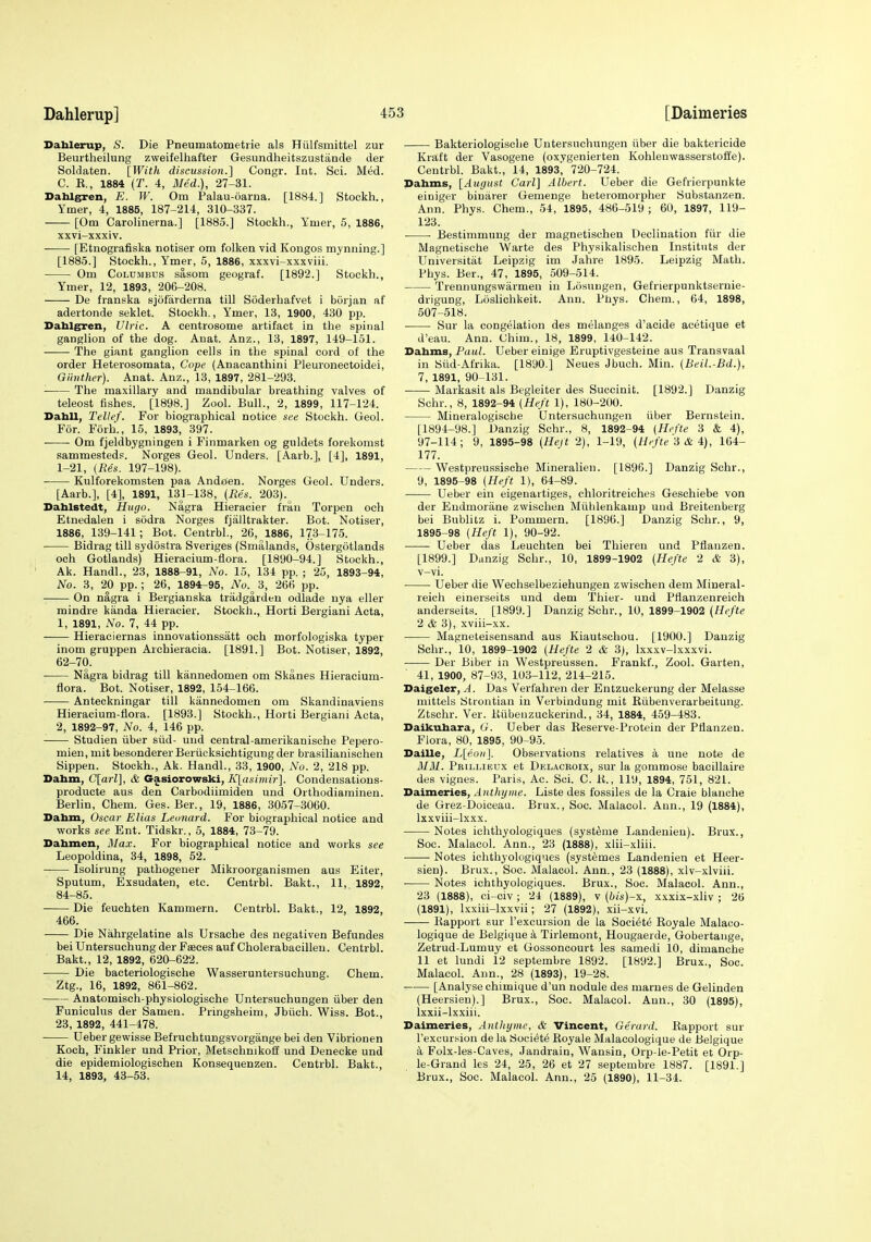 Dahlerup] Dablerup, S. Die Pneumatometrie als Hiilfsmittel zur Beurtheilung zvveifelhafter Gesundheitszustiinde der Soldaten. [With discussion.] Congr. Int. Sci. Med. C. E., 1884 {T. 4, MJed.), 27-31. Bahlgren, E. W. Om Palau-oarna. [1884.] Stockh., Ymer, 4, 1885, 187-214, 310-337. [Om Carolinerna.] [1885.] Stockh., Yruer, 5, 1886, xxvi-xxxiv. ■ [Etnografiska notiser om folken vid Koiigos mynning.] [1885.] Stockh., Ymer, 5, 1886, xxxvi-xxxviii. Om Columbus sasom geograf. [1892.] Stockh., Ymer, 12, 1893, 206-208. De franska sjofarderna till Soderhafvet i borjan af adertonde seklet. Stockh., Ymer, 13, 1900, 430 pp. Dahlg^en, Ulric. A centrosome artifact in the spinal ganglion of the dog. Auat. Anz., 13, 1897, 149-151. —— The giant ganglion cells in the spinal cord of the order Heterosomata, Cope (Anacanthini Pleuronectoidei, Gitnther). Anat. Anz., 13, 1897, 281-293. The maxillary and mandibular breathing valves of teleost fishes. [1898.] Zool. Bull., 2, 1899, 117-124. Dabll, Telle/. For biographical notice see Stockh. Geol. For. Forh., 15, 1893, 397. Om fjeldbygningen i Finmarken og guldets forekomst sammestedp. Norges Geol. Unders. [Aarb.], [4], 1891, 1-21, (Res. 197-198). ■ Kulforekomsten paa Andoen. Norges Geol. Unders. [Aarb.], [4], 1891, 131-138, (Re's. 203). Dablstedt, Hugo. Nagra Hieracier fran Torpen och Etnedalen i sodra Norges fjalltrakter. Bot. Notiser, 1886, 139-141; Bot. Centrbl., 26, 1886, 173-175. Bidrag till sydostra Sveriges (Smalands, Ostergotlands och Gotlands) Hieracium-flora. [1890-94.] Stockh., Ak. Handl., 23, 1888-91, No. 15, 134 pp. ; 25, 1893-94, No. 3, 20 pp.; 26, 1894^95, No. 3, 266 pp. On nagra i Bergiauska tradgardeu odlade uya eller mindre kanda Hieracier. Stockh., Horti Bergiani Acta, 1, 1891, No. 7, 44 pp. Hieraciernas innovationssatt och morfologiska typer inom gruppen Archieracia. [1891.] Bot. Notiser, 1892, 62-70. ■ Nagra bidrag till kannedomen om Skanes Hieracium- flora. Bot. Notiser, 1892, 154-166. Anteckningar till kannedomen om Skandinaviens Hieracium-flora. [1893.] Stockh., Horti Bergiani Acta, 2, 1892-97, No. 4, 146 pp. Studien fiber stid- und central-amerikanische Pepero- mien, mit besonderer Beriicksichtigung der brasilianischen Sippen. Stockh., Ak. Handl., 33, 1900, No. 2, 218 pp. Dabm, C[arl], & Gasiorowski, KlasimiT]. Condensations- producte aus den Carbodiimiden und Orthodiaminen. Berlin, Chem. Ges. Ber., 19, 1886, 3057-3060. Dabm, Oscar Elias Leonard. For biographical notice and works see Ent. Tidskr., 5, 1884, 73-79. Dabmen, Max. For biographical notice and works see Leopoldina, 34, 1898, 52. Isolirung pathogener Mikroorganismen aus Eiter, Sputum, Exsudaten, etc. Centrbl. Bakt., 11, 1892, 84-85. Die feuchten Kammern. Centrbl. Bakt., 12, 1892, 466. Die Nahrgelatine als Ursaehe des negativen Befundes bei Untersuchung der Feeces auf Cholerabacilleu. Centrbl. Bakt., 12, 1892, 620-622. Die bacteriologische Wasseruntersuchung. Chem. Ztg., 16, 1892, 861-862. Anatomisch-physiologische Untersuehungen fiber den Funiculus der Samen. Pringsheim, Jbuch. Wiss. Bot., 23, 1892, 441-478. Ueber gewisse Befruchtungsvorgange bei den Vibrionen Koch, Finkler und Prior, Metschnikoff und Denecke und die epidemiologischen Konsequenzen. Centrbl. Bakt., 14, 1893, 43-53. Bakteriologisclie Untersuehungen fiber die baktericide Kraft der Vasogene (oxvgenierten Kohlenwasserstoffe). Centrbl. Bakt., 14, 1893^ 720-724. Dahms, [August Carl] Albert. Ueber die Gefrierpunkte einiger binarer Gemenge heteromorpher Substanzen. Ann. Phys. Chem., 54, 1895, 486-519 ; 60, 1897, 119- 123. • Bestimmung der magnetischen Declination ftir die Magnetische Warte des Physikalischen Institnts der Universitat Leipzig im Jahre 1895. Leipzig Math. Phys. Ber., 47, 1895, 509-514. Trennungswarmen in Lo.sungen, Gefrierpunktsernie- drigung, Loslichkeit. Ann. Phys. Chem., 64, 1898, 507-518. Sur la congelation des melanges d'acide acetique et d'eau. Ann. Chim., 18, 1899, 140-142. Dabms, Paul. Ueber einige Eruptivgesteine aus Transvaal in Siid-Afrika. [1890.] Neues Jbuch. Min. (Beil.-Bd.), 7, 1891, 90-131. Markasit als Begleiter des Succinit. [1892.] Danzig Schr., 8, 1892-94 (Heft 1), 180-200. Mineralogiscbe Untersuehungen fiber Bernstein. [1894-98.] Danzig Schr., 8, 1892-94 (Hefte 3 & 4), 97-114; 9, 1895-98 (Hejt 2), 1-19, (Hefte '6 & i), 164- 177. Westpreussische Mineralien. [1896.] Danzig Schr., 9, 1895-98 (.Heft 1), 64-89. Ueber ein eigenartiges, chloritreiches Geschiebe von der Eudmoriine zwischen Mfihlenkamp und Breitenberg bei Bublitz i. Pommern. [1896.] Danzig Schr., 9, 1895-98 (Heft 1), 90-92. Ueber das Leuchten bei Thiereu und Pflanzen. [1899.] Danzig Schr., 10, 1899-1902 (Hefte 2 & 3), v-vi. Ueber die Wechselbeziehungen zwischen dem Miueral- reich einerseits und dem Thier- und Pflanzenreich anderseits. [1899.] Danzig Schr., 10, 1899-1902 (Hefte 2 & 3), xviii-xx. Magneleisensand aus Kiautscliou. [1900.] Danzig Schr., 10, 1899-1902 {Hefte 2 & 3), Ixxxv-lxxxvi. Der Biber in Westpreussen. Frankf., Zool. Garten, 41, 1900, 87-93, 103-112, 214-215. Daigeler, A. Das Verfahren der Entzuckerung der Melasse mittels Strontian in Verbindung mit Kiibenverarbeitung. Ztschr. Ver. lliibenzuckerind., 34, 1884, 459-483. Daikubara, G. Ueber das Reserve-Protein der Pflanzen. Flora, 80, 1895, 90-95. Daille, L[eoii]. Observations relatives a une note de 3131. Prillibux et Delaceoix, sur la gommose bacillaire des vignes. Paris, Ac. Soi. C. K., lit), 1894, 751, 821. Daimeries, Anthijme. Liste des f'ossiles de la Craie blanche de Grez-Doiceau. Brux., Soc. Malacol. Ann., 19 (1884), Ixxviii-lxxx. Notes ichthyologiques (syst^me Landenien). Brux., Soc. Malacol. Ann., 23 (1888), xlii-xliii. Notes ichtbyologiq'ies (systemes Landenien et Heer- sien). Brux., Soc. Malacol. Ann., 23 (1888), xlv-xlviii. Notes ichthyologiques. Brux., Soc. Malacol. Ann., 23 (1888), ci-civ; 24 (1889), v (his)-x, xxxix-xliv ; 26 (1891), Ixxiii-lxxvii; 27 (1892), xii-xvi. liapport sur I'excursion de la Societe Royale Malaco- logique de Belgique a Tirlemont, Hougaerde, Gobertaiige, Zetrud-Lumuy et Gossoncourt les samedi 10, dimanche 11 et lundi 12 septembre 1892. [1892.] Brux., Soc. Malacol. Ann., 28 (1893), 19-28. [Analyse chimique d'un nodule des marnes de Gelinden (Heersien).] Brux., Soc. Malacol. Ann., 30 (1895), Ixxii-lxxiii. Daimeries, Anthyme, & Vincent, Gerard. Rapport sur I'excursion de la Society Royale Malacologique de Belgique a Folx-les-Caves, Jandrain, Wansin, Orp-le-Petit et Orp- le-Grand les 24, 25, 26 et 27 septembre 1887. [1891.] Brux., Soc. Malacol. Ann., 25 (1890), 11-34.