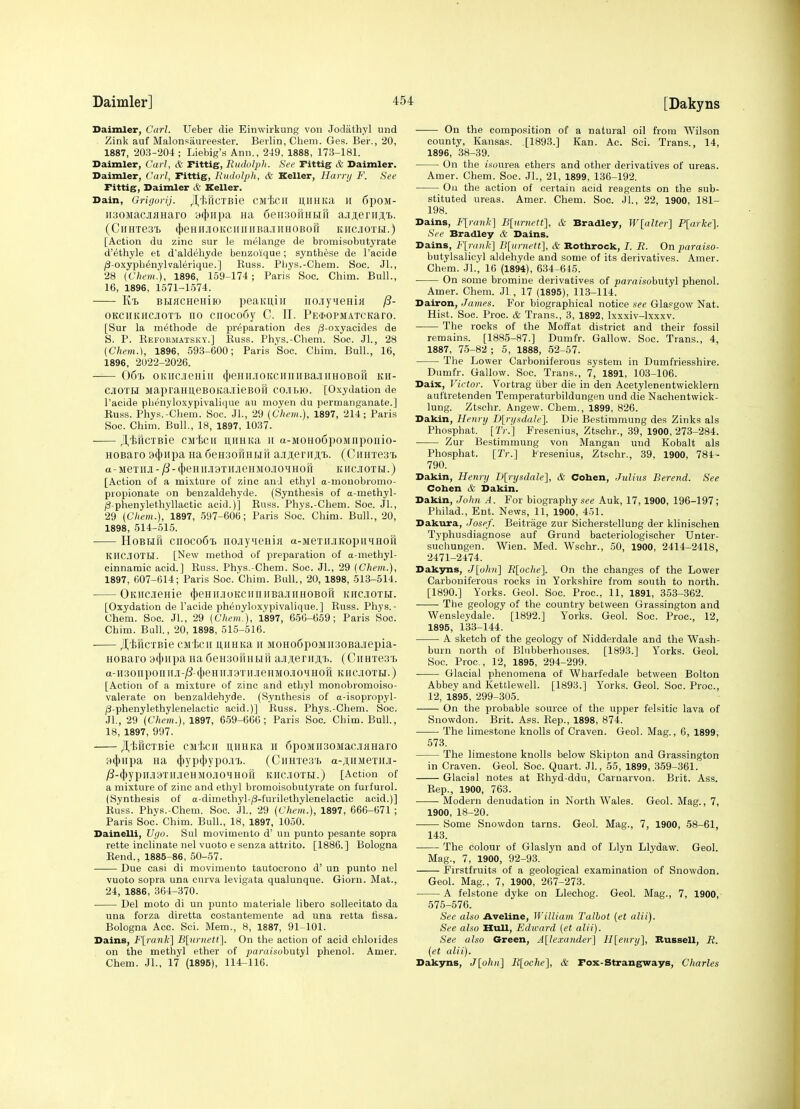 Daimler, Carl. Ueber die Einwirkung von Jodathyl und Zink auf Malonsaureester. Berlin, Chem. Ges. Ber., 20, 1887, 203-204; Liebig's Ann., 249, 1888, 173-181. Daimler, Carl, & rittig, Rudolpli. See Fittig & Daimler. Daimler, Carl, rittig, Rudolph, & Keller, Harrij F. See Fittig, Daimler & Keller. Dain, Grigorij. /I^IlHCTBie CMiCH HHHIta H ()pOM- ii30MacjiJiuaro aiiiiipa Ha densofiHtift aji;i;eriiji;Tj. (CiiHTesi c[)eHiiJioKciniiiBa.iiiHOBoi1 khcjioth.) [Action du zinc sur le melange de bromisobutyrate d'ethyle et d'aldeliyde benzoique; synthese de I'acide /3-oxypbdnylvalerique.] Euss. Pliys.-Chem. Soc. Jl., 28 (Chem.), 1896, 159-174; Paris Soc. Chim. Bull., 16, 1896, 1571-1574. BLMCHeniio peaKiJ,iir nojiy^ieaiK OKCiiKiicjiOTT. no cnoco6y C. 11. PE$oPMATCKaro. [Sur la methode de preparation des /3-oxyacides de S. P. Eefokmatsky.] Kuss. Phvs.-Cliem. Soc. Jl., 28 (Chem.), 1896, 593-600; Paris Soc. Chim. Bull., 16, 1896, 2U22-2026. 06'i) oKiicjieHiii (j)eHirjioKciiiiiiBajiiiHOBOu kh- cjioth MapraHi;eBOKa.iiieBOii cojibk). [Oxydation de I'aeide phenyloxypivalique au moyen du permanganate.] Euss. Phys.'Cliem. Soc. JL, 29 (Chem.), 1897, 214; Paris Soc. Chim. Bull., 18, 1897, 1037. j^ificTBie CMiiCH ii,nHKa II a-MOHo6poMnpoiiio- HOBaro 9(})Hpa na SeHSonHMfi a.iji;erii;i,T.. (CiiHTes b a-meTiiJi - /3- (})eHiiJi9TiiJieHJio.iOHHon kiicjiotr.) [Action of a mixture of zinc and ethyl a-mouobromo- propionate on benzaldehyde. (Synthesis of a-methyl- (3-phenylethyllactic acid.)] Euss. Phys.-Chem. Soc. Jl., 29 (Chem.),'1897, 597-606; Paris Soc. Chim. Bull., 20, 1898, 514-515. HoBHu cnoco6T) iiojiy4eHi)i a-MeTiiJiKopiiiHoR KIIC.lOTtl. [New method of preparation of a-methyl- cinnamic acid.] Euss. Phys.-Chem. Soc. JL, 29 (Chem.), 1897, 607-614; Paris Soc. Chim. Bull., 20, 1898, 513-514. OmicJieHie (J)eHiiJioKciiniiBa.iiiiHOBori kiicioth. [Oxydation de I'acide pheuyloxypivalique.] Euss. Phys.- Chem. Soc. JL, 29 (Chem.), 1897, 656-659; Paris Soc. Chim. Bull., 20, 1898, 515-516. ■ ^'feilcTBie CMf,ci[ iiiiHKa ir MOHo6poMii30Ba.iiepia- HOBaro 9(j)iipa Ha deHaouHun; ajiAerirji.'B. (Cuares'L a-H30np0niIJI-j8-(|)eHH19THJieHM0.1I0lH0H KHCIOTH.) [Action of a mixture of zinc and ethyl monobromoiso- valerate on benzaldehyde. (Synthesis of a-isopropyl- (3-phenylethylenelactic acid.)] Euss. Phys.-Chem. Soc. JL, 29 (Chejn.), 1897, 659-666; Paris Soc. Chim. Bull., 18, 1897, 997. /I,l;HCTBie cnit)CH u,HHKa H 6poMn30MacjiKHaro 94)iipa Ha (|)yp(J)ypo.i7). (CiniTesb a-jtiiMexJiJi- y3-4)ypn.l9THJieHM0J10MH0H khcjiotbi.) [Action of a mixture of zinc and ethyl bromoisobutyrate on furfurol. (Synthesis of a-dimethyl-/3-furilethylenelactic acid.)] Euss. Phys.-Chem. Soc. JL, 29 (Chem.), 1897, 666-671 ; Paris Soc. Chim. Bull., 18, 1897, 1050. Dainelli, Uyo. Sul movimento d' un punto pesante sopra rette inclinate nel vuoto e senza attrito. [1886.] Bologna Eend., 1885-86, 50-57. Due casi di movimento tautocrono d' un punto nel vuoto sopra una cnrva levigata qualunque. Gioru. Mat., 24, 1886, 864-370. Del moto di un punto materiale libero solleeitato da una forza diretta costantemente ad una retta tissa. Bologna Acc. Sci. Mem., 8, 1887, 91-101. Dains, F[rank] B[urnetl]. On the action of acid chloiides on the methyl ether of ^jaraisobutyl phenol. Amer. Chem. JL, 17 (1895), 114-116. On the composition of a natural oil from Wilson county, Kansas. .[1893.] Kan. Ac. Sci. Trans., 14, 1896, 38-39. On the i'.sourea ethers and other derivatives of ureas. Amer. Chem. Soc. JL, 21, 1899, 136-192. Oil the action of certain acid reagents on the sub- stituted ureas. Amer. Chem. Soc. JL, 22, 1900, 181- 198. Dains, Flrank] B[urnett], & Bradley, W[aUer] P[arke]. See Bradley & Dains. Dains, F[raiik] B[iirnett], & Bothrock, I. R. On paraiso- butylsalicyl aldehyde and some of its derivatives. Amer. Chem. JL, 16 (1894), 634-645. On some bromine derivatives of pamisobutyl phenol. Amer. Chem. JL, 17 (1895), 113-114. Dairon, James. For biographical notice .^ee Glapgow Nat. Hist. Soc. Proc. & Trans., 3, 1892, Ixxxiv-lxxxv. The rocks of the Moffat district and their fossil remains. [1885-87.] Dumfr. Gallow. Soc. Trans., 4, 1887, 75-82 ; 5, 1888, 52-57. The Lower Carboniferous system in Dumfriesshire. Dumfr. Gallow. Soc. Trans., 7, 1891, 103-106. Daix, Victor. Vortrag iiber die in den Acetylenentwicklern auftretenden Temperaturbildungen und die Nachentwick- lung. Ztschr. Angew. Chem., 1899, 826. Dakin, Henry D[ri/sdale]. Die Bestimmung des Zinks als Phosphat. [2V.'] Fresenius, Ztschr., 39, 1900, 273-284. Zur Bestimmung von Mangan und Kobalt als Phosphat. [Tr.] Fresenius, Ztschr., 39, 1900, 784- 790. Dakin, Henry D[rysdale], & Cohen, Julius Berend. See Cohen & Dakin. Dakin, John A. For biography se« Auk, 17,1900, 196-197; Philad., Ent. News, 11, 1900, 451. Dakura, Josef. Beitriige zur Sicherstellung der klinischen Typhusdiagnose auf Grund bacteriologischer Unter- suchungen. Wien. Med. Wschr., 50, 1900, 2414-2418, 2471-2474. Dakyns, Jlohn] Rloche]. On the changes of the Lower Carboniferous rocks in Yorkshire from south to north. [1890.] Yorks. Geo). Soc. Proc, 11, 1891, 353-362. The geology of the country between Grassington and Wensleydale. [1892.] Yorks. Geol. Soc. Proc, 12, 1895, 133-144. A sketch of the geology of Nidderdale and the Wash- burn north of Blnbberhouses. [1893.] Yorks. Geol. Soc Proc, 12, 1895, 294-299. Glacial phenomena of Wharfedale between Bolton Abbey and Kettlewell. [1893.] Yorks. Geol. Soc. Proc, 12, 1895, 299-305. On the probable source of the upper felsitic lava of Snowdon. Brit. Ass. Eep., 1898, 874. The limestone knolls of Craven. Geol. Mag., 6, 1899, 573. The limestone knolls below Skipton and Grassington in Craven. Geol. Soc. Quart. JL, 55, 1899, 359-361. Glacial notes at Ehyd-ddu, Carnarvon. Brit. Ass. Eep., 1900, 763. Modern denudation in North Wales. Geol. Mag., 7, 1900, 18-20. Some Snowdon tarns. Geol. Mag., 7, 1900, 58-61, 143. The colour of Glaslyn and of Llyn Llydaw. Geol. Mag., 7, 1900, 92-93. Firstfruits of a geological examination of Snowdon. Geol. Mag., 7, 1900, 267-273. A felstone dyke on Llechog. Geol. Mag., 7, 1900,- 575-576. Sec also Aveline, William Talbot (et alii). See also Hull, Edward (et alii). See also Green, A[le.Tander] H[enry], Bussell, R. (et alii). Dakyns, J[ohn] R[oche], & Fox-Strangways, Charles