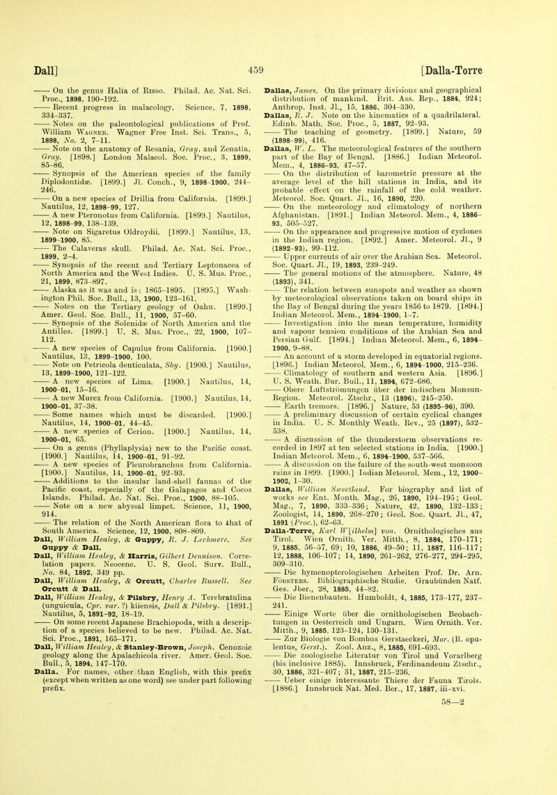 On the genus Halia of Kisso. Pbilad. Ac. Nat. Sci. Proc, 1898, 190-192. Keeent progress in malacology. Science, 7, 1898, 334-337. Notes on the paleontological publications of Prof. William Wagner. Wagner Free Inst. Sci. Trans., 5, 1898, No. 2, 7-11. Note on the anatomy of Kesania, Grai/, and Zenatia, GrciT/. [1898.] London Malacol. Soc. Proc, 3, 1899, 85-86. Synopsis of tlie American species of the family Diplodontidoe. [1899.] Jl. Couch., 9, 1898-1900, 244- 246. On a new species of Drillia from California. [1899.] Nautilus, 12, 1898-99, 127. A new Pteronotus from California. [1899.] Nautilus, 12, 1898-99, 138-139. Note on Sigaretus Oldroydii. [1899.] Nautilus, 13, 1899- 1900, 85. The Calaveras skull. Philad. Ac. Nat. Sci. Proc, 1899, 2-4. Synopsis of the recent and Tertiary Leptonacea of North America and the West Indies. U. S. Mus. Proc, 21, 1899, 873-897. Alaska as it was and is : 1865-1895. [1895.] Wash- ington Phil. Soc. Bull., 13, 1900, 123-161. Notes on the Tertiary geology of Oahu. [1899.] Amer. Geol. Soc. Bull., 11, 1900, 57-60. Synopsis of the Solenidte of North America and the Antilles. [1899.] U. S. Mus. Proc, 22, 1900, 107- 112. A new species of Capulus from California. [1900.] Nautilus, 13, 1899-1900, 100. ■ Note on Petricola denticulata, Sbij. [1900.] Nautilus, 13, 1899-1900, 121-122. A new species of Lima. [1900.] Nautilus, 14, 1900- 01, 15-16. A new Murex from California. [1900.] Nautilus, 14, 1900-01, 37-38. Some names which must be discarded. [1900.] Nautilus, 14, 1900-01, 44-45. A new species of Cerion. [1900.] Nautilus, 14, 1900-01, 65. On a genus (Phyllaplysia) new to the Pacific coast. [1900.] Nautilus, 14, 1900-01, 91-92. A new species of Pleurobranchus from California. [1900.] Nautilus, 14, 1900-01, 92-93. Additions to the insular land-shell faunas of the Pacific coast, especially of the Galapagos and Cocos Islands. Philad. Ac. Nat. Sci. Proc, 1900, 88-105. Note on a new abyssal limpet. Science, 11, 1900, 914. The relation of the North American flora to that of South America. Science, 12, 1900, 808-809. Dall, IVilliam Healey, & Guppy, R. J. Lechmere. See Guppy & Dall. Dall, fVilliain Healey, & Harris, Gilbert Dennison. Corre- lation papers. Neocene. U. S. Geol. Surv. Bull., No. 84, 1892, 349 pp. Dall, William Healey, & Orcutt, Charles Russell. See Orcutt & DaU. Dall, William Healey, & Pilsbry, Henry A. Terebratulina (unguicula, Cpr. var. ?) kiiensis, Dall & Pilsbry. [1891.] Nautilus, 5, 1891-92, 18-19. On some recent Japanese Brachiopoda, with a descrip- tion of a species believed to be new. Philad. Ac. Nat. Sci. Proc, 1891, 165-171. Dall, William Healey, & Stanley-Brown, Joseph. Cenozoic geology along the Apalachicola river. Amer. Geol. Soc. Bull., 5, 1894, 147-170. Dalla. For names, other than English, with this prefix (except when written as one word) see under part following prefix. Dallas, James. On the primary divisions and geographical distribution of mankind. Brit. Ass. Eep., 1884, 924; Anthrop. Inst. Jl., 15, 1886, 304-330. Dallas, R. J. Note on the kinematics of a quadrilateral. Edinb. Math. Soc Proc, 5, 1887, 92-93. The teaching of geometry. [1899.] Nature, 59 (1898-99), 416. Dallas, W. L. The meteorological features of the southern part of the Bay of Bengal. [1886.] Indian Meteorol. Mem., 4, 1886-93, 47-57. On the distribution of barometric pressure at the average level of the hill stations in India, and its probable effect on the rainfall of the cold weather. Meteorol. Soc. Quart. JL, 16, 1890, 220. On the meteorology and climatology of northern Afghanistan. [1891.] Indian Meteorol. Mem., 4, 1886- 93, 50.5-527. On the appearance and progressive motion of cyclones in the ludian region. [1892.] Amer. Meteorol. Jl., 9 (1892-93), 99-112. Upper currents of air over the Arabian Sea. Meteorol. Soc. Quart. Jl., 19, 1893, 239-249. The general motions of the atmosphere. Nature, 48 (1893), 341. The relation between sunspots and weather as shown by meteorological observations taken on board ships in the Bay of Bengal during the years 1856 to 1879. [1894.] Indian Meteorol. Mem., 1894-1900, 1-7. Investigation into the mean temperature, humidity and vapour tension conditions of the Arabian Sea and Persian Gulf. [1894.] Indian Meteorol. Mem., 6, 1894- 1900, 9-88. An account of a storm developed in equatorial regions. [1896.] Indian Meteorol. Mem., 6, 1894-1900, 215-236. Climatology of southern and western Asia. [1896.] U. S. Weath. Bur. Bull., 11, 1894, 672-686. Obere Luftstromungen iiber der imJischen Monsun- Begion. Meteorol. Ztschr., 13 (1896), 24.5-2.50. Earth tremors. [1896.] Nature, 53 (1895-96), 390. A preliminary discussion of certain cyclical changes in India. U. S. Monthly Weath. Kev., 25 (1897), 532- 538. A discussion of the thunderstorm observations re- corded in 1897 at ten selected stations in India. [1900.] Indian Meteorol. Mem., 6, 1894-1900, 537-566. A discussion on the failure of the south-west monsoon rains in 1899. [1900.] Indian Meteorol. Mem., 12, 1900- 1902, 1-30. Dallas, William Sweetland. For biography and list of works see Ent. Month. Mag., 26, 1890, 194-195 ; Geol. Mag., 7, 1890, 333-336; Nature, 42, 1890, 132-133; Zoologist, 14, 1890, 268-270; Geol. Soc. Quart. Jl., 47, 1891 (Proc), 62-63. Dalla-Torre, Karl W[ilhelm] von. Ornithologisches aus Tirol. Wien Ornith. Ver. Mitth., 8, 1884, 170-171; 9,1885, 56-57, 69; 10, 1886, 49-50; 11, 1887, 116-117; 12,1888, 106-107; 14, 1890, 261-262, 276-277, 294-295, 309-310. Die hymenopterologischen Arbeiten Prof. Dr. Arn. FoKSTEES. Bibliographische Studie. Graubiinden Natf. Ges. Jber., 28, 1885, 44-82. Die Bienenbauten. Humboldt, 4, 1885, 173-177, 237- 241. Einige Worte iiber die ornithologischen Beobaeh- tungen in Oesterreich und Ungarn. Wien Ornith. Ver. Mitth., 9, 1885, 123-124, 130-131. Zur Biologie von Bombus Gerstaeckeri, Mor. (B. opu- lentus, Gerst.). Zool. Anz., 8,1885, 691-693. Die zoologisehe Literatur von Tirol und Vorarlberg (bis inclusive 1885). Innsbruck, Ferdinandeum Zlschr., 30, 1886, 321-407; 31, 1887, 215-236. Ueber einige interessante Thiere der Fauna Tirols. [1886.] Innsbruck Nat. Med. Ber., 17, 1887, iii-xvi. 58—2