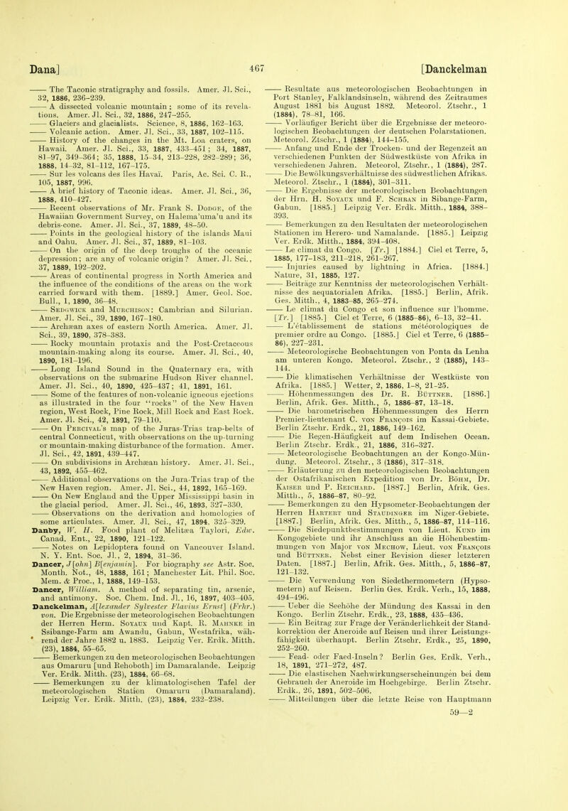 The Taconic stratigraphy and fossils. Amer. Jl. Sci., 32, 1886, 236-239. A dissected volcanic mountain ; some of its revela- tions. Amer. Jl. Sci., 32, 1886, 247-255. Glaciers and glacialists. Science, 8, 1886, 162-163. Volcanic action. Amer. Jl. Sci., 33, 1887, 102-115. History of the changes in the Mt. Loa craters, on Hawaii. Amer. Jl. Sci., 33, 1887, 433-451; 34, 1887, 8]-97, 349-364; 35, 1888, 15-34, 213-228, 282-289; 36, 1888, 14-32, 81-112, 167-175. Sur les volcans des iles Havai. Paris, Ac. Sci. C. E., 105, 1887, 996. A brief history of Taconic ideas. Amer. Jl. Sci., 36, 1888, 410-427. Eecent observations of Mr. Frank S. Dodge, of the Hawaiian Government Survey, on Halema'uma'u and its debris-cone. Amer. Jl. Sci., 37, 1889, 48-50. Points in the geological history of the islands Maui and Oahu. Amer. Jl. Sci., 37, 1889, 81-103. On the origin of the deep troughs of the oceanic depression; are any of volcanic origin? Amer. Jl. Sci., 37, 1889, 192-202. Areas of continental progress in North America and the influence of the conditions of the areas on the work carried forward with them. [1889.] Amer. Geol. See. Bull., 1, 1890, 36-48. Sedhwick and Mdrchison: Cambrian and Silurian. Amer. Jl. Sci., 39, 1890, 167-180. Archa;an axes of eastern North America. Amer. Jl. Sci., 39, 1890, 378-383. Eocky mountain protaxis and the Post-Cretaceous mountain-making along its course. Amer. Jl. Sci., 40, 1890, 181-196. Long Island Sound in the Quaternary era, with observations on the submarine Hudson Eiver channel. Amer. Jl. Sci., 40, 1890, 425-437; 41, 1891, 161. Some of the features of non-volcanic igneous ejections as illustrated in the four rocks of the New Haven region. West Eock, Pine Eock, Mill Eoek and East Bock. Amer. Jl. Sci., 42, 1891, 79-110. On Percival's map of the Juras-Trias trap-belts of central Connecticut, with observations on the up-turning or mountain-making disturbance of the formation. Amer. Jl. Sci., 42, 1891, 439-447. On subdivisions in Archaean history. Amer. Jl. Sci., 43, 1892, 455-462. Additional observations on the Jura-Trias trap of the New Haven region. Amer. Jl. Sci., 44, 1892, 165-169. On New England and the Upper Mississippi basin in the glacial period. Amer. Jl. Sci., 46, 1893, 327-330. Observations on the derivation and homologies of some articulates. Amer. Jl. Sci., 47, 1894, 325-329. Danby, W. H. Food plant of Melitrea Taylori, Edw. Canad. Ent., 22, 1890, 121-122. Notes on Lepidoptera found on Vancouver Island. N. Y. Ent. Soc. Jl, 2, 1894, 31-36. Dancer, Jlohn] B[eiijatiu7i]. For biography see Astr. Soc. Month. Not., 48, 1888, 161; Manchester Lit. Phil. Soc. Mem. & Proc, 1, 1888, 149-153. Dancer, William. A method of separating tin, arsenic, and antimony. Soc. Chem. Ind. Jl., 16, 1897, 403-405. Danckelman, A[lexander Sylvester Flavins Ernst] [Frhr.) von. Die Ergebuisse der meteorologischen Beobachtungen der Herren Herm. Soyatjx und Kapt. E. Mahnke in Ssibange-Farm am Awandu, Gabun, Westafrika, wah- • rend der Jahre 1882 u. 1883. Leipzig Ver. Erdk. Mitth. (23), 1884, 55-65. Bemerkungen zu den meteorologischen Beobachtungen aus Omaruru [und Eehoboth] im Damaralande. Leipzig Ver. Erdk. Mitth. (23), 1884, 66-68. Bemerkungen zu der klimatologischen Tafel der meteorologischen Statitm Omaruru (Damaraland). Leipzig Ver. Erdk. Mitth. (23), 1884, 232-238. Eesultate aus meteorologischen Beobachtungen in Port Stanley, Falklandsiuseln, wahrend des Zeitraumes August 1881 bis August 1882. Meteorol. Ztschr., 1 (1884), 78-81, 166. Vorlaufiger Bericht fiber die Ergebnisse der meteoro- logischen Beobachtungen der deutschen Polarstationen. Meteorol. Ztschr., 1 (1884), 144-155. Anfang und Ende der Trocken- und der Eegenzeit an verschiedenen Punkten der Siidwestkiiste von Afrika in versohiedenen Jahren. Meteorol. Ztschr., 1 (1884), 287. Die Bewiilkungsverhaltnisse des siidwestlichen Afrikas. Meteorol. Ztschr., 1 (1884), 301-311. Die Ergebnisse der meteorologischen Beobachtungen der Hrn. H. Soyadx und F. Schran in Sibange-Farm, Gabun. [1885.] Leipzig Ver. Erdk. Mitth., 1884, 388- 393. Bemerkungen zu den Eesultaten der meteorologischen Stationen im Herero- und Namalande. [1885.] Leipzig Ver. Erdk. Mitth., 1884, 394-408. Le climat du Congo. [Tr.] [1884.] Ciel et Terre, 5, 1885, 177-183, 211-218, 261-267. Injuries caused by lightning in Africa. [1884.] Nature, 31, 1885, 127. Beitrage zur Kenntniss der meteorologischen Verhalt- nisse des aequatorialen Afrika. [1885.] Berlin, Afrik. Ges. Mitth., 4, 1883-85, 265-274. Le climat du Congo et son influence sur rbomme. [Tr.] [1885.] Ciel et Terre, 6 (1885-86), 6-13, 32-41. L'etablissement de stations meteorologiques de premier ordre au Congo. [1885.] Ciel et Terre, 6 (1885- 86), 227-231. ■ Meteorologische Beobachtungen von Ponta da Lenha am unteren Kongo. Meteorol. Ztschr., 2 (1885), 143- 144. Die klimatischen Verhaltnisse der Westkiiste von Afrika. [1885.] Wetter, 2, 1886, 1-8, 21-25. Hohenmessungen des Dr. E. BiixxNER. [1886.] Berlin, Afrik. Ges. Mitth., 5, 1886-87, 13-18. Die barometrischen Hohenmessungen des Herrn Premier-lieutenant C. von Pran<;'ois im Kassai-Gebiete. Berlin Ztschr. Erdk., 21, 1886, 149-162. Die Eegen-Hiiufigkeit auf dem Indischen Ocean. Berlin Ztschr. Erdk., 21, 1886, 316-327. Meteorologische Beobachtungen an der Kongo-Miin- dung. Meteorol. Ztschr., 3 (1886), 317-318. Erliiuterung zu den meteorologischen Beobachtungen der Ostafrikanischen Expedition von Dr. Boh.m, Dr. Katser und P. Eeichard. [1887.] Berlin, Afrik. Ges. Mitth., 5, 1886-87, 80-92. Bemerkungen zu den Hypsometer-Beobachtungen der Herren Hartert und Staudinger im Niger-Gebiete. [1887.] Berlin, Afrik. Ges. Mitth., 5, 1886-87, 114-116. Die Siedepunktbestimmungen von Lieut. Kund im Kongogebiete und ihr Anschluss an die Hohenbestim- mungen von Major von Mechow, Lieut, von Fran(,:ois und Buttner. Nebst einer Eevision dieser letzteren Daten. [1887.] Beilin, Afrik. Ges. Mitth., 5, 1886-87, 121-132. Die Verwendung von Siedethermometern (Hypso- metern) auf Eeisen. Berlin Ges. Erdk. Verb., 15, 1888, 494-496. Ueber die Seehohe der Miindung des Kassai in den Kongo. Berlin Ztschr. Erdk., 23, 1888, 43.5-436. Ein Beitrag zur Frage der Veranderlichkeit der Stand- korrektion der Aneroide auf Eeisen und ihrer Leistungs- fahigkeit iiberhaupt. Berlin Ztschr. Erdk., 25, 1890, 252-260. Fead- oder Faed-Inseln? Berlin Ges. Erdk. Verb., 18, 1891, 271-272, 487. Die elastischen Nachwirkungserscheinungen bei dem Gebraueh der Aneroide im Hochgebirge. Berlin Ztschr. Erdk., 26, 1891, 502-506. Mitteilungen iiber die letzte Eeise von Hauptmann 59—2