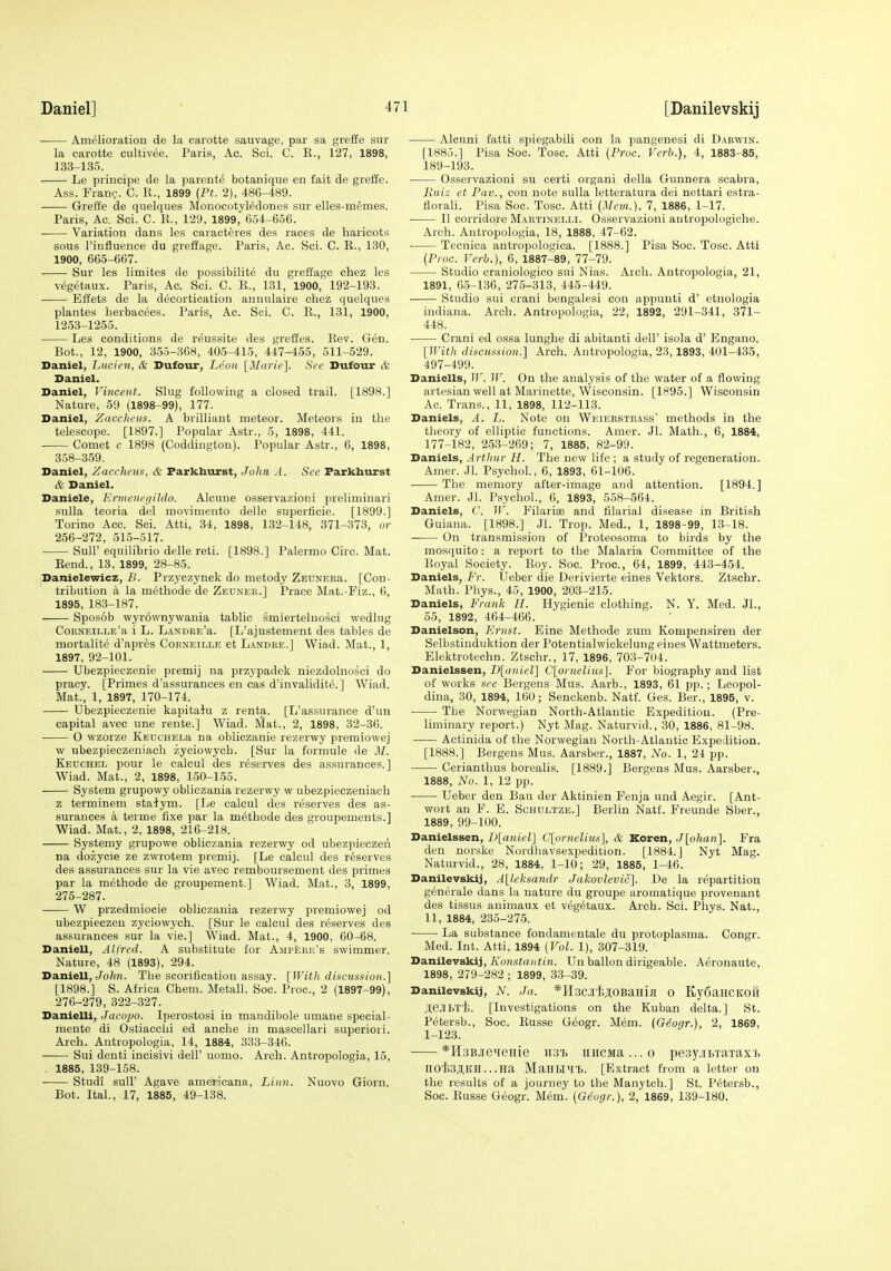 Amelioration de la carotte sauvage, par sa greffe sur la carotte cultivee. Paris, Ac. Sci. C. K., 127, 1898, 133-135. ■ Le principe de la parents botanique en fait de greffe. Ass. Franc. C. R., 1899 {Pt. 2), 486-489. Greffe de qnelques Monocotyl^dones sur elles-memes. Paris, Ac. Sci. C. R., 129, 1899, 654-656. Variation dans les caracteres des races de haricots sous I'influence du greffage. Paris, Ac. Sci. C. R., 130, 1900, 665-667. Sur les limites de possibilite du greffage chez les vegetaux. Paris, Ac. Sci. C. E., 131, 1900, 192-193. Effets de la decortication anniilaire chez quelques plantes lierbacees. Paris, Ac. Sci. C. R., 131, 1900, 1253-1255. Les conditions de reussite des greffes. Rev. Gen. Bot., 12, 1900, 355-368, 405-415, 447-455, 511-529. Daniel, Liicien, & Dufour, Leon [Marie]. See Dufour & Daniel. Daniel, Vincent. Slug following a closed trail. [1898.] Nature, 59 (1898-99), 177. Daniel, Zacclictis. A brilliant meteor. Meteors in the telescope. [1897.] Popular Astr., 5, 1898, 441. Comet c 1898 (Coddingtou). Popular Astr., 6, 1898, 358-359. Daniel, Zaccheus, & Farkhurst, Joiin A. See Farkhurst & Daniel. Daniele, Ermeneriildo. Alcune osservazioni preliminari sulla teoria del movimento delle superticie. [1899.] Torino Acc. Sci. Atti, 34, 1898, 132-148, 371-373, or 256-272, 515-517. Suir equilibrio delle reti. [1898.] Palermo Circ. Mat. Rend., 13, 1899, 28-85. Danielewicz, B. Przyczynek do metody ZEDNEEa. [Con- tribution a la methode de Zeuner.] Prace Mat.-Fiz., 6, 1895, 183-187. Sposob wyrownywania tablic smierteluosci wedlug CoRNEiLLE'a i L. LANDRE'a. [L'ajustemeut des tables de mortalite d'apres Corneille et Landhe.] Wiad. Mat., 1, 1897, 92-101. Ubezpieczenie premij na przypadek niezdolnosci do pracy. [Primes d'assurances en cas d'invalidite.] Wiad. Mat., 1, 1897, 170-174. Ubezpieczenie kapitaiu z renta. [L'assurance d'un capital avec une rente.] Wiad. Mat., 2, 1898, 32-36. 0 wzorze KEucHELa na obliczanie rezerwy premiowej w ubezpieczeniach zyoiowych. [Sur la formule de M. Keuchel pour le calcul des reserves des assurances.] Wiad. Mat., 2, 1898, 150-155. System grupowy obliczania rezerwy w ubezpieczeniach z terminem stalym. [Le calcul des reserves des as- surances a terme fixe par la methode des groupements.] Wiad. Mat., 2, 1898, 216-218. Systemy grupowe obliczania rezerwy od ubezpieczeri na dozycie ze zwrotem premij. [Le calcul des reserves des assurances sur la vie avec remboursement des primes par la methode de groupement.] Wiad. Mat., 3, 1899, 275- 287. W przedmiocie obliczania rezerwy premiowej od ubezpieczeu zyciowych. [Sur le calcul des reserves des assurances sur la vie.] Wiad. Mat., 4, 1900, 60-68. Daniell, Alfred. A substitute for Ampere's swimmer. Nature, 48 (1893), 294. Daniell,/o^m. The scorification assay. [With discussion.] [1898.] S. Africa Chem. Metall. So'c. Proc, 2 (1897-99), 276- 279, 322-327. Danielli, Jacopo. Iperostosi in mandibole umane special- mente di Ostiacchi ed anche in mascellari superiori. Arch. Antropologia, 14, 1884, 333-346. Sui denti incisivi dell' uomo. Arch. Antropologia, 15, . 1885, 139-158. • Studi suir Agave americana. Linn. Nuovo Giorn. Bot. Ital., 17, 1885, 49-138. Alcuni fatti spiegabili con la pangenesi di Dabwin. [1885.] Pisa Soc. Tosc. Atti {Proc. Verb.), 4, 1883-85, 189-193. Osservazioni su certi organi della Gunnera scabra, Ruiz et Pav., con note sulla letteratura dei nettari estra- fiorali. Pisa Soc. Tosc. Atti {Mem.), 7, 1886, 1-17. II corridore Martinelli. Osservazioni autropologiche. Arch. Antropologia, 18, 1888, 47-62. Tecnica antropologica. [1888.] Pisa Soc. Tosc. Atti {Proc. Verb.), 6, 1887-89, 77-79. Studio craniologico sui Nias. Arch. Antropologia, 21, 1891, 05-136, 275-313, 445-449. Studio sui crani bengalesi con appunti d' etnologia Indiana. Arch. Antropologia, 22, 1892, 291-341, 371- 448. Crani ed ossa lunghe di abitanti dell' isola d' Engano. [With discussion.] Arch. Antropologia, 23,1893, 401-435, 497-499. Daniells, II'. W. On the analysis of the water of a flowing artesian well at Marinette, Wisconsin. [1895.] Wisconsin Ao. Trans., 11, 1898, 112-113. Daniels, A. L. Note on Weierstrass' methods in the theory of elliptic functions. Amer. Jl. Math., 6, 1884, 177-182, 253-269; 7, 1885, 82-99. Daniels, Arthur H. The new life ; a study of regeneration. Amer. Jl. Psychol., 6, 1893, 61-106. ■ The memory after-image and attention. [1894.] Amer. Jl. Psychol., 6, 1893, 558-564. Daniels, C. IV. Eilariee and filarial disease in British Guiana. [1898.] Jl. Trop. Med., 1, 1898-99, 13-18. On transmission of Proteosoma to birds by the mosquito: a report to the Malaria Committee of the Royal Society. Roy. Soc. Proc, 64, 1899, 443-454. Daniels, Fr. Ueber die Derivierte eines Vektors. Ztschr. Math. Phys., 45, 1900, 203-215. Daniels, Frank II. Hygienic clothing. N. Y. Med. Jl., 55, 1892, 464-466. Danielson, Ernst. Eine Methode zum Kompensiren der Selbstinduktion der Potentialwickelung eines Wattmeters. Elektrotechn. Ztschr., 17, 1896, 703-704. Danielssen, D[anier] C[ornelius]. For biography and list of works see Bergens Mus. Aarb., 1893, 61 pp. ; Leopol- dina, 30, 1894, 160; Senckenb. Natf. Ges. Ber., 1895, v. The Norwegian North-Atlantic Expedition. (Pre- liminary report.) Nyt Mag. Naturvid., 30, 1886, 81-98. Actinida of the Norwegian North-Atlantic Expedition. [1888.] Bergens Mus. Aarsber., 1887, No. 1, 24 pp. Cerianthus borealis. [1889.] Bergens Mus. Aarsber., 1888, No. 1, 12 pp. Ueber den Ban der Aktinien Fenja und Aegir. [Ant- wort an F. E. Schdltze.] Berlin Natf. Freunde Sber., 1889, 99-100. Danielssen, I)[aniel] C[ornelius], & Koren, J[ohan]. Era den norske Nordhavsexpedition. [1884.] Nyt Mag. Naturvid., 28, 1884, 1-10; 29, 1885, 1-46. Danilevskij, A[leksandr Jakovlevii]. De la repartition generale dans la nature du groupe aromatique provenant des tissus auimaux et vegetaux. Arch. Sci. Phys. Nat., 11, 1884, 235-275. ■ La substance fondamentale du protoplasma. Congr. Med. Int. Atti, 1894 {Vol. 1), 307-319. Danilevskij, Konstantin. Un ballon dirigeable. Aeronaute, 1898, 279-282 ; 1899, 33-39. Danilevskij, A^. Ja. *H3CJli;i;0BaHifl 0 Ky6aHCK08 HeJlhT'b. [Investigations on the Kuban delta.] St. Petersb., Soc. Eusse Geogr. Mem. (Geogr.), 2, 1869, 1-123. ^ *H3BjieieHie iist. niiCMa...o pe3y.iibTaTax'i> nO'li3j;KH...Ha MaHtlHt. [Extract from a letter on the results of a journey to the Manytch.] St. Petersb., Soc. Russe Geogr. Mem. {Geogr.), 2, 1869, 139-180.