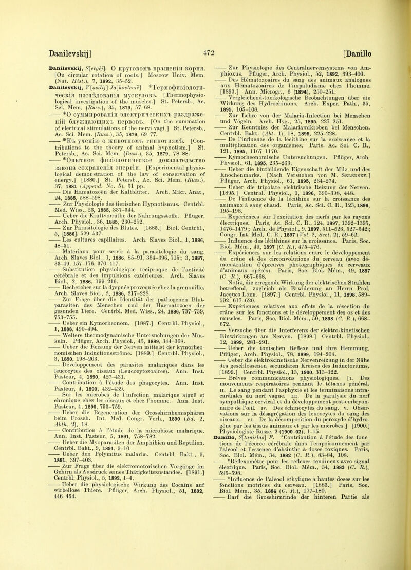 Danilevskij, S[er(iej]. 0 KpyroBOM'b Bpaiyeniii Kopna. [On circular rotation of roots.] Moscow Univ. Mem. (Nat. Hist.), 7, 1892, 35-52. Danilevskij, V[asil>j] Ja[kovlevic]. *TepMO(J)n3io.iIOriI- MecKia iiacjrfcjoBaHia MycKyjioB'b. [Tliermophysio- logieal investigation of the muscles.] St. Petersb., Ac. Sci. Mem. {Russ.), 35, 1879, 57-68. *0 cyMMiipoBaHiii ajieitTpiniecKiixi. pa3;i,paate- Hifl 6.iiyJKJi;aiOin,llXl nepBOBl. [On the summation of electrical stimulations of the nervi vagi.] St. Petersb., Ac. Sci. Mem. (Russ.), 35, 1879, 69-77. *Kl. yuenilO O JKHBOTHOMT, 11111110x113^11;. [Con- tributions to the theory of animal hvpnotism.] St. Petersb., Ac. Sci. Mem. (Russ.), 35, 1879, 78-88. *OnHTHoe (})ii3io.!ioririiecKoe jiOKasaxejiBCTBO 3aK0Ha COxpaneHiil aneprill. [Experimental physio- logical demonstration of the law of conservation of energy.] [1880.] St. Petersb., Ac. Sci. Mem. (Russ.), 37, 1881 (Append. No. 5), 51 pp. Die Hiimatozoen der Kaltbliiter. Arch. Mikr. Anat., 24, 1885, 588-598. Zur Physiologie des tierischen Hypnotismus. Centrbl. Med. Wiss., 23, 1885, 337-344. Ueber die Kraftvorrathe der Nahrungsstoffe. Pfliiger, Arch. Physiol., 36, 1885, 230-252. Zur Parasitologic des Blutes. [1885.] Biol. Centrbl., 5, [1886], 529-537. Les cultures capillaires. Arch. Slaves Biol., 1, 1886, 48-51. Materiaux pour servir a la parasitologic du sang. Arch. Slaves Biol., 1, 1886, 85-91, 364-396, 715; 3,1887, 33-49, 157-176, 370-417. Substitution physiologique reciproque de I'activite cerebrale et des impulsions exterieures. Arch. Slaves Biol., 2, 1886, 199-216. Eecherches sur la dyspnee provoquee chez la grenouille. Arch. Slaves Biol., 2, 1886, 217-228. Zur Frage iiber die Identitiit der pathogenen Blut- parasiten des Menschen uud der Haematozoen der gesunden Tiere. Centrbl. Med. Wiss., 24, 1886, 737-739, 753-755. Ueber ein Kymorheonom. [1887.] Centrbl. Physiol., 1, 1888, 490-494. Weitere thermodynamische Untersuchungen der Mus- keln. Pfliiger, Arch. Physiol., 45, 1889, 344-368. Ueber die Reizung der Nerven mittelst der kymorheo- nomischen Inductionsstrome. [1889.] Centrbl. Physiol., 3, 1890, 198-203. Developpement des parasites malariques dans les leucocytes des oiseaux (Leucoeytozoaires). Ann. Inst. Pasteur, 4, 1890, 427-431. Contribution a I'etude des phagocytes. Ann. Inst. Pasteur, 4, 1890, 432-439. Sur les microbes de I'infection malarique aigue et chronique chez les oiseaux et chez I'homme. Ann. Inst. Pasteur, 4, 1890, 753-759. Ueber die Eegeneration der Grosshirnhemispharen helm Frosch. Int. Med. Congr. Verb., 1890 (Bd. 2, Abth. 2), 18. Contribution a I'etude de la microbiose malarique. Ann. Inst. Pasteur, 5, 1891, 758-782. Ueber die Myoparasiten der Amphibien und Eeptilien. Centrbl. Bakt., 9, 1891, 9-10. Ueber den Polymitus malarise. Centrbl. Bakt., 9, 1891, 397-403. Zur Frage iiber die elektromotorischen Vorgange im Gehirn als Ausdruck seines Thatigkeitszustandes. [1891.] Centrbl. Physiol., 5, 1892, 1-4. Ueber die physiologische Wirkung des Cocains auf wirbellose Thiere. Pfiiiger, Arch. Physiol., 51, 1892, 446-454. Zur Physiologie des Centralnervensystems von Am- phioxus. Pfliiger, Arch. Physiol., 52, 1892, 393-400. Des Hematozoaires du sang des animaux analogues aux Hematozoaires de I'impaludisme chez I'homme. [1893.] Ann. Microgr., 6 (1894), 250-251. Vergleichend-toxikologische Beobachtungen iiber die Wirkung des Hydrochinons. Arch. Exper. Path., 35, 1895, 105-108. Zur Lehre von der Malaria-Infection bei Menschen und Vogeln. Arch. Hyg., 25, 1895, 227-251. Zur Kenntniss der Malariamikroben bei Menschen. Centrbl. Bakt. (Abt. 1), 18, 1895, 22.5-228. De I'influenoe de la lecithine sur la croissance et la multiplication des organismes. Paris, Ac. Sci. C. E., 121, 1895, 1167-1170. Kymorheonomische Untersuchungen. Pfliiger, Arch. Physiol., 61, 1895, 235-263. Ueber die blutbildende Eigenschaft der Milz und des Knochenmarks. [Nach Versuchen von M. Selensky.] Pfliiger, Arch. Physiol., 61, 1895, 264-274. Ueber die tripolare elektrische Eeizung der Nerven. [1895.] Centrbl. Physiol., 9, 1896, 390-398, 448. De I'influence de la lecithine sur la croissance des animaux a sang chaud. Paris, Ac. Sci. C. E., 123,1896, 195-198. Experiences sur I'excitation des nerfs par les rayons electriques. Paris, Ac. Sci. C. E., 124, 1897, 1392-1395, 1476-1479; Arch, de Physiol., 9,1897, 511-526, 527-542; Congr. Int. M^d. C. R., 1897 (Vol. 2, Sect. 2), 59-62. Influence des lecithines sur la croissance. Paris, Soc. Biol. Mem., 49, 1897 (G. R.), 475-476. Experiences sur les relations entre le developpement du crane et des circonvolutions du cerveau (avec de- monstration d'epreuves photographiques de cerveaux d'animaux op^res). Paris, Soc. Biol. Mem., 49, 1897 (C. R.), 667-668. Notiz, die erregende Wirkung der elektrischen Strahlen betrefiend, zugleich als Erwiderung an Herrn Prof. Jacques LoEB. [1897.] Centrbl. Physiol., 11, 1898, 589- 592, 617-620. Experiences relatives aux effets de la resection du crane sur les fonctions et le developpement des os et des muscles. Paris, Soc. Biol. Mem., 50, 1898 (C. R.), 668- 672. Versuche iiber die Interferenz der elektro-kinetischen Einwirkungen am Nerven. [1898.] Centrbl. Physiol., 12, 1899, 281-291. —— Ueber die tonischen Eeflexe und ihre Hemmung. Pfluger, Arch. Physiol., 78, 1899, 194-204. Ueber die elektrokinetische Nervenreizung in der Nahe des geschlossenen secundaren Kreises des luductoriums. [1899.] Centrbl. Physiol., 13, 1900, 313-322. Breves communications physiologiques. [i. Des mouvements respiratoires pendant le tetanos general. II. Le sang pendant I'asphyxie et les terminaisons intra- cardiales du nerf vague, iii. De la paralysie du nerf sympathique cervical et du developpement post-embryon- naire de I'oeil. iv. Des echinocytes du sang. v. Obser- vations sur la desagregation des leucocytes du sang des oiseaux. vi. De la decomposition du peroxyde d'hydro- gene par les tissus animaux et par les microbes.] [1900.] Physiologiste Eusse, 2 (1900-02), 1-15. Danillo, S[tanUlas] F. *Contribution a I'etude des fonc- tions de I'ecorce cerebrale dans I'empoisonnement par I'alcool et I'essence d'absinthe ar doses toxiques. Paris, Soc. Biol. Mem., 34, 1882 (C. R.), 83-84, 108. *Eeflexometre pour les reflexes tendineux avec signal electrique. Paris, Soc. Biol. M^m., 34, 1882 (C. R.), 595-598. *Influence de I'alcool ethylique k hautes doses sur les fonctions motrices du cerveau. [1883.] Paris, Soc. Biol. Mem., 35, 1884 (C. R.), 177-180. Darf die Grosshirnrinde der hinteren Partie als