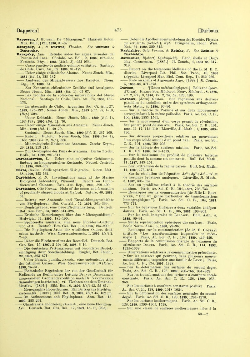 Dapperen, J. W. van. De  Maragang. Haarlem Kolon. Mus. Bull., [12], 1896, 31-37. Darapsky, A., & Curtius, Theodor. See Curtius & Darapsky. Darapsky, Luis. Estudio sobre las aguas termales del Puente del Inoa. Cordoba Ac. BoL, 9, 1886, 407-445; Fortschr. Phys., 1886 (Abth. 3), 952-953. Curso practico de analisis quimico calitativo. Santiago de Chile, Univ. An., 69, 1886, 81-179. Ueber einige chilenische Alaune. Neues Jbuch. Min., 1887 (Bd. 1), 125-137. Analysen des Mineralwassers Los Bauctos. Chem. Ztg., 12, 1888, 54. Zur Kenntniss chilenischer Zeolithe und Amalgame. Neues Jbuch. Min., 1888 {Bd. 1), 65-67. Las zeolitas de la coleccion mineralojica del Museo Naeional. Santiago de Chile, Univ. An., 73, 1888, 155- 175. La atacatnita de Chile. Argentina Soc. Ci. An., 27, 1889, 175-192; Neues Jbuch. Min., 1889 {Bd. 2), 1-18, (Ref.) 508. Ueber Krohnkit. Neues Jbuch. Min., 1889 {Bd. 1), 192-195; 1890 {Bd. 1), 70. Ueber einige Mineralien aus Atacama. Neues Jbuch. Min., 1890 {Bd. 1), 49-70. Castanit. Neues Jbuch. Min., 1890 {Bd. 2), 267-269. Kubeit. [Eubrit.] Neues Jbuch. Min., 1898 {Bd. 1), 163; 1898 {Bd. 2, R<'f.), 366. Mineralogische Notizen aus Atacama. Ztschr. Kryst., 29, 1898, 213-216. Zur Geographie der Puna de Atacama. Berlin Ztschr. Erdk., 34, 1899, 281-311. Daraszkiewicz, L. Ueber eine subjective Gehorsemp- findung im hypnagogischen Zustande. Neurol. Centrbl., 13, 1894, 360-362. Darbi, Giulio. Sulle equazioni di 4° grado. Giorn. Mat., 38, 1900, 153-164. Darbishire, A. D. Investigations made at the Marine Biological Laboratory, Plymouth. Keport on Pinno- theres and Calanus. Brit. Ass. Eep., 1900, 399-400. Darbishire, Otto Vernon. Halo of the moon and formation of peculiarly shaped clouds at Oxford. Nature, 40, 1889, 55. Beitrag zur Anatomie und Entwicklungsgeschichte von Phyllophora. Bot. Centrbl., 57, 1894, 361-369. Dendrographa, eine neue Flechtengattung. Deutsch. Bot. Ges. Ber., 13, 1895, 314-326. Kritische Bemerkungen iiber das  Microgonidium. Hedwigia, 34, 1895, 181-190. Spencerella australis, eine neue Florideen-Gattung und -Art. Deutsch. Bot. Ges. Ber., 14, 1896, 195-200. Die Phyllophora-Arten der westlichen Ostsee, deut- schen Antheils. Wiss. Meeresuntersuch., 1, 1896, Heft 2, 7-46. Ueber die Flechtentribus der Koccellei. Deutsch. Bot. Ges. Ber., 15, 1897, 2-10; 16, 1898, 6-16. Die deutschen Pertusariaceen mit besonderer Beriick- sichtigung ihrer Soredienbildung. Engler, Bot. Jbiich., 22, 1897, 593-671. Ueber Bangia pumila, Aresch., eine endemische Alge der ostlichen Ostsee. Wiss. Meeresuntersuch., 3 {Kiel), 1898, 25-31. [Botanische Ergebnisse der von der Gesellschaft fiir Erdkunde zu Berlin unter Leitung Dr. von Drtgalski's ausgesandten Gronlandexpedition nach Dr. Vanhoffen's Sammlungen bearbeitet.] vi. Flechten aus dem Umanak- distrikt. [1897.] Bibl. Bot., 8, 1899, Hefl 42, 55-61. Monographia Koccelleorum. Bin Beitrag zur Flechten- systematik. [1898.] Bibl. Bot., 9, 1899, Heft 45, 102 pp. On Aetinococcus and Phyllophora. Ann. Bot., 13, 1899, 253-267. Chantransia endozoioa, Darbish., eine neue Florideeu- Art. Deutsch. Bot. Ges. Ber., 17, 1899, 13-17, (293). Ueber die Apothecienentwickelung der Flechte, Physcia pulverulenta (Schreh.), Nyl. Pringsheim, Jbiich. Wiss. Bot., 34, 1900, 329-345. Darbishire, Otto Vernon, & Beinke, J. See Reinke & Darbishire. Darbishire, B^ohertl B[xikinfield']. Land shells at Dog's Bay, Connemara. [1885.] Jl. Conch., 4, 1883-85, 317- 318. Keport on the testaceous Mollusca of the L. M. B. C. district. Liverpool Lit. Phil. Soc. Proc, 40, 1886 {Append., Liverpool Mar. Biol. Com. Eep., 1), 232-266. Note on shells of Argonauta Argo. [1888.] Jl. Conch., 5, 1886-88, 371-373. Darbon, , *[Notes m^teorologiques.] Eelizane (prov. d'Oran). France Soc. M6t6orol. Nouv. M^teorol., 8, 1875, Pt. 2, 87 ; 9, 1876, Pt. 2, 25, 52, 123, 186. Darboux, [Jean] Gaston. Sur I'equation aux d^rivees partielles du troisieme ordre des systfemes orthogonaux. Acta Math., 4, 1884, 93-96. Sur la th^orie de Poinsot et sur deux mouvements correspondant a la meme polhodie. Paris, Ac. Sci. C. E., 100, 1885, 1555-1561. Sur le mouvement d'un corps pesant de revolution, fixe par uu point de son axe. Paris, Ac. Sci. C. K., 101, 1885, 11-17, 115-119; Liouville, Jl. Math., 1, 1885, 403- 430. Sur diverses propositions relatives au mouvement d'un corps solide autour d'un point fixe. Paris, Ac. Sci. C. E., 10], 1885, 199-205. Sur la th^orie des surfaces minima. Paris, Ac. Sci. C. E., 102, 1886, 1513-1519. Sur le maximum du produit de plusieurs facteurs positifs dont la somme est constante. Bull. Sci. Math., 11, 1887, 149-151. Sur I'extraction de la racine carree. Bull. Sci. Math., 11, 1887, 176-184. Sur la resolution de I'equation dx^ + dy'^ + dz^ = ds'^ et de quelques (Equations analogues. Liouville, Jl. Math., 3, 1887, 305-325. Sur un probl^me relatif a la theorie des surfaces minima. Paris, Ac. Sei. C. E., 104, 1887, 728-733. Eemarques sur la communication [de Mile L. Boet- NiKER,  Sur un genre particulier de transformations homographiques]. Paris, Ac. Sci. C. E., 104, 1887, 773-777. Sur les equations lin^aires a deux variables ind^pen- dantes. Paris, Ac. Sci. C. E., 105, 1887, 199-201. Sur les trois integrales de Laplace. Bull. Astr., 5, 1888, 89-91. —— Sur la representation sph^rique des surfaces. Paris, Ecole Norm. Ann., 5, 1888, 79-96. Eemarque sur la communication [de M. E. Godrsat intitul^e Les transformations isogonales en m^ca- nique]. Paris, Ac. Sci. C. E., 108, 1889, 449-450. Eapports de la commission chargee de I'examen du calculateur Inaudi. Paris, Ac. Sci. C. E., 114, 1892 1335-1338. Observations relatives £l la communication prec6dente. [Sur les surfaces qui peuvent, dans plusieurs mouve- ments differents, engendrer une famille de Lame.] Paris, Ac. Sci. C. E., 124, 1897, 1428. Sur la deformation des surfaces du second dcgii. Paris, Ac. Sci. C. E., 128, 1899, 760-766, 854-869. Sur les trunsformations des surfaces a courbure totale constante. Paris, Ac. Sci. C. E., 128, 1899, 953- 958. Sur les surfaces a courbure constante positive. Paris, Ac. Sci. C. E., 128, 1899, 1018-1024. Sur la deformation des surfaces gen^rales du second degre. Paris, Ac. Sci. C. E., 128, 1899, 1264-1270. Sur les surfaces isothermiques. Paris, Ac. Sci. C. E , 128, 1899, 1299-1305, 1538. Sur une classe de surfaces isothermiques li6es a la 60—2