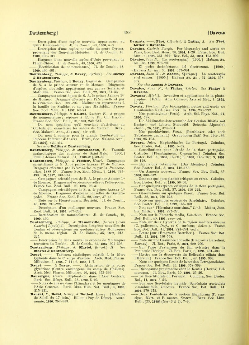 Description d'une espece nouvelle appartenant au genre Hemicardium. .11. de Conch., tS, 1900, 5-8. Description d'une espece nouvelle du genre Cyrena, provenaut des Nouvelles-Hebrides. Jl. de Conch., 48, 1900, 105-108. Diagnose d'une nouvelle espece d'Unio provenant de rindo-Chine. Jl. de Conch., 48, 1900, 429. [Rectification de nomenclature.] Jl. de Conch., 48, 1900, 460-461. Dautzenberg, Philippe, & Bavay, A[rthur]. See Bavay & Dautzenberg. Dautzenberg, Philippe, & Boury, Eugene de. Campagnes de S. A. le prince Albert 1°'' de Monaco. Diagnoses d'espfeces nouvelles appartenant aux genres Scalaria et Mathildia. France Soc. Zool. Bull., 22, 1897, 31-33. Campagnes scientifiques de S. A. le prince Albert 1°'' de Monaco. Dragages effectues par Vlliroiulelle et par la Princesse-Alice, 1888-96. Mollusques appartenant a la famille des Scalidas et au genre Mathildia. France Soc. Zool. Mem., 10, 1897, 62-74. Dautzenberg, Philippe, & DollfUs, Gastave F. A propos de nomenclature; reponse a M. le Dr. Ch. Gie.\rd. France Soc. Zool. Bull., 18, 1893, 232-234. Du nom specifique qu'il convient d'attribuer au ■ Corbula qui caracterise les sables de Merxem. Brux., Soc. Malacol. Ann., 31 (1896), xiv-xvii. Du nom a adopter pour la grande Terebratule du Pliocene Inferieur d'Anvers. Brux., Soc. Malacol. Ann., 31 (1896), xvii-xix. See also Dollfus & Dautzenberg. Dautzenberg, Philippe, & Durouclxoux, P. Faunule malacologique des environs de Saint-Malo. [1900.] Feuille Jeunes Natural., 31, [1900-01], 39-62. Dautzenberg, Philippe, & Fischer, Henri. Campagnes scientifiques de S. A. le prince Albert I'' de Monaco. Dragages effectues par VHirondelle et par la Princesse- Alice, 1888-95. France Soc. Zool. Mem., 9, 1896, 395- 498; 10, 1897, 139-234. Campagnes scientifiques de S. A. le prince Albert 1'^'' de Monaco. Diagnosesd'especesnouvellesdePelecypodes. France Soc. Zool. Bull., 22, 1897, 22-31. Campagnes scientifiques de S. A. le prince Albert 1 de Monaco. Diagnoses d'especes nouvelles de Gastero- podes. France Soc. Zool. Bull., 22, 1897, 37-45. Note sur le Pleurotomaria Beyrichi. Jl. de Conch., 46, 1898, 218-224. Description d'un mollusque nouveau. France Soc. Zool. Bull., 24, 1899, 207-209. Eectification de nomenclature. Jl. de Conch., 48, 1900, 460. Dautzenberg, Philippe, & Hamonville, [baron) [Jean Charles] L[ouis] d'. Description d'especes nouvelles du Tonkin et observations sur quelques autres Mollusques de la meme region. Jl. de Conch., 35, 1887, 213- 225. Description de deux nouvelles especes de Mollusques terrestres du Tonkin. Jl. de Coneli., 35, 1887, 301-303. Dautzenberg, Pliilippe, & Martel, (It.-col.) H. See Martel & Dautzenberg. Dauv^, . Tableaux statistiques relatifs a la fievre typhoide dans le 6= corps d'armee. Arch. Med. Pharm. Militaires, 5, 1885, 7-14; 6, 1885, 1-7. Dauv6, , & Iiarue, . Attenuation de la pulpe glyc6rinee (Centre vaocinogene du camp de Chalons). Arch. Med. Pharm. Militaires, 20, 1892, 353-369. Dauvergne, Henri. Exploration dans I'Asie Centrale. Paris, Soc. Geogr. Bull., 13, 1892, 5-40. Notes de chasse dans I'Himalaya et les montagnes de I'Asie Centrale. Paris, Mus. Hist. Nat. Bull., 4, 1898, 21.5-221. Dauzat, P., Deval, Henry, & Dutbeil, Henry. [L'eclipse de Soleil du 17 juin.] Billom (Puy de Dome). Astro- nomic, 1890, 252-253. Dauzats, , F6r6, Clilarles], & Iiutier, A. See T6ri, IiUtier & Dauzats. Davaine, Casimir Joseph. For biography and works see Paris, Soc. Biol. Mem., 36, 1884, 1-20; Paris, Soc. Ent. Ann., 4, 1884. 361-364; Eev. Sci., 33, 1884, 193-202. Divalos/juan N. [La seroterapia.] [1900.] Habana Ac. An., 36, 1899, 273-281. El poder desinfectante del electrozono. [1900.] • Habana Ac. An., 36, 1899, 357-361. Davalos, Juan N., & Acosta, Klnrique]. La seroterapia y el cancer. [1895.] Habana Ac. An., 32, 1896, 358- 367. See also Acosta & D&valos. Davalos, Juan N., & Finlay, Carlos. See Finlay & Ddvalos. Davanne, A[lph.]. Invention et applications de la photo- graphic. [1891.] Ann. Conserv. Arts et M^t., 4, 1892, 32-53. Davatz, Flnrian. For biographical notice and works see Graubiinden Natf. Ges. Jber., 37, 1894, 288-292. Mus poschiavinus (Fatio). Arch. Sci. Phys. Nat., 24, 1890, 525. Die Akklimatisationsversuche der Section Rhatia mit Bastard- nnd achtem Steinwild. Schweiz. Alpenclub Jbuch., 26, 1891, 374-384. Mus poschiavinus, Fatio. (Puschlaver- oder auch Tabakniaus gennant.) Graubiinden Natf. Ges. Jber., 36, 1893, 9.5-103. Daveau, Jules. Euphorbiacees du Portugal. Coimbra, Soc. Broter. Bol., 3, 1885, 5-37. Contributions pour I'etude de la flore portugaise. Cistinees. [Plumbaginijes. Cyperacees.] Coimbra, Soc. Broter. Bol., 4, 1886, 15-80; 6, 1888, 145-187; 9, 1891, 58-128. Excursions botaniques. [Bas Alemtejo.] Coimbra, Soc. Broter. Bol., 5, 1887, 148-158. Un Armeria nouveau. France Soc. Bot. Bull., 35, 1888, 330-332. Note sur quelques plantes critiques ou rares. Coimbra, Soc. Broter. Bol., 8, 1890, 56-60. Sur quelques especes critiques de la flore portugaise. France Soc. Bot. Bull., 37, 1890, 218-222. Observations sur quelques Carex. France Soc. Bot. Bull., 38, 1891, 220-223. Note sur quelques especes de Scrofulaire. Coimbra, Soc. Broter. Bol., 10, 1892, 166-169. Note sur I'Herniaria maritima, Link. Lisboa, Jorn. Sci. Math., 2, 1892, 222-226. Note sur le Fumaria media, Loiseleur. France Soc. Bot. Bull., 40, 1893, cxcv-cci. Note sur deux Cyperus de la region mediterraneenne (C. pallescens, Desf., et C. turfosus, Salzm.). France Soc. Bot. Bull., 41, 1894, 275-284, ccclv. Lettre [sur I'Eragrostis Barrelieri]. France Soc. Bot. Bull., 41, 1894, 556-558. Note sur une Graminee nouvelle (Eragrostis Barrelieri, Daveau). Jl. Bot., Paris, 8, 1894, 289-290. Sur I'aire d'extension du Pin sylvestre dans la Peninsule Iberique. Jl. Bot., Paris, 8, 1894, 401-403. [Lettre sur la decouverte du Bellevalia ciliata dans I'Herault.] France Soc. Bot. Bull., 42, 1895, 369. Note sur quelques Lotus de la section Tetragonolobus. France Soc. Bot. Bull., 43, 1896, 358-369. Dichogamie proterandre chez le Keutia (Howea) Bel- moreana. Jl. Bot., Paris, 10, 1896, 25-26. La flore littorale du Portugal. Coimbra, Soc. Broter. Bol., 14, 1897, 3-54. Sur une Scrofulaire hybride (Scrofularia auriculata X sambucifolia, Daveau). France Soc. Bot. Bull., 44, 1897, 270-272. Deux Pontederia de la section Eichhornia (P. cras- sipes. Mart., et P. azurea, Swartz). Brux. Soc. Linn. Bull., [23, 1898] (Nos. 3 & 4), 7-9.