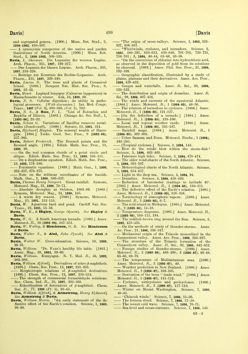 and segregated genera. [1900.] Minn. Bot. Stud., 2, 1898-1902, 459-507. A synonymic conspectus of the native and garden thalictrums of North America. [1900.] Minn. Bot. Stud., 2, 1898-1902, 509-523. Davis, L. Sherman. Die Lupanine der weissen Lupine. Arch. Pharm., 235, 1897, 199-217. Das Lupanin der blauen Lupine. Arch. Pharm., 235, 1897, 218-228. Beitrage zur Kenntnis des Kechts-Lupanins. Arch. Pharm., 235, 1897, 229-240. Davis, Lucius D. The trees and plants of Conanicut Island. [1888.] Newport Nat. Hist. Soc. Proc, 8, 1892, 32-42. Davis, Minot. Lapland longspur {Calcarius lapponicus) in Massachusetts in winter. Auk, 16, 1899, 80. Davis, N. S. Cellular digestion; its utility in patho- logical processes. [With discussion.] Int. Med. Congr. Trans., 1887 {Vol. 3), 389-395, (Vol. 5), 762. Davis, N. S., & Rice, F. L. *List of Batrachia and Eeptilia of Illinois. [1883.] Chicago Ac. Sci. Bull., 1, [1883-86], 23-32. Davis, Nelson G. Variations of Bacillus rosaceus metal- loides [Dowdeswell). [1900.] Science, 13, 1901, 324. Davis, R\ichard'\ Hayton. The mineral wealth of Harro- gate. [1884.] Yorks. Geol. Soc. Proc, 8 (1882-84), 357-366. Davis, Robert Frederick. The Brocard points and the Brocard angle. [1894.] Edinb. Math. Soc. Proc, 13, 1895, 28. On the real common chords of a point circle and ellipse. Edinb. Math. Soc Proc, 13, 1895, 105-111. On a diophantine equation. Edinb. Math. Soc. Proc, 13, 1895, 179-180. Porismatic equations. [1899.] Math. Gaz., 1, 1900, 252-257, 273-275. Note on the trilinear coordinates of the focoids. Math. Gaz., 1, 1900, 336-337. Davis, Thomas Henry Neivport. Great rainfall. Symons, Meteorol. Mag., 21, 1886, 70-71. Absolute droughts at Orleton, 1885-89. [1889.] Symons, Meteorol. Mag., 24, 1890, 105. A warm dry season. [1890.] Symons, Meteorol. Mag., 25, 1891, 152-153. Davis, W. Aquarium tank and pond. Cardiff Nat. Soc Trans., 22, 1891, 55-56. Davis, W. E., & Higley, George 0[sivin]. See Higley & Davis. Davis, jr. G. A South American tornado. [1893.] Amer. Meteorol. JL, 10 (1893-94), 347-351. Davis, W. Walley, & Henderson, G. R. See Henderson & Davis. Davis, Walter S., & Abel, John J[acob]. See Abel & Davis. Davis, Walter W. Cross-education. Science, 10, 1899, 20-21. Davis, William. *Dr. Faek's healthy life table. [1861.] Assur. Mag., 10, 1863, 59-60. Davis, William. Kumysgen. N. Y. Med. JL, 56, 1892, 382-383. Davis, William AUfred]. Derivatives of nitro-/3-naphthols. [1896.] Chem. Soc. Proc, 12, 1897, 231-233. Morphotropic relations of ;8-naphthol derivatives. [1896.] Chem. Soc Proc, 12, 1897, 233-234. The strength of commercial formaldehyde solutions. Soc. Chem. Ind. JL, 16, 1897, 502-503. —— Etherification of derivatives of /3-naphthol. Chem. Soc JL, 77, 1900 (Pt. 1), 33-45. Davis, William A\lfred\, & Armstrong, Henry Eldward]. See Armstrong & Davis. Davis, William Morris. *An early statement of the de- flective effect of the Earth's rotation. Science, 1, 1883, 98-99. *The origin of cross-valleys. Science, 1, 1883, 325- 327, 356-357. *Whirlwinds, cyclones, and tornadoes. Science, 2, 1883, 589-591, 610-612, 639-640, 701-705, 729-731, 758-761; 3, 1884, 40-44, 63-66, 93-98. *0n the conversion of chlorine into hydrochloric acid, as observed in the deposition of gold from its solutions by charcoal. [1883.] Amer. Phil. Soc Proc, 21, 1884, 102-109. • Geographic classification, illustrated by a study of plains, plateaus and their derivatives. Amer. Ass. Proc, 1884, 428-432. Gorges and waterfalls. Amer. JL Sci., 28, 1884, 123-132. The distribution and origin of drumlins. Amer. Jl. Sci., 28, 1884, 407-416. The winds and currents of the equatorial Atlantic. [1884.] Amer. Meteorol. JL, 1 (1884^85), 48-56. The relation of tornadoes to cyclones. [1884.] Amer. Meteorol. JL, 1 (1884^85), 121-127. [On the definition of a tornado.] [1884.] Amer. Meteorol. JL, 1 (1884^85), 159-160. Local and topical weather cards. [1884.] Amer. Meteorol. JL, 1 (1884-85), 245-247. Rainfall maps. [1884.] Amer. Meteorol. JL, 1 (1884-85), 302-303. Ueber Samum und Boen. Meteorol. Ztschr., 1 (1884), 243-245. [Tropical cyclones.] Science, 3, 1884, 143. How do the winds blow within the storm-disk ? Science, 3, 1884, 402-403. Paleozoic high tides. Science, 3, 1884, 473-474. The older wind-charts of the North Atlantic Science, 3, 1884, 593-597. Meteorological charts of the North Atlantic Science, 3, 1884, 654-657. Light in the deep sea. Science, 4, 1884, 94. Drumlins. Science, 4, 1884, 418-420. Reduction of barometer readings to latitude 45°. [1885.] Amer. Meteorol. JL, 1 (1884-85), 510-511. ■ The deflective effect of the Earth's rotation. [1885.] Amer. Meteorol. JL, 1 (1884-85), 516-524. Terminology of atmospheric vapour. [1885.] Amer. Meteorol. JL, 2 (1885-86), 0-7. The cold island in Michigan. [1885.] Amer. Meteorol. JL, 2 (1885-86), 14-18. Temperature diagrams. [1885.] Amer. Meteorol. JL, 2 (1885-86), 169-175, 194. The reddish-brown ring around the Sun. Science, 5, 1885, 455-456. On the methods of study of thunder-storms. Amer. Ac. Proc, 21, 1886, 336-347. Mechanical origin of the Triassic monoclinal in the Connecticut valley. Amer. Ass. Proc, 1886, 224-227. The structure of the Triassic formation of the Connecticut valley. Amer. Jl. Sci., 32, 1886, 342-352. Foreign studies of thunder-storms. [1886.] Amer. Meteorol. JL, 2 (1885-86), 489-499; 3 (1886-87), 40-48, 65-66, 69-79. The temperature of Mediterranean seas. [1886.] Amer. Meteorol. JL, 3 (1886-87), 49. Weather prediction in New Zealand. [1886.] Amer. Meteorol. JL, 3 (1886-87), 103-105. ——Derivation of the term  trade-wind. [1886.] Amer. Meteorol. JL, 3 (1886-87), 111-112. Cyclones, anticyclones and pericyclones. [1886.] Amer. Meteorol. JL, 3 (1886-87), 117-118. Winter on Mount Washington. Science, 7, 1886, 40-42. 'Chinook winds.' Science, 7, 1886, 55-56. ■ The festoon cloud. Science, 7, 1886, 57-58. The recent cold wave. Science, 7, 1886, 70-71. Sea-level and ocean-currents. Science, 7, 1886, 146. 63—2