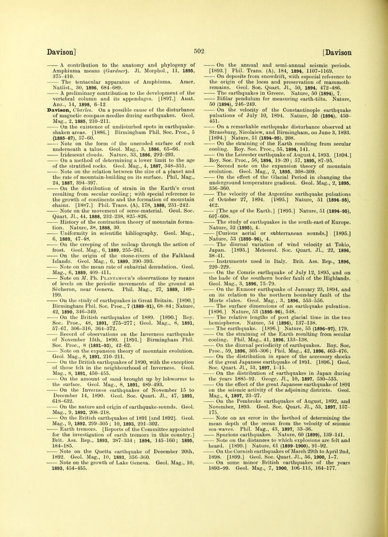 A contribution to the anatomy and phylogeny of Amphiuma means (Gardner). Jl. Morphol., 11, 1895, 375-410. The tentacular apparatus of Amphiuma. Amer. Natlist., 30, 1896, 684-689. A preliminary contribution to the development of the vertebral column and its appendages. [1897.] Anat. Anz., 14, 1898, 6-12. Davison, Cliarles. On a possible cause of the disturbance of magnetic compass-needles during earthquakes. Geol. Mag., 2, 1885, 210-211. ■ On the existence of undisturbed spots in earthquake- shaken areas. [1886.] Birmingham Phil. Soc. Proc, 5 (1885-87), 57-60. . Note on the form of the uneroded surface of rock underneath a talus. Geol. Mag., 3, 1886, 65-66. Iridescent clouds. Nature, 33, 1886, 292-293. On a method of determining a lower limit to the age of the stratified rocks. Geol. Mag., 4, 1887, 348-351. Note on the relation between the size of a planet and the rate of mountain-building on its surface. Phil. Mag., 24, 1887, 394-397. On the distribution of strain in the Earth's crust resulting from secular cooling; with special reference to the growth of continents and the formation of mountain chains. [1887.] Phil. Trans. (A), 178, 1888, 231-242. —— Note on the movement of scree-material. Geol. Soc. Quart. JL, 44, 1888, 232-238, 825-826. History of the contraction theory of mountain forma- tion. Nature, 38, 1888, 30. Uniformity in scientific bibliography. Geol. Mag., 6, 1889, 47-4*8. On the creeping of the soilcap through the action of frost. Geol. Mag., 6, 1889, 255-261. On the origin of the stone-rivers of the Falkland Islands. Geol. Mag., 6, 1889, 390-393. Note on the mean rate of subaerial denudation. Geol. Mag., 6, 1889, 409-411. Note on M. Ph. Plantamour's observations by means of levels on the periodic movements of the ground at S^cheron, near Geneva. Phil. Mag., 27, 1889, 189- 199. On the study of earthquakes in Great Britain. [1890.] Birmingham Phil. Soc. Proc, 7 (1889-91), 68-84; Nature, 42, 1890, 346-349. On the British earthquakes of 1889. [1890.] Koy. Soc. Proc, 48, 1891, 275-277; Geol. Mag., 8, 1891, 57-67, 306-316, 364-372. Kecord of observations on the Inverness earthquake of November 15th, 1890. [1891.] Birmingham Phil. Soc. Proc, 8 (1891-93), 42-62. Note on the expansion theory of mountain evolution. Geol. Mag., 8, 1891, 210-211. On the British earthquakes of 1890, with the exception of those felt in the neighbourhood of Inverness. Geol. Mag., 8, 1891, 450-455. On the amount of sand brought up by lobworms to the surface. Geol. Mag., 8, 1891, 489-493. On the Inverness earthquakes of November 15 to December 14, 1890. Geol. Soc Quart. JL, 47, 1891, 618-632. On the nature and origin of earthquake-sounds. Geol. Mag., 9, 1892, 208-218. On the British earthquakes of 1891 [and 1892]. Geol. Mag., 9, 1892, 299-305 ; 10, 1893, 291-302. Earth tremors. [Keports of the Committee appointed for the investigation of earth tremors in this country.] Brit. Ass. Hep., 1893, 287-334; 1894, 145-160; 1895, 184-185. Note on the Quetta earthquake of December 20th, 1892. Geol. Mag., 10, 1893, 356-360. Note on the growth of Lake Geneva. Geol. Mag., 10, 1893, 454-455. ■ On the annual and semi-annual seismic periods. [1893.] Phil. Trans. (A), 184, 1894, 1107-1169. On deposits from snowdrift, with especial reference to the origin of the loess and preservation of mammoth- remains. Geol. Soc. Quart. JL, 50, 1894, 472-486. The earthquakes in Greece. Nature, 50 (1894), 7. Bifilar pendulum for measuring earth-tilts. Nature, 50 (1894), 246-249. On the velocity of the Constantinople earthquake pulsations of July 10, 1894. Nature, 50 (1894), 450- 451. On a remarkable earthquake disturbance observed at Strassburg, Nicolaiew, and Birmingham, on June 8, 1893. [1894.] Nature, 51 (1894^95), 208. On the straining of the Earth resulting from secular cooling. Roy. Soc. Proc, 55, 1894, 141. On the Leicester earthquake of August 4,1893. [1894.] Eoy. Soc Proc, 56, 1894, 19-20 ; 57, 1895, 87-95. Second note on the expansion theory of mountain evolution. Geol. Mag., 2, 1895, 308-309. On the effect of the Glacial Period in changing the underground temperature gradient. Geol. Mag., 2, 1895, 356-360. The velocity of the Argentine earthquake pulsations of October 27, 1894. [1895.] Nature, 51 (1894-95), 462. [The age of the Earth.] [1895.] Nature, 51 (1894-95), 607-608. The study of earthquakes in the south-east of Europe. Nature, 52 (1895), 4. [Curious aerial or subterranean sounds.] [1895.] Nature, 53 (1895-96), 4. The diurnal variation of wind velocity at Tokio, Japan. [1895.] Meteorol. Soc. Quart. JL, 22, 1896, 38-41. Instruments used in Italy. Brit. Ass. Rep., 1896, 220-229. On the Comrie earthquake of July 12, 1895, and on the hade of the southern border fault of the Highlands. Geol. Mag., 3, 1896, 75-79. On the Exmoor earthquake of January 23, 1894, and on its relation to the northern boundary fault of the Morte slates. Geol. Mag., 3, 1896, 553-556. The surface dimensions of an earthquake pulsation. [1896.] Nature, 53 (1895-96), 548. The relative lengths of post glacial time in the two hemispheres. Nature, 54 (1896), 137-138. The earthquake. [1896.] Nature, 55 (1896-97), 179. On the straining of the Earth resulting from secular cooling. Phil. Mag., 41, 1896, 133-138. On the diurnal periodicity of earthquakes. Roy. Soc. Proc, 59, 1896, 305-306; Phil. Mag., 42, 1896, 463-476. On the distribution in space of the accessory shocks of the great Japanese earthquake of 1891. [1896.] Geol. Soc. Quart. JL, 53, 1897, 1-15. On the distribution of earthquakes in Japan during the years 1885-92. Geogr. JL, 10, 1897, 530-535. On the effect of the great Japanese earthquake of 1891 on the seismic activity of the adjoining districts. Geol. Mag., 4, 1897, 23-27. On the Pembroke earthquakes of August, 1892, and November, 1893. Geol. Soc. Quart. JL, 53, 1897, 157- 175. Note on an error in the hiethod of determining the mean depth of the ocean from the velocity of seismic sea-waves. Phil. Mag., 43, 1897, 33-36. Spurious earthquakes. Nature, 60 (1899), 139-141. Note on the distances to which explosions are felt and heard. [1899.] Nature, 61 (1899-1900), 91-92. On the Cornish earthquakes of March 29th to April 2nd, 1898. [1899.] Geol. Soc. Quart. JL, 56, 1900, 1-7. On some minor British earthquakes of the years 1893-99. GeoL Mag., 7, 1900, 106-115, 164-177.