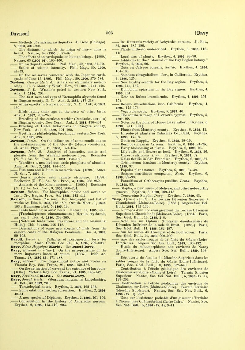 Methods of studying earthquakes. Jl. Geol. (Chicago), 8, 1900, 301-308. The distance to which the firing of heavy guns is heard. Nature, 62 (1900), 377-379. The effects of an eartliquake on human beings. [1900.] Nature, 63 (1900-01), 166-166. — On earthquake-sounds. Phil. Mag., 49, 1900, 31-70. ■ Scales of seismic intensity. Phil. Mag., 50, 1900, 44-53. On the sea-waves connected with the Japanese earth- quake of June 15, 1896. Phil. Mag., 50, 1900, 579-584. Davison, Georqe Millard. A talk on elementary meteor- ology. U. S'. Monthly Weath. Rev., 27 (1899), 144-148. Davison, J. L. Wilson's petrel in western New York. Auk, 1, 1884, 294. The first nest and eggs of Eremophila alpestris found in Niagara county, N. Y. Auk, 2, 1885, 217-218. Ardea egretta in Niagara county, N. Y. Auk, 4, 1887, 159. .Birds laying their eggs in the nests of other birds. Auk, 4, 1887, 262-263. : Breeding of the cerulean warbler (Dendroica cserulea) in Niagara county, New York. Auk, 5, 1888, 430-431. Breeding of Habia ludoviciana in Niagara county, New York. Auk, 6, 1889, 191-192. Geothlypis Philadelphia breeding in western New York. Auk, 8, 1891, 396. Davison, James. On the influences of some conditions on the metamorphosis of the blow-fly (Musca vomitoria). Jl. Anat. Physiol., 19, 1885, 150-165. Davison, John M. Analyses of kamacite, tsenite and plessite from the Welland meteoric iron. Rochester (N. Y.) Ac. Sci. Proc, 1, 1891, 178-180. Wardite : a new hydrous basic phosphate of alumina. Amer. Jl. Sci., 2, 1896, 154-155. Platinum and iridium in meteoric iron. [1898.] Amer. Jl. Sci., 7, 1899, 4. Quartz nodule with radiate structure. [1898.] Rochester (N. Y.) Ac. Sci. Proc, 3, 1906, 268-269. ■ Analysis of the Kesen meteorite. [1900.] Rochester (N. Y.) Ac. Sci. Proc, 3, 1906, 200-201. Davison, Robert. For biographical notice and works see Inst. Civ. Engin. Proc, 84, 1886, 442-444. Davison, William J{[uxton]. For biography and list of works see Ibis, 5, 1893, 478-480; Ornith. Mber., 1, 1893, 183 ; Humming Bird, 5, 1895, 16. Birds breeding in ants' nests. Nature, 31, 1885, 438. [Trochalopterum cinnamomeum ; Merula erythrotis, nn. spp.] Ibis, 4, 1886, 203-205. [Notes on birds from Travancore and the Anamullai Hills.] Ibis, 6, 1888, 146-148. Descriptions of some new species of birds from the eastern coast of the Malayan Peninsula. Ibis, 4, 1892, 99-103. Davoll, David L. Fallacies of post-mortem tests for morphine. Amer. Chem. Soc JL, 16, 1894, 799-808. Davy, Edme Hippolijte Mari^-. See Mari6-Davy. Davy, Edmund Wlilliani]. On the nitroprussides of the more important bases of opium. [1885.] Irish Ac. Trans., 28, 1880-86, 471-488. Davy, Edward. For biographical notice and works see Victoria Roy. Soc. Trans., 21, 1885, 150-152. On the extinction of waves at the entrance of harbours. . [1884.] Victoria Roy. Soc Trans., 21, 1885, 146-147. Davy, Ferdinand Maii^-. See Mari^-Davy. Davy, Joseph Bnrtt. Viburnum lantana in Lincolnshire. Jl. Bot., 30, 1892, 281. Teratological notes. Erythea, 1, 1893, 192-193. Some citations needing correction. Erythea, 2, 1894, 48-51. . A new species of Diplacus. Erythea, 2,1894,101-102. . Contribution to the history of Achyrodes aureum. Erythea, 2, 1894, 113-119, 203. Dr. Kdntze's variety of Achyrodes aureum. Jl. Bot., 32, 1894, 185-186. Plants hitherto undescribed. Erythea, 3, 1895, 116- 118. Local uses of plants. Erythea, 4, 1896, 89-90. Additions to the Manual of the Bay Region botany. Erythea, 4, 1896, 90. — Note on Calypso borealis, Salisb. Erythea, 4, 1896, 104-106. Solanum eteagnifolium, Cav., in California. Erythea, 4, 1896, 125. New locality-records for the Bay region. Erythea, 4, 1896, 145, 152. Epilobium spicatum in the Bay region. Erythea, 4, 1896, 151. Note on Rubus leucodermis. Erythea, 4, 1896, 151- 152. Recent introductions into California. Erythea, 4, 1896, 175-176. Vegetable soaps. Erythea, 5, 1897, 40. The southern range of Lawson's cypress. Erythea, 5, 1897, 99. Notes on the flora of Honey Lake valley. Erythea, 6, 1898, 1-11, [124]. Plants from Monterey county. Erythea, 6, 1898, 12. Introduced plants in Calaveras Co., Calif. Erythea, 6, 1898, 17-18. Notes on Ruppia. Erythea, 6, 1898, 18-19. Bermuda grass in Arizona. Erythea, 6, 1898, 24-25. Early blossoming of plants. Erythea, 6, 1898, 25. Lily bulbs and flowers as food. Erythea, 6, 1898, 26. Cyperus strigosus. Linn. Erythea, 6, 1898, 37. Naias flexilis in San Francisco. Erythea, 6, 1898, 37. Tricliostema lanatum in Monterey county. Erythea, 6, 1898, 37. Popular plant names. Erythea, 6, 1898, 37-38. Scirpus maritimus compactus, Koch. Erythea, 6, 1898, 92-93. Parasitism of Orthocarpus pusillus, Beiith. Erythea, 6, 1898, 93. Stapfia, a new genus of Melicese, and other noteworthy grasses. Erythea, 6, 1898, 109-113. Concerning Stapfia, Davy. Erythea, 7, 1899, 43. Davy, L[ouis] P[aul]. Le Terrain Devonien Superieur k Chaudefonds (Maine-et-Loire). [1885.] Angers Soc. Sci. Bull., 1884, 135-136. A propos d'un nouveau gisement du Terrain Devonien Superieur a Chaudefonds (Maine-et-Loire). [1884.] Paris, Soc. G6o\. Bull., 13, 1885, 2-8. Note sur un Ophiure (Protaster daoulasensis) du Devonien Inferieur de la rade de Brest. [1885.] Paris, Soc. Geol. Bull., 14, 1886, 182-187. Sur les mines du Huelgoat et de Poullaouen. Paris, Soc. Geol. Bull., 14, 1886, 900-909. — Age des sables rouges de la foret du Gavre (Loire- Inferieure). Angers Soc. Sci. Bull., 1889, 183-192. Etude du metamorphisme aux environs de Nozay (Loire-Inferieure). Angers Soc Sci. Bull., 1889, 193- 212. Decouverte de fossiles du Miocene Superieur dans les sables rouges de la foret du Gavre (Loire-Inferieure). Paris, Soc. Geol. Bull, 18, 1890, 632-640. Contribution a I'^tude g^ologique des environs de Chalonnes-sur-Loire (Maine-et-Loire). Terrain Silurien Superieur. Nantes, Soc. Sci. Nat. Bull., 5, 1895 (Ft. 1), 199-204. ■ Contribution a I'etude g^ologique des environs de Chalonnes-sur-Loire (Maine-et-Loire). Terrain Tertiaire (Miocene Superieur). Nantes, Soc. Sci. Nat. Bull., 6, 1896 {Pt. 1), 5-7. Note sur I'existence probable d'un gisement Tertiaire a Choisel pres Chateaubriant (Loire-Infre.). Nantes, Soc Sci. Nat. Bull., 6, 1896 (Pt. 1), 9-11.