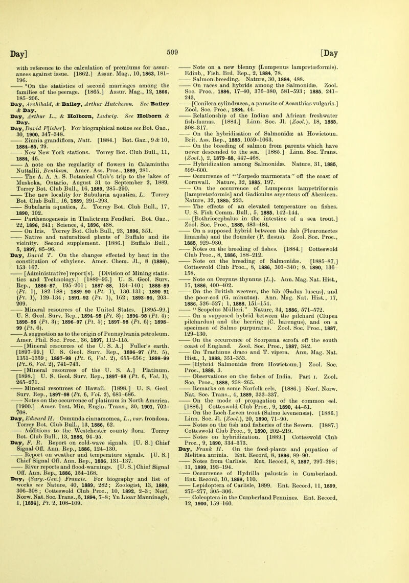 with reference to the calculation of premiums for assur- ances against issue. [1862.] Assur. Mag., 10,1863, 181- 196. *0n the statistics of second marriages among the families of the peerage. [1865.] Assur. Mag., 12, 1866, 185-206. Day, Archibald, & Bailey, Arthur Hutcheson. See Bailey & Day. Day, Arthur L., & Holborn, Ludwig. See Holborn & Day. Day, David F[isher]. For biographical notice see Bot. Gaz., 30, 1900, 347-348. Zinnia grandifiora, Nutt. [1884.] Bot. Gaz., 9 & 10, 1884-85, 29. New New York stations. Torrey Bot. Club Bull., 11, 1884, 46. A note on the regularity of flowers in Calamintha Nuttallii, Bentham. Amer. Ass. Proc, 1889, 281. The A. A. A. S. Botanical Club's trip to the lakes of Muskoka, Ontario, August 31 to September 2, 1889. Torrey Bot. Club Bull., 16, 1889, 285-290. The new locality for Subularia aquatica, L. Torrey Bot. Club Bull., 16, 1889, 291-293. Subularia aquatica, L. Torrey Bot. Club Bull., 17, 1890, 102. Parthenogenesis in Thalictrum Fendleri. Bot. Gaz., 22, 1896, 241; Science, 4, 1896, 438. On Iris. Torrey Bot. Club Bull., 23, 1896, 351. Native and naturalized plants of Buffalo and its vicinity. Second supplement. [1886.] Buffalo Bull , 5, 1897, 85-96. Day, David T. On the changes effected by heat in the constitution of ethylene. Amer. Chem. Jl., 8 (1886), ' 153-167. [Administrative] report[s]. [Division of Mining statis- tics and Technology.] [1889-95.] U. S. Geol. Surv. Eep., 1886-87, 195-201; 1887-88, 134-140; 1888-89 {Pt. 1), 182-188; 1889-90 (Pt. 1), 130-131; 1890-91 (P(. 1), 129-134; 1891-92 (Pt. 1), 162; 1893-94, 203- 209. Mineral resources of the United States. [1895-99.] U. S. Geol. Surv. Eep., 1894r-95 {Pt. 3); 1894-95 (Pt. 4); 1895-96 (Pt. 3); 1896-97 (Pt. 5); 1897-98 (Pt. 6); 1898- 99 (Pt. 6). A suggestion as to the origin of Pennsylvania petroleum. Amer. Phil. Soc. Proc, 36, 1897, 112-115. [Mineral resources of the U. S. A.] Fuller's earth. [1897-99.] U. S. Geol. Surv. Kep., 1896-97 (Pt. 5), 1351-1359; 1897-98 (Pt. 6, Vol. 2), 655-656; 1898-99 (Pt_6, Vol. 2), 741-743. [Mineral resources of the U. S. A.] Platinum. [1898.] U. S. Geol. Surv. Rep., 1897-98 (Pt. 6, Vol. 1), 265-271. Mineral resources of Hawaii. [1898.] U. S. Geol. Surv. Rep., 1897-98 (Pt. 6, Vol. 2), 681-686. Notes on the occurrence of platinum in North America. [1900.] Amer. Inst. Min. Engin. Trans., 30, 1901, 702- 708. Day, Edward H. Osmunda cinnamomea, L., var. frondosa. Torrey Bot. Club Bull., 13, 1886, 62. Additions to the Westchester county flora. Torrey Bot. Club Bull., 13, 1886, 94-95. Day, F. R. Report on cold-wave signals. [U. S.] Chief Signal Off. Ann. Rep., 1886, 124-130. Report on weatlier and temperature signals. [U. S.] Chief Signal Off. Ann. Eep., 1886, 131-137. River reports and flood-warnings. [U. S.] Chief Signal Off. Ann. Rep., 1886, 154-168. Day, (Surg.-Gen.) Francis. For biography and list of works see Nature, 40, 1889, 282; Zoologist, 13, 1889, 306-308; Cotteswold Club Proc, 10, 1892, 2-3; Norf. Norw. Nat. Soc. Trans.,5,1894, 7-8; YuLioar Manninagh, 1, [1894], Pt. 2, 108-109. Note on a new blenny (Lumpenus lampretoeformis). Edinb., Fish. Brd. Rep., 2, 1884, 78. Salmon-breeding. Nature, 30, 1884, 488. On races and hybrids among the Salmonidse. Zool. Soc. Proc, 1884, 17-40, 376-380, 581-593; 1885, 241- 243. [Conilera cylindracea, a parasite of Acanthias vulgaris.] Zool. Soc. Proc, 1884, 44. Relationship of the Indian and African freshwater fish-faunas. [1884.] Linn. Soc. Jl. (Zool), 18, 1885, 308-317. On the hybridisation of Salmonidee at Howietoun. Brit. Ass. Eep., 1885, 1059-1063. On the breeding of salmon from parents which have never descended to the sea. [1885.] Linn. Soc. Trans. (Zool.), 2, 1879-88, 447-468. Hybridization among Salmonidae. Nature, 31, 1885, 599-600. Occurrence of Torpedo marmorata off the coast of Cornwall. Nature, 32, 1885, 197. On the occurrence of Lumpenus lampetriformis [lampretoeformis] and Gadiculus argenteus off Aberdeen. Nature, 32, 1886, 223. The effects of an elevated temperature on fishes. U. S. Pish Comm. Bull., 5, 1885, 142-144. [Bothriocephalus in the intestine of a sea trout.] Zool. Soc Proc, 1885, 483-484. On a supposed hybrid between the dab (Pleuronectes limanda) and the flounder (P. flesus). Zool. Soc. Proc, 1885, 929-930. Notes on the breeding of flshes. [1884.] Cotteswold Club Proc, 8, 1886, 188-212. Note on the breeding of Salmonidas. [1885-87.] Cotteswold Club Proc, 8, 1886, 301-340; 9, 1890, 136- 158. Note on Orcynus thynnus (L.). Ann. Mag. Nat. Hist., 17, 1886, 400-402. On the British weevers, the bib (Gadus luscus), and the poor-cod (G. minutus). Ann. Mag. Nat. Hist., 17, 1886, 526-527; 1, 1888, 151-154. Scopelus Miilleri. Nature, 34, 1886, 571-572. On a supposed hybrid between the pilchard (Clupea pilchardus) and the herring (C. harengus), and on a specimen of Salmo purpuratus. Zool. Soc. Proc, 1887, 129-130. On the occurrence of Scorpsena scrofa off the south coast of England. Zool. Soc. Proc, 1887, 342. On Trachinus draco and T. vipera. Ann. Mag. Nat. Hist., 1, 1888, 351-353. [Hybrid Salmonidse from Howietoun.] Zool. Soc. Proc, 1888, 3. Observations on the fishes of India. Part i. Zool. Soc. Proc, 1888, 258-265. Eemarks on some Norfolk eels. [1886.] Norf. Norw. Nat. Soc Trans., 4, 1889, 333-337. On the mode of propagation of the common eel. [1886.] Cotteswold Club Proc, 9, 1890, 44-51. On the Loch-Leven trout (Salmo levenensis). [1886.] Linn. Soc. Jl. (Zool.), 20, 1890, 71-90. Notes on the fish and fisheries of the Severn. [1887.] Cotteswold Club Proc, 9, 1890, 202-219. Notes on hybridization. [1889.] Cotteswold Club Proc, 9, 1890, 334-373. Day, Frank H. On the food-plants and pupation of Melitaja aurinia. Ent. Eeeord, 8, 1896, 89-90. Notes from Carlisle. Ent. Record, 8, 1897, 297-298; 11, 1899, 193-194. Occurrence of Hydrilla palustris in Cumberland. Ent. Eeeord, 10, 1898, 110. Lepidoptera of Carlisle, 1899. Ent. Record, 11, 1899. 275-277, 305-306. Coleoptera in the Cumberland Pennines. Ent. Record, 12, 1900, 159-160.