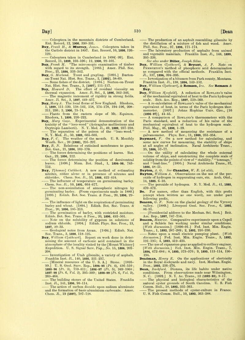Coleoptera in the mountain districts of Cumberland. Ent. Record, 12, 1900, 330-331. Day, Frank H., & Murray, James. Coleoptera taken in the Carlisle district in 1897. Ent. Record, 10, 1898, 126- 129. Coleoptera taken in Cumberland in 1898[-99]. Ent. Record, 11, 1899, 103-106; 12, 1900, 99-101. Day, Frank M. *The microscopic examination of timber with regard to its strength. [1883.] Amer. Phil. Soc. Proc, 21, 1884, 333-342. Day, G. Morland. Trout and grayling. [1891.] Burton- on-Trent Nat. Hist. Soc. Trans., 2, [1892], 58-69. Some fishes of the district. [1894.] Burton-on-Trent Nat. Hist. Soc. Trans., 3, [1897], 111-117. Day, Howard D. The effect of residual viscosity on thermal expansion. Amer. Jl. Sci., 2, 1896, 342-346. The magnetic increment of rigidity in strong fields. Amer. Jl. Sci., 3, 1897, 449-457. Day, Mary A. The local floras of New England. Rhodora, 1, 1899, 111-120, 138-142, 158, 174-178, 194-196, 208- 211, 230; 2, 1900, 73-74. Plants from the eastern slope of Mt. Equinox. Rhodora, 1, 1899, 220-222. Day, 3Iary Gape. Experimental demonstration of the toxicity of the loco-weed (Astragalus mollissimus and . Oxytropis Lamberti). N. Y. Med. JL, 49, 1889, 237-238. The separation of the poison of the loco-weed. N. Y. Med. Jl., 50, 1889, 604-605. Day, P. C. The weather of the month. U. S. Monthly Weath. Rev., 28 (1900), 295-297. Day, R. N. Relations of cutinized membranes to gases. Bot. Gaz., 21, 1896, 169-170. The forces determining the positions of leaves. Bot. Gaz., 22, 1896, 222. The forces determining the position of dorsiventral leaves. [1896.] Minn. Bot. Stud., 1, 1894-98, 743- 752. Day, Tlliomas} Cuthbert. A new method of estimating nitrites, either alone or in presence of nitrates and chlorides. Chem. Soc. Jl., 53, 1888, 422-424. The influence of temperature on germinating barley. Chem. Soc. Jl., 59, 1891, 664-677. The non-assimilation of atmospheric nitrogen by germinating barley. (From experiments made in 1880.) [1893.] Edinb. Bot. Soc. Trans. & Proc, 20, 1896, 29- 34. The influence of light on the respiration of germinating barley and wheat. [1894.] Edinb. Bot. Soc. Trans. & Proc, 20, 1896, 185-213. • The germination of barley, with restricted moisture. Edinb. Bot. Soc. Trans. & Proc, 20, 1896, 492-501. Note on the solubility of gypsum in solutions of sodium chloride. [1894.] Edinb. Phys. Soc. Proc, 13, 1897, 30-32. Geological notes from Arran. [1894.] Edinb. Nat. Soc. Trans., 3, 1898, 118-125. Day, William G[athcart}. Report on work done in deter- , mining the amount of carbonic acid contained in the atmosphere of the locality visited by the [Mount Whitney] Expedition. U. S. Signal Serv. Pap., No. 15, 1884, 202- 208. Investigation of Utah gilsonite, a variety of asphalt. Frankhn Inst. JL, 140, 1895, 221-237. [Mineral resources of the U. S. A.] Stone. [1895- 99.] U. S. Geol. Surv. Rep., 1894-95 (Pt. 4), 436-510 ; 1895-96 (Pt. 3), 759-811; 1896-97 {Pt. 5), 949-1068; 1897-98 (Pt. 6, Vol. 2), 205-309; 1898-99 [Pt. 6, Vol. 2), 269-464. The building stones of the United States. Franklin Inst. JL, 141, 1896, 98-114. The action of carbon dioxide upon sodium alumiuate and the formation of basic aluminium carbonate. Amer. Chem. Jl, 19 (1897), 707-728. The production of an asphalt resembling gilsonite by the distillation of a mixture of fish and wood. Amer. Phil. Soc. Proc, 37, 1898, 171-174. The laboratory production of asphalts from animal and vegetable materials. Franklin Inst. JL, 148, 1899, 205-226. See also under DiUer, Joseph Silas. Day, William C[athcart], & Bryant, A. P. Note on Pbmberton's method of phosphoric acid determination as compared with the official methods. Franklin Inst. JL, 137, 1894, 394-395. Investigation of a bitumen from Park county, Montana. Franklin Inst. JL, 138, 1894, 149-152. Day, William C[athcart], & Bemsen, Ira. See Bemaen & Day. Day, fVilliam S[cofield]. A reduction of Rowland's value of the mechanical equivalent of heat to the Paris hydrogen scale. Brit. Ass. Rep., 1897, 559-560. A re-calculation of Rowland's value of the mechanical equivalent of heat, in terms of the Paris hydrogen ther- mometer. [1897.] Johns Hopkins Univ. Circ, [16 (1896-97)], 44-45. A comparison of Rowland's thermometers with the Paris standard, and a reduction of his value of the mechanical equivalent of heat to the hydrogen scale. Phil. Mag., 46, 1898, 1-29. A new method of measuring the resistance of a galvanometer. Phys. Rev., 11, 1900, 251-254. Daymard, V. On a new method for calculating, and some new curves for measuring, the stability of ships at all angles of inclination. Naval Architects Trans., 25, 1884, 57-77. On the utility of calculating the whole external volume of ships, and constructing the complete scale of solidity from the points of view of  stability, tonnage, and load-line. [1895.] Naval Architects Trans., 37, 1896, 48-51. Dayton, A. G. See Cbandler, W. E. (et alii). Dayton, William A. Observations on the use of the per- oxide of hydrogen in suppurating ears, etc. Arch. OtoL, 14, 1885, 6-10. The peroxide of hydrogen. N. Y. Med. JL, 41, 1885, 470-472. De. For names, other than English, with this prefix (except when written as one word), see under part following prefix. Deacon, G. F. Note on the glacial geology of the Vyrnwy valley. [1889.] Liverpool Geol. Soc. Proc, 6, 1892, 86-91. [Presidential address to the Mechan. Sci. Sect.] Brit. Ass. Rep., 1897, 747-754. Deacon, Maurice. Comparative experiments upon a Capell and a Schiele fan working under similar conditions. \}Vith discussion.] [1890-91.] Fed. Inst. Min. Engin. Trans., 1, 1892, 287-289; 2, 1892, 216-230. Notes upon a small electric pumping plant. [With discussion.] Fed. Inst. Min. Engin. Trans., 3, 1892, 191-195; 4, 1893, 419-423. The use of expansion-gear as applied to colliery engines. [With discussion.] Fed. Inst. Min. Engin. Trans., 7, 1894, 672-684; 8, 1895, 373-376; 9, 1895, 113-114, 190- 194. Deadman, Henry E. On the applications of electricity in the Royal dockyards and navy. Inst. Mechan. Engin. Proc, 1892, 256-276. Dean, Bashford. Dionsea, its life habits under native conditions. From observations made near Wilmington, N. C. [1892.] N. Y. Ac. Trans., 12 (1892-93), 9-17. The physical and biological characteristics of the natural oyster grounds of South Carolina. U. S. Fish Comm. Bull., 10, 1892, 335-361. The present methods of oyster-culture in France. U. S. Fish Comm. Bull., 10, 1892, 363-388.