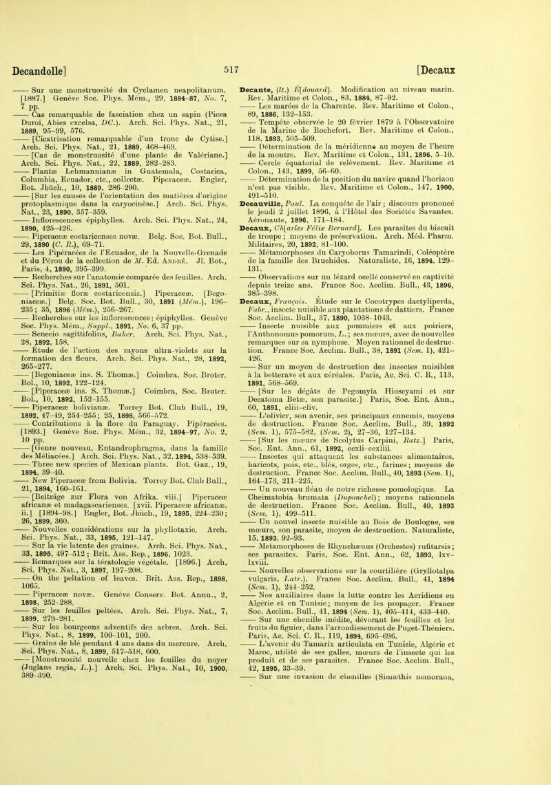 Sur une monstruosite du Cyclamen neapolitanum. [1887.] Geneve Soc. Phys. Mem., 29, 1884-87, No. 7, 7 pp. Cas remarquable de fasciation chez un sapiu (Picea Duroi, Abies excelsa, DC). Arch. Sci. Phys. Nat., 21, 1889, 95-99, 576. [Cicatrisation remarquable d'un tronc de Cytise.] Arch. Sci. Phys. Nat., 21, 1889, 468-469. [Cas de monstruosite d'une plante de VaWriane.] Arch. Sci. Phys. Nat., 22, 1889, 282-283. Plantse Lehmannianae in Guatemala, Costarica, Columbia, Ecuador, etc., collectas. Piperaceae. Engler, Bot. Jbiich., 10, 1889, 286-290. [Sur les causes de I'orientation des matieres d'orifj;ine protoplasmique dans la oaryocinese.] Arch. Sci. Phys. Nat., 23, 1890, 357-359. Inflorescences epiphylles. Arch. Sci. Phys. Nat., 24, 1890, 425-426. . Piperacea3 costaricenses novae. Belg. Soc. Bot. Bull., 29, 1890 (C. B.), 69-71. Les Pip^racees de I'Ecuador, de la Nouvelle-Grenade et du Perou de la collection de 31. Ed. Andre. Jl. Bot., Paris, 4, 1890, 395-399. Eecherches sur I'anatomie compar^e des feuilles. Arch. Sci. Phys. Nat., 26, 1891, 501. [Primitiaj florae oostaricensis.] PiperacesB. [Bego- niace*.] Belg. Soc. Bot. Bull, 30, 1891 (Mem.), 196- 235 ; 35, 1896 (Mem.), 256-267. Eecherches sur les inflorescences : epiphylles. Geneve Soc. Phys. Mem., Suppl., 1891, No. 6, 37 pp. Senecio sagittifolius, Baker. Arch. Sci. Phys. Nat., 28, 1892, 158. Etude de Taction des rayons ultra-violets sur la formation des fleurs. Arch. Sci. Phys. Nat., 28, 1892, ' 265-277. [Begoniaceae ins. S. Thomas.] Coimbra, Soc. Broter. Bol., 10, 1892, 122-124. . [Piperaeeae ins. S. ThomEe.] Coimbra, Soc. Broter. Bol., 10, 1892, 152-155. ' Piperaceffi bolivianffi. Torrey Bot. Club Bull., 19, 1892, 47-49, 254-255; 25, 1898, 566-572. Contributions a la flore du Paraguay. Piperac^es. [1893.] Geneve Soc. Phys. Mem., 32, 1894-97, No. 2, 10 pp. [Genre nouveau, Entandrophragma, dans la famille des M^liacees.] Arch. Sci. Phys. Nat., 32,1894, 538-539. Three new species of Mexican plants. Bot. Gaz., 19, 1894, 39-40. New Piperaeeae from Bolivia. Torrey Bot. Club Bull., 21, 1894, 160-161. [Beitrage zur Flora von Afrika. viii.] Piperaeeae africanae et madagascarienses. [xvii. Piperaces africanae. ii.] [1894-98.] Engler, Bot. Jbiich., 19, 1895, 224-230; 26, 1899, 360. Nouvelles considerations sur la phyllotaxie. Arch. Sci. Phys. Nat., 33, 1895, 121-147. Sur la vie latente des graines. Arch. Sci. Phys. Nat., 33, 1895, 497-512 ; Brit. Ass. Kep., 1896, 1023. Kemarques sur la teratologic vegetale. [1896.] Arch. Sci. Phys. Nat., 3, 1897, 197-208. On the peltation of leaves. Brit. Ass. Eep., 1898, 1065. Piperaceas novas. Gen6ve Conserv. Bot. Annu., 2, 1898, 252-288. Sur les feuilles peltees. Arch. Sci. Phys. Nat., 7, 1899, 279-281. Sur les bourgeons adventifs des arbres. Arch. Sci. Phys. Nat., 8, 1899, 100-101, 200. Grains de ble pendant 4 ans dans du mercure. Arch. Sci. Phys. Nat., 8, 1899, 517-518, 600. [Monstruosite nouvelle chez les feuilles du noyer (Juglans regia, L.).] Arch. Sci. Phys. Nat., 10, 1900, 389-390. Decante, (It.) Eldouard]. Modification au niveau marin. Eev. Maritime et Colon., 83, 1884, 87-92. Les marges de la Charente. Eev. Maritime et Colon., 89, 1886, 132-153. Tempete observee le 20 f^vrier 1879 a I'Observatoire de la Marine de Eochefort. Eev. Maritime et Colon., 118, 1893, 505-509. Determination de la meridienne au moyen de I'heure de la montre. Eev. Maritime et Colon., 131, 1896, 5-10. Cercle equatorial de relevement. Eev. Maritime et Colon., 143, 1899, 56-60. Determination de la position du navire quand I'horizon n'est pas visible. Eev. Maritime et Colon., 147, 1900, 491-510. Deeauville, Baul. La conquete de I'air ; discours prononce le jeudi 2 juillet 1896, a I'Hotel des Societes Savantes. Aeronaute, 1896, 171-184. Decaux, Ch[ciilex Felix Bernard]. Les parasites du biscuit de troupe ; moyens de preservation. Arch. Med. Pharm. Militaires, 20, 1892, 81-100. Metamorphoses du Caryoborus Tamarindi, Coleoptere de la famille des Bruchides. Naturaliste, 16, 1894, 129- 131. Observations sur un lezard ocelie conserve en captivite depuis treize ans. France Soc. Acclim. Bull., 43, 1896, 385-398. Decaux, FraiKjoi-i. Etude sur le Cocotrypes dactyliperda, Fahr., insecte nuisible aux plantations de dattiers. France Soc. Acclim. Bull., 37, 1890, 1038-1043. Insecte nuisible aux pommiers et aux poiriers, I'Anthonomus pomorum,L.; sesmoeurs, avec de nouvelles remarques sur sa nymphose. Moyen rationnel de destruc- tion. France Soc. Acclim. Bull., 38, 1891 (Sem. 1), 421- 426. Sur un moyen de destruction des insectes nuisibles a la betterave et aux cereales. Paris, Ac. Sci. C. E., 113, 1891, 568-569. [Sur les degats de Pegomyia Hioscyaini et sur Decatoma BetiE, son parasite.] Paris, Soc. Ent. Ann., 60, 1891, cliii-cliv. L'olivier, son avenir, ses principaux ennemis, moyens de destruction. France Soc. Acclim. Bull., 39, 1892 (Sem. 1), 575-582, (Sem. 2), 27-36, 127-134. [Sur les mosurs de Scolytus Carpini, Ratz.'] Paris, Soc. Ent. Ann., 61, 1892, ccxli-ccxliii. Insectes qui attaquent les substances alimentaires, haricots, pois, etc., bles, orges, etc., fariues; moyens de destruction. France Soc. Acclim. Bull., 40, 1893 (Sem. 1), 164-173, 211-22.5. Un nouveau fleau de notre richesse pomologique. La Cheimatobia brumata (Duponchel); moyens rationnels de destruction. France Soc. Acclim. Bull., 40, 1893 (Sem. 1), 499-511. Un nouvel insecte nuisible au Bois de Boulogne, ses moeurs, son parasite, moyen de destruction. Naturaliste, 15, 1893, 92-93. Metamorphoses de Ehynchaiuus (Orchestes) rufitarsis; ses parasites. Paris, Soc. Ent. Ann., 62, 1893, Ixv- Ixviii. Nouvelles observations sur la courtiliere (Gryllotalpa vulgaris, Latr.). France Soc. Acclim. Bull., 41, 1894 (Sem. 1), 244-252. Nos auxiliaires dans la lutte contre les Acridiens en Algerie et en Tunisie; moyen de les propager. France Soc. Acclim. Bull., 41, 1894 (Sem. 1), 405-414, 433-440. Sur une chenille inedite, devorant les feuilles et les fruits du iiguier, dans I'arrondissement de Puget-Theniers. Paris, Ac. Sci. C. E., 119, 1894, 695-696. L'avenir du Tamarix articulata en Tunisie, Algerie et Maroc, utilite de ses galles, moeurs de I'insecte qui les produit et de ses parasites. France Soc. Acclim. Bull., 42, 1895, 33-39. Sur une invasion de chenilles (Simrethis nemorana.