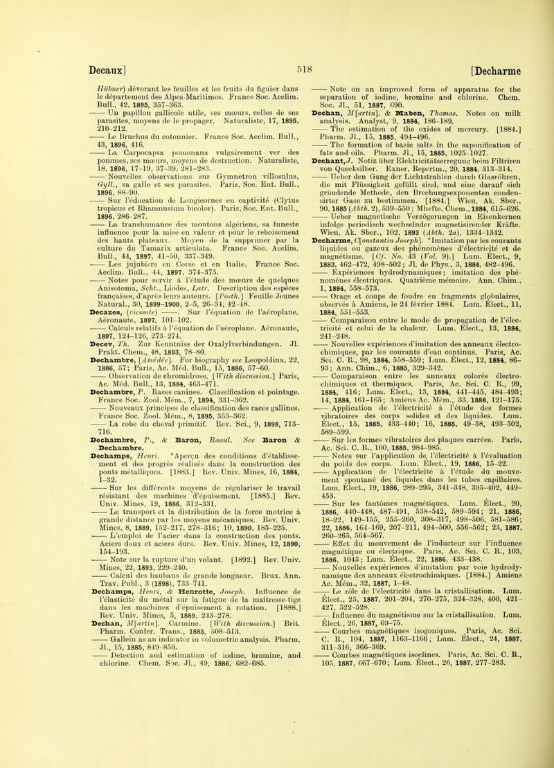 Hiibner) d^vorant les feuilles et les fruits du figuier dans le d^partement des Alpes-Maritimes. France Soc. Acclim. Bull., 42, 1895, 357-363. Un papillon gallicole utile, ses mcEurs, celles de ses parasites, moyens de le propager. Naturaliste, 17, 1895, 210-212. • Le Bruehus du cotonnier. France Soc. Acclim. Bull., 43, 1896, 416. La Carpocapsa pomonana vulgairement ver des pommes, ses moeurs, moyens de destruction. Naturaliste, 18, 1896, 17-19, 37-39, 281-283. Nouvelles observations sur Gymnetron villosulus, GylL, sa galle et ses parasites. Paris, Soc. Ent. Bull., 1896, 88-90. Sur I'education de Longicornes en captivity (Clytus tropicus et Rliamnusium bicolor). Paris, Soc. Ent. Bull., 1896, 286-287. La transhumance des moutons algeriens, sa funeste influence pour la mise en valeur et pour le reboisement des hauts plateaux. Moyen de la supprimer par la culture du Taniarix articulata. France Soc. Acclim. Bull., 44, 1897, 41-.50, .337-349. Les jujubiers en Corse et en Italie. France Soc. Acclim. Bull., 44, 1897, 374-375. Notes pour servir k I'^tude des moeurs de quelques Anisotoma, Scht.., Liodes, Latr. Description des esplces francjaises, d'apres leurs auteurs. [Ponth.] Feuille Jeunes Natural., 30, 1899-1900, 2-5, 26-34, 42-48. Decazes, (viconite) . Sur I'equation de I'a^roplane. Aeronaute, 1897, 101-102. Calouls relatifs a I'equation de Taeroplane. Aeronaute, 1897, 124-126, 273-274. Decev, Th. Zur Kenntniss der Oxalylverbindungen. Jl. Prakt. Chem., 48, 1893, 78-80. Dechambre, [Ameclee]. For biography see Leopoldina, 22, 1886, 57; Paris, Ac. Med. Bull., 15, 1886, 57-60. Observation de chromidrose. [With discussion.] Paris, Ac. Med. Bull., 13, 1884, 463-471. Decbambre, P. Eaces canines. Classification et pointage. France Soc. Zool. M^m., 7, 1894, 331-362. • Nouveaux prineipes de classification des races gallines. France Soe. Zool. Mi^m., 8, 1895, 353-362. La robe du cbeval primitif. Kev. Sci., 9, 1898, 713- 716. Decbambre, P., & Baron, Raoul. See Baron & Decbambre. Decbamps, Henri. *Aper(;u des conditions d'^tablisse- ment et des progres realises dans la construction des ponts metalliques. [1883.] Rev. Univ. Mines, 16, 1884, 1-32. Sur les di£E6rents moyens de rdgulariser le travail resistant des machines d'6puisement. [1885.] Eev. Univ. Mines, 19, 1886, 312-331. Le transport et la distribution de la force motrice a grande distance par les moyens m^caniques. Rev. Univ. Mines, 8, 1889, 152-217, 278-316; 10, 1890, 185-225. L'emploi de I'acier dans la construction des ponts. Aciers doux et aciers durs. Rev. Univ. Mines, 12, 1890, 154-193. ■ Note sur la rupture d'un volant. [1892.] Rev. Univ. Mines, 22, 1893, 229-240. Calcul des haubans de grande longueur. Brux. Ann. Trav. Publ., 3 (1898), 733-741. Decbamps, Henri, & Henrotte, Joseph. Influence de I'elasticite du m^tal sur la fatigue de la maitresse-tige dans les machines d'epuisement a rotation. [1888.] Rev. Univ. Mines, 5, 1889, 243-278. Decban, 3I[artin]. Carmine. [With discussion.] Brit. Pharm. Confer. Trans., 1885, 508-513. Gallein as an indicator in volumetric analysis. Pharm. Jl., 15, 1885, 849-850. Detection and estimation of iodine, bromine, and chlorine. Chem. Soc. Jl, 49, 1886, 682-685. Note on an improved form of apparatus for the separation of iodine, bromine and chlorine. Chem. Soc. JL, 51, 1887, 690. Decban, M[artin], & Maben, Thomas. Notes on milk analysis. Analyst, 9, 1884, 186-189. The estimation of the oxides of mercury. [1884.] Pharm. Jl., 15, 1885, 494-496. The formation of basic salts in the saponification of fats and oils. Pharm. Jl., 15, 1885, 1025-1027. Decbant,./. Notiz fiber Elektricitatserregung beim Filtriren von Quecksilber. Exner, Repertm., 20, 1884, 313-314. Ueber den Gang der Lichtstrahlen durch Glasriihren, die mit Flussigkeit gefiillt sind, und eiue darauf sich gruudende Methode, den Brechungsexponenten conden- sirter Gase zu bestimmen. [1884.] Wien, Ak. Sber., 90,1885 (Ahth. 2), 539-550; Mhefte. Chem., 1884, 615-626. Ueber magnetische Verzogerungen in Eisenkernen infolge periodisch v^echselnder magnetisirender Krafte. Wien, Ak. Sber., 102, 1893 (Abth. 2a), 1334-1342. Decbarme, C\onstantin Joseph]. *Imitation par les courants liquides ou gazeux des phenomenes d'^lectricit^ et de magn^tisme. [C/. No. 43 (Vol. 9).] Lum. Elect., 9, 1883, 462-472, 498-502; Jl. de Phys., 3, 1884, 482-496. Experiences hydrodynamiques; imitation des ph6- nom^nes dlectriques. Quatrieme memoire. Ann. Chim., 1, 1884, 558-573. Orage et coups de foudre en fragments globulaires, observes a Amiens, le 24 f^vrier 1884. Lum. Elect., 11, 1884, 551-553. Comparaison entre le mode de propagation de I'^lec- tricite et celui de la chaleur. Lum. Elect., 13, 1884, 241-248. Nouvelles experiences d'imitation des anneaux electro- chimiques, par les courants d'eau continus. Paris, Ac. Sci. C. E., 98, 1884, 558-559; Lum. Elect., 12, 1884, 86- 93; Ann. Chim., 6, 1885, 329-342. Comparaison entre les anneaux color^s eiectro- chimiques et thermiques. Paris, Ac. Sci. C. E., 99, 1884, 416; Lum. Elect., 13, 1884, 441-445, 484-493; 14, 1884, 161-165; Amiens Ac. M6m., 33, 1888, 121-175. —— Application de I'electricite a I'^tude des formes vibratoires des corps solides et des liquides. Lum. Elect., 15, 1885, 433-440; 16, 1885, 49-58, 493-502, 589-599. Sur les formes vibratoires des plaques carries. Paris, Ac. Sci. C. E., 100, 1885, 984-985. Notes sur I'application de I'eieotricite a revaluation du poids des corps. Lum. Elect., 19, 1886, 15-22. • Application de I'^lectricite a I'etude du mouve- ment spontane des liquides dans les tubes capillaires. Lum. Elect., 19, 1886, 289-295, 341-348, 395-402, 449- 453. Sur les fautomes magnetiques. Lum. Elect., 20, 1886, 440-448, 487-491, 538-542, 589-594; 21, 1886, 18-22, 149-155, 255-260, 308-317, 498-506, 581-586; 22, 1886, 164-169, 207-211, 494-500, 556-562; 23, 1887, 260-265, 564-567. Elfet du mouvement de I'inducteur sur 1'influence magnetique ou eiectrique. Paris, Ac. Sci. C. R., 103, 1886, 1045; Lum. Elect., 22, 1886, 433-438. Nouvelles experiences d'imitation par voie hydrody- namique des anneaux eieetrochimiques. [1884.] Amiens Ac. Mem., 32, 1887, 1-48. Le role de I'electricite dans la cristallisation. Lum. Elect., 25, 1887, 201-204, 270-275, 324-328, 400, 421- 427, 522-528. . Influence du magnetisme sur la cristallisation. Lum. Elect., 26, 1887, 69-75. Courbes magnetiques isogoniques. Paris, Ac. Sci. C. E., 104, 1887, 1163-1166; Lum. Elect., 24, 1887, 311-316, 366-369. Courbes magnetiques isoclines. Paris, Ac. Sci. C. E., 105, 1887, 667-670; Lum. Elect., 26, 1887, 277-283.