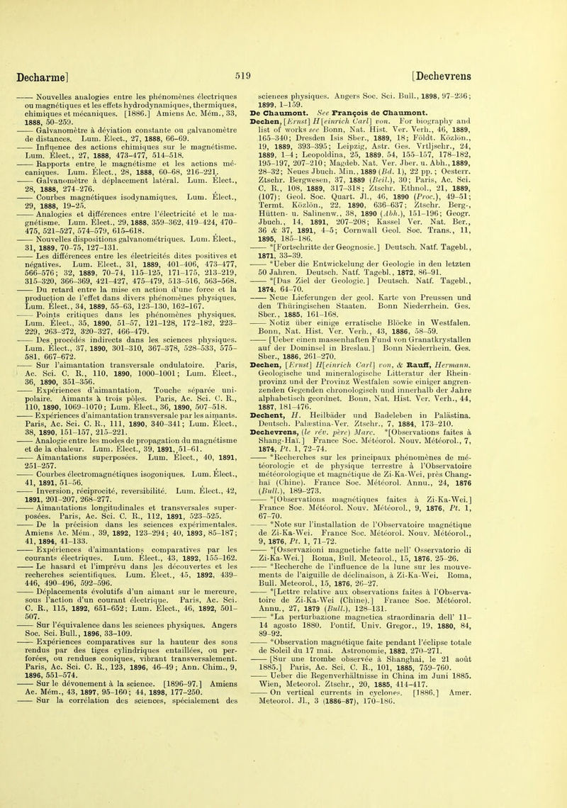 Nouvelles analogies entre les phenonienes ^lectriques ou magn^tiques et les effets hydrodynamiques, thermiques, chimiques et mecaniques. [1886.] Amieus Ac. M^m., 33, 1888, 50-25!). • Galvanometre a deviation constante ou galvanometre de distances. Lum. Elect., 27, 1888, 66-69. Influence des actions chimiques sur le magnetisms. Lum. Elect., 27, 1888, 473-477, 514-518. Kapports entre le magnetisme et les actions me- caniques. Lum. Elect., 28, 1888, 60-68, 216-221. Galvanometre a deplacement lateral. Lum. Elect., 28, 1888, 274-276. Courbes magn^tiques isodynamiques. Lum. Elect., 29, 1888, 19-25. Analogies et differences entre I'electricite et le ma- gnetisme. Lum. Elect., 29,1888, 359-362, 419-424, 470- 475, 521-527, 574-579, 615-618. Nouvelles dispositions galvanom^triques. Lum. Elect., 31, 1889, 70-75, 127-131. Les differences entre les electricit^s dites positives et negatives. Lum. Elect., 31, 1889, 401-406, 473-477, 566-576; 32, 1889, 70-74, 115-125, 171-175, 213-219, 315-320, 366-369, 421-427, 475-479, 513-516, 563-568. Du retard entre la mise en action d'une force et la production de I'effet dans divers phenonienes physiques. Lum. Elect., 34, 1889, 55-63, 128-1,30, 162-167. Points critiques dans les phenonienes physiques. Lum. Elect., 35, 1890, 51-57, 121-128, 172-182, 223- 229, 263-272, 320-327, 466-479. Des precedes indirects dans les. sciences physiques. Lum. Elect., 37, 1890, 301-310, 367-378, 528-533, 575- 581, 667-672. Sur I'aimantation transversals ondulatoire. Paris, ■ Ac. Sci. C. R., 110, 1890, 1000-1001; Lum. Elect., 36, 1890, 351-356. Experiences d'aimantation. Touche separee uni- polaire. Aimants h, trois poles. Paris, Ac. Sci. C. R., 110, 1890, 1069-1070; Lum. Elect., 36, 1890, 507-518. Experiences d'aimantation transversale par les aimants. Paris, Ac. Sci. C. R., Ill, 1890, 340-341; Lum. Elect., 38, 1890, 151-157, 215-221. Analogie entre les modes de propagation du magnetisme et de la chaleur. Lum. Elect., 39, 1891,,51-61. Aimantations superposees. Lum. Elect., 40, 1891, 251-257. ■ Courbes ^lectromagnetiques isogoniques. Lum. Elect., 41, 1891, 51-56. Inversion, reciprocite, reversibilite. Lum. Elect., 42, 1891, 201-207, 268-277. Aimantations longitudinales et transversales super- poshes. Paris, Ac. Sci. C. R., 112, 1891, 623-525. —— De la precision dans les sciences experimentales. Amiens Ac. Mem., 39, 1892, 123-294; 40, 1893, 85-187; 41, 1894, 41-133. Experiences d'aimantations comparatives par les courants electriques. Lum. Elect., 43, 1892, 155-162. Le hasard et I'imprevu dans les decouvertes et les recherches scientifiques. Lum. Elect., 45, 1892, 439- 446, 490-496, 592-596. D6placements evolutifs d'un aimant sur le mercure, sous Taction d'un courant electrique. Paris, Ac. Sci. C. R., 115, 1892, 651-652; Lum. Elect., 46, 1892, 501- 507. Sur I'equivalence dans les sciences physiques. Angers Soc. Sci. Bull., 1896, 33-109. Experiences comparatives sur la hauteur des sons rendus par des tiges cylindriques eutaillees, ou per- forees, ou rendues coniques, vibrant transversalement. Paris, Ac. Sci. G. R., 123, 1896, 46-49; Ann. Chim., 9, 1896, 551-574. Sur le devouement a la science. [1896-97.] Amiens Ac. Mem., 43, 1897, 95-160; 44, 1898, 177-250. Sur la correlation des sciences, specialement des sciences physiques. Angers Soc. Sci. Bull., 1898, 97-236; 1899, 1-159'. De Chaumont. See Francois de Chaumont. Dech.en, [Ernst] H[einrich Carl] von. For biography and list of works see Bonn, Nat. Hist. Ver. Verb., 46, 1889, 165-340; Dresden Isis Sber., 1889, 18; Foldt. Kcizlon., 19, 1889, 393-395; Leipzig, Astr. Ges. Vrtlischr., 24, 1889, 1-4; Leopoldina, 25, 1889, 54, 15-5-157, 178-182, 196-197, 207-210; Magdeb. Nat. Ver. Jber. u. Abh., 1889, 28-32; Neues Jbuch. Min., 1889 (Bd. 1), 22 pp.; Oesterr. Ztschr. Bergwesen, 37, 1889 (Beil.), 30; Paris, Ac. Sci. C. R., 108, 1889, 317-318; Ztschr. Ethnol., 21, 1889, (107); Geol. Soc. Quart. Jl., 46, 1890 (Proc.), 49-51; Termt. Ktizlon., 22. 1890, 636-637; Ztschr. Berg-, Hiitten- u. Salinenw., 38, 1890 (Abli.), 151-196; Geogr. Jbuch., 14, 1891, 207-208; Kassel Ver. Nat. Ber., 36 & 37, 1891, 4-5; Cornwall Geol. Soc. Trans., 11, 1895, 186-186. *[Fortschritte der Geognosie.] Deutsch. Natf. Tagebl., 1871, 33-39. *Ueber die Entwickelung der Geologie in den letzten 60 Jahren. Deutsch. Natf. Tagebl., 1872, 86-91. *[Das Ziel der Geologic.] Deutsch. Natf. Tagebl., 1874, 64-70. Neue Lieferungen der geol. Karte von Preussen und den Thiiringischen Staaten. Bonn Niederrhein. Ges. Sber., 1885, 161-168. Notiz liber einige erratische Blocke in Westfalen. Bonn, Nat. Hist. Ver. Verb., 43, 1886, 58-59. [Ueber einen massenhaften Fund von Granatkrystallen auf dev Dominsel in Breslau.] Bonn Niederrhein. Ges. Sber., 1886, 261-270. Dechen, [Krnst] H[einrich Carl'] von, & RaufF, Hermann. Geologische und inineralogische Litteratur der Rhein- provinz und der Provinz Westfalen sowie einiger angren- zenden Gegenden chronologisch und innerhalb der Jahre alphabetisch geordnet. Bonn, Nat. Hist. Ver. Verb., 44, 1887, 181-476. Decbent, H. Heilbader und Badeleben in Palastina. Deutsch. Pahestina-Ver. Ztschr., 7, 1884, 173-210. Decbevrens, (le rev. pere) Marc. *[Observations faites a Shang-Hai.] France Soc. Meteorol. Nouv. Meteorol., 7, 1874, Pt. 1, 72-74. *Recherches sur les principaux phenomenes de me- teorologie et de physique terrestre a I'Observatoire meteorologique et magnetique de Zi-Ka-Wei, pr^s Chang- hai (Chine). France Soc. Meteorol. Annu., 24, 1876 (Bull.), 189-273. *[Observations magnetiques faites a Zi-Ka-Wei.] France Soc. Meteorol. Nouv. Meteorol., 9, 1876, Pt. 1, 67-70. *Note sur I'installation de I'Observatoire magnetique de Zi-Ka-Wei. France Soc. Meteorol. Nouv. Meteorol., 9, 1876, Pt. 1, 71-72. *[Osservazioni magnetiohe fatte nell' Osservatorio di Zi-Ka-Wei.] Roma, Bull. Meteorol., 16, 1876, 25-26. *Recherche de I'influence de la lune sur les mouve- ments de I'aiguille de declinaison, a Zi-Ka-Wei. Roma, Bull. Meteorol., 15, 1876, 26-27. *[Lettre relative aux observations faites a I'Observa- toire de Zi-Ka-Wei (Chine).] France Soc. Meteorol. Annu., 27, 1879 (Bull.), 128-131. *La perturbazione magnetica straordinaria dell' 11- 14 agosto 1880. Pontif. Univ. Gregor., 19, 1880, 84, 89-92. *Observation magnetique faite pendant I'edipse totale de Soleil du 17 mai. Astronomie, 1882, 270-271. [Sur une trombe observee a Shanghai, le 21 aout 1885.] Paris, Ac. Sci. C. E., 101, 1885, 759-760. Ueber die Regenverhaltnisse in China im Juni 1885. Wien, Meteorol. Ztschr., 20, 1885, 414-417. On vertical currents in cyclone.«. [1886.] Amer. Meteorol. JL, 3 (1886-87), 170-186.