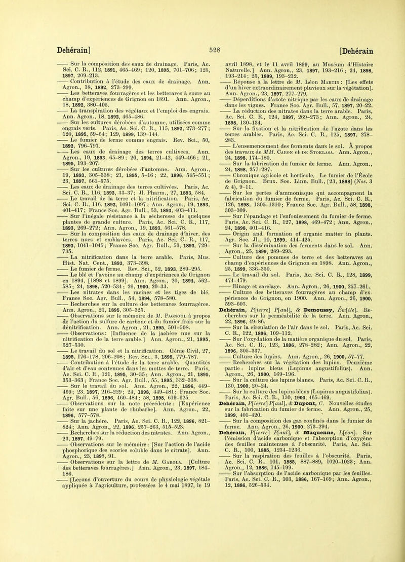 Sur la composition des eaux de drainage. Paris, Ac. Sei. C. R., 112, 1891, 465-469; 120, 1896, 701-706; 125, 1897, 209-213. Contribution a I'^tude des eaux de drainage. Ann. Agron., 18, 1892, 273-299. • Les betteraves fourrageres et les betteraves a sucre au champ d'experiences de Grignon en 1891. Ann. Agron., 18, 1892, 380-405. La transpiration des v^g^taux et Temploi des engrais. Ann. Agron., 18, 1892, 465-486. Sur les cultures d^rob^es d'automne, utilis^es oomme engrais verts. Paris, Ac. Sci. C. R., 115, 1892, 273-277 ; 120, 1895, 59-64; 129, 1899, 139-144. Le fumier de ferme eomme engrais. Rev. Sci., 50, 1892, 796-797. Les eaux de drainage des terres cultiv^es. Ann. Agron., 19, 1893, 65-89 ; 20, 1894, 21-42, 449-466; 21, 1895, 193-207. Sur les cultures d^robees d'automne. Ann. Agron., 19, 1893, 305-338; 21, 1896, 5-16; 22, 1896, 545-551; 23, 1897, 561-575. Les eaux de drainage des terres cultivees. Paris, Ac. Sci. C. R., 116, 1893, 33-37; Jl. Pharm., 27, 1893, 584. Le travail de la terre et la nitrification. Paris, Ac. Sci. C. R., 116, 1893, 1091-1097; Ann. Agron., 19, 1893, 401-417; France Soc. Agr. Bull., 53, 1893, 403-411. Sur I'in^gale resistance a la secheresse de quelques plantes de grande culture. Paris, Ac. Sci. C. R., 117, 1893, 269-272; Ann. Agron., 19, 1893, 561-578. Sur la composition des eaux de drainage d'hiver, des terres nues et emblavees. Paris, Ac. Sci. C. R., 117, 1893, 1041-1045; France Soc. Agr. Bull., 53, 1893, 729- 735. La nitrification dans la terre arable. Paris, Mus. Hist. Nat. Cent., 1893, 373-398. Le fumier de ferme. Rev. Sci., 52, 1893, 289-295. Le bl^ et I'avoine au champ d'experiences de Grignon en 1894, [1898 et 1899]. Ann. Agron., 20, 1894, 562- 585; 24, 1898, 520-534; 26, 1900, 20-33. Les nitrates dans les racines et les tiges de ble. France Soc. Agr. Bull., 54, 1894, 578-580. Becherches sur la culture des betteraves fourrageres. Ann. Agron., 21, 1896, 30.5-325. Observations sur le memoire de M. Pagnoul a propos de Taction du sulfure de carbone et du fumier frais sur la denitrification. Ann. Agron., 21, 1895, 501-508. Observations: [Infiuence de la jachere nue sur la nitrification de la terre arable.] Ann. Agron., 21, 1895, 527-530. Le travail du sol et la nitrification. Genie Civil, 27, 1895, 176-178, 206-208; Rev. Sci., 3, 1895, 779-787. Contribution a I'etude de la terre arable. Quantites d'air et d'eau contenues dans les mottes de terre. Paris, Ac. Sci. C. R., 121, 1895, 30-35; Ann. Agron., 21, 1895, 353-363; France Soc. Agr. Bull., 55, 1895, 332-338. Sur le travail du sol. Ann. Agron., 22, 1896, 449- 469; 23, 1897, 216-229; 24, 1898, 449-481; France Soc. Agr. Bull., 56, 1896, 460-484; 58, 1898, 619-625. Observations sur la note precedente: [Experience faite sur une plante de rhubarbe]. Ann. Agron., 22, 1896, 577-578. Sur la jachere. Paris, Ac. Sci. C. R., 122, 1896, 821- 824; Ann. Agron., 22, 1896, 257-263, 515-523. Recherches sur la reduction des nitrates. Ann. Agron., 23, 1897, 49-79. Observations sur le memoire: [Sur Taction de Tacide phosphorique des scories soluble dans le citrate]. Ann. Agron., 23, 1897, 91. Observations sur la lettre de M. Garola. [Culture des betteraves fourrageres.] Ann. Agron., 23, 1897, 184- 186. [Lecpons d'ouverture du eours de physiologie v^g^tale appliqu^e a I'agriculture, profess^es le 4 mai 1897, le 19 avril 1898, et le 11 avril 1899, au Museum d'Histoire Naturelle.] Ann. Agron., 23, 1897, 193-216 ; 24, 1898, 193-214; 25, 1899, 193-212. ■ Reponse a la lettre de M. L6on Mabtin : [Les effets d'un hiver extraordinairement pluvieux sur la vegetation], Ann. Agron., 23, 1897, 277-279. Deperditious d'azote nitrique par les eaux de drainage dans les vignes. Prance Soc. Agr. Bull., 57, 1897, 20-22. ■ La reduction des nitrates dans la terre arable. Paris, Ac. Sci. C. R., 124, 1897, 269-273; Ann. Agron., 24, 1898, 130-134. Sur la fixation et la nitrification de Tazote dans les terres arables. Paris, Ac. Sci. C. R., 125, 1897, 278- 283. L'ensemencement des ferments dans le sol. A. propos des travaux de M3I. Caron et de Stoklasa. Ann. Agron., 24, 1898, 174-180. Sur la fabrication du fumier de ferme. Ann. Agron., 24, 1898, 257-287. Chronique agricole et horticole. Le fumier de TEcole de Grignon. Brux. Soc. Linn. Bull., [23, 1898] {Nos. 3 & 4), 9-11. Sur les pertes d'ammoniaque qui accompagnent la fabrication du fumier de ferme. Paris, Ac. Sci. C. R., 126, 1898, 1305-1310; France Soc. Agr. Bull., 58, 1898, 303-309. Sur T^pandage et Tenfouissement du fumier de ferme. Paris, Ac. Sci. C. R., 127, 1898, 469-472; Ann. Agron., 24, 1898, 401-416. —— Origin and formation of organic matter in plants. Agr. Soc. JL, 10, 1899, 414-425. Sur la dissemination des ferments dans le sol. Ann. Agron., 25, 1899, 289-293. ■ Culture des pommes de terre et des betteraves au champ d'experiences de Grignon en 1898. Ann. Agron., 25, 1899, 336-350. Le travail du sol. Paris, Ac. Sci. C. R., 128, 1899, 474-479. Binage et sarclage. Ann. Agron., 26, 1900, 257-261. Culture des betteraves fourrageres au champ d'ex- periences de Grignon, en 1900. Ann. Agron., 26, 1900, 593-603. Debdrain, P[ierre] P[aul], & Demoussy, Emlile]. Re- cherches sur la permeabilite de la terre. Ann. Agron., 22, 1896, 49-86. Sur la circulation de Tair dans le sol. Paris, Ac. Sci. C. R., 122, 1896, 109-112. Sur Toxydation de la matiere organique du sol. Paris, Ac. Sci. C. R., 123, 1896, 278-282; Ann. Agron., 22, 1896, 305-337. Culture des lupins. Ann. Agron., 26, 1900, 57-77. Recherches sur la vegetation des lupins. Deuxieme partie: lupins bleus (Lupinus angustifolius). Ann. Agron., 26, 1900, 169-196. Sur la culture des lupins blancs. Paris, Ac. Sci. C. R., 130, 1900, 20-24. Sur la culture des lupins bleus (Lupinus angustifolius). Paris, Ac. Sci. C. R., 130, 1900, 465-469. Deb^rain, P[ierre] P[aul], & Dupont, C. Nouvelles etudes sur la fabrication du fumier de ferme. Ann. Agron., 25, 1899, 401-420. Sur la composition des gaz confines dans le fumier de ferme. Ann. Agron., 26, 1900, 273-294. Deb^rain, P[ierre] P[aul], & Maquenne, L[eon]. Sur I'emission d'acide carbonique et Tabsorption d'oxygene des feuilles maintenues a Tobscurite. Paris, Ac. Sci. C. R., 100, 1885, 1234-1236. ■ Sur la respiration des feuilles k Tobscurite. Paris, Ac. Sci. C. R., 101, 1885, 887-889, 1020-1023; Ann. Agron., 12, 1886, 145-199. Sur Tabsorption de Tacide carbonique par les feuilles. Paris, Ac. Sci. C. R., 103, 1886, 167-169; Ann. Agron., 12, 1886, 526-534.