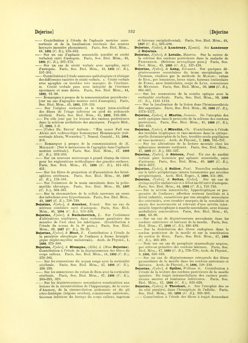 Contribution a I'^tude de I'apbasie motrice sous- cortieale et de la localisation c^rebrale des centres larynp^s (muscles phonateurs). Paris, Soc. Biol. Mem., 43, 1891 (C. R.), 155-162. Sur un cas d'aphasie sensorielle (surdity et cecity verbales) suivi d'autopsie. Paris, Soc. Biol. M6m., 43, 1891 (C. R.), 167-173. Sur un cas de excite verbale avec agraphie, suivi d'autopsie. Paris, Soc. Biol. M6m., 43, 1891 (C. B.), 197-201. Contribution a I'^tude anatomo-pathologique et clinique des differentes vari^tes de cecity verbale. i. C^cit^ verbale avec agraphie ou troubles tres marques de I'^eriture. II. Cecity verbale pure avec integrity de I'ecriture spontan^e et sous dict^e. Paris, Soc. Biol. M^m., 44, 1892, 61-90. —— Eemarques k propos de la communication pr^c^dente : [sur un cas d'agrapbie motrice suivi d'autopsie]. Paris, Soc. Biol. Mem., 45, 1893, 133-134. Sur I'origine corticale et le trajet intra-c^r^bral des fibres de I'^tage inf&ieur ou pied du pedoncule cerebral. Paris, Soc. Biol. Mim., 45, 1893, i93-206. Du role jou^ par les lesions des racines post^rieures dans la sclerose medullaire des ataxiques. Progres M^d., 17, 1893, 1-2. [Ueber Dr. Bkdns' Aufsatz ; Ein neuer Fall von Alexie mit rechtsseitiger homonymer Hemianopsie (sub- corticale Alexie, Wernicke).] Neurol. Centrbl., 13, 1894, 205. Kemarqiies a propos de la communication de il/. MiEALLiE : [Sur le mecanisme de 1'agraphie dans I'apbasie motrice corticale]. Paris, Soc. Biol. Mdm., 47, 1895 (C. R.), 252-253. —— Sur un nouveau microscope a grand champ de vision pour les explorations methodiques des grandes surfaces. Paris, Soc. Biol. Mem., 47, 1895 (C. R.), 411-412, 451. Sur les fibres de projection et d'association des hemi- spheres c^rebraux. Paris, Soc. Biol. Mem., 49, 1897 (C. R.), 178-181. Sur I'existence de la main succulente dans la polio- my^lite chronique. Paris, Soc. Biol. Mem., 49, 1897 (d. ;.'.), 564-567. Sur la ehromatolyse de la cellule nerveuse au cours des infections avec hyperthermie. Paris, Soc. Biol. Mem., 49, 1897 (C. R.), 728-729. Dejerine, J^ulea], & Auscber, Ernest. Sur un cas de sclerose combinee suivi d'autopsie. Paris, Soc. Biol. M(5m., 46, 1894 (C. R.), 553-556. Dejerine, J [tiles'], & Darkchevitcb, L. Sur I'existence d'alterations nucleaires, dans certaines paralysies des muscles de I'oeil chez les tabetiques. (Contribution a r^tude du noyau de la 6^ paire.) Paris, Soc. Biol. M(5m., 39, 1887 (C. R.), 70-76. Dejerine, J[ules], & Huet, E. Contribution k I'etude de la paralysie atrophique de I'enfance a forme hemiple- gique (tephromy^lite unilaterale). Arch, de Physiol., 1, 1888, 375-388. Dejerine, J[ules], & Klumpke, [Mile) A. {Mine Dejerine). Contribution a I'etude de la d6g6n6rescence des fibres du corps calleux. Paris, Soc. Biol. Mem., 44, 1892 (C. R.), 579-585. Sur les connexions du noyau rouge avec la corticalit6 c6r6brale. Paris, Soc. Biol. M<5m., 47, 1895 (C. R.), 226-230. Sur les connexions du ruban de Keil avec la corticalit6 e6r6brale. Paris, Soc. Biol. Mem., 47, 1895 (C. R.), 285-291, 328. Sur les d^g^n^rescences secondaires cons^eutives aux lesions de la circonvolution de I'hippocampe, de la corne d'Ammon, de la circonvolution godronnee et du pli r^tro-limbique (trigone cerebral, commissure ant^rieure, faisceau inferieur du forceps du corps calleux, tapetum et faisceau occipitofrontal). Paris, Soc. Biol. M6m., 49, 1897 (C. R.), 687-590. Dejerine, J[ules], & I.andouzy, i[oiw«]. See Ziandouzy & Dejerine. Dejerine, Jlulcs'], & Iietulle, Maurice. Sur la nature de la sclerose des cordons posterieurs dans la maladie de Friedreich. (Sclerose nevroglique pure.) Paris, Soc. Biol. Mem., 42, 1890 (C. R.), 127-135. Dejerine, J\iiles], & Iiong, Edouard. Sur quelques d6- generescences secondaires du tronc encephalique de I'homme, etudi^es par la methode de Mabchi : ruban de Reil, pes lemniscus, locus niger, faisceau lenticulaire de FoREL, anse lenticulaire, corps de Ldys, commissure de Meyneet. Paris, Soc. Biol. Mem., 50, 1898 (C. R.), 864-867. Sur les connexions de la couche optique avec la corticalite cerebrale. Paris, Soc. Biol. Mem., 50, 1898 (C. R.), 1131-11.34. Sur la localisation de la lesion dans I'h^mianesth^sie dite capsulaire. Paris, Soc. Biol. Mem., 50, 1898 (C. R.), 1174-1177. Dejerine, J\iiles'], & Martin, Joannes. De I'atrophie des nerfs optiques dans le proiiostic de la sclerose des cordons posterieurs. Paris, Soc. Biol. Mem., 41, 1889 (C R.), 431-433. Dejerine, J[u/e.s], & Miralli^, Gh. Contribution a I'etude des troubles trophiques et vaso-moteurs dans la syringo- myelie (hemiatrophie de la face, troubles oculo-pupillaires et vaso-moteurs). Arch, de Physiol., 7, 1895, 785-797. Sur les alterations de la lecture mentale chez les aphasiques moteurs cortioaux. Paris, Soc. Biol. M^m., 47, 1895 (C. R.), 523-527. Dejerine, Jlides], & Sdrieux, Paul. Un cas de surdity verbale pure terminee par aphasie sensorielle, suivi d'autopsie. Paris, Soc. Biol. M6m., 49, 1897 (C. R.), 1074-1077. Dejerine, J[mZcs], & SoUier, Paul. Nouvelles recherches sur le tabes peripherique (ataxie locomotrice par n^vrites peripheriques). Arch. Med. Exper., 1, 1889, 251-266. Dejerine, Joules'], & Sottas, Joules]. Sur un cas de syriugomyelie unilaterale et a debut tardif suivi d'autopsie. Paris, Soc. Biol. M(5m., 44, 1892 [C. R.), 716-723. Sur la nevrite interstitielle, hypertrophique et pro- gressive de I'enfance; affection souvent familiale et k debut infantile, caracterisee par une atrophic musculaire des extremites, avec troubles marques de la sensibilite et ataxie des mouvemeuts et relevant d'une nevrite inter- stitielle hypertrophique a marche ascendante, avec lesions medullaires consecutives. Paris, Soc. Biol. M^m., 45, 1893, 63-96. Sur un cas de d6g6nerescence ascendante dans les cordons anterieurs et lateraux de la moelle. Paris, Soc. Biol. Mem., 47, 1895 (C. R.), 436-439. Sur la distribution des fibres endogenes dans le cordon posterieur de la moelle et sur la constitution du cordon de Goll. Paris, Soc. Biol. Mem., 47, 1895 (C. R.), 465-469. Note sur un cas de paraplegic spasmodique acquise, par sclerose primitive des cordons lateraux. Paris, Soc. Biol. Mem., 47, 1895 [C. R.), 776-778 ; Arch, de Physiol., 8, 1896, 630-639. Sur un cas de d^geu^rescence retrograde des fibres pyramidales de la moelle dans les cordons anterieurs et lateraux. Arch, de Physiol, 8, 1896, 128-139. Dejerine, J\iilcs'], & Spiller, William G. Contribution I'etude de la texture des cordons posterieurs de la moelle epiniere. Du trajet intramedullaire des racines post^- rieures saor^es et lombaires inferieures. Paris, Soc. Biol. Mem., 47, 1895 (C. R.), 622-628. Dejerine, (/[m/cs], & Theohari, ^^1. Sur I'atrophie des os du cote paralyse, dans I'hemiplegie de I'adulte. Paris, Soc. Biol. Mem., 50,- 1898 (C. R.), 203-205. Contribution a I'etude des fibres a trajet descendant