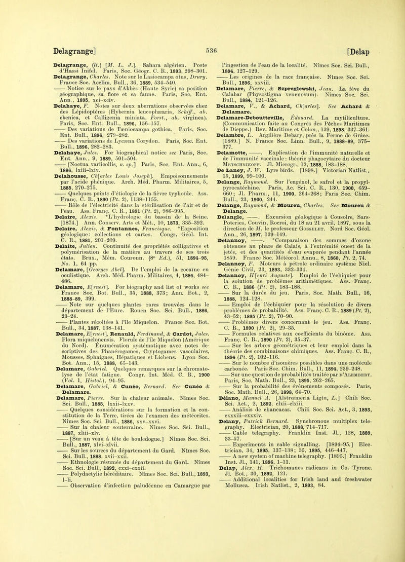 [Delap Delagrange, (It.) [M. L. J.]. Sahara alg^rien. Poste d'Hassi Inifel. Paris, Soc. G(5ogr. C. E., 1893, 298-301. Delagrange, Charles. Note sur le Lasiocampa otus, Drury. France Soc. Acclim. Bull., 36, 1889, 534-540. • Notice sur le pays d'Akbes (Hante Syrie) sa position geographique, sa flore et sa faune. Paris, Soc. Ent. Ann., 1895, xci-xciv. Delabaye, F. Notes sur deux aberrations observees chez des Lepidoptferes (Hybernia leucophaBaria, Schiff., ah. ebenica, et Calligenia miniata, For.ft., ah. virginea). Paris, Soc. Ent. Bull., 1896, 156-157. Des variations de Tseniocampa gothica. Paris, Soc. Ent. Bull., 1896, 27i)-282. Des variations de Lycfena Corydon. Paris, Soc. Ent. Bull., 1896, 282-283. Delahaye, Jules. For biographical notice see Paris, Soc. Ent. Ann., 9, 1889, .501-504. [Noctua variicollis, n. sp.'] Paris, Soc. Ent. Ann., 6, 1886, Ixiii-lxiv. Delahousse, Ch[arles Louis Josepli]. Empoisonnements par I'aeide pli6nique. Arch. Med. Pharm. Militaires, 5, 1885, 270-275. Quelques points d'etiologie de la fievre typhoide. Ass. Fran?. C. R., 1890 (Ft. 2), 1138-1155. Role de I'^lectricit^ dans la sterilisation de Pair et de I'eau. Ass. FranQ. C. R., 1891 (Pt. 2), 986-995. Delaire, Alexis. *L'hydrologie du bassin de la Seine. [1874.] Ann. Conserv. Arts et Met., 10, 1873, 335-392. Delaire, Alexis, & Fontannes, Francisque. *Exposition g6ologique: collections et cartes. Congr. G^ol. Int. C. R., 1881, 201-209. Delaite, Jvlien. Continuity des propri^tes colligatives et polymerisation de la matiere au travers de ses trois 6tats. Brux., Mem. Couronn. (8° Ed.), 51, 1894r-95, No. 1, 64 pp. Delamare, {Georges Abel]. De I'emploi de la cocaine en oculistique. Arch. Med. Pharm. Militaires, 4, 1884, 484- 486. Delamare, E[rnest]. For biography and list of works see France Soc. Bot. Bull., 35, 1888, 373; Ann. Bot., 2, 1888-89, 399. Note sur quelques plantes rares trouv^es dans le d^partement de I'Eure. Rouen Soc. Sci. Bull., 1886, 23-24. Plantes recoltees a I'lle Miquelon. France Soc. Bot. Bull., 34, 1887, 138-141. Delamare, E[rnest], Renauld, Ferdinand, & Cardot, Jules. Flora miquelonensis. Florule de Tile Miquelon (Am^rique du Nord). Enumeration systeniatique avec notes de- scriptives des Plianerogames, Cryptogames vasculaires. Mousses, Spliaignes, Hepatiques et Lichens. Lyon Soc. Bot. Ann., 15, 1888, 6.5-143. Delamare, Gabriel. Quelques remarques sur la chromato- lyse de IMtat fatigue. Congr. Int. M(5d. C. R., 1900 (Vol. 1, Histol.), 94-95. Delamare, Gabriel, & Cun6o, Bernard. See Cun^o & Delamare. Delamare, Pierre. Sur la chaleur animale. Nimes Soc. Sci. Bull., 1885, Ixxii-lxxv. Quelques considerations sur la formation et la con- stitution de la Terre, tiroes de I'examen des meteorites. Nimes Soc. Sci. Bull., 1886, xxv-xxvi. Sur la chaleur souterraine. Nimes Soc. Sci. Bull., 1887, xliii-xlv. [Sur un veau k tete de bouledogue.] Nimes Soc. Sci. Bull., 1887, xlvi-xlvii. Sur les sources du d^partement du Gard. Nimes Soc. Sci. Bull., 1888, xvii-xxii. Ethnologic r^sumee du d^partement du Gard. Nimes Soc. Sci. Bull., 1892, cxxi-cxxii. Polydactylie herMitaire. Nimes Soc. Sci. Bull., 1893, 1-li. Observation d'infection palud^enne eu Camargue par I'ingestion de I'eau de la localite. Nimes Soc. Sci. Bull., 1894, 127-129. Les origines de la race franijaise. Nimes Soc. Sci. Bull., 1896, xxviii. Delamare, Pierre, & Szpreglewski, Jean. La feve du Calabar (Pliysostigma venenosum). Nimes Soc. Sci. Bull., 1884, 121-126. Delamare, V., & Acbard, Ch[arles]. See Achard & Delamare. Delamare-Deboutteville, Edouard. La mytiliculture. (Communication faite au Congres des P^ches Maritimes de Dieppe.) Rev. Maritime et Colon., 139, 1898, 337-361. Delambre, L. Argili^re Debary, pr^s la Ferme de Grace. [1889.] N. France Soc. Linn. Bull., 9, 1888-89, 375- 377. Delamotte, . Explication de I'immunite naturelle et de I'immunite vaccinale : theorie phagocytaire du docteur Metschnikoff. Jl. Miorogr., 12, 1888, i83-188. De I<aney, J. W. Lyre birds. [1898.] Victorian Natlist., 15, 1899, 99-100. Delange, Raymond. Sur I'eugenol, le safrol et la propyl- pyrocatechine. Paris, Ac. Sci. C. R., 130, 1900, 659- 660; Jl. Pharm., 11, 1900, 264-268; Paris Soc. Chim. Bull., 23, 1900, 244. Delange, Raymond, & Moureu, Charles. See Ddoiireu & Delange. Delangle, . Excursion g^ologique a Cousolre, Sars- Poteries, Couvin, Rocroi, du 18 au 21 avril, 1897, sous la direction de M. le professeur Gosselet. Nord Soc. Geol. Ann., 26, 1897, 139-149. Delannoy, • . *Comparaison des sommes d'ozone obtenues au phare de Calais, a I'extremite ouest de la jet^e, et des quantit^s d'eau evapor^e pendant I'annee 1859. France Soc. Meteorol. Annu., 8, 1860, Pt. 2, 74. Delannoy, F. Moteurs a petrole ordinaire systeme Niel. Genie Civil, 23, 1893, 332-334. Delannoy, FI[enri Auguste]. Emploi de I'^chiquier pour la solution de problemes arithmetiques. Ass. Franp. C. R., 1886 (Pt. 2), 183-188. Sur la duree du jeu. Paris, Soc. Math. Bull., 16, 1888, 124-128. Emploi de I'^chiquier pour la resolution de divers problemes de probability. Ass. Frani;. C. R., 1889 (Pt. 2), 43-52 ; 1895 (Pt. 2), 70-90. Problemes divers concernant le jeu. Ass. Franp. C. R., 1890 (Pt. 2), 29-35. Formules relatives aux coefficients du binome. Ass. FranQ. C. R., 1890 (Pt. 2), 35-37. Sur les arbres geometriques et leur emploi dans la theorie des combinaisons chimiques. Ass. Franp. C. R., 1894 (Pt. 2), 102-116. Sur le nombre d'isomeres possibles dans une molecule earbonee. Paris Soc. Chim. Bull., 11, 1894, 239-248. Sur une question de probabilites trait^e par d'Alembebt. Paris, Soc. Math. Bull., 23, 1895, 262-265. Sur la probabilite des ev6nements composes. Paris, Soc. Math. Bull., 26, 1898, 64-70. Delano, Manuel A. [Alstroemeria Ligtu, L.~\ Chili Soc. Sci. Act., 2, 1892, clxii-clxiii. Analisis de chancacas. Chili Soc. Sci. Act., 3, 1893, exxxiii-cxxxiv. Delany, Patrick Bernard. Synchronous multiplex tele- graphy. Electrician, 20, 1888, 714-717. Caiole telegraphy. Franklin Inst. Jl., 128, 1889, 33-57. Experiments in cable signalling. [1894-95.] Elec- trician, 34, 1895, 137-138; 35, 1895, 446-447. A new system of machine telegraphy. [1895.] FraukUn Inst. Jl., 141, 1896, 1-11. Delap, Alex. H. Trichouianes radicans in Co. Tyrone. Jl. Bot., 30, 1892, 121. Additional localities for Irish land and freshwater Mollusca. Irish Natlist., 2, 1893, 84.