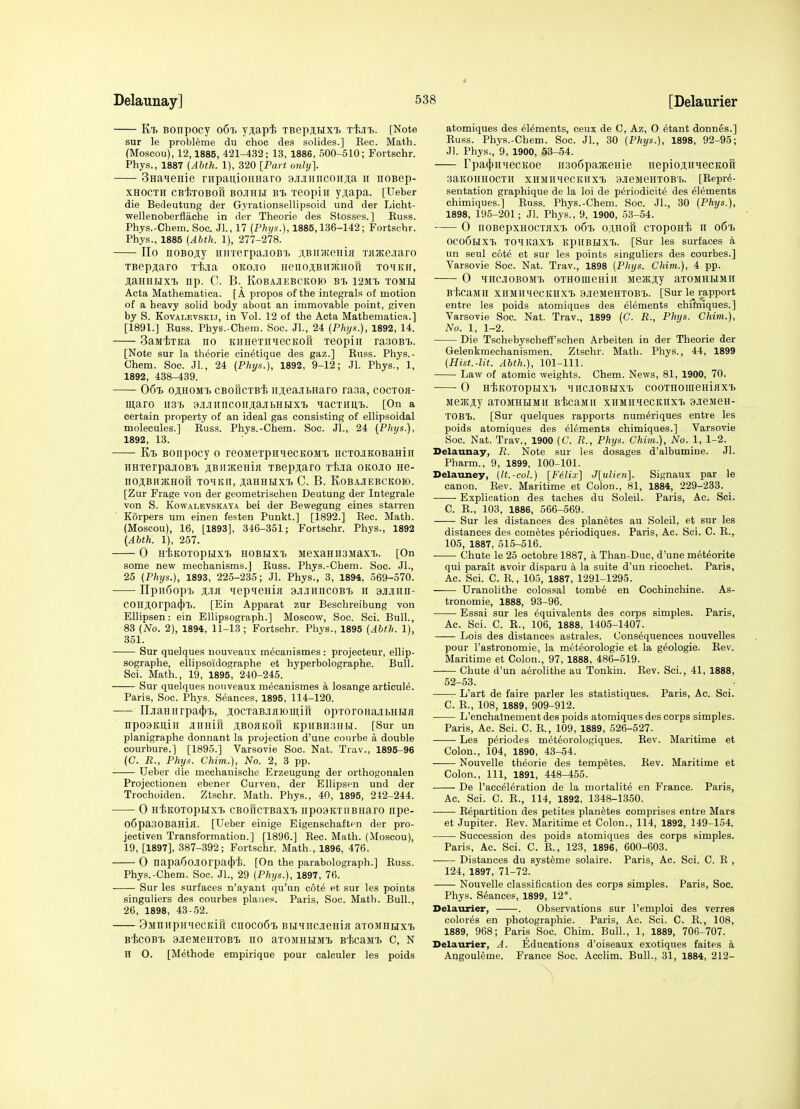 El Bonpocy o6i> yjiapi TBep3,Hxi> t^jit,. [Note sur le probleme du choc dea solides.] Kec. Math. (Moscou), 12,1885, 421-432; 13, 1886, 500-510; Fortschr. Phys., 1887 {Abth. 1), 320 [Part. only]. Sna^ieHie rupanioHHaro ^JIJIII^coI^J^a ii iioBep- XHOCTH cBiTOBofi BOJiHH Bi xeopiii yji,apa. [Ueber die Bedeutung der Gyrationsellipsoid und der Licht- wellenoberflache in der Theorie des Stosses.] Russ. Phys.-Chem. Soc. Jl., 17 (Phi/s.), 1885,136-142; Fortschr. Phys., 1885 (Abth. 1), 277-278. IIo noBojiy HHTerpajiOBT> ji,BiiJ{?eHia Taatejiaro TBepji,aro T-fe-ia oko.io HenoiBiiKHoft To^iKif, JiaHHHXT) np. C. B. Kobajiebckoio b'i> 12mi> tomh Acta Mathematica. [A propos of the integrals of motion of a heavy solid body about an immovable point, given by S. KovALEvsKi.T, in Vol. 12 of the Acta Mathematica.] [1891.] Russ. Phys.-Chem. Soc. JL, 24 (Phys.), 1892, 14. SaMiiTKa no KiiHexiiHecKon xeopiii raaoBi). [Note sur la theorie cinetique des gaz.] Russ. Phys.- Chem. Soc. JL, 24 (Phys.), 1892, 9-12; Jl. Phys., 1, 1892, 438-439. 06i> ojiHOMi cBoftcTBi irjieajiBHaro rasa, coctoji- maro U3't a.MirncoiiiajbHHXT) lacTHUt. [On a certain property of an ideal gas consisting of ellipsoidal molecules.] Russ. Phys.-Chem. Soc. JL, 24 (Phi/s.), 1892, 13. Kt) Bonpocy o reoMexpHiecKOMi. iicxojiKOBaHiH iiHxerpajioBTi jiBimeHia XBepjaro xt-ia okojio ne- noABiiatHon xomkii, ji;aHHHXT> C. B. Kobajiebckoio. [Zur Frage von der geometrischen Deutung der Integrale von S. KowALEvsKAYA bci der Bewegung eines starren Korpers um einen festen Punkt.] [1892.] Rec. Math. (Moscou), 16, [1893], 346-351; Fortschr. Phys., 1892 (Abth. 1), 257. 0 HiKOXOpHXly hobhxx. MexaHII3MaXT.. [On some new mechanisms.] Russ. Phys.-Chem. Soc. JL, 25 (Phys.), 1893, 225-235; Jl. Phys., 3, 1894, 569-570. IIpiiSopi) Ma tiepieHin ajiJiincoBi h ajijiiin- COllJi;orpa(})T). [Ein Apparat zur Beschreibung von Ellipsen: ein Ellipsograph.] Moscow, Soc. Sci. Bull., 83 (No. 2), 1894, 11-13; Fortschr. Phys., 1895 (Abth. 1), 351. Sur quelques nouveaux m^canismes : projecteur, ellip- sographe, ellipsoidographe et hyperbolographe. Bull. Sci. Math., 19, 1895, 240-245. Sur quelques nouveaux meoanismes a losange articule. Paris, Soc. Phys. Seances, 1895, 114-120. -— njiaHiirpac[)'i), jocxaB-iflromiri opxoronajibHHa np09Kuiil Jlimiu ji;bohkoi1 KpilBHiiHH. [Sur un planigraphe donnant la projection d'une courbe a double courbure.] [1895.] Varsovie Soc. Nat. Trav., 1895-96 (C. R., Phys. Chim.), No. 2, 3 pp. Ueber die mechanisohe Erzeugung der orthogonalen Projectioneu ebener Curven, der Ellipsen und der Trochoiden. Ztschr. Math. Phys., 40, 1895, 212-244. 0 HiKoxopHX'b CBoTicxBaxi iipo9KxiiBHaro iipe- o6pa30BaHiiI. [Ueber einige Eigensohaftcn der pro- jectiven Transformation.] [1896.] Rec. Math. (Moscou), 19, [1897], 387-392; Fortschr. Math., 1896, 476. 0 napa60Jl0rpa(j)'fe. [On the parabolograph.] Russ. Phys.-Chem. Soc. JL, 29 (Phys.), 1897, 76. Sur les surfaces n'ayant qu'un cote et sur les points singuliers des courbes planes. Paris, Soc. Math. Bull., 26, 1898, 43-52. 9MnnpiiHecKiK cnoco6i Bu^msenin axoMHHXT. BiCOB'B 9JieMeHX0BX> no aXOMHilMX. BliCaMT. C, N n O. [Methode empirique pour calculer les poids atomiques des elements, ceux de C, Az, O etant donnes.] Russ. Phys.-Chem. Soc. JL, 30 (Phys.), 1898, 92-95; Jl. Phys., 9, 1900, 53-54. rpa(J)iniecKoe ii3o6pa3KeHie iiepiojiiTOCKOH aaKOHHOCXll xiIMllHeCKIlXT> 3.)ieMeHX0B'b. [Repre- sentation graphique de la loi de periodicite des elements chimiques.] Russ. Phys.-Chem. Soc. JL, 30 (Phys.), 1898, 195-201; Jl. Phys'., 9, 1900, 53-54. 0 iiOBepxHOCTaxi. o6x) o;i,Hori cxoponi ii o6i 0C06lixt> xoiKaxT) kpiiblixT). [Sur les surfaces a un seul cote et sur les points singuliers des courbes.] Varsovie Soc. Nat. Trav., 1898 (Phys. Chim.), 4 pp. 0 HHCJIOBOMX. OXHOffleaiH Me3KJI,y aXOMHUMlI B'fecaMll xiIMimeCKHXT) 9.jeMeHX0B'b. [Sur le rapport entre les poids atomiques des elements chifniques.] Varsovie Soc. Nat. Trav., 1899 (C. R., Phys. Chim.), No. 1, 1-2. Die Tsehebyscheff'schen Arbeiten in der Theorie der Gelenkmechanismen. Ztschr. Math. Phys., 44, 1899 (Hist.-lit. Abth.), 101-111. Law of atomic weights. Chem. News, 81, 1900, 70. 0 H^KOXOpBIXI) ^JIICJIOBUXT) COOXHOIIieHiKX'I) MejKji,y aiOMHRiMii B-fecaMii xHMiiiecKiixT) 9JeMeH- XOBt. [Sur quelques rapports num^riques entre les poids atomiques des elements chimiques.] Varsovie Soc. Nat. Trav., 1900 (C. R., Phys. Chim.), No. 1, 1-2. Delaunay, R. Note sur les dosages d'albumine. Jl. Pharm., 9, 1899, 100-101. Delauney, (It.-col.) [Felix] J[?(Zi>«]. Signaux par le canon. Rev. Maritime et Colon., 81, 1884, 229-233. Explication des taches du Soleil. Paris, Ac. Sci. C. R., 103, 1886, 566-569. Sur les distances des plan^tes au Soleil, et sur les distances des cometes periodiques. Paris, Ac. Sci. C. R., 105, 1887, 515-516. Chute le 25 octobre 1887, a Than-Duc, d'une meteorite qui parait avoir disparu a la suite d'un ricochet. Paris, Ac. Sci. C. R., 105, 1887, 1291-1295. Uranolithe colossal tomb6 en Cochinchine. As- tronomie, 1888, 93-96. Essai sur les equivalents des corps simples. Paris, Ac. Sci. C. R., 106, 1888, 1405-1407. Lois des distances astrales. Consequences nouvelles pour I'astronomie, la meteorologie et la g^ologie. Rev. Maritime et Colon., 97, 1888, 486-519. Chute d'un aerolithe au 'Tonkin. Rev. Sci., 41, 1888, 52-53. L'art de faire parler les statistiques. Paris, Ac. Sci. C. R., 108, 1889, 909-912. L'enchalnement des poids atomiques des corps simples. Paris, Ac. Sci. C. R., 109, 1889, 526-527. Les periodes met6orologiques. Rev. Maritime et Colon., 104, 1890, 43-54. Nouvelle theorie des tempetes. Rev. Maritime et Colon., Ill, 1891, 448-455. De racc^l^ration de la mortality en France. Paris, Ac. Sci. C. R., 114, 1892, 1348-1350. Repartition des petites planfetes comprises entre Mars et Jupiter. Rev. Maritime et Colon., 114, 1892, 149-154. Succession des poids atomiques des corps simples. Paris, Ac. Sci. C. R., 123, 1896, 600-603. Distances du syst^me solaire. Paris, Ac. Sci. C. R , 124, 1897, 71-72. Nouvelle classification des corps simples. Paris, Soc. Phys. Stances, 1899, 12*. Delaurier, . Observations sur I'emploi des verres colores en photographic. Paris, Ac. Sci. C. R., 108, 1889, 968; Paris Soc. Chim. Bull., 1, 1889, 706-707. Delaurier, A. Educations d'oiseaux exotiques faites a Angouleme. France Soc. Acclim. Bull., 31, 1884, 212-