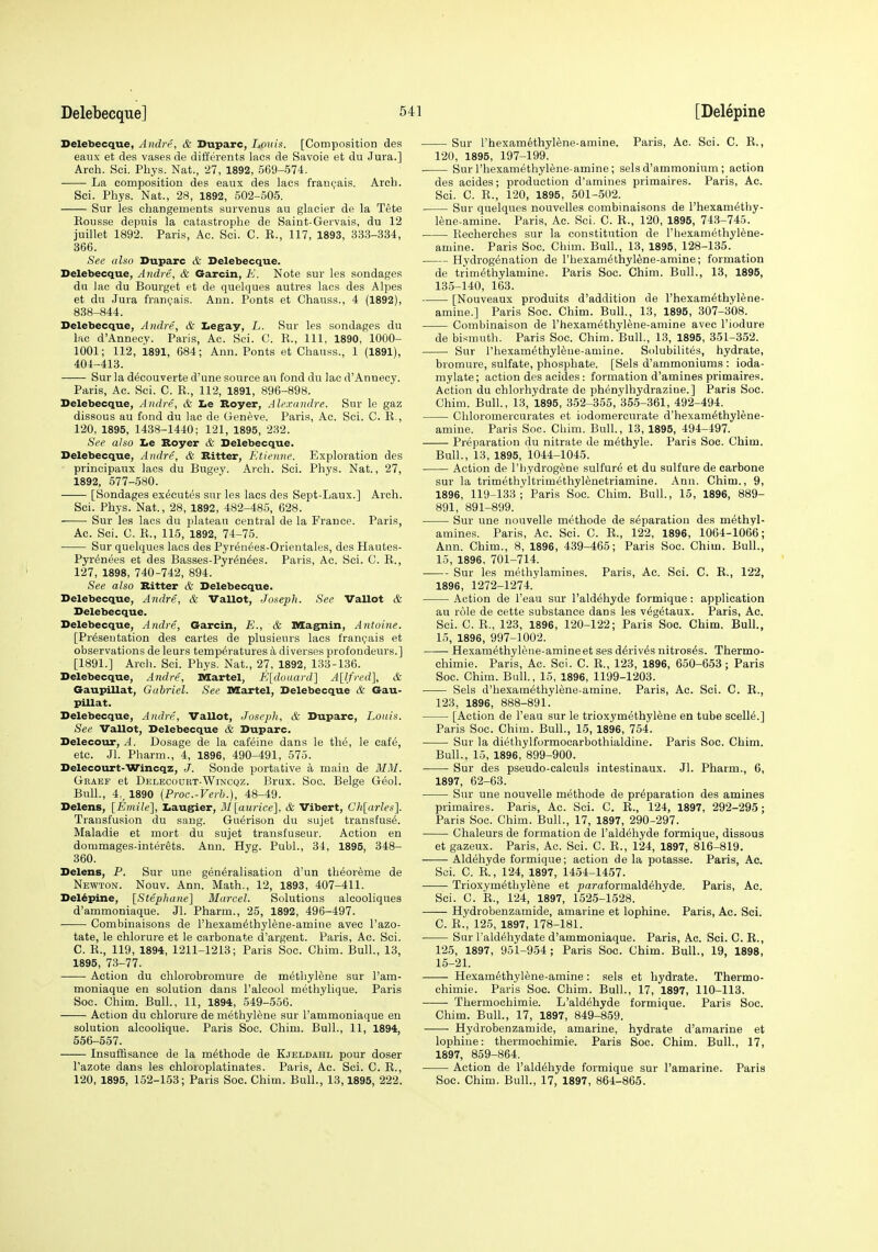 Delebecque, Andre, & Duparc, Louis. [Composition des eanx et des vases de differents lacs de Savoie et du Jura.] Arch. Sci. Pbys. Nat., 27, 1892, 569-574. La composition des eaux des lacs frangais. Arch. Sci. Phys. Nat., 28, 1892, 502-505. Sur les changements survenus au glacier de la Tete Eousse depnis la catastrophe de Saint-Gervais, du 12 juillet 1892. Paris, Ac. Sci. C. E., 117, 1893, 333-334, 366. See also Duparc ife Delebecque. Delebecque, Andre, & Garcin, E. Note sur les sondages du lac du Bourget et de quelques autres lacs des Alpes et du Jura frangais. Ann. Ponts et Chauss., 4 (1892), 838-844. Delebecque, Andre, & Iiegay, L. Sur les sondages du lac d'Annecy. Paris, Ac. Sci. C. K., Ill, 1890, 1000- 1001; 112, 1891, 684; Ann. Ponts et Chauss., 1 (1891), 404-413. Sur la d^couverte d'une source au fond du lac d'Annecy. Paris, Ac. Sci. C. R., 112, 1891, 896-898. Delebecque, Andre, <& Le Boyer, Alexandre. Sur le gaz dissous au fond du lac de Geneve. Paris, Ac. Sci. C. R., 120, 1895, 1438-1440; 121, 1895, 232. See also lie Boyer & Delebecque. Delebecque, Andre, & Bitter, Etienne. Exploration des principaux lacs du Biigey. Arch. Sci. Phys. Nat., 27, 1892, 677-580. [Sondages executes sur les lacs des Sept-Laux.] Arch. Sci. Phys. Nat., 28, 1892, 482-485, C28. ■ Sur les lacs du plateau central de la France. Paris, Ac. Sci. C. R., 115, 1892, 74-75. Sur quelques lacs des Pyr^n^es-Orientales, des Hautes- Pyr^nees et des Basses-Pyr^n^es. Paris, Ac. Sci. C. R., 127, 1898, 740-742, 894. See also Bitter & Delebecque. Delebecque, Andre, & Vallot, Joseph. See Vallot & Delebecque. Delebecque, Andre, Garcin, E., & Mag^in, Antoine. [Presentation des cartes de plusieurs lacs frangais et observations de leurs temperatures a diverses profondeurs.] [1891.] Arch. Sci. Phys. Nat., 27, 1892, 133-136. Delebecque, Andre, Martel, E[dotiard} A[lfred], & Gaupillat, Gabriel. See Martel, Delebecque & Gau- pillat. Delebecque, Andre, Vallot, Joseph, & Duparc, Louis. See Vallot, Delebecque & Duparc. Delecour, A. Dosage de la cafeine dans le the, le cafe, etc. Jl. Pharm., 4, 1896, 490-491, 575. Delecourt-Wincqz, J. Sonde portative a main de MM. Geaef et Delecourt-Wincqz. Brux. Soo. Beige Geol. Bull., 4,, 1890 (Proc.-Verb.), 48-49. Delens, [Emile], Laugher, 31[aurice], & Vibert, Ch[ai-les]. Transfusion du sang. Gu^rison du sujet transfus6. Maladie et mort du sujet transfuseur. Action en dommages-interets. Ann. Hyg. Publ., 34, 1895, 348- 360. Delens, P. Sur une generalisation d'un theoreme de Newton. Nouv. Ann. Math., 12, 1893, 407-411. Delepine, [Stepliane] Marcel. Solutions alcooliques d'ammoniaque. Jl. Pharm., 25, 1892, 496-497. Combinaisons de rhexamethyl6ne-amine avec I'azo- tate, le ehlorure et le carbonate d'argent. Paris, Ac. Sci. C. R., 119, 1894, 1211-1213; Paris Soc. Chim. Bull., 13, 1895, 73-77. Action du chlorobromure de methylene sur I'am- moniaque en solution dans I'alcool methylique. Paris Soc. Chim. Bull., 11, 1894, 549-556. Action du ehlorure de methylene sur I'ammoniaque en solution alcoolique. Paris Soc. Chim. Bull., 11, 1894, 656-557. Insuffisance de la m^thode de Kjeldahl pour doser Tazote dans les chloioplatinates. Paris, Ac. Sci. C. B., 120, 1895, 152-153; Paris Soc. Chim. Bull., 13,1895, 222. Sur Fhexamethylene-amine. Paris, Ac. Sci. C. R., 120, 1895, 197-199. Sur I'hexamethylene-amine; sels d'ammonium ; action des acides; production d'amines primaires. Paris, Ac. Sci. C. E., 120, 1895, 501-502. Sur quelques nouvelles combinaisons de I'hexamethy- lene-amine. Paris, Ac. Sci. C. R., 120, 1895, 743-745. Recherches sur la constitution de I'hexamethylene- amine. Paris Soc. Chim. Bull., 13, 1895, 128-135. Hydrogenation de rhexam6thyl^ne-amine; formation de trimethylamine. Paris Soc. Chim. Bull., 13, 1895, 135-140, 163. [Nouveaux produits d'addition de I'hexamethylene- amine.] Paris Soc. Chim. Bull., 13, 1895, 307-308. Combinaison de I'hexamethylene-amine avec I'iodure de bismuth. Paris Soc. Chim. Bull., 13, 1895, 351-352. Sur rhexamethyl6ne-amine. Solubilites, hydrate, bromure, sulfate, phosphate. [Sels d'ammoniums : ioda- mylate; action des acides: formation d'amines primaires. Action du ehlorhydrate de phenylhydrazine.] Paris Soc. Chim. Bull., 13, 1895, 352-355, 355-361, 492-494. Chloromercurates et iodomercurate d'hexam^thylene- amine. Paris Soc. Chim. Bull., 13, 1895, 494-497. Preparation du nitrate de m^thyle. Paris Soc. Chim. Bull., 13, 1895, 1044-1045. Action de I'liydrogene sulfur^ et du sulfure de carbone sur la trimethyltrimethylenetriamine. Ann. Chim., 9, 1896, 119-133 i Paris Soc. Chim. Bull., 15, 1896, 889- 891, 891-899. Sur une nouvelle methode de separation des methyl- amines. Paris, Ac. Sci. C. E., 122, 1896, 1064-1066; Ann. Chim., 8, 1896, 439-465; Paris Soc. Chim. Bull., 15, 1896, 701-714. Sur les methylamines. Paris, Ac. Sci. C. E., 122, 1896, 1272-1274.' Action de I'eau sur Fald^hyde formique: application au role de cette substance dans les v^getaux. Paris, Ac. Sci. C. E., 123, 1896, 120-122; Paris Soc. Chim. Bull., 15, 1896, 997-1002. Hexamethylene-amineet ses d^riv^s nitros^s. Thermo- chimie. Paris, Ac. Sci. C. E., 123, 1896, 650-653; Paris Soc. Chim. Bull., 15, 1896, 1199-1203. Sels d'hexam^thylene-amine. Paris, Ac. Sci. C. E., 123, 1896, 888-891^ [Action de I'eau sur le trioxymethyl^ne en tube scell6.] Paris Soc. Chim. Bull., 15, 1896, 754. Sur la diethylformocarbothialdine. Paris Soc. Chim. Bull., 15, 1896, 899-900. Sur des pseudo-calculs intestinaux. Jl. Pharm., 6, 1897, 62-63. Sur une nouvelle methode de preparation des amines primaires. Paris, Ac. Sci. C. E., 124, 1897, 292-295; Paris Soc. Chim. Bull., 17, 1897, 290-297. Chaleurs de formation de I'aldehyde formique, dissous et gazeux. Paris, Ac. Sci. C. E., 124, 1897, 816-819. Aldehyde formique; action de la potasse. Paris, Ac. Sci. C. E., 124, 1897, 1454-1457. Trioxymethylene et paraformaldehyde. Paris, Ac. Sci. C. E., 124, 1897, 1525-1528. Hydrobenzamide, amarine et lophine. Paris, Ac. Sci. C. E., 125, 1897, 178-181. Sur I'aldehydate d'ammoniaque. Paris, Ac. Sci. C. R., 125, 1897, 951-954; Paris Soc. Chim. Bull., 19, 1898, 15-21. Hexamethyl^ne-amine: sels et hydrate. Thermo- chimie. Paris Soc. Chim. Bull., 17, 1897, 110-113. Thermochimie. L'aldehyde formique. Paris Soc. Chim. Bull., 17, 1897, 849-859. Hydrobenzamide, amarine, hydrate d'amarine et lophine: thermochimie. Paris Soc. Chim. Bull., 17, 1897, 859-864. Action de l'aldehyde formique sur I'amarine. Paris Soc. Chim. Bull., 17, 1897, 864-865.