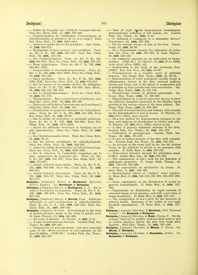 Action de I'oxygene sur I'ald^hyde formiqne dissous. Paris Soc. Chim. Bull., 17, 1897, 938-940. [Transformation de I'aldehydate d'ammoniaque en dthylideneimine et polymeres de ces deux corps.] Paris Soc. Chim. Bull., 17, 1897, 1013-1014. Amines et amides derives des aldehydes. Ann. Chim., 15, 1898, 469-574. Hydramides et bases isomeres (glyoxalidines). Paris, Ac. Sci. C. E., 126, 1898, 343-346; Paris Soc. Chim. Bull., 19, 1898, 173-176. Sur I'hydrocinnamide. Paris, Ac. Sci. C. E., 126, 1898, 648-651; Paris Soo. Chim. Bull., 19, 1898, 270-275. Bases quinoleiques. Paris, Ac. Sci. C. E., 126, 1898, 964-967, 1057. Isoquiuoleine et tetrahydroisoquinoleine. Paris, Ac. Sci. C. E., 126,1898, 1033-1036; Paris Soc. Chim. Bull., 19, 1898, 427-430. Bases pyridiques. Paris, Ac. Sci. C. E., 126, 1898, 1794-1797; Paris Soc. Chim. Bull., 19, 1898, 613-617. Sur les amines et les amides derives des aldehydes. Paris, Ac. Sci. C. E., 127, 1898, 622-625; Ann. Chim., 16, 1899, 103-115, 221-274. Sur le chloral-ammoniaque. Paris Soc. Chim. Bull., 19, 1898, 171-173. Thermocliimie. Bases quinoleiques et hydrures; sels. Paris Soo. Cliim. Bull., 19, 1898, 403-407. —— [Action du sulf hydrate d'ammoniaque sur le methanal.] Paris Soc. Chim. Bull., 19, 1898, 435. Constitution et propriet6s cliimiques de I'^thylid^nei- mine. Paris, Ac. Sci. C. E., 128, 1899, 105-108; Paris Soc. Chim. Bull., 21, 1899, 58-65. ——• Sur le sulfate de methylene ou methylal sulfurique. Paris, Ac. Sci. C. E., 129, 1899, 831-833; Paris Soc. Chim. Bull., 21, 1899, 1055-1059. • Action des aldehydes benzoique et formique sur les sels ammoniacaux. Paris Soc. Chim. Bull., 21, 1899, 7-10. • Sur I'hydrobenzamide chlor^. Paris Soc. Chim. Bull., 21, 1899, 10-11. . ■ Sur les d^riv^s m^talliques du salicylhydramide. Paris Soc. Chim. Bull., 21, 1899, 943-945. Action du sulfate de methylene sur I'alcool benzylique. Paris Soc. Chim. Bull., 21, 1899, 1059-1061. Sur la reduction de I'anhydride tungstique par le zinc : preparation du tungst^ne pur. Paris, Ac. Sci. C. E., 131, 1900, 184-187; Paris Soc. Chim. Bull, 23, 1900, 675-677. Ae^tals d'aloools monovalents. Paris, Ac. Sci. C. E., 131, 1900, 684-686; Paris Soc. Chim. Bull., 23, 1900, 912-915. Acetals d'alcools plurivalents. Paris, Ac. Sci. C. E., 131, 1900, 745-747; Paris Soc. Cliim. Bull., 23, 1900, 915-917. Delepine, [Stepliaiiel Marcel, & Berthelot, Marcellin [Pierre Eugene], See Bertbelot & Delepine. Delepine, [Stepliane] Marcel, & Hallopeau, L. A. Sur la chaleur d'oxydatiou du tungstene. Paris, Ac. Sci. C. E., 129, 1899, 600-603; Paris Soc. Chim. Bull., 21, 1899, 945-948. Delepine, [StSplume] Marcel, & Rivals, Paul. Aldehydes salicylique et paru-oxybenzoique et salicylhydramide. Paris, Ac. Sci. C. E., 129, 1899, 520-523; Paris Soc. Chim. Bull., 21, 1899, 939-943. Delepine, [Augustc] Sheridan. Contributions to the study of nucleus-division, based on the study of prickle cells. Jl. Anat. Physiol., 18, 1884, 442-460. On urate of calcium. Jl. Physiol., 8, 1887, ii-iii. A case of actinomycosis homiuis. London Path. Soc. Trans., 40, 1889, 408-443. Gregarinosis vel psorospermosis, and more especially some of the effects produced by psorospermia on the liver of rabbits. [1889-90.] London Path. Soc. Trans., 41, 1890, 346-397. Case of right l^eral homonymous hemianopsia. Arteriosclerotic softening of left cuneus, etc. London Path. Soc. Trans., 41, 1890, 2-16. ——Is influenza a contagious or a miasmatic disease? Practitioner, 44, 1890, 257-274. On the normal storage of iron in the liver. Practi- tioner, 45, 1890, 94-98. On a fermentation causing the separation of cystin. . Eoy. Soc. Proc, 47, 1890, 198-199; Jl. Anat. Physiol., 24, 1890, 346-348. On cutaneous pigment (as an antecedent of haemo- globins). [1890-91.] Jl. Physiol., 12, 1891 [Proc. 1890), xxvii-xxxiv, (Proc. 1891), viii. Contribution to the study of the vertebrate liver. [1890.] Eoy. Soc. Proc, 49, 1891, 64-66. Psorospermosis as a possible cause of epithelial tumours. Int. Congr. Hyg. Trans. (1891, 2), 85-93. Demonstration of some pathogenic moulds found in inflammatory lesions of the skin, external auditory meatus and lungs, and of the effects of temperature and of pabulum on tlieir growth and vital concurrence. Int. Congr. Hyg. Trans. (1891, 2), 107-110. Pretubercular lesions in phthisis pulmonalis. Int. Congr. Hyg. Trans. (1891, 2), 222-228. Demonstration on a case of tubercular leprosy to show the different characters presented by the Bacillus leprae growing in the various organs of the same patient. Int. Cougr. Hyg. Trans. (1891, 2), 235-238. Deposits of iron in the liver and kidneys, with remarks on the demousti ation of iron in tissues. Jl. Physiol., 12, 1891 (Proc. 1891), xxxv-xxxviii. On a new method for demonstrating glycogen in the liver, and studying its distribution in lobules and cells. Jl. Physiol., 12, 1891 (Proc. 1891), xxxviii-xxxix. A case of primary melanotic sarcoma of the liver. London Path. Soc. Trans., 42, 1891, 161-172. Cultivation of psorospermia. London Path. Soc. Trans., 42, 1891, 371-377. A case of melano-mycosis of the skin, with remarks, etc. London Path. Soc. Trans., 42, 1891, 423-457. An account of the views held by the late Sir Andrew Clabk on the relations of alveoli to air passages, with remarks. Jl. Path. Bact., 2, 1894, 269-272. Tuberculous infection through the alimentary canal. [1895.] Indian Med. Gaz., 30, 1896, 243-246. The examination of cow's milk for the detection of pathogenic properties. Jl. Comp. Path. Therap., 10, 1897, 150-156, 189-206. Some experiments on sterilisation by steam. Jl. State Med., 5, 1897, 549-562. -Bacteriological survey of surface water supplies. Jl. State Med., 6, 1898, 145-150, 193-204, 241-252, 289- 299. Some experiments on the disinfection of rooms by gaseous formaldehyde. Jl. State Med., 6, 1898, 527- 542. Experiments on disinfection by rapid currents of saturated steam at low pressure, and with a new form of steam disinfector. Jl. State Med., 8, 1900, 215-247. The examination of cow's milk for the detection of tubercle bacilli. Summary of the results of over eight hundred examinations. Jl. State Med., 8, 1900, 737- 760. Delepine, [Auguste'] Sheridan, & Brunton, (Sir) T[homas] Lauder. See Brunton & Delepine. Bel^plne, [Atiguste] Sheridan, & Dent, Clinton T. On the changes observed in healthy medium-sized arteries and in tendon ligatures during the first four weeks after ligation. Med.-Chir. Trans., 74, 1891, 367-440. Delepine, [Auguste~\ Sheridan, & Mann, J. Dixon. See Mann & Deldpine. Delepine, [Auguste] Sheridan, & Bansome, Arthur. See Bansome & Delepine.