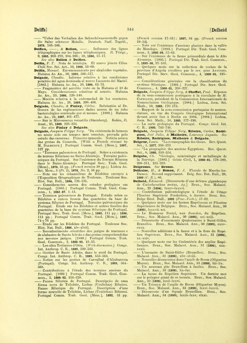 ■ *Ueber das Verbalten des Schwefelwasserstoffs gegen die Salze schwerer Metalle. Deutsch. Natf. Tagebl., 1879, 185-186. Deliieu, , & Bellon, . Influence des lignes t616graphiques sur les lignes tel6phoniques. Jl. Telegr., 9, 1885, 269-270, 284-286; 10, 1886, 16-17. See also Bellon & Deliieu. Delfin, F. T. Nota de ictiolojia. El nuevo jenero Cilus. Chili Soc. Sci. Act., 10, 1900, 53-60. Deltin, Manuel. Envenenaiuiento por alcaloides vegetales. Habana Ac. An., 30, 1893, 506-517. Delgado, Claudia. Informe relative a las condiciones potables del agua destinada al nnevo Lazareto del Mariel. [1885.] Habana Ac. An., 23, 1886, 62-72. Fragmentos del aerolito visto en la Habana el 10 de Mayo. Cousideraciones relativas al asuuto. Habana Ac. An., 23, 1886, 126-140. Mocion relativa a la enfermedad de los cocoteros. Habana Ac. An, 26, 1889, 396-406. Delgado, Claudio, & rinlay, Carlos. Kefutaciou al Dr. GiBiEB de las explicaciones dadas acerca de un tubo bacteriologico sembrado por el mismo. [1888.] Habana Ac. An., 24, 1887, 461-477. Sur le Micrococcus versatilis (Sternberg). Kobin, Jl. Anat., 25, 1889, 223-224. See also rinlay & Delgado. Delgado, Joaquim Filippe Ncry. *Da existeneia do homem no nosso solo em tempos mui remotos, provada pelo estudo das cavernas. Primeiro opuscule. Noticia acerca das grutas da Cesareda. [With a French resume by M. Dalhunty.] Portugal Comm. Geol. [Mem.], 1867, 127 pp. *Terrenos paleozoicos de Portugal. Sobre a existeneia do terreno Siluriano no Baixo-Alemtejo. Terrains paleo- zoiques du Portugal. Sur I'existence du Terrain Silurian dans le Baixo-Alemtejo. Portugal Sect;. Trab. Geol. [Mem]., 1876, 35 pp , {French version 38 pp.); Lisboa Ac. Sci. Mem., 5 (Pt. 2), 1878, No. 2, 56 pp. Note sur les echantillons de Bilobites envoyes a I'Exposition G^ographique de Toulouse. Toulouse Soc. Hist. Nat. Bull., 1884, 126-131. Considerafoes acerca dos estudos geologicos em Portugal. [1885.] Portugal Comm. Trab. Geol. Com- mun., 1, 1883-87, 1-13. Terrenos paleozoicos de Portugal. Estudo sobre os Bilobites e outros fosseis das quartzites da base do systema Silurico de Portugal. Terrains paleozoiques du Portugal. Etude sur les Bilobites et autres fossiles des quartzites de la base du systeme Silurique du Portugal. Portugal Sec?. Trab. Geol.' [Mem.], 1885, 111 pp.; 1886, 113 pp.; Portugal Comm. Trab. Geol. [Mem.], 1887, 74 4; 76 pp. Etude sur les Bilobites du Portugal. Toulouse Soc. Hist. Nat. Bull., 1886, xlv-xlviii. Eeconhecimento .'^cientifico dos jazigos de marmore e de alabastro de Santo Adriao e das grutas comprehendidas nos mesmos jazigos. [1888.] Portugal Comm. Trab. Geol. Commun., 2, 1888-92, 45-65. Les silex Tertiaires d'Otta. [Willi discussion.'] Congr. Int. Anthrop. C. E., 1889, 529-533. Grottes de Santo Adriao, dans le nord du Portugal. Congr. Int. Anthrop. C. E., 1889, 553-563. Notice sur les grottes de Carvalhal d'Aljubarrota (Portugal). Congr. Int. Anthrop. C. R., 1889, 564- 568. Contributions a I'etude des terrains anciens du Portugal. [1892.] Portugal Comm. Trab. Geol. Com- mun., 2, 1888-92, 216-228. Fauna Silurica de Portugal. Descripc^ao de uma forma nova de Trilobite, Lichas (Uralichas) Eibeiroi. Faune Silurique du Portugal. Description d'une forme nouvelle de Trilobite, Lichas (Uralichas) Eibeiroi. Portugal Comm. Trab. Geol. [Mem.], 1892, 31 pp. {French version 17-31) ; 1897, 34 pp. {French version 19-34). Note sur I'existence d'anciens glaciers dans la vallee du Mondego. [1895.] Portugal Dir. Trab. Geol. Com- mun., 3, 1895-98, 55-83. Sur I'existence de la faune primordiale dans le Alto Alemtejo. [1895.] Portugal Dir. Trab. Geol. Commun., 3, 1895-98, 97-103. Quelques mots sur la collection de roches de la province d'Angola recoltees par le rev. pere Antdnes. Portugal Dir. Serv. Geol. Commun., 4, 1900-01, 195- 201. Considerations generales sur la classification du systeme Silurique. [1901.] Portugal Dir. Serv. Geol. Commun., 4, 1900-01, 208-227. Delgado, Joaquim Filippe Nery, & Choffat, Paul. Eeponse de la sous-commission portugaise a la circulaire de M. Capellini, president de la Commission Internationale de Nomenclature Geologique. [1884.] Lisboa, Jorn. Sci. Math., 10, 1885, 170-175. Eapport de la sous-commission portugaise de nomen- clature, en vue du Congres Geologique International devant avoir lieu a Berlin en 1884. [1884.] Lisboa, Jorn. Sci. Math., 10, 1885, 177-190. La carte geologique du Portugal. Congr. Geol. Int. C. R., 1900, 743-746. Delgado, Joaquim Filippe Nery, Ribeiro, Carlos, Bodri- gues, Jose Julio, & Malbeiro, Loureiiro Augusta. See Ribeiro, Rodrigues, Malbeiro & Delgado. Delgeur, I/om;.s. *La cosmographie des Gi'ecs. Eev. Quest. Sci., 1, 1877, 2.50-273. *La geographic des anciens Egyptiens. Rev. Quest. Sci., 8, 1880, 539-654. Delgobe, Ch. *Geologie, mineralogie et metallurgie de la Norvege. [1881.] Genie Civil, 1, 1880-81, 178-180, 208-211, 231-233. Delgrosso. See Grosso. Delhaise, H., & Simon, F. J. Florule de Marche-les- Dames. Second supplement. Belg. Soc. Bot. Bull., 28, 1889 (C. R.), 86. Delheid, Edouard. [Decouverte d'une defense gigantesque de Coelorhynchus rectus, Jy.] Brux., Soc. Malaeol. Ann., 29 (1894), Ixxxv-lxxxvi. Contribution paleontologique a I'etude de I'etage Pliocene Superieur Poederlien, a Anvers. Brux. Soc. Beige G6ol. Bull., 1895 {Proc.-Verb.), 57-62. Quelques mots sur les faunes Eupelienne et Pliocene Sup^rieures de Belgique. Brux., Soc. Malaeol. Ann., 30 (1895), Ixxxvii-xci. Le Homarus Percyi, van Beneden, du Eupelien. Brux., Soc. Malaeol. Ann., 30 (1895), xci-xciii. Decouverte d'ossements Quaternaires a Saint-Gilles, Bruxelles. Brux., Soc. Malaeol. Ann., 30 (1895), cxxv- cxxx. Nouvelles additions a la fauue et a la flore du Eupe- lien Superieur. Brux., Soc. Malaeol. Ann., 31 (1896), xx-xxiv. Quelques mots sur les Coelenteres des argiles Eupe- liennes. Brux., Soc. Malaeol. Ann., 31 (1896), xxx- xxxii. L'ossuaire de Saint-Gilles (Bruxelles). Brux., Soc. Malaeol. Ann,, 31 (1896), xliv-xlviii. Nouvelles decouvertes dans I'argile de Boom (Oligocene Moyen). Brux., Soc. Malaeol. Ann., 33 (1898), liii-lix. Un nouveau gite Bruxellien a Ixelles. Brux., Soc. Malaeol. Ann., 33 (1898), lix-lxi. La faune du Eupelien Superieur. Un dernier mot sur le polypier geant de ce terrain. Brux., Soc. Malaeol. Ann., 33 (1898), Ixxii-lxxvi. Un Trionyx de I'argile de Boom (Oligocene Moyen). Brux., Soc. Malaeol. Ann., 33 (1898), Ixxvi-lxxvii. Decouverte d'un Squale Bruxellien. Brux., Soc, Malaeol. Ann., 34 (1899), Ixxiii-lxxv, clxxi.