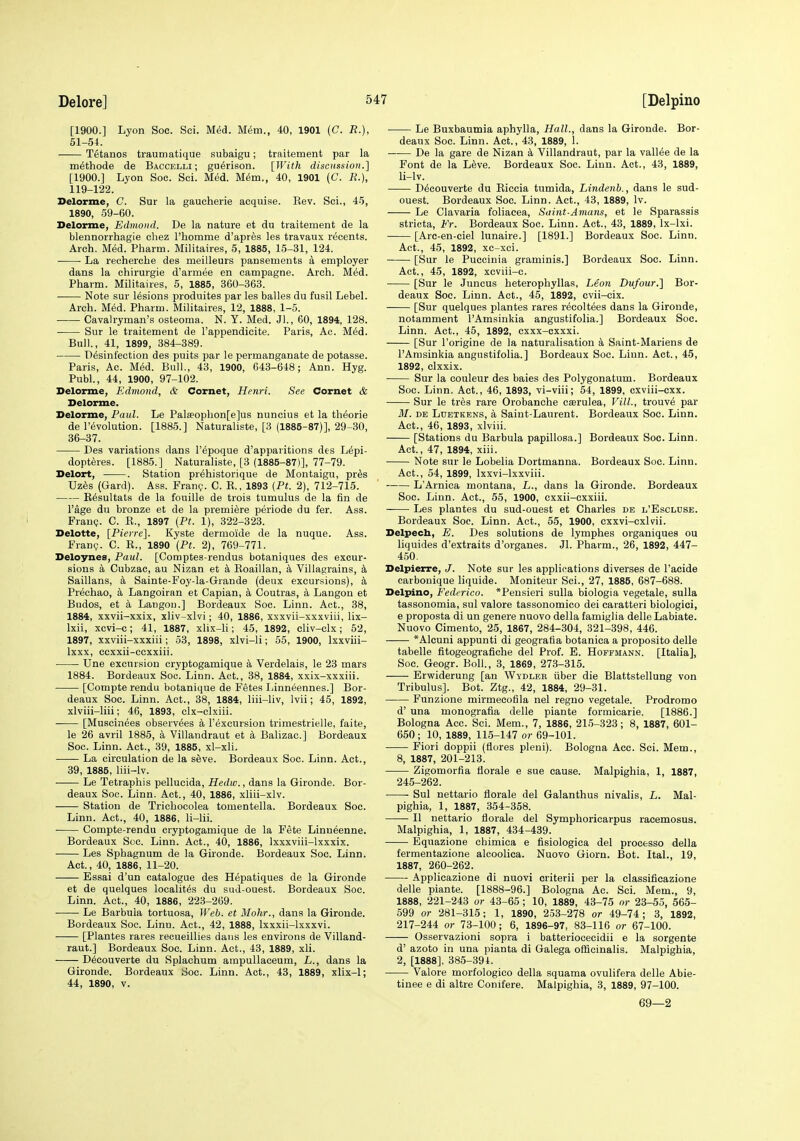 [1900.] Lyon Soc. Sci. M«5d. Mem., 40, 1901 (C. R.), 51-54. Tetanos traumatique subaigu; traitement par la m^thode de Baccelli ; gu^rison. [With discussion.] [1900.] Lyon Soc. Sci. Med. M^m., 40, 1901 (C. R.), 119-122. Belorme, C. Sur la gaucherie acquise. Kev. Sci., 45, 1890, 59-60. Delorme, Edmoiid. De la nature et du traitement de la blennorrhagie chez Thomme d'apres les travaux recents. Arch. Med. Pharm. Militaires, 5, 1885, 15-31, 124. • ■ La recherche des meilleurs pansements a employer dans la chirurgie d'armee en campagne. Arch. Med. Pharm. Militaires, 5, 1885, 360-363. Note sur lesions produites par les balles du fusil Lebel. Arch. Med. Pharm. Militaires, 12, 1888, 1-5. Cavalryman's osteoma. N. Y. Med. Jl., 60, 1894, 128. • Sur le traitement de I'appendicite. Paris, Ac. M6d. Bull., 41, 1899, 384-389. Disinfection des puits par le permanganate de potasse. Paris, Ac. Med. Bull., 43, 1900, 643-648; Ann. Hyg. Publ., 44, 1900, 97-102. Delorme, Edmond, & Cornet, Henri. See Cornet & Delorme. Delorme, Paul. Le Pal£eophon[e]us nuncius et la thiorie de revolution. [1885.] Naturaliste, [3 (1885-87)], 29-30, 36-37. Des variations dans I'ipoque d'apparitions des Lipi- dopteres. [1885.] Naturaliste, [3 (1885-87)], 77-79. Delort, . Station prihistorique de Montaigu, pr^s Uz6s (Gard). Ass. Fran?. C. R., 1893 (Ft. 2), 712-715. E^sultats de la fouille de trois tumulus de la fin de I'age du bronze et de la premiere periode du fer. Ass. Franc?. C. E., 1897 {Pt. 1), 322-323. Delotte, [Pierre]. Kyste dermoide de la nuque. Ass. Fran?. C. R., 1890 {Pt. 2), 769-771. Deloynes, Paul. [Comptes-rendus botaniques des excur- sions k Cubzac, au Nizan et a Roaillan, a Villagrains, k Saillans, k Sainte-Foy-la-Grande (deux excursions), k Prechao, a Langoiran et Capian, ^i, Coutras, a Langon et Budos, et a Langou.] Bordeaux Soc. Linn. Act., 38, 1884, xxvii-xxix, xliv-xlvi; 40, 1886, xxxvii-xxxviii, lix- Ixii, xcvi-c; 41, 1887, xlix-li; 45, 1892, cliv-clx; 52, 1897, xxviii-xxxiii; 53, 1898, xlvi-li; 55, 1900, Ixxviii- Ixxx, ccxxii-ecxxiii. Une excursion cryptogamique a Verdelais, le 23 mars 1884. Bordeaux Soc. Linn. Act., 38, 1884, xxix-xxxiii. [Compte rendu botanique de Fetes Linneennes.] Bor- deaux Soc. Linn. Act., 38, 1884, liii-liv, Ivii; 45, 1892, xlviii-liii; 46, 1893, clx-clxiii. [Muscinees observees a I'excursion trimestrielle, faite, le 26 avril 1885, a Villandraut et k Balizac] Bordeaux Soc. Linn. Act., 39, 1885, xl-xli. La circulation de la seve. Bordeaux Soc. Linn. Act., 39, 1886, liii-lv. Le Tetraphis pellucida, Hedw., dans la Gironde. Bor- deaux Soc. Linn. Act., 40, 1886, xliii-xly. Station de Trichocolea tomentella. Bordeaux Soc. Linn. Act., 40, 1886, li-lii. Compte-rendu cryptogamique de la Fete Linuienne. Bordeaux Soc. Linn. Act., 40, 1886, Ixxxviii-lxxxix. Les Sphagnum de la Gironde. Bordeaux Soc. Linn. Act., 40, 1886, 11-20. Essai d'un catalogue des Hepatiques de la Gironde et de quelques localit6s du suj-ouest. Bordeaux Soc. Linn. Act., 40, 1886, 223-269. Le Barbula tortuosa, Web. et Mohr., dans la Gironde. Bordeaux Soc. Linu. Act., 42, 1888, Ixxxii-lxxxvi. [Plantes rares recueillies dans les environs de Villand- raut.] Bordeaux Soc. Linn. Act., 43, 1889, xli. D6couverte du Splachum ampullaceum, L., dans la Gironde. Bordeaux Soc. Linn. Act., 43, 1889, xlix-1; 44, 1890, V. Le Buxbaumia aphylla, Hall., dans la Gironde. Bor- deaux Soc. Linn. Act., 43, 1889, 1. De la gare de Nizan a Villandraut, par la valine de la Font de la Live. Bordeaux Soc. Linn. Act., 43, 1889, li-lv. Dicouverte du Riccia tumida, Lindenb., dans le sud- ouest. Bordeaux Soc. Linn. Act., 43, 1889, Iv. Le Clavaria foliacea, Saint-Amans, et le Sparassis stricta, Fr. Bordeaux Soc. Linn. Act., 43, 1889, Ix-lxi. [Arc-en-ciel lunaire.] [1891.] Bordeaux Soc. Linn. Act., 45, 1892, xc-xci. [Sur le Puccinia graminis.] Bordeaux Soc. Linn. Act., 45, 1892, xcviii-c. [Sur le Juncus heterophyllas, Leon Dufour.] Bor- deaux Soc. Linn. Act., 45, 1892, cvii-cix. [Sur quelques plantes rares recoltees dans la Gironde, notamment I'Amsinkia angustifolia.] Bordeaux Soc. Linn. Act., 45, 1892, cxxx-cxxxi. [Sur I'origine de la naturalisation k Saint-Mariens de I'Amsinkia angustifolia.] Bordeaux Soc. Linn. Act., 45, 1892, clxxix. Sur la couleur des baies des Polygonatum. Bordeaux Soc. Linn. Act., 46, 1893, vi-viii; 54, 1899, cxviii-cxx. Sur le tres rare Orobanche caerulea, VilL, trouve par il/. DE LuETKENS, a Saiut-Laurcnt. Bordeaux Soc. Linn. Act., 46, 1893, xlviii. [Stations du Barbula papillosa.] Bordeaux Soc. Linn. Act., 47, 1894, xiii. Note sur le Lobelia Dortmanna. Bordeaux Soc. Linn. Act., 54, 1899, Ixxvi-lxxviii. L'Arnica montana, L., dans la Gironde. Bordeaux Soc. Linn. Act., 55, 1900, exxii-cxxiii. Les plantes du sud-ouest et Charles de l'Escluse. Bordeaux Soc. Linn. Act., 55, 1900, cxxvi-cxlvii. Delpech, E. Des solutions de lymphes organiques ou liquides d'extraits d'organes. Jl. Pharm., 26, 1892, 447- 450, Delpierre, J. Note sur les applications diverses de I'acide carbonique liquide. Moniteur Sci., 27, 1886, 687-688. Delpino, Federico. *Pensieri suUa biologia vegetale, sulla tassonomia, sul valore tassonomico dei caratteri biologioi, e proposta di un genere nuovo della famiglia delle Labiate. Nuovo Cimento, 25, 1867, 284-304, 321-398, 446. *Alcuni appunti di geogratia botanica a proposito delle tabelle fitogeografiche del Prof. E. Hoffmann. [Italia], Soc. Geogr. Boll., 3, 1869, 273-315. Erwiderung [an Wydler iiber die Blattstellung von Tribulus]. Bot. Ztg., 42, 1884, 29-31. Funzione mirmecofila nel regno vegetale. Prodromo d' una monografia delle piante formicarie. [1886.] Bologna Acc. Sci. Mem., 7, 1886, 215-323; 8, 1887, 601- 650; 10, 1889, 115-147 or 69-101. Fiori doppii (fiores pleni). Bologna Acc. Sci. Mem., 8, 1887, 201-213. Zigomorfia tlorale e sue cause. Malpighia, 1, 1887, 245-262. Sul nettario florale del Galanthus nivalis, L. Mal- pighia, 1, 1887, 354-358. II nettario florale del Symphoricarpus racemosus. Malpighia, 1, 1887, 434-439. Equazione chimica e fisiologica del processo della fermentazione alcoolica. Nuovo Giorn. Bot. Ital., 19, 1887, 260-262. Applicazione di nuovi criterii per la classificazione delle piante. [1888-96.] Bologna Ac. Sci. Mem., 9, 1888, 221-243 or 43-65 ; 10, 1889, 43-75 nr 23-55, 565- 599 or 281-315; 1, 1890, 253-278 or 49-74; 3, 1892, 217-244 or 73-100; 6, 1896-97, 83-116 or 67-100. Osservazioni sopra i batteriocecidii e la sorgente d' azoto in una pianta di Galega officinalis. Malpighia, 2, [1888], 385-391. Valore morfologico della squama ovulifera delle Abie- tinee e di altre Conifere. Malpighia, 3, 1889, 97-100. 69—2