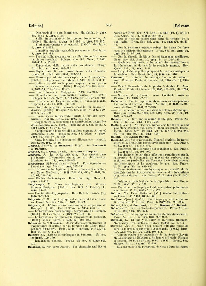 Osservazioni e note botaniche. Malpighia, 3, 1889, 337-357; 4, 1890, 3-33. • Sulla impollinazione dell' Arum Dracunculus, L. [1890.] Malpighia, 3, 1889, 385-395; 4, 1890, 134-135. Fiori moiiocfentrici e policentiici. [1890.] Malpighia, 3, 1889, 479-492. Contribuzione alia teoria della pseudaiizia. Malpighia, 4, 1890, 302-312. ■ Pensieri sulla metamorfosi e sulla idiomorfosi presso le piante vascolaii. Bologna Acc. Sci. Mem., 2, 1891, 101-117 or 37-53. Esposizione della teoria della pseudanzia. Congr. Bot. Int. Atti, 1892, 205-213. Esposizione di una nuova teoria della fiUotassi. Congr. Bot. Int. Atti, 1892, 213-233. Eterocarpia ed eteromericarpia nelle Angiosperme. [1893.] Bologna Acc. Sci. Mem., 4, 1894, 27-68 or 3-44. Sulla viviparita nelle piante superiori e nel genere  Remusatia, Sc/(o«j. [1895.] Bologna Acc. Sci. Mem., 5, 1895-96, 271-279 or 49-57. Studi fillotassici. Malpighia, 9, 1895, 185-203. Dimorfismo del Eanunculus fiearia, L. [1897.] Bologna Acc. Sci. Mem., 6, 1896-97, 6^5-710 or 281-306. Dicroismo nelF Euphorbia Peplis, L., e in altre piante. Napoli, Rend., 36, 1897, 133-138. —— Studi di geografia botanica secondo un nuovo in- dirizzo. [1898.] Bologna Acc. Sci. Mem., 7, 1897, 329- 358 or 121-150. ■ Nuove specie mirmecofile fornite di nettarii estra- nuziali. Napoli, Rend., 37, 1898, 330-334. Rapporti tra la evoluzione e la distribuzione geografica delle Ranuncolacee. [1899.] Bologna Acc. Sci. Mem., 8, 1899-1900, 17-66 or 11-60. • Comparazione biologica di due flore estreme Artica ed Antartica. [1900.] Bologna Acc. Sci. Mem., 8, 1899- 1900, 527-564 or 189-226. Cn-ca la teoria delle spostazioni fillotassiche. Napoli, Rend., 39, 1900, 43-46. Delpino, Federico, & Bernaroli, Ulgo]. See Bernaroli & Delpino. Delpino, G., & Celli, Avgelo. See Celli & Delpino. Delplace, J. La pyrite cuivreuse. Sou emploi dans I'industrie. L'extraction du cuivre par chloruration. Moniteur Sci., 14, 1900, 806-808. Delplanque, Eldmond Augustc Joseph]. For biography see Douai Sue. Agr. Mem., 2, 1889, 527-540. *[Notes meteorologiques.] Douai. France Soc. Meteo- rol. Nouv. MeteoroL, 1, 1868, 238, 258, 287; 2, 1869, 37, 40, 67, 288-289. Etudes teratologiques. Douai Soc. Agr. M6m., 1, 1885, 43-116. Delplanque, P. Notes t6ratologiques. iii. Monstre humain derodyme. [1888.] Rev. Biol. N. France, [1], 1889, 95-101.' —— Une famille d'hypospades. Rev. Biol. N. France, [2], 1890, 327-328. Delponte, G. B. For biographical notice and list of works see Torino Acc. Sci. Atti, 31, 1895, 18-22. Delporte, A. L'observatoire astronomique temporaire de Hamipre. [1884.] Ciel et Terre, 5, 1885, 393-401. L'observatoire astronomique temporaire de Lommel. [1886.] Ciel et Terre, 7 (1886-87), 409-415. L'observatoire astronomique temporaire de Nieuport. [1888.] Ciel et Terre, 9 (1888-89), 423-429. Delporte, A., & Gillis, L. Observations astronomiques et magn^tiques executees sur le territoire de I'Etat Ind^- pendant du Congo. Brux., M6m. Couronn. (4° Ed.), 53, 1893-94, No. 6, 112 pp. Delprat, Th. Effects of earthquake in Sumatra. Nature, 52 (1895), 129-130. Remarkable sounds. [1896.] Nature, 53 (1895-96), 510. Delsaulx, (le rev. jjere) Joseph. For biography and list of works see Brux. Soc. Sci. Ann., 15, 1891 [Ft. 1), 86-91; Rev. Quest. Sci., 29, [1891], 585-588. Sur la tension superficielle dans la th^orie de la capillarity. Brux. Soc. Sci. Ann., 10, 1886 {Pt. 2), 43- 74. Sur la tension ^lectrique suivant les lignes de force dans les milieux dielectriques. Brux. Soc. Sci. Ann., 12, 1888 {Pt. 2), 97-104. Sur la theorie cinetique des phenom^nes eapillaires. Brux. Soc. Sci. Ann., 12, 1888 (Pt. 2), 105-120. Quelques applications du calcul des probabilit^s k la demonstration de verites de certitude morale. Rev. Quest. Sci., 28, 1890, 5-36. • La probabilite philosophique et la nature cinetique de la chaleur. Rev. Quest. Sci., 28, 1890, 484-516. Delsaux, C. Note sur le metrage des tas de cailloux. Ann. Conduct. Ponts et Chauss,, 28, 1884 (Pt. 1), 184- 136. Calcul el6mentaire de la poutre h, double T. Ann. Conduct. Ponts et Chauss., 32, 1888, 460-466; 34, 1890, 63-75. Niveaux de precision. Ann. Conduct. Ponts et Chauss., 33, 1889, 72-73. Delsaux, E. Sur la respiration des cliauves-souris pendant leur sommeii hibernal. Brux., Ac. Bull., 8, 1884, 85-94; Arch, de Biol., 7, 1887, 207-215. Sur le rythme muscnlaire dans le t6tanos strychnique. Brux., Ac. Bull., 22, 1891, 538-542; Arch, de Biol., 12, 1892, 569-572. Delsol, . Sur une machine thermique. Paris, Ac. Sci. C. R., 123, 1896, 1256-1258. Delta [Pse^td.]. An electrical hypothesis for the solar and planetary systems, and some of their associated pheno- mena. Elect. Rev., 42, 1898, 72-74, 138-141, 283-284, 460-462, 491-492; 43, 1898, 655. Delteil. See Ardin-Delteil. Delttail, [Paul Louis Edouard]. Expos6 pratique du traite- ment de la diphtherie par les hydrocarbures. Ass. Franij. C. R., 1884 {Pt. 2), 448-452. Ulceration diphtheroide de la coqueluche. Ass. Franp. C. R., 1884 {Pt. 2), 498-500. Prophylaxie de certaines affections parasitaires par la saturation de I'^conomie au moyen des carbures non toxiques, en particulier par I'essence de ter^benthine ou ses homologues et les goudrons de gaz. Ass. Fran?. C. R , 1884 {Pt. 2), 649-6.52. D'un traitement prophylactique et curatif de la dipht^rie par les hydrocarbures (essence de terebenthine et goudron de gaz)'. Ass. Franc. C. R., 1889 {Pt. 1), 345- 346. Origine oinythologique de la dipht^rie. Ass. Fran?. C. R., 1890 {Pt. 1), 261. Traitement antiseptique local de la phtisie pulmonaire. Ass. Fran?, C. R., 1892 {Pt. 1), 273. Deltour, Em. Ueber RafKnose. [Tr.] Ztschr. Ver. Riiben- zuckerind., 43, 1893, 1054-1060. De Luc, J[e((H] A[-ndre]. ■ For biography and works see Birmiiigliam Phil. Soc. Proc, 6 (1887-89), 281-295. Delval, Leon, & Surmont, H. See Surmont & Delval. Delvalez, G. Sur les electrodes parasites. Paris, Ac. Sci. C. R., 121, 1895, 492-494. Delvalez, L. Photographies oolorees obtenues directement. Paris, Ac. Sci. C. R , 127, 1898, 207-208. Delvalle, L. El frio y el calor en la teoria dinamica. Montevideo, Obs. Meteoiol. Bol., 3, [1891], No. 7, 4-9. Delvaux, Emile. *Sur deux femurs humains recueillis flans la tourbe aux environs d'Audenarde. [1883.] Brux. Soc. Anthrop. Bull., 2, 1884, 108-114. Compte-rendu des excursions de la Society Royale Malacologique de Belgique k Audenarde, Renaix, Flobecq et Tournai du 14 au 17 aout 1884. [1885.] Brux., Soc. Malacol. Ann., 19 (1884), .5.5-136. [La decouverte de phosphate de chaux dans les stages