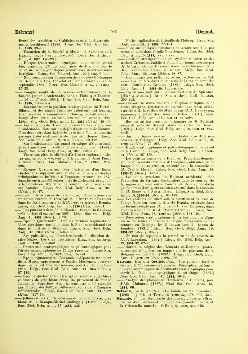 Bruxellien, Asschien et Scaldisien et celle de divers gise- ments fossiliferes.] [1884.] Li^ge, Soc. G^ol. Belg. Ann., 12, 1885, 39-40. Excursion de la Society a Mesvin, a Spiennes et a Harmignies, le 3 septembre 1885. Brux. Soc. Anthrop. Bull., 4, 1885, 176-208. —— Epoque Qnaternaire. Quelques mots sur le grand bloc erratique d'Oudenbosch pres de Breda et sur le d^pot de roches granitiques scandinaves decouvert dans la region. Brux., Soc. Malncol. Ann., 20 (1885), 6-14. Note succincte sur Texcursion de la Societe Geologique de Belgique a Spa, Stavelot et Lammersdorf en aout- septembre 1885. Brux., Soc. Malacol. Ann., 20 (1885), 15-23. ■ Compte rendu de la session extraordinaire de la Society, [tenue a Audenarde, Kenaix, Flobecq et Tournai, du 14 au 17 aout 1884]. Li^ge, Soc. G^ol. Belg. Ann., 12, 1885, xxix-clxii. Documents sur la position stratigraphique du Terrain Silurien et des stages Tertiaires Inferieurs qui forment le sous-sol de la commune de Flobecq, recueillis lors du forage d'un puits artesien, execute en octobre 1884. Li^ge, Soc. Geol. Belg. Ann., 12, 1885 (Mem.), 29-40. Les alluvions de I'Escaut et les tourbieres aux environs d'Audenarde. Note sur un depot d'ossements de Mammi- f^res decouvert dans la tourbe avec deux femurs humains associ^s k des instruments de I'age neolithique. Li^ge, Soc. Geol. Belg. Ann., 12, 1885 (Mem.), 140-172. Sur I'exhumatiou du grand erratique d'Oudenbosch et sa tran.^lation au college de cette commune. [1885.] Li^ge, Soc. Geol. Belg. Ann., 13, 1886, xliv-xlvi. Visite aux gites fossiliffires d'Aeltre et exploration des travaux en cours d'execution a la colline de Saint-Pierre k Gand. Brux., Soc. Malacol. Ann., 21 (1886), 274- 296., Epoque Quaternaire. Sur I'existeuce d'un limon Quaternaire sup6rieur aux depots caillouteux a Elephas primigenius et inMrieur k I'ergeron, reconnu en 1875 dans les environs d'Overlaer, pres de Tirlemont, et signale k la Societe en 1877 dans une communication iuseree en ses Annales. Li^ge, Soc. G6o\. Belg. Ann., 13, 1886 (Mem.), 40-47. Les puits artesiens de la Flandre. Observations sur un forage execute en 1885 par M. le B° O. van Ertborn dans les etablissements de 3I3I. Dupont freres, a Kenaix. Liege, Soc. Geol. Belg. Ann., 13, 1886 (Mem.), 48-64. Les puits artesiens de la Flandre. Forage du Katsberg pres de Cassel execute en 1885. Liege, Soc. Geol. Belg. Ann., 13, 1886 (Mem.), 65-70. Epoque Quaternaire. Sur les derniers fragments de blocs erratiques recueillis dans la Flandre occidentale et dans le uord de la Belgique. Liege, Soc. Geol. Belg. Ann., 13, 1886 (Me'm.), 158-182. Age paleolithique. Premiers essais d'utilisation des silex eclat^s. Les silex mesviniens. Brux. Soc. Anthrop. Bull., 6, 1887, 333-352. Documents stratigraphiques et paleontologiques pour r^tude monographique de I'etage Ypresien. Liege, Soc. G6ql. Belg. Ann., 14, 1887 (Mem.), 57-74. —— Epoque Quaternaire. Les anoiens depots de transport de la Meuse, appartenant a I'assise Moseenne, observes dans les ballastieres de Gelieren, pr^s Genok, en Cam- pine. Liege, Soc. Geol. Belg. Ann., 14, 1887 (Mem.), 87-116. Epoque Quaternaire. Description sommaire des blocs colossaux de gr^s blanc cristallin, provenant de I'etage Landenien Superieui-, dont la rencontre a ete signalee par I'auteur, des 1867, en diilerents points de la Campine Umbourgeoise. Liege, Soc. Geol. Belg. Ann.. 14, 1887 (Mem.), 117-130. [Observations sur la question du poudingue avec gres blanc de la Baraque-Michel (Jalhay).] [1887.] Li6ge, Soc. Gio\. Belg. Ann., 15, 1888, xxii. Notice explicative de la feuille de Flobecq. Brux. Soc. Anthrop. Bull., 7, 1888, 22-164. Note sur quelques Crustaces nouveaux recueillis par nous, in situ, dans I'argile Ypresienne. Liege, Soc. G^ol. Belg. Ann., 15, 1888, Ixxvii-lxxviii. Position stratigraphique du syst6me Silurien et des assises Cr^tacees, etablie a I'aide d'un forage execute par M. le baron O. van Ertborn, dans les t?tablissements de 3IM. Veelinden freres, a Kenaix. Liege, Soc. Geol. Belg. Ann., 15, 1888 (Mem.), 68-87. Communication preliminaire sur I'extension du Cal- caire Carbonifere dans le sous-sol de la region comprise entre Tournay et Kenaix. [1889.] Li6ge, Soc. Geol. Belg. Ann., 16, 1888-89, Ixxxviii-xc. tin dernier mot sur I'homme Tertiaire de Spiennes. [With discusgion.] Brux. Soc. Anthrop. Bull., 9, 1890, 200-212. D^couverte d'une molaire d'Elephas antiquus et de restes d'especes Quaternaires eteintes dans les alluvions stratifi^es de la colline de Mesvin, par M. A. Lemonnier, ingenieur, directeur des usines de Belian. [1891.] Li6ge, Soc. Geol. Belg. Ann., 18, 1890-91, xc-xciv. Sur un caillou erratique, originaire du St.-Gothard, recueilli pr6s de Beverst, dans la vallee du Demer. [1891.] Liege, Soc. Geol. Belg. Ann., 18, 1890-91, xcv- xcviii. Sur un tertne nouveau du Quaternaire Tnferieur observe en Belgique. Liege, Soc. G^ol. Belg. Ann., 18, 1890^91 (Mem ), 75-105. Etude stratigraphique et paleontologique du sous-sol de la Campine. Liege, Soc. Geol. Belg. Ann., 18, 1890- 91 (Mem.), 107-156. Les puits art(5siens de la Flandre. Premieres donnees sur le sous-sol du territoire d'Anseghem, obtenues par le forage d'un puits artesien, execute dans la brasserie de 31. Cyrille Heyse. Li6ge, Soc. Geol. Belg. Ann., 18, 1890- 91 (Me:m.), 157-163. ■ Les puits artesiens du Hainaut occidental. Sur I'extension du Caleaire Carbonifere dans le sous-sol de la region comprise entre Tournai et Kenaix, constat^e par le forage d'un puits art6sien execute dans la brasserie de M. Boucart, a Arc-Ainieres. Liege, Soc. G6ol. Belg. Ann., 18, 1890-91 (Me'm.), 165-179. Les cailloux de silex roules constituant la base de I'etage Ypresien sous la ville de Kenaix, observes dans uu forage execute par M. le baron O. van Ertborn, dans I'etablissement de 31. J. Dopchie-Denone. Li6ge, Soc. G^ol. Belg. Ann., 18, 1890-91 (3Iem.), 181-193. Description stratigraphique et paleontologique d'une assise de sables inferieurs a I'argile Ypresienne repre- sentant en Belgique les Oldhaven beds du bassin de Londres. [1891.] Liege, Soc. Geol. Belg. Ann., 19, 1891- 92 (3Iem.), 83-97. Un mot de r6ponse a la revendication de priority de M. J. LADBifeRE. [1892.] Liege, Soc. G^ol. Belg. Ann., 19, 1891-92, 62-65. Nature et origine des elements caillouteux Quater- naires qui s'etendent en nappes sur les plateaux de la Belgique occidentale. [1892.] Li^ge, Soc. G6ol. Belg. Ann., 19, 1891-92 (3Iem.), 223-266. Delvaux, Kmile, & Ortlieb, Jean. Les poissons fossiles de I'argile Ypresienne de Belgique. Description paleonto- logique accompaguee de documents stratigraphiques pour servir a I'etude monographique de cet etage. [1887.] Nord Soc. Geol. Ann., 15, 1888, 50-66. Analyse des phosphates Tertiaires de Chievres, pr^s d'Ath, Hainaut. [1887.] Nord Soc. Geol. Ann., 15, 1888, 66., Delvaux, Kmile (et alii). [Le bolide du 21 novembre.] [1895-96.] Ciel et Terre, 16 (1895-96), 478, 606, 534. Demade, P. Le statoblaste des Phylactolemates (Bryo- zoaires d'eau douce) etudie chez I'Alcyonella fungosa et la Cristatella mucedo. Cellule, 8, 1892, 333-379.