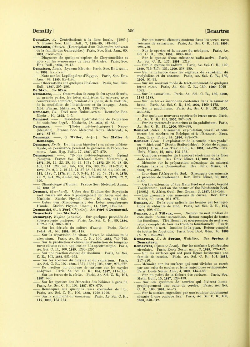 Demailly, A. Contributions Ti la tlore locale. [1885.] N. France See. Linn. Bull., 7, 1884-85, 343-346. Demaison, Charles. [Description d'un Col^opt^re nouveau de la famille des Galerucida.] Paris, Soc. Ent. A.nn., 60, 1891, cxciv-cxov. Diagnoses de quelques especes_ de Chrysomdlides et note sur les synonymies de deux Elytrides. Paris, Soc. Ent. Bull., 1896, l'i-13. Demaison, Loi<i.s. Lyosena Eleusis. Paris, Soc. Ent. Ann., 8, 1888, Ixvi-lxvii. Note sur les Lepidopteres d'Egypte. Paris, Soc. Ent. Ann., 64, 1895, lix-lxiii. Observations sur quelques Phalenes. Paris, Soc. Ent. Bull., 1897, 295-296. De nsan. See IKCan. Demandre, . Observation de coup de feu ayant d^truit, en grande partie, les lobes anterieurs du cerveau, avec conservation complete, pendant dix jours, de la motilite, de la sensibilite, de I'intelligence et du laugage. Arch. M6d. Pharm. Militaires, 3, 1884, 329-338. Demandt, Ph. Drei neue Kubus-Arten. Deutsche Bot. Mschr., 10, 1892, 1-5. Demanet, . Resolution hydrostatique de I'equation du troisieme degre. Mathesis, 18, 1898, 81-83. Demange, . *[Notes meteorologiques.] Nancy (Meurthe). France Soc. Meteorol. Nouv. Meteorol., 5, 1872, 82-83. Demange, , & Haller, Alh[in]. See Haller & Demange. Demange, Emile. De I'hymen biperfore : sa valeur medico- 16gale, sa persistance pendant la grossesse et raecouche- ment. Ann. Hyg. Publ., 17, 1887, 275-279. Demangeon, . *[Notes meteorologiques.] Epinal (Vosges). F rajice Soc. Meteorol, Nouv. Meteorol., 4, 1871, 10, 14, 22, 29, 36, 43, 163; 5, 1872, 29-30, 48-49, 103, 114, 123, 141, 155, 166, 175, 189, 200, 211-212; 6, 1873, Pt. 2, 1-2, 12-13, 24, 37-38, 61, 84-85, 91,100-101, 111, 118; 7, 1874, Pt. 2, 3, 9-10, 15, 26, 59, 71; 8, 1875, Pt. 2, 3-4, 26, 51-52, 75, 273, 302-303; 9, 1876, Pt. 2, 320. Climatologie d'Epinal. France Soc. Meteorol. Annu., 32, 1884, 93. Demant, Blernhai-d]. Ueber den Einfluss des Strychnin und Curare auf den Glycogengehalt der Leber und der Muskeln. Ztschr. Physiol. Chem., 10, 1886, 441-452. Ueber den Glycogengehalt der Leber neugeborener Hunde. Ztschr. Physiol. Chem., 11, 1887, 142-144. Demantk^, G., & r6r6, Cli[arles]. See Tire & Demantk^. Demarbaix. See Marbaix. Demar^ay, Eugene lAnatole]. Sur quelques procedes de spectroscopic pratique. Paris, Ac. Sci. C. K., 99, 1884, 1022-1024, 1069-1071. Sur les derives du sulfure d'azote. Paris, Ecole Polyt. JL, 54, 1884, 101-115. ■ Sur la separation du titane d'avec le niobium et le zirconium. Paris, Ac. Sci. C. E., 100, 1885, 740-742. Sur la production d'etincelles d'induetion de tempera- tures eievees et son p.pplication a la spectroscopie. Paris, Ac. Sci. C. E., 100, 1885, 1293-1295. Sur une reaction coloree du rhodium. Paris, Ac. Sci. C. E., 101, 1885, 951-952. ■ Sur les spectres du didyme et du samarium. Paris, Ac. Sci. C. E., 102, 1886, 1551-1552 ; 105, 1887, 276-277. De Paction du chlorure de carbone sur les oxydes anhydres. Paris, Ac. Sci. C. E., 104, 1887, 111-113. Sur les terres de la c6rite. Paris, Ac. Sci. C. E., 104, 1887, 680. ■ Sur les spectres des ^tincelles des bobines a gros fil. Paris, Ac. Sci. C. R., 104, 1887, 678-679. ■ Remarques sur quelques raies spectrales de I'or. Paris, Ac. Sci. C. E., 106, 1888, 1228-1229. Sur la simplicity du samarium. Paris, Ac. Sci. C. E., 117, 1893, 163-164. Sur un nouvel element contenu dans les terres rares voisines de samarium. Paris, Ac. Sci. C. E., 122, 1896, 728-730. Sur le spectre et la nature du neodyme. Paris, Ac. Sci. C. R., 126, 1898, 1039-1041. Sur le spectre d'une substance radio-active. Paris, Ac. Sci. C. E., 127, 1898, 1218. Sur le spectre du radium. Paris, Ac. Sci. C. E., 129, ■ 1899, 716-717; 181, 1900, 258-259. Sur la presence dans les veg^taux du vanadium, du molybdene et du chrome. Paris, Ac. Sci. C. R., 130, 1900, 91-92. Sur un nouveau mode de fractionnement de quelques terres rares. Paris, Ac. Sci. C. E., 130, 1900, 1019- 1022. Sur le samarium. Paris, Ac. Sci. C. R., 130, 1900, 1185-1188. Sur les terres inconnues contenues dans la samarine brute. Paris, Ac. Sci. C. R., 130, 1900, 1469-1472. Sur le gadolinium. Paris, Ac. Sci. C. E., 131, 1900, 343-345. Sur quelques nouveaux spectres de terres rares. Paris, Ac. Sci. C. E., 131, 1900, 387-389. Sur les spectres du samarium et du gadolinium. Paris, Ac. Sci. C. E., 131, 1900, 995-998. Demaret, Jules. Gisements, exploitation, travail et com- merce des marbres en Belgique et a I'etranger. Brux. Ann. Trav. Publ., 44, 1886, 497-574. Demaret, Leon. L'exploitation de la couche  ten yards ou  thick coal  (South Staffordshire). Notes de voyage. [1890.] Brux. Ann. Trav. Publ., 48, 1891,151-225; Eev. Univ. Mines, 12, 1890, 105-153. Quelques exemples du transport electrique de la force dans les mines. Eev. Univ. Mines, 14, 1891, 50-60. M^moire sur la preparation mecanique du minerai d'^tain dans le Cornouailles. Eev. Univ. Mines, 21, 1893, 287-326. L'or dans I'Afrique du Sud. Gisements des minerais et proc6d6s de traitement. Eev. Univ. Mines, 30, 1895, 1-40. On the extension of the Main Eeef eastwards, beyond Vogelfoutein, and on the nature of the Eietfontein Eeef. [1896.] S. Africa Geol. Soc. Trans., 2, 1897, 143-144. Les gisements des minerais de cuivre. Eev. Univ. Mines, 50, 1900, 234-275. Demcirs, A. De la cure radicale des hernies par les injec- tions de chlorure de zinc. Paris, Ac. Sci. C. E., 124, 1897, 908-911. Demars, A., & TiUaux, . Section du nerf median du cote droit. Sutui e secondaire. Eetour complet de toutes les fonctions. Tiraillemeut et compression du nerf avec retour complet de tous les troubles fonctionnels. Pas de dechirure du nerf. Incision de la peau. Eetour complet de toutes les fonctions. Paris, Soc. Biol. Mem., 40, 1888 (C. P.), 225-230. Demarteau, J., & Spring, Walthere. See Spring & Demarteau. Demartres, G[ustave Leon]. Sur les surfaces a g^n^ratrice circulaire. Paris, Ecole Norm. Ann., 2, 1885, 123-182. Sur les surfaces qui ont pour lignes isothermes une famille de cercles. Paris, Ac. Sci. C. E., 104, 1887, 217-220. Memoire sur les surfaces qui sont divisees en earr^s par une suite de cercles et leurs trajectoires orthogonales. Paris, Ecole Norm. Ann., 4, 1887, 145-158. Sur un point de la theorie des surfaces. Paris, Soc. Math. Bull., 15, 1887, 129-133. Sur les systemes de courbes qui divisent homo- graphiquement une suite de cercles. Paris, Ac. Sci. C. E., 106, 1888, 54-57. Sur la surface engendr^e par une conique doublement s^cante a une conique fixe. Paris, Ac. Sci. C. E., 106, 1888, 340-342.