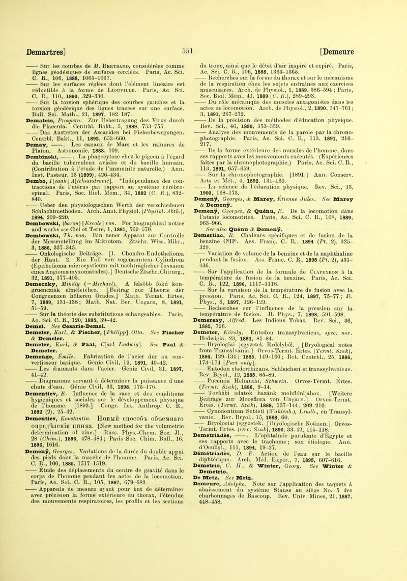 Sur les courbes de M. Berteand, considerees comme lignes g^od^siques de surfaces cerclees. Paris, Ac. Sci. C. E., 106, 1888, 1065-1007. Sur les surfaces reglees dont I'element lineaire est reductible a la forme de Liouville. Paris, Ac. Sci. C. E., 110, 1890, 329-330. Sur la torsion spherique des courbes gauches et la torsion g^odesique des lignes tracees sur una surface. Bull. Sci. Math., 21, 1897, 182-187. Dexnateis, Prospero. Zur Uebertragung des Virus durch die Placenta. Centrbl. Bakt., 5, 1889, 753-755. Das Austreten der Ascariden bei Fieberbewegungen. Centrbl. Bakt., 11, 1892, 653-660. Demay, . Les canaux de Mars et les rainures de Platon. Astronomie, 1888, 109. Dembinski, . La phagocytose chez le pigeon a I'egard du bacille tuberculeux aviaire et du bacille humain. (Contribution a I'etude de rimmunite naturelle.) Ann. Inst. Pasteur, 13 (1899), 426-434. Dembo, I\saa¥\ A[leksandrovic]. *Independance des con- tractions de I'uterus par rapport au systeme cerebro- spinal. Paris, Soc. Biol. M6m., 34, 1882 (C. iJ.), 832- 840. XJeber den pbysiologischen Werth der verschiedenen Schlachtmethoden. Arch. Anat. Physiol. {Physiol. Abth.), 1894, 209-220. Dembowski, (baron) [Krcole] von. For biographical notice and works see Ciel et Terre, 1, 1881, 569-570. Dembowski, Th. von. Ein neuer Apparat zur Controlle der Messerstellung im Mikrotom. Ztschr. Wiss. Mikr., 3, 1886, 337-345. Onkologische Beitrage. [1. Chondro-Endothelioma der Haut. 2. Ein Fall von sogenanntem Cylindrom (Epithelioma microcysticum mit nachtraglicher Invasion eines Angioma mvxomatodes).] Deutsche Ztschr. Chirurg., 32, 1891, 377-405. Demeczky, Mihdly { = Michael). A felsobb foku kon- gruencziak elm^letehez. [Beitrag zur Theorie der Congruenzen hoheren Grades.] Math. Termt. Ertes, 7, 1889, 131-138; Math. Nat. Ber. Ungarn, 8, 1891, 51-69. Sur la theorie des substitutious echangeables. Paris, Ac. Sci. C. E., 120, 1895, 39-42. Demel. See Cesaris-Demel. Demeler, Karl, & Fischer, {Philipp] Otto. See Fischer & Demeler. Demeler, Karl, & Faal, C[arl Ludwig]. See Faal & Demeler. Demenge, Emile. Fabrication de I'acier dur au con- vertisseur basique. Genie Civil, 19, 1891, 40-42. Les diamants dans I'acier. Genie Civil, 31, 1897, 41-42. Diagramme servant a determiner la puissance d'une chute d'eau. Genie Civil, 33, 1898, 175-176. Dementiev, E. Influence de la race et des conditions hygieniques et sociales sur le developpement physique de I'homme. [1893.] Congr. Int. Anthrop. C. E., 1892 (2), 25-42. Dementiev, Konstantin. HOBHU CIIOCoCl) 06l.eMHar0 onpejtiJJieHifl Ilimita. [New method for the volumetric determination of zinc] Euss. Phys.-Chem. Soc. JL, 28 (Chem.), 1896, 478-484; Paris Soc. Chim. BuH., 16, 1896, 1616. Demeny, Georges. Variations de la duree du double appui des pieds dans la marche de I'homme. Paris, Ac. Sci. C. E., 100, 1885, 1517-1519. Etude des deplacements du centre de gravite dans le corps de I'homme pendant les actes de la locomotion. Paris, Ac. Sci. C. E., 105, 1887, 679-682. Appareils de mesure ayant pour but de determiner avec precision la forme exterieure du thorax, I'etendue des mouvements respiratoires, les profils et les sections du tronc, ainsi que le d6l)it d'air inspire et expire. Paris, Ac. Sci. C. H., 106, 1888, 1363-1365. Eecherches sur la forme du thorax et sur le mecanisme de la respiration chez les sujets entraines aux exercices musculaires. Arch, de Physiol., 1, 1889, 586-594 ; Paris, Soc. Biol. Mem., 41, 1889 (C. R.), 289-293. Du role mecanique des muscles antagouistes dans les actes de locomotion. Arch, de Physiol., 2,1890, 747-761; 3, 1891, 267-272. De la precision des methodes d'education physique. Eev. Sci., 46, 1890, 353-359. Analyse des mouvements de la parole par la chrono- photographie. Paris, Ac. Sci. C. E., 113, 1891, 216- 217. De la forme exterieure des muscles de I'homme, dans ses rapports avec les mouvements executes. (Experiences faites par la chronnphotographie.) Paris, Ac. Sci. C. E., 113, 1891, 657-659. —— Sur la chronophotographie. [1891.] Ann. Conserv. Arts et Met., 4, 1892, 131-160. La science de I'education physique. Eev. Sci., 13, 1900, 168-173. Demeny, Georges, & Marey, Etienne Jules. See Dflarey & Demeny. Demeny, Geori/es, & Qu^nu, E. De la locomotion dans I'ataxie locomotrice. Paris, Ac. Sci. C. E., 108, 1889, 963-966. See also Qu^nu & Demeny. Demerliac, li. Chaleurs specifiques et de fusion de la benzine C^m. Ass. Frau^. C. E., 1894 {Pt. 2), 325- 329. Variation de volume de la benzine et de la naphthaline pendant la fusion. Ass. Franij. C. E., 1895 (Pt. 2), 431- 436. Sur I'application de la formula de Clapeyron a la temperature de fusion de la benzine. Paris, Ac. Sci. C. E., 122, 1896, 1117-1118. Sur la variation de la temperature de fusion avec la pression. Paris, Ac. Sci. C. E., 124, 1897, 75-77; Jl. Phys., 6, 1897, 126-129. Eecherches sur I'influence de la pression sur la temperature de fusion. Jl. Phys., 7, 1898, 591-598. Demersay, Alfred. Les Indiens Tobas. Eev. Sci., 36, 1885, 796. Demeter, Kdroly. Entodou transsylvanicus, spec. nov. Hedwigia, 23, 1884, 81-84. Bryologiai jegyzetek Erdelybol. , [Bryological notes from Transylvania.] Orvos-Termt. Ertes. (Termt. Szak), 1884, 129-134; 1885, 149-160; Bot. Centrbl., 25, 1886, 173-174 [Part only]. Entodon cladorrhizans, Schleicheri et transsylvanicus. Eev. Bryol., 12, 1885, 85-89. Puccinia Helianthi, Schwein. Orvos-Termt. Ertes. (Termt. Szak), 1886, 9-14. Tovabbi adatok hazauk mohflorajahoz. [Weitere Beitrage zur Moosflora von Ungarn.] Orvos-Termt. Ertes. (Termt. Szak), 1888, 137-144, 209-210. Cynodontium Schisti (Wahlenh.), Lindb., en Transyl- vanie. Eev. Bryol., 15, 1888, 60. Bryologiai jegyzetek. [Bryologische Notizen.] Orvos- Termt. Ertes. (Urv. Szak), 1890, 33-42, 115-118. Demetriad^s, . L'ophtalmie purulente d'Egyple et ses rapports avec le trachome; son etiologie. Ann. d'Ocuhst., Ill, 1894, 19-27. D^m6triades, D. P. Action de I'eau sur le bacille diphterique. Arch. Med. Exper., 7, 1895, 607-616. Demetrio, C. H., & Winter, Georg. See Winter & Demetrio. De Metz. See IHetz. Demeure, Adolphe. Note sur I'application des taquets a abaissement du systeme Stauss au si^ge No. 5 des charbonnages de Bascoup. Eev. Univ. Mines, 21, 1887, 448-458.