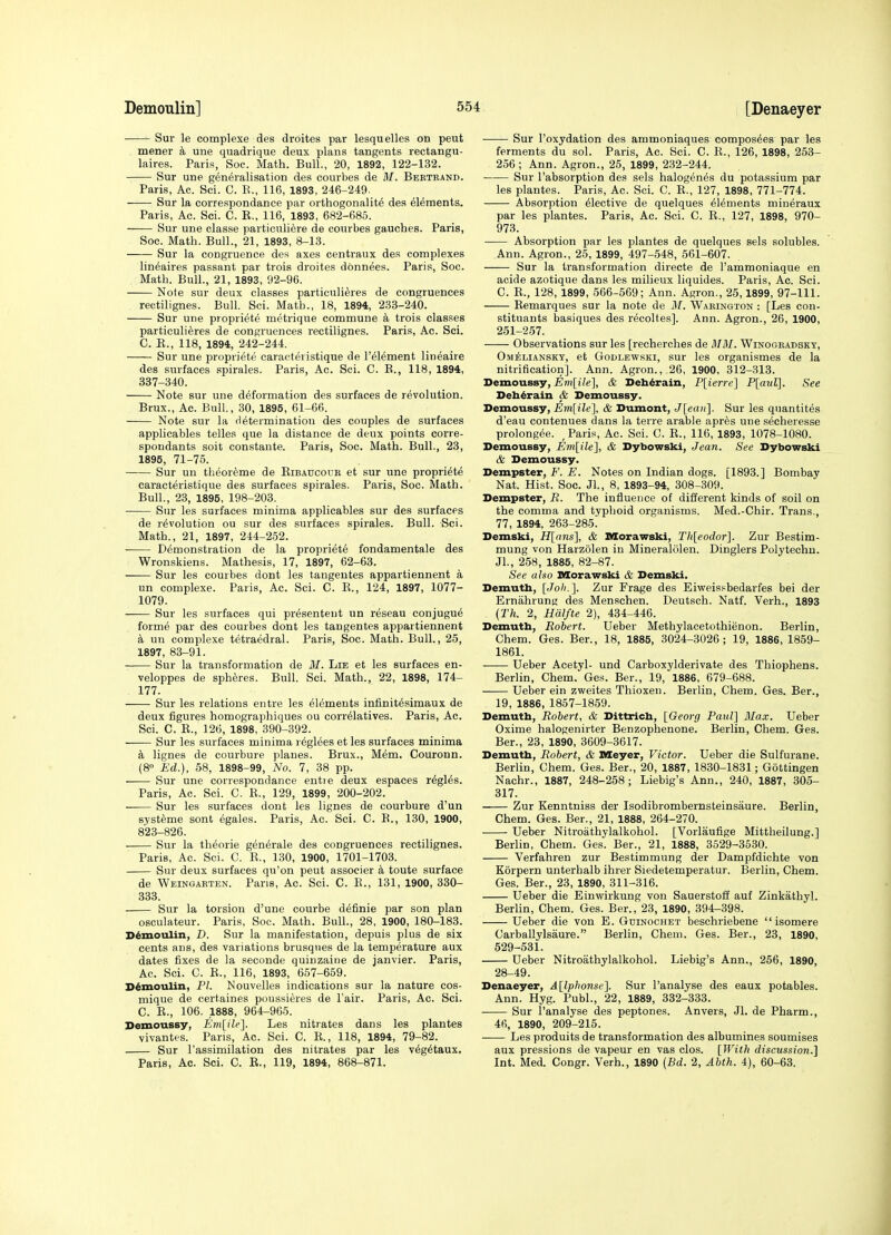 Sur le complexe des droites par lesquelles on peut mener une quadrique deux plans tangents rectangu- laires. Paris, Soc. Math. Bull., 20, 1892, 122-132. Sur une generalisation des courbes de M. Bbktband. Paris, Ac. Sci. C. R., 116, 1893, 246-249. Sur la correspondance par orthogonalite dea elements. Paris, Ac. Sci. C. R., 116, 1893, 682-685. Sur une classe particulifere de courbes gauches. Paris, Soc. Math. Bull., 21, 1893, 8-13. —— Sur la congruence des axes centraux des complexes lin^aires passant par trois droites donnees. Paris, Soc. Math. Bull., 21, 1893, 92-96. Note sur deux classes particuli^res de congruences rectilignes. Bull. Sci. Math., 18, 1894, 233-240. Sur une propriete metrique commune a trois classes particulieres de congruences rectilignes. Paris, Ac. Sci. C. R., 118, 1894, 242-244. Sur une propriete caracteristique de I'^Iement lineaire des surfaces apirales. Paris, Ac. Sci. C. E., 118, 1894, 337-340. Note sur une deformation des surfaces de revolution. Brux., Ac. Bull, 30, 1895, 61-66. Note sur la determination des couples de surfaces applicables telles que la distance de deux points corre- spondants soit constante. Paris, Soc. Math. Bull., 23, 1895, 71-76. Sur un tlieoreme de Ribaucour et sur une propriete caracteristique des surfaces spirales. Paris, Soc. Math. Bull., 23, 1895, 198-203. Sur les surfaces minima applicables sur des surfaces de revolution ou sur des surfaces spirales. Bull. Sci. Math., 21, 1897, 244-252. Demonstration de la propriete fondamentale des Wronskiens. Mathesis, 17, 1897, 62-63. Sur les courbes dont les tangentes appartiennent a un complexe. Paris, Ac. Sci. C. R., 124, 1897, 1077- 1079. Sur les surfaces qui presenteut un reseau conjugue forme par des courbes dont les tangentes appartiennent k un complexe tetraedral. Paris, Soc. Math. Bull., 25, 1897, 83-91. Sur la transformation de 31. Lie et les surfaces en- veloppes de spheres. Bull. Sci. Math., 22, 1898, 174- 177. Sur les relations entre les elements infinitesimaux de deux figures homographiques ou correlatives. Paris, Ac. Sci. C. R., 126, 1898, 390-392. Sur les surfaces minima reglees et les surfaces minima k lignes de eourbure planes. Brux., Mem. Couronn. (8° Ed.), 58, 1898-99, No. 7, 38 pp. Sur une correspondance entie deux espaces regies. Paris, Ac. Sci. C. R., 129, 1899, 200-202. Sur les surfaces dont les lignes de eourbure d'un systeme sont egales. Paris, Ac. Sci. C. R., 130, 1900, 823-826. Sur la theorie generale des congruences rectilignes. Paris, Ac. Sci. C. R., 130, 1900, 1701-1703. Sur deux surfaces qu'on peut associer a toute surface de Weingarten. Pans, Ac. Sci. C. R., 131, 1900, 330- 333. Sur la torsion d'une courbe definie par son plan osculateur. Paris, Soc. Math. Bull., 28, 1900, 180-183. Demoulin, D. Sur la manifestation, depuis plus de six cents ans, des variations brusques de la temperature aux dates fixes de la seoonde quinzaine de janvier. Paris, Ac. Sci. C. R., 116, 1893, 657-659. Demoulin, PL Nouvelles indications sur la nature cos- mique de certaines poussi^res de Fair. Paris, Ac. Sci. C. R., 106. 1888, 964-965. Demoussy, Em[ile]. Les nitrates dans les plantes vivantes. Paris, Ac. Sci. C. R., 118, 1894, 79-82. Sur I'assimilation des nitrates par les vegetaux. Paris, Ac. Sci. C. R., 119, 1894, 868-871. Sur I'oxydation des ammoniaques composees par les ferments du sol. Paris, Ac. Sci. C. R., 126, 1898, 253- 256; Ann. Agron., 25, 1899, 232-244. Sur I'absorption des sels halogenes du potassium par les plantes. Paris, Ac. Sci. C. R., 127, 1898, 771-774. Absorption elective de quelques elements mineraux par les plantes. Paris, Ac. Sci. C. R., 127, 1898, 970- 973. Absorption par les plantes de quelques sels solubles. Ann. Agron., 25, 1899, 497-548, 561-607. Sur la transformation directe de I'ammoniaque en acide azotique dans les milieux liquides. Paris, Ac. Sci. C. R., 128, 1899, 566-569; Ann. Agron., 25,1899, 97-111. Remarques sur la note de 31. Warington : [Les con- stituants basiques des recoltes]. Ann. Agron., 26, 1900, 251-257. Observations sur les [recherches de 3131. Winogbadsky, Omelianskt, et Godlewski, sur les organismes de la nitrification]. Ann. Agron., 26, 1900, 312-313. Demoussy, Em[ile], & Deb^rain, P[ierre] P[aul]. See Deb^rain & Demoussy. Demoussy, Em[ile], & Dumont, J[eo)(]. Sur les quantites d'eau contenues dans la terre arable apres une secheresse prolongee. Paris, Ac. Sci. C. R., 116, 1893, 1078-1080. Demoussy, Enilile], & Dybowski, Jean. See Dybowski & Demoussy. Dempster, F. E. Notes on Indian dogs. [1893.] Bombay Nat. Hist. Soc. Jl., 8, 1893-94, 308-309. Dempster, R. The influence of different kinds of soil on the comma and typhoid organisms. Med.-Chir. Trans., 77, 1894, 263-285^ Demski, H[ans], & DSorawski, Th[eodor]. Zur Bestim- mung von Harzolen in Mineralolen. Dinglers Polytechn. JL, 258, 1885, 82-87. See also Morawski & Demski, Demutb, [Joh.]. Zur Frage des Eiweissbedarfes bei der Ernahrung des Menschen. Deutsch. Natf. Verh., 1893 {Th. 2, Hdlfte 2), 434-446. Demutb, Robert. Ueber Methylacetothienon. Berlin, Chem. Ges. Ber., 18, 1885, 3024-3026; 19, 1886, 1859- 1861. Ueber Acetyl- und Carboxylderivate des Thiophens. Berlin, Chem. Ges. Ber., 19, 1886, 679-688. Ueber ein zweites Thioxen. Berlin, Chem. Ges. Ber., 19, 1886, 1857-1859. Demutb, Robert, & Dittricb, [Georg Paul] 3Iax. Ueber Oxime halogenirter Benzophenone. Berlin, Chem. Ges. Ber., 23, 1890, 3609-3617. Demutb, Robert, & Meyer, Victor. Ueber die Sulfurane. Berlin, Chem. Ges. Ber., 20, 1887, 1830-1831; Gottingen Nachr., 1887, 248-258; Liebig's Ann., 240, 1887, 305- 317. Zur Kenntniss der Isodibrombernsteinsaure. Berlin, Chem. Ges. Ber., 21, 1888, 264-270. Ueber Nitroathylalkohol. [Vorlaufige Mittheilung.] Berlin, Chem. Ges. Ber., 21, 1888, 3529-3530. Verfahren zur Bestimmung der Dampfdichte von Korpern unterhalb ihrer Siedetemperatur. Berlin, Chem. Ges. Ber., 23, 1890, 311-316. Ueber die Einwirkung von Sauerstoff auf Zinkathyl. Berlin, Chem. Ges. Ber., 23, 1890, 394-398. Ueber die von E. Gdinochet beschriebene  isomere Carballylsaure. Berlin, Chem. Ges. Ber., 23, 1890, 529-531. Ueber Nitroathylalkohol. Liebig's Ann., 256, 1890, 28-49. Denaeyer, A[lphonse]. Sur I'analyse des eaux potables. Ann. Hyg. Publ., 22, 1889, 332-333. Sur I'analyse des peptones. Anvers, Jl. de Pharm., 46, 1890, 209-215. —— Les produits de transformation des albumines soumises aux pressions de vapeur en vas clos. [With discussion.] Int. Med. Congr. Verb., 1890 {Bd. 2, Abth. 4), 60-63.