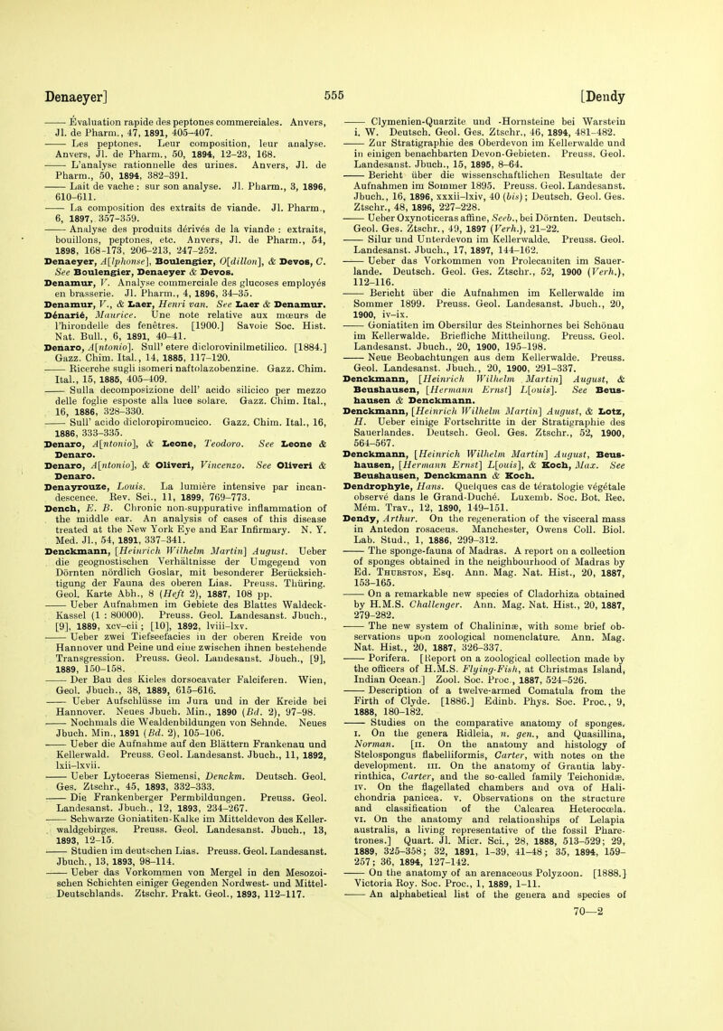 Evaluation rapide des peptones commerciales. Anvers, Jl. de Pharm., 47, 1891, 405-407. Les peptones. Leur composition, leur analyse. Anvers, Jl. de Pharm., 50, 1894, 12-23, 168. L'analyse rationnelle des urines. Anvers, Jl. de Pharm., 50, 1894, 382-391. Lait de vache : sur son analyse. Jl. Pharm., 3, 1896, 610-611. La composition des extraits de viande. Jl. Pharm., 6, 1897, 357-359. Analyse des produits d6riv6s de la viande : extraits, bouillons, peptones, etc. Anvers, Jl. de Pharm., 54, 1898, 168-173, 206-213, 247-252. Denaeyer, A[l'phonse], Bouleng^er, Oldillon], & Devos, C. See Bouleng^er, Denaeyer & Devos. Denamur, V. Analyse commerciale des glucoses employes en brasserie. Jl. Pharm., 4, 1896, 34-35. Denamur, V., & Iiaer, Henri van. See Iiaer & Denamur. D^nari^, Maurice. Une note relative aux moeurs de I'hirondelle des fenetres. [1900.] Savoie See. Hist. Nat. Bull., 6, 1891, 40-41. Denaro, A[ntonio]. SuU' etere diclorovinilmetilico. [1884.] Gazz. Chim. Ital., 14, 1885, 117-120. ■ Kicerche sugli isomeri naftolazobenzine. Gazz. Chim. Ital., 15, 1885, 405-409. Sulla decomposizione delF acido silicico per mezzo delle foglie esposte alia luce solare. Gazz. Chim. Ital., 16, 1886, 328-330. Suir acido dicloropiromueico. Gazz. Chim. Ital., 16, 1886, 333-335. Denaro, A[ntonio], & Leone, Teodoro. See Leone & Denaro. Denaro, A[ntonio], & Oliver!, Vincenzo. See Oliver! & Denaro. Denayrouze, Louis. La lumiere intensive par incan- descence. Eev. Sci., 11, 1899, 769-773. Dencb, E. B. Chronic non suppurative inflammation of the middle ear. An analysis of cases of this disease treated at the New York Eye and Ear Infirmary. N. Y. Med. Jl., 54, 1891, 337-341. Denckmann, [Heinrich Wilhelm Martin] August. Ueber die geognostischen Verhaltnisse der Umgegend von Dornten nordlich Goslar, mit besonderer Beriicksich- tigung der Fauna des oberen Lias. Preuss. Thiiring. Geol. Karte Abh., 8 (Heft 2), 1887, 108 pp. Ueber Aufnahmen im Gebiete des Blattes Waldeck- Kassel (1 : 80000). Preuss. Geol. Landesanst. Jbuch., [9], 1889, xcv-cii ; [10], 1892, Iviii-lxv. Ueber zwei Tiefseel'acies in der oberen Kreide von Hannover und Peine und eine zwischen ihnen bestehende Transgression. Preuss. Geol. Landesanst. Jbuch., [9], 1889, 150-158. Der Bau des Kieles dorsocavater Falciferen. Wien, Geol. Jbuch., 38, 1889, 615-616. Ueber Aufschliisse im Jura und in der Kreide bei Hannover. Neues Jbuch. Min., 1890 (Bd. 2), 97-98. . Nochmals die Wealdenbildungen von Sehnde. Neues Jbuch. Min., 1891 {Bd. 2), 105-106. Ueber die Aufnahme auf den Blattern Frankenau und Kellerwald. Preuss. Geol. Landesanst. Jbuch., 11, 1892, Ixii-lxvii. Ueber Lytoceras Siemensi, Denckm. Deutseh. Geol. Ges. Ztschr., 45, 1893, 332-333. Die Frankenberger Permbildungen. Preuss. Geol. Landesanst. Jbuch., 12, 1893, 234-267. Schwarze Goniatiten-Kalke im Mitteldevon des Keller- . -waldgebirges. Preuss. Geol. Landesanst. Jbuch., 13, 1893, 12-15. Studien im deutschen Lias. Preuss. Geol. Landesanst. Jbuch., 13, 1893, 98-114. Ueber das Vorkommen von Mergel in den Mesozoi- schen Schichten einiger Gegenden Nordwest- und Mittel- Deutschlands. Ztschr. Prakt. Geol., 1893, 112-117. Clymenien-Quarzite und -Hornsteine bei Warstein i. W. Deutseh. Geol. Ges. Ztschr., 46, 1894, 481-482. Zur Stratigraphie des Oberdevon im Kellerwalde und ill eiuigen benachbarten Devon-Gebieten. Preuss. Geol. Landesanst. Jbuch., 15, 1895, 8-64. Bericht iiber die wissenschaftlichen Kesultate der Aufnahmen im Sommer 1895. Preuss. Geol. Landesanst. Jbuch., 16, 1896, xxxii-lxiv, 40 (bis); Deutseh. Geol. Ges. Ztschr., 48, 1896, 227-228. Ueber Oxynoticeras affine, Seeb., bei Dornten. Deutseh. Geol. Ges. Ztschr., 49, 1897 (Verh.), 21-22. Silur und Unterdevon im Kellerwalde. Preuss. Geol. Landesanst. Jbuch., 17, 1897, 144-162. Ueber das Vorkommen von Prolecaniten im Sauer- lande. Deutseh. Geol. Ges. Ztschr., 52, 1900 (Verh.), 112-116. Bericht iiber die Aufnahmen im Kellerwalde im Sommer 1899. Preuss. Geol. Landesanst. Jbuch., 20, 1900, iv-ix. Goniatiten im Obersilur des Steinhornes bei Schonau im Kellerwalde. Briefliche Mittheilung. Preuss. Geol. Landesanst. Jbuch., 20, 1900, 195-198. Neue Beobachtungen aus dem Kellerwalde. Preuss. Geol. Landesanst. Jbuch., 20, 1900, 291-337. Denckmann, [Heinrich TVillielm Martin] August, & Beusbausen, [Hermann Ernst] L[ouis]. See Beus- hausen & Denckmann. Denckmann, [Heinrich Wilhelm Martin] August, & IiOtz, H. Ueber einige Fortschritte in der Stratigraphie des Sauerlandes. Deutseh. Geol. Ges. Ztschr., 52, 1900, 564-567. Denckmann, [Heinrich Wilhelm Martin] August, Beus- bausen, [Hermann Ernst] L[ouis], & Kocb, Mux. See Beusbausen, Denckmann & Kocb. Dendropbyle, Hans. Quelques cas de teratologic v^g^tale observe dans le Grand-Duch^. Luxemb. Soc. Bot. Eec. M6m. Trav., 12, 1890, 149-151. Dendy, Arthur. On the regeneration of the visceral mass in Antedon rosaceus. Manchester, Owens Coll. Biol. Lab. Stud., 1, 1886, 299-312. The sponge-fauna of Madras. A report on a collection of sponges obtained in the neighbourhood of Madras by Ed. Thdrston, Esq. Ann. Mag. Nat. Hist., 20, 1887, 153-165. On a remarkable new species of Cladorhiza obtained by H.M.S. Challenger. Ann. Mag. Nat. Hist., 20, 1887, 279-282. The new system of Chalininse, with some brief ob- servations upon zoological nomenclature. Ann. Mag. Nat. Hist., 20, 1887, 326-337. Porifera. [Heport on a zoological collection made by the officers of H.M.S. Flying-Fish, at Christmas Island, Indian Ocean.] Zool. Soc. Proc, 1887, 524-526. Description of a twelve-armed Comatula from the Firth of Clyde. [1886.] Edinb. Phys. Soc. Proc, 9, 1888, 180-182. Studies on the comparative anatomy of sponges. I. On the genera Ridleia, n. gen., and Quasillina, Norman. [ii. On the anatomy and histology of Stelospongus flabelliformis. Garter, with notes on the development, iii. On the anatomy of Grantia laby- rinthica. Carter, and the so-called family Teichonidee. IV. On the flagellated chambers and ova of Hali- chondria panicea. v. Observations on the structure and classification of the Calcarea Heteroccela. VI. On the anatomy and relationships of Lelapia australis, a living representative of the fossil Phare- trones.] Quart. Jl. Micr. Sci., 28, 1888, 513-529; 29, 1889, 325-358; 32, 1891, 1-39, 41-48; 35, 1894, 159- 257; 36, 1894, 127-142. On the anatomy of an arenaceous Polyzoon. [1888.] Victoria Roy. Soc. Proc, 1, 1889, 1-11. • An alphabetical list of the genera and species of 70—2
