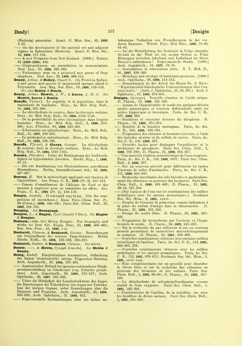 (Hatteria) punctatus. Quart. Jl. Micr. Soc, 42, 1899, 1-87. On the development of the parietal eye and adjacent organs in Sphenodon (Hatteria). Quart. Jl. Micr. Sci., 42, 1899, 111-153. A new Peripatus from New Zealand. [1900.] Nature, 61 (1899-1900), 444. Cryptopolyzoon, an emendation in nomenclature. Zool. Anz., 23, 1900, 391-392. Preliminary note on a proposed new genus of Ony- chophora. Zool. Anz., 23, 1900, 509-511. Dendy, Arthur, & Ridley, Stuart 0. On Proteleia Sollasi, a new genus and species of monaxonid sponges allied to Polymastia. Ann. Mag. Nat. Hist., 18, 1886, 152-159. See also Ridley & Dendy. Dendy, Arthur, Howitt, A. W., & Iiucas, A. H. S. See Howitt, Iiucas & Dendy. Deneffe, V[ictor]. Le jequirity et la jequiritine, dans le traitement du trachome. Brux., Ac. Med. Belg. Bull., 18, 1884, 301-308. Le chlorhydrate de cocaine, dans la chirurgie oculaire. Brux., Ac. M6d. Belg. Bull., 18, 1884, 1143-1148. De la perfectibility du sens chromatique dans I'esp^ce humaine. Brux., Ac. MM. Belg. Bull., 2, 1888, 273- 286; Ann. d'Oculist., 99, 1888, 249-261. L'holocaine en ophtalmologie. Brux., Ac. M6d. Belg. Bull., 11, 1897, 250-252. Le protargol en ophtalmologie. Brux., Ac. M6d. Belg. Bull., 12, 1898, 190-196. Deneffe, V[ictor], & Claeys, Georges. Le chlorhydrate de cocaine, dans la chirurgie oculaire. Brux., Ac. M6d. Belg. Bull., 18, 1884, 1191-1215. Deneke, Thleodor]. Ueber die Bestimmung der Luftfeuch- tigkeit zu hygienischen Zwecken. Ztschr. Hyg., 1, 1886, 47-75. Die zur Ausraumung von Gholerahausern getroffenen Massnahmen. Berlin, Gesundheitsamt Arb., 10, 1896, 82*-98*. Deneux, H. Sur la meteorologie appliqu(5e aux travaux de I'agriculture. Ass. Fran?. C. E., 1894 {Pt. 2), 411-413. Causes d'ensablement de I'Afrique du Nord et des moyens a employer pour en combattre les effets. Ass. Fran?. C. K., 1896 {Pt. 1), 158-159. Dengin, AnatoliJ. Q cocxaB'fe KayqjKa. [On the com- position of caoutchouc] Russ. Phys.-Chem. Soc. Jl., 30 (Chem.), 1898, 843-851; Paris Soc. Chim. Bull., 22, 1899, 184-185. Denging. See Doengingk. Dengler, L., & Engler, C[arl Oswald Viktor]. See Engler & Dengler. Denham, {Adm. Sir) Hennj Mangles. For biography and works see Inst. Civ. Eugin. Proc, 91, 1888, 460-462; Roy. Soc. Proc, 43, 1888, i-ii. Denbardt, Clemens, & Denhardt, Gustav. Bemerkungen zur Originalkarte des unteren Tana-Gebietes. Berlin Ztschr. Erdk., 19, 1884, 122-160, 194-217. Denbardt, Gustav, & Denbardt, Clemens. See above. Denier, , & Hobbs, J[oseph Lincoln]. See Hobbs & Denier. Denig, Rudolf. Enophthalmus traumaticus, Abflachung der linken Gesichtshalfte infolge Trigeminus-Eeizung. Arch. Augenheilk., 28, 1894, 276-281. Anatomischer Befund bei spontan entstandener Binde- gewebsneubildung im Glaskorper (sog. Retinitis prolife- rans). Arch. Augenheilk., 30, 1895, 312-317; Arch. Ophthalm., 26, 1897, 585-586. Ueber die Haufigkeit der Looaltuberkulose des Auges, die Beziehungen der Tuberkulose des Auges zur Tuberku- lose der iibrigen Organe, nebst Bemerkungen iiber die Diagnose und Prognose. Arch. Augenheilk., 31, 1895, 359-393; Arch. Ophthalm., 27, 1898, 637. Experimentelle Beobachtungen iiber ein bisher un- bekanntes Verhalten von Fremdkorpern in der vor- deren Kammer. Wiirzb. Phys. Med. Sber., 1896, 75-80, 81-85. 1st die Weissfiirbung der Netzbaut in Folge stumpfer Gewalt in der That als ein acutes Oedem in Folge Bluterguss zwischen Aderhaut und Lederhaut im Sinne Berlin's aufzufassen'? Experimentelle Studie. [1896.] Arch. Augenheilk., 34, 1897, 52-58. Inoculations in tuberculous iritis. N. Y. Med. JL, 66, 1897, 498-499. • Histology and etiology of lenticonus posterior. [1898.] Arch. Ophthalm., 28, 1899, 114-115. Bemerkungen zu der Arbeit des Herrn Dr. S. Back:  Experimentell-histologische Untersuohungen iiber Con- tusio bulbi. (Arch. f. Ophthalm., 47, 82-107.) Arch. f. Ophthalm., 47, 1899, 678-681. Denig^s, G[eo;-(/es]. Nouvelle reaction de I'acide urique. Jl. Pharm., 18, 1888, 161-162. Action de I'hypobromite de soude sur quelques derives azotes aromatiques et reaction diff^rentielle entre les acides hippurique et benzoique. Paris, Ac. Sci. C. R., 107, 1888, 662. Synthases et reactions diverses du thioph^ue. Jl. Pharm., 19, 1889, 273-275. Reactifs de la fonction mercaptan. Paris, Ac. Sci. C. E., 108, 1889, 350-351. Preparation des ohlorure et bromure cuivreux, k I'aide des haloides alealins et du sulfate de cuivre. Paris, Ac. Sci. C. R., 108, 1889, 567. Procedes faciles pour distinguer I'oxychlorure et le trichlorure de phosphore. Paris Soc. Chim. Bull., 2, 1889, 787-788; Jl. Pharm., 21, 1890, 216-217. Une nouvelle reaction caracteristique de I'eau oxygenee. Paris, Ac. Sci. C. R., 110, 1890, 1007; Paris Soc. Uhim. Bull., 3, 1890, 797. Sur un nouveau procede pour differencier les taches d'arsenic de celles d'antimoine. Paris, Ac. Sci. C. R., Ill, 1890, 824-825. Recherche simultanee des sels haloides et particuliere- ment des chlorures en presence des bromures. Paris Soc. Chim. Bull., 4, 1890, 481-483; Jl. Pharm., 23, 1891, 49-52, 337-339. [Sur Taction de I'eau sur les combinaisons des sulfites metalliques avec les amines aromatiques.] Bordeaux Soc. Sci. Mem., 2, 1891, xxxiv. Emploi du bromure de potassium comme indioateur a la place du sulfate d'indigo dans la chlorometrie. Jl. Pharm., 23, 1891, 101-103. Dosage du soufre libre. Jl. Pharm., 23, 1891, 245- 246. Preparation du bromoforme par I'ae^tone et I'hypo- bromite de soude. Jl. Pharm., 24, 1891, 243-247. Sur la recherche du gaz sulfureux et sur un nouveau procede permettant de caracteriser microchimiquement ce compose. Jl. Pharm., 24, 1891, 289-290. Nouvelles combinaisons obtenues avec certains sulfites metalliques et I'aniline. Paris, Ac. Sci. C. R., 112,1891, 802-805, 976. Nouvelles combinaisons obtenues avec les sulfites metalliques et les amines aromatiques. Paris, Ac. Sci. C. E., 112, 1891, 870-873; Bordeaux Soc. Sci. Mem., 2, 1891, xxvii-xxix. Note complementaire sur un precede pour identifier le chlore libre et sur la recherche des chlorures en presence des bromures et des iodures. Paris Soc. Chim. Bull., 5, 1891, 66-68; Jl. Pharm., 23, 1891, 337- 339. Le chlorhydrate de mefaphenylenediamine comme reactif de I'eau oxygenee. Paris Soc. Chim. Bull., 5, 1891, 293-294. Combinaisons de I'aniline, de la toluidine, etc. avec les bisulfites de divers metaux. Paris Soc. Chim. Bull., 5, 1891, 835-836.