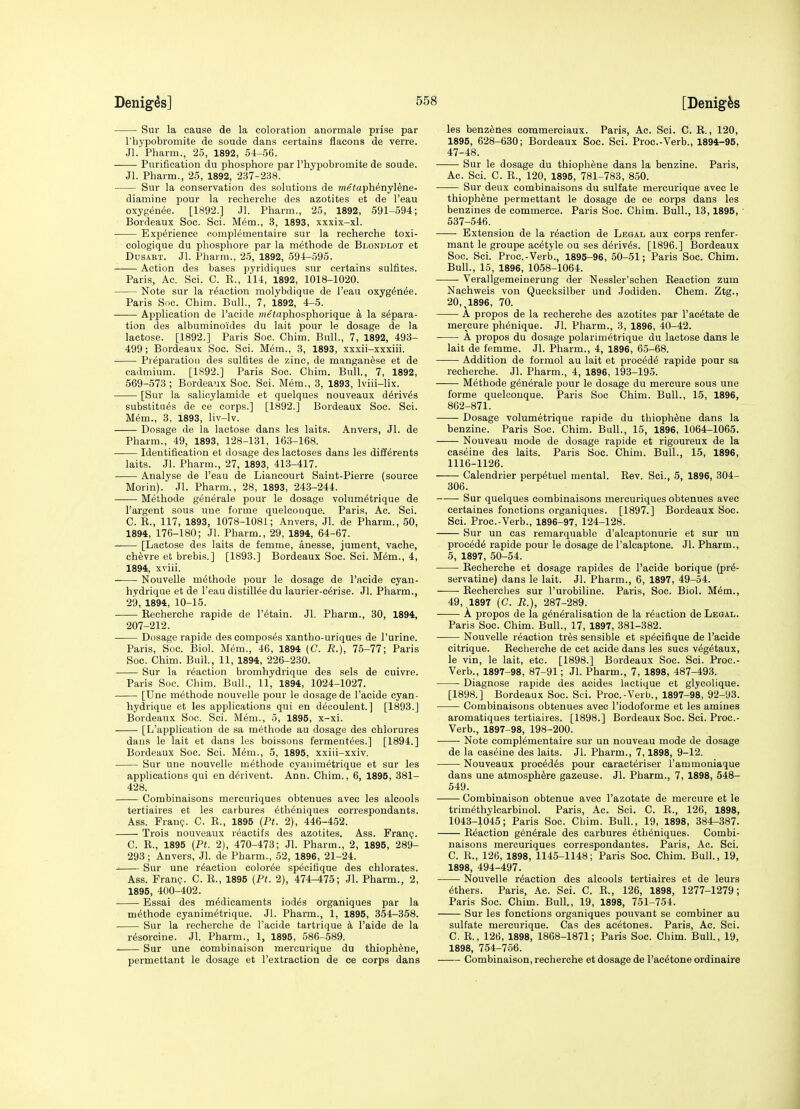 Sur la cause de la coloration anormale prise par rhypobromite de soude dans certains flacons de verre. Jl. Pharm., 25, 1892, 54-56. Purification du phosphore par I'hypobromite de soude. Jl. Pharm., 25, 1892, 237-238. Sur la conservation des solutions de meiaph^nyltoe- diamine pour la recherche des azotites et de I'eau oxygenee. [1892.] Jl. Pharm., 26, 1892, 591-594; Bordeaux Soc. Sci. Mem., 3, 1893, xxxix-xl. Experience complementaire sur la recherche toxi- cologique du phosphore par la methode de Blondlot et DusART. Jl. Pharm., 25, 1892, 594-595. Action des bases pyridiques sur certains sulfites. Paris, Ac, Sci. C. K., 114, 1892, 1018-1020. Note sur la reaction molybdique de I'eau oxyg^n^e. Paris Soc. Chim. Bull., 7, 1892, 4-5. Application de I'acide nie<aphosphorique a la separa- tion des albuminoides du lait pour le dosage de la lactose. [1892.] Paris Soc. Chim. Bull., 7, 1892, 493- 499; Bordeaux Soc. Sci. Mem., 3, 1893, xxxii-xxxiii. Preparation des sulfites de zinc, de manganese et de cadmium. [1892.] Paris Soc. Chim. Bull., 7, 1892, 569-573; Bordeaux Soc. Sci. Mem., 3, 1893, Iviii-lix. [Sur la salioylamide et quelques nouveaux d^riv^s substitues de ce corps.] [1892.] Bordeaux Soc. Sci. Mem., 3, 1893, liv-lv. Dosage de la lactose dans les laits. Anvers, Jl. de Pharm., 49, 1893, 128-131, 163-168. Identification et dosage des lactoses dans les diff^rents laits. Jl. Pharm., 27, 1893, 413-417. Analyse de I'eau de Liancourt Saint-Pierre (source Morin). Jl. Pharm., 28, 1893, 243-244. Methode generale pour le dosage volum^trique de I'argent sous une forme quelconque. Paris, Ac. Sci. C. E., 117, 1893, 1078-1081; Anvers, Jl. de Pharm., 50, 1894, 176-180; Jl. Pharm., 29, 1894, 64-67. [Lactose des laits de femme, anesse, jument, vache, ch^vre et brebis.] [1893.] Bordeaux Soc. Sci. Mem., 4, 1894, xviii. Nouvelle methode pour le dosage de I'acide cyan- hydrique et de I'eau distill^e du laurier-cdrise. Jl. Pharm., 29, 1894, 10-15. • Recherche rapide de I'etain. Jl, Pharm., 30, 1894, 207-212. Dosage rapide des composes xantho-uriques de Purine. Paris, Soc. Biol. Mem., 46, 1894 (C. R.), 75-77; Paris Soc. Chim. Bull., 11, 1894, 226-230. Sur la reaction bromhydiique des sels de cuivre. Paris Sue. Chim. Bull., 11, 1894, 1024-1027. [Une methode nouvelle pour le dosage de I'acide cyan- hydrique et les applications qui en decoulent.] [1893.] Bordeaux Soc. Sci. Mem., 5, 1895, x-xi. [L'application de sa methode au dosage des chlorures dans le lait et dans les boissons fermeut^es.] [1894.] Bordeaux Soc. Sci. Mem., 5, 1895, xxiii-xxiv. Sur une nouvelle methode cyaiiimetrique et sur les applications qui en d^rivent. Ann. Chim., 6, 1895, 381- 428. Combinaisons mercuriques obtenues avec les alcools tertiaires et les carbures 6th6niques correspondants. Ass. Franp. C. E., 1895 {Ft. 2), 446-452. Trois nouveaux r^aotifs des azotites. Ass. Franp. C. E., 1895 {Pt. 2), 470-473; Jl. Pharm., 2, 1895, 289- 293; Anvers, Jl. de Pharm., 52, 1896, 21-24. Sur une reaction color^e specifique des chlorates. Ass. Franp. C. R., 1895 (Pt. 2), 474-475; Jl. Pharm., 2, 1895, 400-402. Essai des medicaments iodes organiques par la methode cyanim^trique. Jl. Pharm., 1, 1895, 354-358. Sur la recherche de I'acide tartrique k I'aide de la resorcine. Jl. Pharm., 1, 1895, 586-589. Sur une combinaison mercurique du thioph^ne, permettant le dosage et I'extraction de ce corps dans les benzenes commerciaux. Paris, Ac. Sci. C. E., 120, 1895, 628-630; Bordeaux Soc. Sci. Proc.-Verb., 1894-95, 47-48. Sur le dosage du thiophene dans la benzine. Paris, Ac. Sci. C. E., 120, 1896, 781-783, 850. Sur deux combinaisons du sulfate mercurique avec le thiophene permettant le dosage de ce corps dans les benzines de commerce. Paris Soc. Chim. Bull., 13,1895, 637-546. Extension de la reaction de Legal aux corps renfer- mant le groupe ac^tyle ou ses derives. [1896.] Bordeaux Soc. Sci. Proc.-Verb., 1895-96, 50-51; Paris Soc. Chim. Bull., 15, 1896, 1058-1064. Verallgemeinerung der Nessler'schen Eeaction zum Nachweis von Quecksilber und Jodiden. Chem. Ztg., 20, 1896, 70. A propos de la recherche des azotites par I'aeetate de mercure ph^nique. Jl. Pharm., 3, 1896, 40-42. A propos du dosage polarim^trique du lactose dans le lait de femme. Jl. Pharm., 4, 1896, 65-68. Addition de formol au lait et proc^d^ rapide pour sa recherche. Jl. Pharm., 4, 1896, 193-195. Methode generale pour le dosage du mercure sous une forme quelconque. Paris Soc Chim. Bull., 15, 1896, 862-871. Dosage volumetrique rapide du thiophtoe dans la benzine. Paris Soc. Chim. Bull., 15, 1896, 1064-1065. Nouveau mode de dosage rapide et rigoureux de la caseine des laits. Paris Soc. Chim. Bull., 15, 1896, 1116-1126. Calendrier perp6tuel mental. Eev. Sci., 5, 1896, 304- 306. Sur quelques combinaisons mercuriques obtenues avec certaines fonctions organiques. [1897.] Bordeaux Soc. Sci. Proc.-Verb., 1896-97, 124-128. Sur un cas remarquable d'alcaptonurie et sur un precede rapide pour le dosage de I'alcaptone. Jl. Pharm., 5, 1897, 50-64. Eecherche et dosage rapides de I'acide borique (pr^- servatine) dans le lait. Jl. Pharm., 6, 1897, 49-54. Eecherches sur I'urobiline. Paris, Soc. Biol. Mem., 49, 1897 (C. R.), 287-289. A propos de la generalisation de la reaction de Legal. Paris Soc. Chim. Bull., 17, 1897, 381-382. Nouvelle reaction tres sensible et specifique de I'acide citrique. Recherche de cet acide dans les sues vegetaux, le vin, le lait, etc. [1898.] Bordeaux Soc. Sci. Proc.- Verb., 1897-98, 87-91; Jl. Pharm., 7, 1898, 487-493. Diagnose rapide des acides lactique et glycolique. [1898.] Bordeaux Soc. Sci. Proc.-Verb., 1897-98, 92-93. Combinaisons obtenues avec I'iodoforme et les amines aromatiques tertiaires. [1898.] Bordeaux Soc. Sci. Proc.- Verb., 1897-98, 198-200. Note complementaire sur un nouveau mode de dosage de la caseine des laits. Jl. Pharm., 7,1898, 9-12. Nouveaux precedes pour caracteriser I'ammoniaque dans une atmosphere gazeuse. Jl. Pharm., 7, 1898, 548- 549. Combinaison obtenue avec I'azotate de mercure et le trimethylcarbiuol. Paris, Ac. Sci. C. E., 126, 1898, 1043-1045; Paris Soc. Chim. Bull., 19, 1898, 384-387. Eeaction generale des carbures etheniques. Combi- naisons mercuriques correspondantes. Paris, Ac. Sci. C. E., 126, 1898, 1145-1148; Paris Soc. Chim. Bull., 19, 1898, 494-497. Nouvelle reaction des alcools tertiaires et de leurs ethers. Paris, Ac. Sci. C. R., 126, 1898, 1277-1279; Paris Soc. Chim. Bull., 19, 1898, 751-754. Sur les fonctions organiques pouvant se combiner au sulfate mercurique. Cas des acetones. Paris, Ac. Sci. C, R., 126, 1898, 1868-1871; Paris Soc. Chim. Bull., 19, 1898, 754-756. Combinaison, recherche et dosage de I'acetone ordinaire