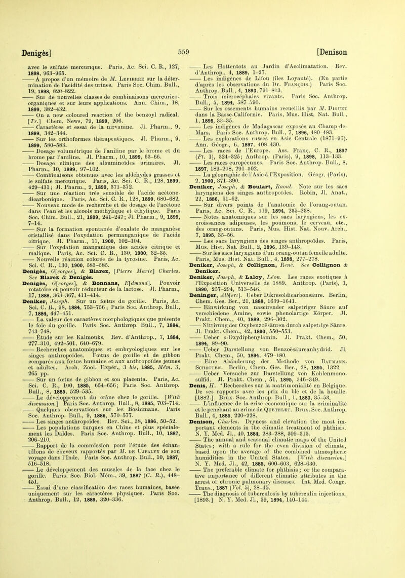 avec le sulfate mercurique. Paris, Ac. Sci. C. E., 127, 1898, 963-965. A propos d'un memoire de M. Lepieree sur la deter- mination de I'acidite des urines. Paris Soc. Chim. Bull., 19, 1898, 820-822. Sur de nouvelles classes de combiuaisons mercurico- organiques et sur leurs applications. Ann. Chim., 18, 1899, 382-432. On a new coloured reaction of the benzoyl radical. [Tr.] Chem. News, 79, 1899, 206. Caracteres et essai de la nirvanine. Jl. Pharm., 9, 1899, 342-344. Sur les orthoformes th6rapeutiques. Jl. Pharm., 9, 1899, 580-583. Dosage volumetrique de I'aniliue par le brorae et du brome par I'aniline. Jl. Pharm., 10, 1899, 63-66. Dosage clinique des albuminoidts urinaires. Jl. Pharm., 10, 1899, 97-102. Combinaisons obtenues avec les aldehydes grasses et le sulfate mercurique. Pans, Ac. Sci. C. R., 128, 1899, 429-431; Jl. Pharm., 9, 1899, 371-372. Sur une reaction tr^s sensible de I'acide acetone- dicarbonique. Paris, Ac. Sci. C. K., 128,1899, 680-682. Nouveau mode de recherche et de dosage de I'acetoue dans I'eau et les alcools methylique et ethylique. Paris Soc. Chim. Bull., 21, 1899, 241-247; Jl. Pharm., 9, 1899, 7-14. Sur la formation spontanee d'oxalate de manganese cristallise dans I'oxydation permangauique de I'acide citrique. Jl. Pharm., 11, 1900, 102-104. Sur I'oxydation manganique des acides citrique et malique. Paris, Ac. Sci. C. E., 130, 1900, 32-36. Nouvelle reaction coloree de la tyrosine. Paris, Ac. Sci. C. E., 130, 1900, 583-585. Denigis, G[eoryes], & Blarez, [Pierre Marie] Charles. See Blarez & Deniges. Denigis, 0[eorges], & Bonnans, E[dmond]. Pouvoir rotatoire et pouvoir reducteur de la lactose. Jl. Pharm., 17, 1888, 363-367, 411-414. Deniker, Joseph. Sur un foetus du gorille. Paris, Ac. Sci. C. E., 98, 1884, 753-756; Paris Soc. Anthrop. Bull., 7, 1884, 447-451. La valeur des caracteres morphologiques que presente le foie du gorille. Paris Soc. Anthrop. Bull., 7, 1884, 7437748. Etude sur les Kalmouks. Eev. d'Anthrop., 7, 1884, 277-310, 492-501, 640-679. Eecherches anatomiques et embryologiques sur les singes anthropoides. Fcetus de gorille et de gibbon compares aux foetus humains et aux anthropoides jeunes et adultes. Arch. Zool. Exper., 3 bis, 1885, iliem. 3, 265 pp. Sur un foetus de gibbon et son placenta. Paris, Ac. Sci. C. E., luO, 1885, 654-666; Paris Soc. Anthrop. Bull., 8, 1885, 529-535. Le d^veloppement du crane chez le gorille. [With discussion.] Paris Soc. Anthrop. Bull., 8, 1885, 703-714. Quelques observations sur les Boshimaus. Paris Soc. Anthrop. Bull., 9, 1886, 570-577. Les singes anthropoides. Eev. Sci., 38, 1886, 50-52. Les populations turques en Chine et plus speciale- ment les Daldes. Paris Soc. Anthrop. Bull., 10, 1887, 206-210. Eapport de la commission pour I'dtude des ^chan- tillons de cheveux rapportes par M. de Ujfalvy de son voyage dans I'lnde. Paris Soc. Anthrop. Bull., 10, 1887, 516-518. ■ Le developpement des muscles de la face chez le gorille. Paris, Soc. Biol. Mem., 39, 1887 (C. R.), 448- 451. Essai d'une classification des races humaines, bas^e uniquement sur les caracteres physiques. Paris Soc. Anthrop. Bull., 12, 1889, 320-336. Les Hottentots au Jardin d'Acclimatation. Eev. d'Anthrop., 4, 1889, 1-27. Les indigenes de Lifou (iles Loyaute). (En partie d'apres les observations du Dr. Fiian(;!0is.) Paris Soc. Anthrop. Bull, 4, 1893, 791-803. Trois microcephales vivants. Paris Soc. Anthrop. Bull., 5, 1894, 687-590. Sur les ossements humains recueillis par 31. Diguet dans la Basse-Californie. Paris, Mus. Hist. Nat. Bull., 1, 1895, 33-35. Les indigenes de Madagascar exposes au Champ-de- Mars. Paris Soc. Anthrop. Bull., 7, 1896, 480-483. Les explorations russes en Asie Centrale (1871-95). Ann. Geogr., 6, 1897, 408-430. Les races de I'Europe. Ass. Fran?. C. E., 1897 {Ft. 1), 324-325; Anthrop. (Paris), 9, 1898, 113-133. Les races europeennes. Paris Soc. Anthrop. Bull., 8, 1897, 189-208, 291-302. La geographic de I'Asie a I'Exposition. Geogr. (Paris), 2, 1900, 371-390. Deniker, Joseph, & Boulart, Raoul. Note sur les sacs laryngiens des singes anthropoides. Eobin, Jl. Anat., 22, 1886, 51-62. Sur divers points de I'anatomie de I'orang-outan. Paris, Ac. Sci. C. R., 119, 1894, 235-238. Notes anatomiques sur les sacs laryngiens, les ex- croissances adipeuses, les poumons, le cerveau, etc., des orang-outans. Paris, Mus. Hist. Nat. Nouv. Arch., 7, 1895, 35-56. Les sacs laryngiens des singes anthropoides. Paris, Mus. Hist. Nat. BuU., 2, 1896, 139-143. Sur les sacs laryngiens d'un orang-outan femeile adulte. Paris, Mus. Hist. Nat. Bull., 4, 1898, 277-278. Deniker, Joseph, & Collignon, Rene. See Collignon & Deniker. Deniker, -Joseph, & I>aloy, Leon. Les races exotiques a I'Exposition Universelle de 1889. Anthrop. (Paris), 1, 1890, 257-294, 513-546. Deninger, Alh[eri]. Ueber Dikresoldicarbonsaure. Berlin, Chem. Ges. Ber., 21, 1888, 1639-1641. Einwirkung von nascirender salpetriger Saure auf verschiedene Amine, sowie phenolartige Korper. Jl. Prakt. Chem., 40, 1889, 29fi-302. Nitrirung der Oxybenzoesauren durch salpetiige Saure. Jl. Prakt. Chem., 42, 1890, 550-553. Ueber o-Oxydiphenylamin. Jl. Prakt. Chem., 50, 1894, 89-90. Ueber Darstellung von Benzoesiiureanhydrid. Jl. Prakt. Chem., 50, 1894, 479-180. Eine Abanderung der Methode von Baujiann- ScHOTTEN. Berlin, Chem. Ges. Ber., 28, 1895, 1322. Ueber Versuche zur Darstellung von Kohlenmono- sulfid. Jl. Prakt. Chem., 51, 1895, 346-349. Denis, H. 'Eecherches sar la matrimonialite en Belgique. De ^es rapports avec les prix du ble et de la houille. [1882.] Brux. Soc. Anthrop. Bull., 1, 1883, 35-53. L'influence de la crise economique sur la criminality et le penchant au crime de Qdetelet. Brux. Soc. Anthrop. Bull., 4, 1885, 220-228. Denison, Charles. Dryness and elevation the most im- portant elements in the climatic treatment of phthisis. N. Y. Med. Jl., 40, 1884, 283-288, 309-315. The annual and seasonal climatic maps of the United States; with a rule for the even division of climate, based upon the average of the combined atmospheric humidities in the United States. [With discussion.] N. Y. Med. JL, 42, 1885, 600-603, 628-630. The preferable climate for phthisis; or the compara- tive importance of different climatic attributes in the arrest of chronic pulmonary diseases. Int. Med. Congr. Trans., 1887 (Vol. 5), 28-45. The diagnosis of tuberculosis by tuberculin injections. [1893.] N. Y. Med. Jl., 59, 1894, 140-144.