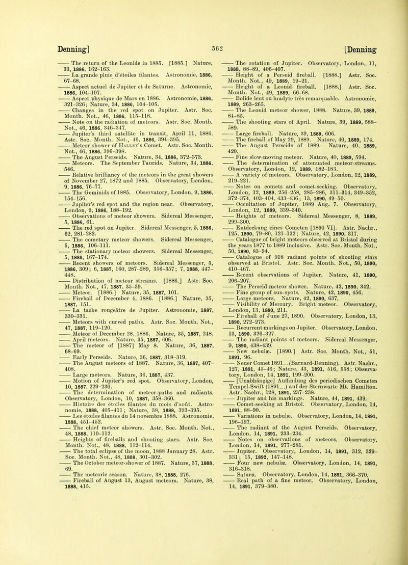 The return of the Leonids in 1885. [1885.] Nature, 33, 1886, 162-163. La grande pluie d'etoiles filantes. Astronomie, 1886, 67- 68. . Aspect actuel de Jupiter et de Saturne. Astronomie, 1886, 104-107. Aspect physique de Mars en 1886. Astronomie, 1886, 321-326; Nature, 34, 1886, 104-105. Changes in the red spot on Jupiter. Astr. Soc. Month. Not., 46, 1886, 11.5-118. Note on the radiation of meteors. Astr. Soc. Month. Not., 46, 1886, 346-347. Jupiter's third satellite in transit, April 11, 1886. Astr. Soc. Month. Not., 46, 1886, 394-395. Meteor shower of Halley's Comet. Astr. Soc. Month. Not., 46, 1886, 396-398. The August Perseids. Nature, 34, 1886, 372-373. Meteors. The September Taurids. Nature, 34, 1886, 546. Relative brilliancy of the meteors in the great showers of November 27, 1872 and 1885. Observatory, London, 9, 1886, 76-77. • The Geminids of 1885. Observatory, London, 9,1886, 154-156. Jupiter's red spot and the region near. Observatory, London, 9, 1886, 188-192. —— Observations of meteor showers. Sidereal Messenger, 5, 1886, 61. The red spot on Jupiter. Sidereal Messenger, 5,1886, 62, 281-282. The cometary meteor sho\vers. Sidereal Messenger, 5, 1886, 106-111. The stationary meteor showers. Sidereal Messenger, 5, 1886, 167-174. Recent showers of meteors. Sidereal Messenger, 5, 1886, 309; 6, 1887, 160, 287-289, 356-357; 7, 1888, 447- 448. Distribution of meteor streams. [1886.] Astr. Soc. Month. Not., 47, 1887, 35-39. ' Meteor. [1886.] Nature, 35, 1887, 101. Fireball of December 4, 1886. [1886.] Nature, 35, 1887, 151. La tache rougeatre de Jupiter. Astronomie, 1887, 330-331. Meteors with curved paths. Astr. Soc. Month. Not., 47, 1887, 119-120. Meteor of December 28, 1886. Nature, 35, 1887, 248. April meteors. Nature, 35, 1887, 606. The meteor of [1887] May 8. Nature, 36, 1887, 68- 69. Early Perseids. Nature, 36, 1887, 318-319. The August meteors of 1887. Nature, 36, 1887, 407- 408. Large meteors. Nature, 36, 1887, 437. Motion of Jupiter's red spot. Observatory, London, 10, 1887, 229-230. -—■ The determination of meteor-paths and radiants. Observatory, London, 10, 1887, 358-360. Histoire des etoiles filantes du mois d'aout. Astro- nomie, 1888, 40-5-411; Nature, 38, 1888, 393-395. Les etoiles filantes du 14 novembre 1888. Astronomie, 1888, 451-452. The chief meteor showers. Astr. Soc. Month. Not., 48, 1888, 110-112. Heights of fireballs and shooting stars. Astr. Soc. Month. Not., 48, 1888, 112-114. The total eclipse of the moon, 1888 January 28. Astr. Soc. Month. Not., 48, 1888, 301-302. The October meteor-shower of 1887. Nature, 37, 1888, 69. The meteoric season. Nature, 38, 1888, 276. Fireball of August 13, August meteors. Nature, 38, 1888, 415. The rotation of Jupiter. Observatory, London, 11, 1888, 88-89, 406-407. Height of a Perseid fiireball. [1888.] Astr. Soc. Month. Not., 49, 1889, 19-21. Height of a Leonid fireball. [1888.] Astr. Soc. Month. Not., 49, 1889, 66-68. Bolide lent ou bradyte tres remarquable. Astronomie, 1889, 263-265. The Leonid meteor shower, 1888. Nature, 39, 1889, 81-85. The shooting stars of April. Nature, 39, 1889, 588- 589. Large fireball. Nature, 39, 1889, 606. The fireball of May 29, 1889. Nature, 40, 1889, 174. • The August Perseids of 1889. Nature, 40, 1889, 420. Fine slow-moving meteor. Nature, 40, 1889, 594. The determination of attenuated meteor-streams. Observatory, London, 12, 1889, 182-183. A variety of meteors. Observatory, London, 12, 1889, 219-221. Notes on comets and comet-seeking. Observatory, London, 12, 1889, 256-258, 285-286, 311-314, 349-352, 372-374, 403-404, 433-436; 13, 1890, 49-50. • Occultation of Jupiter, 1889 Aug. 7. Observatory, London, 12, 1889, 339-340. Heights of meteors. Sidereal Messenger, 8, 1889, 299-300. Entdeckung eines Cometen [1890 VI]. Astr. Nachr., 125, 1890, 79-80, 121-122; Nature, 42, 1890, 317. Catalogue of bright meteors observed at Bristol during the years 1877 to 1889 inclusive. Astr. Soc. Month. Not., 50, 1890, 83-94. Catalogue of 918 radiant points of shooting stars observed at Bristol. Astr. Soc. Month. Not., 50, 1890, 410-467. Recent observations of Jupiter. Nature, 41, 1890, 206-207. The Perseid meteor shower. Nature, 42, 1890, 342. Fine group of sun-spots. Nature, 42, 1890, 456. Large meteors. Nature, 42, 1890, 637. Visibility of Mercury. Bright meteor. Observatory, London, 13, 1890, 211. Fireball of June 27, 1890. Observatory, London, 13, 1890, 272-273. Recurrent markings on Jupiter. Observatory, London, 13, 1890, 326-327. The radiant points of meteors. Sidereal Messenger, 9, 1890, 438-439. New nebulas. [1890.] Astr. Soc. Month. Not., 51, 1891, 96. Neuer Comet 1891...(Barnard-Denning). Astr. Nachr., 127, 1891, 45-46; Nature, 43, 1891, 516, 558; Observa- tory, London, 14, 1891, 199-200. [tfnabhaugige] Auffindung des periodischen Cometen Tempel-Swift (1891...) auf der Sternwarte Mt. Hamilton. Astr. Nachr., 128, 1891, 237-238. Jupiter and his markings. Nature, 44, 1891, 439. Comet-seeking at Bristol. Observatory, London, 14, 1891, 88-90. Variations in nebulsB. Observatory, London, 14, 1891, 196-197. The radiant of the August Perseids. Observatory, London, 14, 1891, 233-234. Notes on observations of meteors. Observatory, London, 14, 1891, 277-281. Jupiter. Observatory, London, 14, 1891, 312, 329- 331; 15, 1892, 147-148. Four new nebulae. Observatory, London, 14, 1891, 316-318. Saturn. Observatory, London, 14, 1891, 366-370. Real path of a fine meteor. Observatory, London, 14, 1891, 379-380.