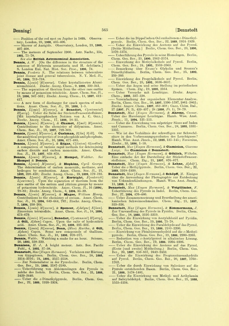 Position of the red spot on Jupiter in 1899. Observa- tory, London, 23, 1900, 405-406. Shower of Aurigids. Observatory, London, 23, 1900, 407-408. The meteors of September 1900. Astr. Nachr., 154, 1901, 75-78. See also British Astronomical Association. Dennis, A. W. [On the difference in the structure of the antennffi of Hybernia aurantiaria and H. defoliaria.] S. London Ent. Nat. Hist. Soc. Proc., 1896, 74. Dennis, Frederic S. The relations between tuberculous joint disease and general tuberculosis. N. Y. Med. JL, 40, 1884, 713-718. Dennis, L[ouis] M[unroe]. Ueber krystallisiertes Alumi- niumchlorid. Ztschr. Anorg. Chem., 9, 1895, 339-341. The separation of thorium from the other rare earths by means of potassium trinitride. Amer. Chem. Soc. JL, 18, 1896, 947-952; Ztschr. Anorg. Chem., 13, 1897, 412- 417. A new form of discharger for spark spectra of solu- tions. Amer. Chem. Soc. JL, 20, 1898, 1-3. Dennis, L[ouis] M[unroe], & Benedict, C[entenHial] H[airi/]. Ueber die Salze der Stickstoffwasserstoffsaui'e. [Mit krystallographischen Notizen von A. C. Gill.] Ztschr. Anorg. Chem., 17, 1898, 18-25. Dennis, L[ouis] M[unroe], & Chamot, E[mil] M[onnin]. Contributions to the chemistry of didymium. Amer. Chem. Soc. JL, 19, 1897, 799-809. Dennis, L[oiiis] M[unroe], & Cusbman, B[liii] S[ill]. On the analytical properties of iron phosphide and phosphate. Amer. Chem. Soc. JL, 16, 1894, 477-485. Dennis, L[ouis] M[un7'oe}, & Edgar, Cllintuii] Gloodloe]. A comparison of various rapid methods for determining carbon dioxide and carbon monoxide. Amer. Chem. Soc. JL, 19, 1897, 859-870. Dennis, L[ouis] 3I[unroe], & Hempel, Walther. See Hempel & Dennis. Dennis, L[ouis] M[nnroe], & Hopkins, Cyril George. The determination of carbon monoxide, methane, and hydrogen by combustion. Amer. Chem. Soc. JL, 21, 1899, 398-410; Ztschr. Anorg. Chem., 19,1899, 179-193. Dennis, Llouis] M[unroe], & Kortrigbt, Fl^'ederick} L[aicrence]. Upon the separation of thorium from the rare earths of the cerium and yttrium groups by means of potassium bydronitride. Amer. Chem. JL, 16 (1894), 79-83; Ztschr. Anorg. Chem., 6, 1894, 35-39. Dennis, L[ouis] M[unroe], & Magee, William Henry. Contributions to the chemistry of cerium. Amer. Chem. Soc. Jl., 16, 1894, 649-664, 792; Ztschr. Anorg. Chem., 7, 1894, 250-264. Dennis, L\ouis] M[unroe'\, & Spencer, A[delyne'\ E\laiii\. Zirconium tetraiodide. Amer. Chem. Soc. JL, 18, 1896, 673-679. Dennis, L[oiiis\ M^unroel, Benedict, C\entenniar\ H\arry'\, & Gill, A{darii\ Capen. Upon the salts of hydronitric acid. Amer. Chem. Soc. Jl., 20, 1898, 225-232. Dennis, L[ouis] 3Ilunroe], Doan, (Miss) Martha, & Gill, A[dam\ Capen. Some new compounds of thallium. Amer. Chem. Soc. JL, 18, 1896, 970-977. Dennis, Waldo. Watching a snake for an hour. Science, 20, 1892, 338-339. Dennison, H. J. A bright meteor. Astr. Soc. Pacific Publ., 4, 1892, 37-38. Dennstedt, Blax [Eugen Hermann']. Verfahren zur Hartung von Gypsgiissen. Berlin, Chem. Ges. Ber., 18, 1885, 3314-8316; 24, 1891, 2557-2558. Zur Nomenclatur in der Pyrrolreihe. Berlin, Chem. Ges. Ber., 19, 1886, 2187-2189. Ueberfiihrung von Abkommlingen des Pyrrols in solche des Indols. Berlin, Chem. Ges. Ber., 21, 1888, 3429-3440. Ueber die c-Dimethylpyrrole. Berlin, Chem. Ges. Ber., 22, 1889, 1920-1924. Ueber die im Dippel'schen Oel euthaltenen c-Dimethyl- pyrrole. Berlin, Chem. Ges. Ber., 22, 1889, 1924-1929. . Ueber die Einwirkung des Acetons auf das Pyrrol. [Dritte Mittheilung.] BerHn, Chem. Ges. Ber., 23, 1890, 1370-1374. Ueberfiihrung des Pyrrols in seine Homologen. Berlin, Chem. Ges. Ber., 23, 1890, 2562-2574. Einwirkung des Methylalkohols auf Pyrrol. Berlin, Chem. Ges. Ber., 24, 1891, 2559-2563. Bemerkung iiber Etard's Glykolin und Stoehb's Dimethyldiazin. Berlin, Chem. Ges. Ber., 25, 1892, 259-260. Einwirkung des Propylalkohols auf Pyrrol. Berlin, Chem. Ges. Ber., 25, 1892, 3636-3637. Ueber das Argon und seine Stellung im periodischen System. Chem. Ztg., 19, 1895, 2164. Ueber Versuohe mit Leuchtgas. Ztschr. Angew. Chem., 1895, 337-338. Vereinfachung der organischen Elementar-Analvse. Berlin, Chem. Ges. Ber., 30,1897, 1590-1597,2861-2862; Ztschr. Angew. Chem., 1897, 462-468 ; Gazz. Chim. ItaL, 27 (1897, Pt. 2), 429-437 ; 28 (1898, Ft. 1), 78-79. Dennstedt, Max [Eugen Herviann], & Ahrens, Caesar. Ueber das Hamburger Leuchtgas. Hamb. Wiss. Anst. Jbuch., 11, 1894, 121-153. Ueber die Einwirkung von salpetriger Siiure auf Inden und Cumarou. Berlin, Chem. Ges. Ber., 28, 1895, 1331- 1335. —— Wie ist das Verhiiltnis der schwefligen zur Schwefel- saure in den Verbreunungsproducteu des Leuchtgases'? Hamb. Wiss. Anst. Jbuch., 12,1895, 135-145 ; Freseniua, Ztschr., 35, 1896, 1-10. Dennstedt, Max [Eugen Hermaim], & Ciamician, Giacomo Luigi. See Ciamician & Dennstedt. Dennstedt, Max [Eugen Hermann], & Gohlicb, Wilhelm. Eine einfache Art der Darstellung der Stickstoffwasser- stoifsaure. Chem. Ztg., 21, 1897, 876-877. Dennstedt, Max [Eugen Hermann], & Iiehne, A[dolf]. Ueber die c-Methylpyrrole. Berlin, Chem. Ges. Ber., 22, 1889, 1918-1920. Dennstedt, Max [Eugen Hermann], & SchopfF, M. Einiges iiber die Anwendung der Photographie zur Entdeckung von Urkundenfalschungen. Hamb. Wiss. Anst. Jbuch., 15, 1898, 1-23. Dennstedt, Max [Eugen Hermann], & Voigtlander, F. Ueberfiihrung des Pyrrols in Indol. Berlin, Chem. Ges. Ber., 27, 1894, 476-480. Ueber Zusammensetzung und Beurtheilung des ameri- kanischen Schweineschmalzes. Chem. Ztg., 21, 1897, 323-326. Dennstedt, Ma.x [Eugen Hermann], & Zimmermann, J. Zur Umwandlung des Pyrrols in Pyridin. Berlin, Chem. Ges. Ber., 18, 1885, 3316-3319. Ueber die Einwirkung von Acetylchlorid auf Pyridin. Berlin, Chem. Ges. Ber., 19, 1886, 75-78. ■ Ueber die Einwirkung des Paraldehyds auf das Pyrrol. Berlin, Chem. Ges. Ber., 19, 1886, 2189-2200. Einwirkung von Phtalsaureanhydrid auf die c-Methyl- pyrrole. Berhn, Chem. Ges. Ber., 19, 1886, 2200-2203. Keduction von c-Acetylpyrrol in alkalischer Losuug. Berlin, Chem. Ges. Ber.', 19, 1886, 2204-2206. Ueber die Einvfirkung des Acetons auf das Pyrrol. (Erste [und zweite] Mittheilung.) Berlin, Chem. Ges. Ber., 20, 1887, 850-857, 2449-2459. Ueber die Einwirkung des Propionsaureanhydrids auf Pyrrol. Berhn, Chem. Ges. Ber., 20, 1887, 1760- 1762. Ueber die durch Einwirkung von Salzsaure auf die Pyrrole entstehenden Basen. Berlin, Chem. Ges. Ber., 2i, 1888, 1478-1481. Ueber die Einwirkung von Methyl- und Aethylamin auf Salicylaldehyd. Berlin, Chem. Ges. Ber., 21, 1888, 1553-1554.