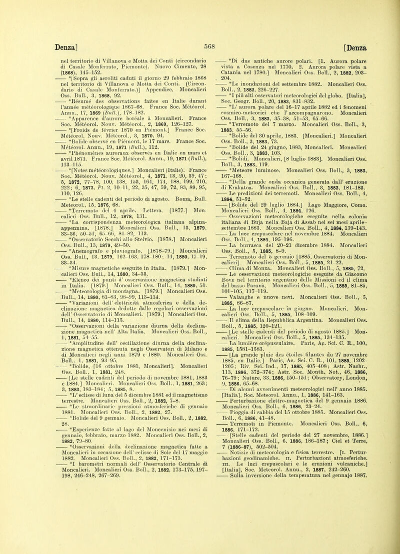 nel territorio di Villanova e Motta dei Conti (circondario di Casale Monfeirato, Piemonte). Nuovo Cimento, 28 (1868), 145-152. *[Sopra gli aeroliti caduti il giorno 29 febbraio 1868 nel territorio di Villanova e Motta dei Conti. (Circon- dario di Casale Monferrato.)] Appendice. Moncalieri Oss. Bull., 3, 1868, 92. *Eesume des observations faites en Italia durant I'annee met^orologique 1867-68. France Soc. Meteorol. Annu., 17, 1869 (Bull.), 178-182. ■ *Apparence d'aurore boreale a Moncalieri. France Soc. Meteorol. Nouv. Meteorol., 2, 1869, 126-127. *[Froids de f^vrier 1870 en Piemont.] France Soc. M^t^orol. Nouv. Meteorol., 3, 1870, 94. *Bolide observe en Piemont, le 17 mars. France Soc. M(Steorol. Annu., 19, 1871 {Bull.), 112. *Ph6nom6nes auroraux observes en Italie en mars et avril 1871. France Soc. Meteorol. Annu., 19, 1871 (Bull.), 113-115. *[Notesmeteorologiques.] Moncalieri (Italie). France Soc. Meteorol. Nouv. Meteorol., 4, 1871, 13, 20, 39, 47 ; 6, 1872, 77-78, 100, 138, 153, 164, 174, 188, 199, 210, 222; 6, 1873, Ft. 2, 10-11, 22, 35, 47, 59, 72, 83, 89, 95, 110, 126. — *Le stelle cadenti del periodo di agosto. Eoma, Bull. Meteorol., 15, 1876, 68. *Terremoto del 4 aprile. Lettera. [1877.] Mon- calieri Oss. Bull., 12, 1878, 131. *La corrispondenza meteorologica italiaua alpina- appennina. [1878.] Moncalieri Oss. Bull., 13, 1879, 33-36, 50-51, 65-66, 81-82, 113. *Osservatorio Secchi alio Stelvio. [1878.] Moncalieri Oss. Bull., 13, 1879, 49-50. *Anemografo e pluviografo. [1878-79.] Moncalieri Oss. Bull., 13, 1879, 162-163, 178-180; 14, 1880, 17-19, 33-34. *Misure magnetiohe eseguite in Italia. [1879.] Mon- calieri Oss. Bull., 14, 1880, 34-35. *Elenco dei punti d' osservazioue magnetica studiati in Italia. [1879.] Moncalieri Oss. Bull., 14, 1880, 51. *Meteorologia di montagna. [1879.] Moncalieri Oss. Bull., 14, 1880, 81-83, 98-99, 113-114. *Variazioni dell' elettricita atmosferica e della de- clinazione magnetica dedotte dalle regolari osservazioni deir Osservatorio di Moncalieri, [1879.] Moncalieri Oss. Bull., 14, 1880, 114-115. *Osservazioni della variazione diurna della declina- zione magnetica nell' Alta Italia. Moncalieri Oss. Boll., 1, 1881, 54-55. *Amplitudine dell' oscillazione diurna della declina- zione magnetica ottenuta negli Osservatori di Milano e di Moncalieri negli anni 1879 e 1880. Moncalieri Oss. Boll., 1, 1881, 93-95. *Bolide, [16 ottobre 1881, Moncalieri]. Moncalieri Oss. Boll., 1, 1881, 248. [Le stelle cadenti del periodo di novembre 1881, 1883 e 1884.] Moncalieri. Moncalieri Oss. Boll., 1,1881, 263; 3, 1883, 183-184; 5, 1885, 8. *L' eclisse di luna del 5 dicembre 1881 ed il magnetismo terrestre. Moncalieri Oss. Boll., 2, 1882, 7-8. *Le straordinarie pressioui atmosferiche di gennaio 1881. Moncalieri Oss. Boll., 2, 1882, 27. *Bolide del 9 gennaio. Moncalieri Oss. Boll., 2, 1882, 28. *Esperienze fatte al lago del Moncenisio nei mesi di gennaio, febbraio, marzo 1882. Moncalieri Oss. Boll., 2, 1882, 79-80. *Osservazioni della declinazione magnetica fatte a Moncalieri in occasione dell' eclisse di Sole del 17 maggio 1882. Moncalieri Oss. Boll., 2, 1882, 171-173. *I barometri normali dell' Osservatorio Centrale di Moncalieri. Moncalieri Oss. Boll., 2, 1882, 173-175,197- 198, 246-248, 267-269. *Di due antiche aurore polari. [1. Aurora polare vista a Cosenza nel 1770. 2. Aurora polare vista a Catania nel 1780.] Moncalieri Oss. Boll., 2, 1882, 203- , 204. *Le inondazioni del settembre 1882. Moncalieri Oss. Boll., 2, 1882, 226-227. *I pivi alti osservatori meteorologici del globo. [Italia], Soc. Geogr. Boll., 20, 1883, 831-832. *L' aurora polare del 16-17 aprile 1882 ed i fenomeni cosmico-meteorici die 1' accompagnarono. Moncalieri Oss. Boll., 3, 1883, 35-38, 51-53, 65-66. *Terremoto del 7 marzo. Moncalieri Oss. Boll., 3, 1883, 55-56. *Bolide del 30 aprile, 1883. [Moncalieri.] Moncalieri Oss. Boll., 3, 1883, 73. *Bolide del 24 giugno, 1883, Moncalieri. Moncalieri Oss. Boll., 3, 1883, 103. *Bolidi. Moncalieri, [8 luglio 1883]. Moncalieri Oss. Boll., 3, 1883, 119. *Meteore luminose. Moncalieri Oss. Boll., 3, 1883, 167-168. *Della grande onda oceanica generata dall' eruzione di Krakatoa. Moncalieri Oss. Boll., 3, 1883, 181-183. Le predizioni dei terremoti. Moncalieri Oss. Boll., 4, 1884, 51-52. • [Bolide del 29 luglio 1884.] Lago Maggiore, Como. Moncalieri Oss. Boll., 4. 1884, 126. Osservazioni meteorologiche eseguite nella colonia italiana di Buja nella Baja di Assab nei sei mesi aprile- settembre 1883. Moncalieri Oss. Boll., 4,1884, 139-148. La luce crepuscolare nel novembre 1884. Moncalieri Oss. Boll., 4, 1884, 195-196. La bnrrasca del 20-21 dicembre 1884. Moncalieri Oss. Boll., 5, 1885, 8-9. Terrenioto del 5 gennaio [1885, Osservatorio di Mon- calieri]. Moncalieri Oss. Boll., 5, 1885, 21-22. Clima di Monza. Moncalieri Oss. Boll., 5, 1885, 72. . Le osservazioni meteorologiche eseguite da Giacomo BovE nel territorio argentino delle Missioni ed il clima del basso Parana. Moncalieri Oss. Boll., 5, 1885, 81-85, 101-105, 117-119. Valanghe e nuove nevi. Moncalieri Oss. Boll., 5, 1885, 86-87. La luce crepuscolare in giugno. Moncalieri. Mon- calieri Oss. Boll., 5, 1885, 108-109. II clima della Eepubblica Argentina. Moncalieri Oss. Boll., 5, 1885, 120-121. [Le stelle cadenti del periodo di agosto 1885.] Mon- calieri. Moncalieri Oss. Boll., 5, 1885, 134-135. La lumiere cr^pusculaire. Paris, Ac Sci. C. K., 100, 1885, 1581-1583. [La grande pluie des etoiles filantes du 27 novembre 1885, en Italie.] Paris, Ac. Sci. C. E., 101, 1885, 1202- 1205; Eiv. Sci.-Ind., 17, 1885, 405-408; Astr. Nachr., 113, 1886, 372-374; Astr. Soc. Month. Not., 46, 1886, 76-79; Nature, 33,1886, 150-151; Observatory, London, 9, 1886, 65-68. . Di alcuni avvenimenti meteorologici nell' anno 1885. [Italia], Soc. Meteorol. Annu., 1, 1886, 141-163. Perturbazione elettro-magnetica del 9 gennaio 1886. Moncalieri Oss. Boll., 6, 1886, 23-24. Pioggia di sabbia del 15 ottobre 1885. Moncalieri Oss. Boll., 6, 1886, 41-48. Terremoti in Piemonte. Moncalieri Oss. Boll., 6, 1886, 171-172. [Stelle cadenti del periodo del 27 novembre, 1886.] Moncalieri Oss. Boll., 6, 1886, 186-187; Ciel et Terre, 7 (1886-87), 502-504. Notizie di meteorologia e fisica terrestre. [i. Pertur- bazioni geodinamiche. ii. Perturbazioni atmosferiche. in. Le luci orepuscolari e le eruzioni vulcaniche.] [Italia], Soc. Meteorol. Annu., 2, 1887, 242-260. Sulla inversione della temperatura nel gennajo 1887.