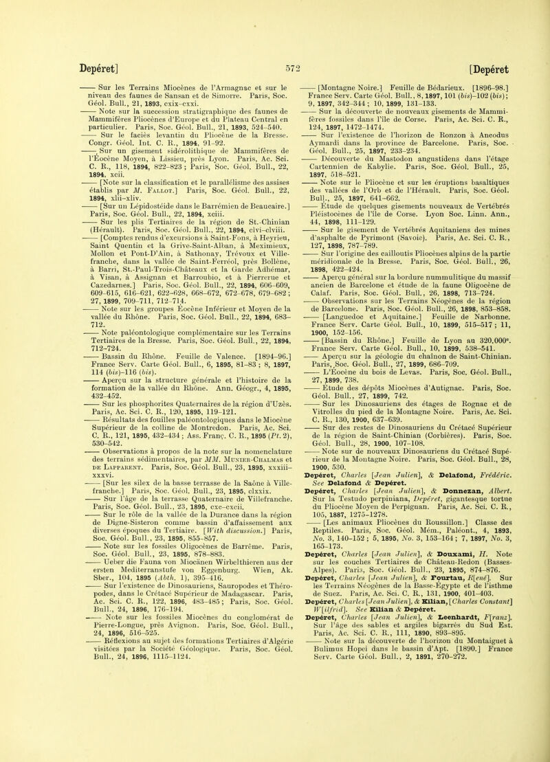 Sur les Terrains Miocenes de I'Armagnac et sur le niveau des faunes de Sansan et de Simorre. Paris, Soc. G^ol. Bull., 21, 1893, cxix-cxxi. Note sur la succession stratigrapbique des faunes de MammiKres Pliocenes d'Europe et du Plateau Central en particulier. Paris, Soc. Geol. Bull., 21, 1893, 524-540. Sur le facies levantin du Pliocene de la Bresse. Congr. G^ol. Int. C. K., 1894, 91-92. ^ Sur un gisement sid^rolitbique de Mammiftres de I'Eocene Moyen, a Lissieu, pres Lyon. Paris, Ac. Sci. C. E., 118, 1894, 822-823 ; Paris, Soc. Geol. Bull., 22, 1894, xeii. [Note sur la classification et le parall^lisme des assises ^tablis par M. Fallot.] Paris, Soc. Geol. Bull., 22, 1894, xlii-xliv. ■ [Sur uu Lepidosteide dans le Barremien de Beaucaire.] Paris, Soc. Geol. Bull., 22, 1894, xciii. Sur les plis Tertiaires de la region de St.-Ghinian (Herault). Paris, Soc. Gio\. Bull., 22, 1894, clvi-clviii. [Comptes rendus d'excursions a Saint-Fons, a Heyrieu, Saint Quentin et la Grive-Saint-Alban, a Meximieux, Mollon et Pout-D'Ain, a Satlionay, Tr^voux et Ville- franobe, dans la vallee de Saint-Ferr^ol, prfes Bollene, a Barri, St.-Paul-Trois-Chateaux et la Garde Adb^mar, k Visan, a Assignan et Barroubio, et a Pierrerue et Cazedarnes.] Paris, Soc. G6ol. Bull., 22, 1894, 606-609, 609-615, 616-621, 622-628, 668-672, 672-678, 679-682; 27, 1899, 709-711, 712-714. • Note sur les groupes Eocene Inf^rieur et Moyen de la valine du Kbone. Paris, Soc. Geol. Bull., 22, 1894, 683- 712. Note pal^ontologique complementaire sur les Terrains Tertiaires de la Bresse. Paris, Soc. G6ol. Bull., 22, 1894, 712-724. Bassin du Elione. Feuille de Valence. [1894-96.] France Serv. Carte G(5ol. Bull., G, 1895, 81-83 ; 8, 1897, 114 (6i.s)-116 (his). Aperpu sur la structure g^nerale et I'histoire de la formation de la vallee du Ebone. Ann. Geogr., 4, 1895, 432-452. Sur les pbospborites Quaternaires de la region d'Uzes. Paris, Ac. Sci. C. E., 120, 1895, 119-121. Eesultats des fouilles pal^ontologiques dans le Miocene Superieur de la colline de Montredon. Paris, Ac. Sci. C. E., 121, 1895, 432-434 ; Ass. Fran^'. C. E., 1895 [Pt. 2), 630-542. Observations a propos de la note sur la nomenclature des terrains s^dimentaires, par MM. Mdxiee-Chalmas et DE Lapparent. Paris, Soc. G6ol. Bull., 23, 1895, xxxiii- xxxvi. • [Sur les silex de la basse terrasse de la Saone a Ville- francbe.] Paris, Soc. Geol. Bull., 23, 1895, clxxix. Sur I'age de la terrasse Quaternaire de Viilefranche. Paris, Soc. Geol. Bull., 23, 1895, cxc-cxcii. Sur le role de la vallee de la Durance dans la region de Digne-Sisteron comme bassin d'aiJaissement aux diverses epoques du Tertiaire. \]Vith discussion.] Paris, Soc. Geol. Bull., 23, 1895, 855-857. Note sur les fossiles Oligoceues de Barreme. Paris, Soc. G6ol. Bull., 23, 1895, 878-883. Ueber die Fauna von Miocanen Wirbelthieren aus der ersten Mediterranstufe von Eggenburg. Wien, Ak. Sber., 104, 1895 (Abth. 1), 395-416. Sur I'existence de Dinosauriens, Sauropodes et Tbero- podes, dans le Cretace Superieur de Madagascar. Paris, Ac. Sci. C. E., 122, 1896, 483-485; Paris, Soc. G&oL Bull., 24, 1896, 176-194. Note sur les fossiles Miocenes du conglom^rat de Pierre-Longue, pr6s Avignon. Paris, Soc. G6ol. Bull., 24, 1896, 516-525. Reflexions au sujet des formations Tertiaires d'Algerie visitees par la Societe G^ologique. Paris, Soc. Geol. Bull., 24, 1896, 1115-1124. [Montagne Noire.] Feuille de Bedarieux. [1896-98.] France Serv. Carte G6ol. Bull., 8,1897,101 (bis)-102 {bis); 9, 1897, 342-344 ; 10, 1899, 131-133. Sur la decouverte de nouveaux gisements de Mammi- feres fossiles dans I'ile de Corse. Paris, Ac. Sci. C. R., 124, 1897, 1472-1474. Sur I'existence de I'horizon de Ronzon a Ancodus Aymardi dans la province de Barcelone. Paris, Soc. • Geol. Bull., 25, 1897, 233-234. Decouverte du Mastodon angustidens dans I'etage Cartennien de Kabylie. Paris, Soc. G6o\. Bull., 25, 1897, 518-521. Note sur le Pliocene et sur les eruptions basaltiques des vallees de I'Orb et de I'Herault. Paris, Soc. G6ol. Bull., 25, 1897, 641-662. Etude de quelques gisements nouveaux de Vert^br^s Pleistocenes de I'ile de Corse. Lyon Soc. Linn. Ann., 44, 1898, 111-129. Sur le gisement de Vertebras Aquitaniens des mines d'asphalte de Pyrimont (Savoie). Paris, Ac. Sci. C. E., 127, 1898, 787-789. Sur I'origine des cailloutis Pliocenes alpins de la partie nieridionale de la Bresse. Paris, Soc. Geol. Biill., 26, 1898, 422-424. Apercju gteeral sur la bordure nummulitique du massif ancien de Barcelone et 6tude de la faune Oligocene de Calaf. Paris, Soc. Geol. Bull., 26, 1898, 713-724. ■ Observations sur les Terrains Neog^nes de la region de Barcelone. Paris, Soc. Geol. Bull., 26, 1898, 853-858. . [Languedoc et Aquitaine.] Feuille de Narbonne. France Serv. Carte Geol. Bull., 10, 1899, 515-517 ; 11, 1900, 152-156. [Bassin du Ebone.] Feuille de Lyon au 320.000=. France Serv. Carte Geol. Bull., 10, 1899, 638-541. Apercju sur la geologic du chainon de Saint-Chinian. Paris, Soc. Geol. Bull., 27, 1899, 686-709. L'Eocene du bois de Levas. Paris, Soc. G^ol. Bull., 27, 1899, 738. Etude des depots Miocenes d'Autignac. Paris, Soc. G^ol. Bull., 27, 1899, 742. Sur les Dinosauriens des etages de Eognac et de Vitrolles du pied de la Montagne Noire. Paris, Ac. Sci. C. E., 130, 1900, 637-639. Sur des restes de Dinosauriens du Cretac^ Superieur de la region de Saint-Cbinian (Corbiferes). Paris, Soc. Geol. Bull., 28, 1900, 107-108. ■ Note sur de nouveaux Dinosauriens du Cretac6 Supe- rieur de la Montagne Noire. Paris, Soc. G6ol. Bull., 28, 1900, 530. Dep6ret, Charles [Jean Julien], & Delafond, Frederic. See Delafond & Deperet. Deperet, Charles [Jean Julien], & Donnezan, Albert. Sur la Testudo perpiuiana, Deperet, gigantesque tortue du Pliocene Moyen de Perpiguan. Paris, Ac. Sci. C. E., 105, 1887, 1275-1278. [Les animaux Pliocenes du Eoussillon.] Classe des Eeptiles. Paris, Soc. Geol. M^m., Paleont., 4, 1893, No. 3, 140-152 ; 5, 1895, No. 3, 163-164; 7, 1897, No. 3, 166-173. Deperet, Charles [Jean Julien], & Douxami, H. Note sur les coucbes Tertiaires de Chateau-Eedon (Basses- Alpes). Paris, Soc. Geol. Bull., 23, 1895, 874-876. Dep6ret, Charles [Jean Julien], & Fourtau, R[en6]. Sur les Terrains Neog6nes de la Basse-Egypte et de I'isthme de Suez. Paris, Ac. Sci. C. E., 131, 1900, 401-403. Depdret, Charles [Jean Julien], & Kilian, [Charles Constant] W[ilfrld]. See Kilian & Deperet. Deperet, Charles [Jean Julien], & Iieenhardt, F[ranz]. Sur Page des sables et argiles bigarres du Sud Est. Paris, Ac. Sci. C. E., Ill, 1890, 893-895. Note sur la decouverte de I'borizou du Montaiguet k Bulimus Hopei dans le bassin d'Apt. [1890.] France Serv. Carte Giol. Bull., 2, 1891, 270-272.