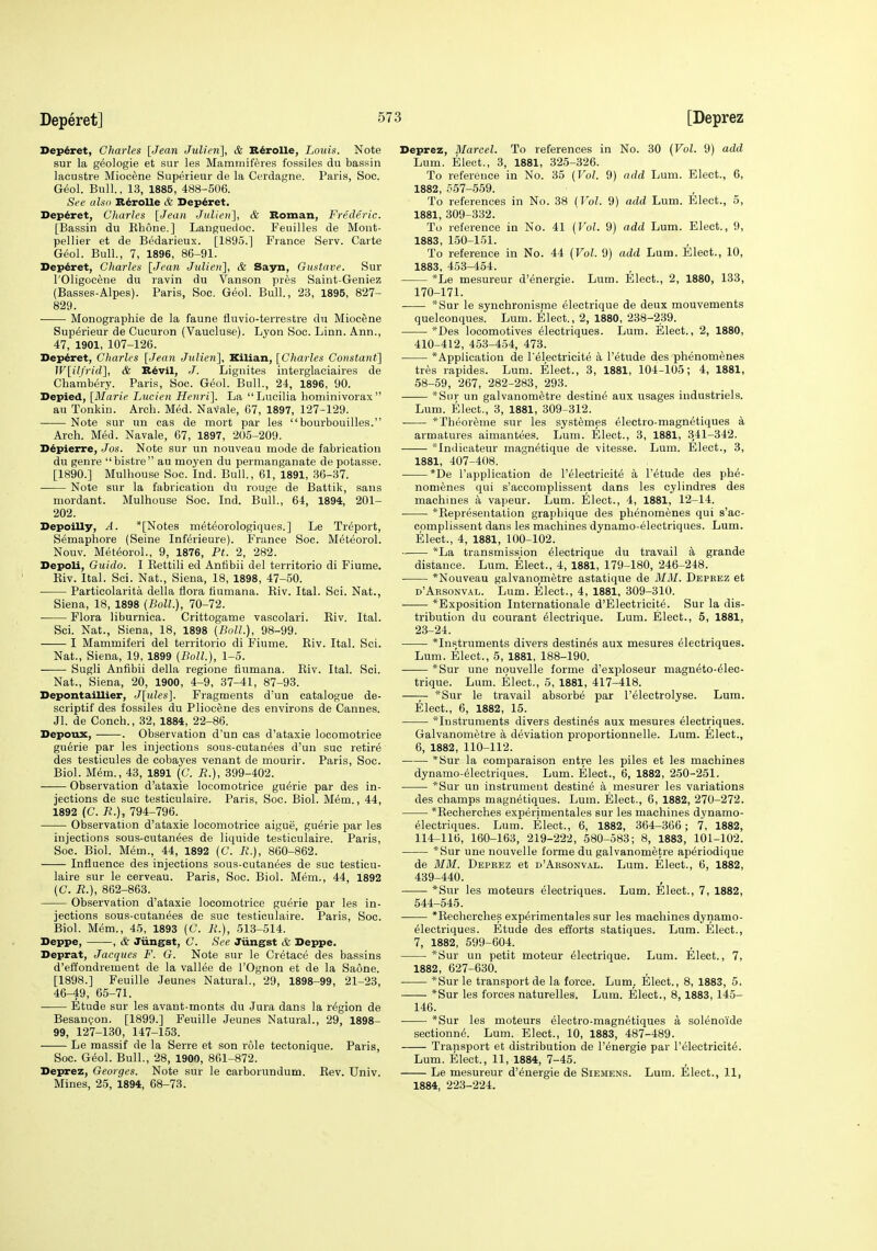 Depdret, Charles [Jean Julien], & R^roUe, Louis. Note sur la geologie et sur les Maminiferes fossiles du bassin lacustre Miocene Superieur de la Cerdagne. Paris, Soc. G&ol. Bull., 13, 1885, 488-506. See also R^rolle & l>ep6ret. Deperet, Charles [Jean Julien~\, & Roman, Frederic. [Bassin du Ehone.] Languedoc. P'euilles de Mont- pellier et de Bedarieux. [1895.] France Serv. Carte Geol. Bull., 7, 1896, 86-91. Deperet, Charles [Jean Julien'], & Sayn, Gustave. Sur rOligocene du ravin du Vanson pres Saint-Geniez (Basses-Alpes). Paris, Soc. Geol. Bull, 23, 1895, 827- 829. Monographie de la fauna fluvio-terrestre du Miocene Superieur de Cucuron (Vaucluse). Lyon Soc. Linn. Ann., 47, 1901, 107-126. Deperet, Charles [Jean Julien'], Kilian, [Charles Constant] W[ilfrid'], & R^vil, J. Lignites interglaciaires de Chambery. Paris, Soc. Geol. Bull., 24, 1896, 90. Depied, [Marie Lucien Henri]. La Lueilia hominivorax  au Tonkin. Arch. Med. Navale, 07, 1897, 127-129. Note sur un cas de mort par les bourbouilles. Arch. Med. Navale, 67, 1897, 205-209. D^pierre, Jos. Note sur un nouveau mode de fabrication du genre bistre au moyen du permanganate de potasse. [1890.] Mulhouse Soc. Ind. Bull., 61, 1891, 36-37. Note sur la fabrication du rouge de Battik, sans mordant. Mulhouse Soc. Ind. Bull., 64, 1894, 201- 202. Depoilly, A. *[Notes met^orologiques.] Le Treport, Semaphore (Seine Inferieure). France Soc. M^teorol. Nouv. Met6orol., 9, 1876, Ft. 2, 282. DepoU, Guido. I Kettili ed Antibii del territorio di Fiume. Kiv. Ital. Sci. Nat., Siena, 18, 1898, 47-50. Particolarita della flora fiumana. Eiv. Ital. Sci. Nat., Siena, 18, 1898 {Boll.), 70-72. • Flora liburnica. Crittogame vascolari. Eiv. Ital. Sci. Nat., Siena, 18, 1898 (Boll.), 98-99. I Mammiferi del territorio di Fiume. Eiv. Ital. Sci. Nat., Siena, 19, 1899 (Boll.), 1-5. Sugli Anfibii della regione fiumana. Eiv. Ital. Sci. Nat., Siena, 20, 1900, 4-9, 37-41, 87-93. Depontaillier, J[ules]. Fragments d'un catalogue de- scriptif des fossiles du Pliocene des environs de Cannes. Jl. de Conch., 32, 1884, 22-86. Depoux, . Observation d'un cas d'ataxie locomotrice guerie par les injections sous-cutanees d'un sue retir^ des testicules de cobayes venant de mourir. Paris, Soc. Biol. Mem., 43, 1891 (C. R.), 399-402. Observation d'ataxie locomotrice guerie par des in- jections de sue testiculaire. Paris, Soc. Biol. Mem., 44, 1892 (C. B.), 794-796. Observation d'ataxie locomotrice aigue, guerie par les injections sous-cutanees de liquide testiculaire. Paris, Soc. Biol. Mem., 44, 1892 (C. B.}, 860-862. Influence des injections sous-cutanees de sue testicu- laire svir le cerveau. Paris, Soc. Biol. Mem., 44, 1892 (C. R.), 862-863. Observation d'ataxie locomotrice guerie par les in- jections sous-cutan6es de sue testiculaire. Paris, Soc. Biol. Mem., 45, 1893 (G. R.), 513-514. Deppe, , & Jiingst, C. See Jiingst & Deppe. Deprat, Jacques F. G. Note sur le Cretace des bassins d'effondrement de la vallee de I'Ognon et de la Saone. [1898.] Feuille Jeunes Natural., 29, 1898-99, 21-23, 46^9, 65-71. Etude sur les avant-monts du Jura dans la region de BesauQon. [1899.] Feuille Jeunes Natural., 29, 1898- 99, 127-130, 147-153. Le massif de la Serre et son role tectonique. Paris, Soc. Geol. Bull., 28, 1900, 861-872. Deprez, Georges. Note sur le carborundum. Eev. Univ. Mines, 25, 1894, 68-73. Deprez, Marcel. To references in No. 30 {Vol. 9) add Lum. Elect., 3, 1881, 325-326. To reference in No. 35 {Vol. 9) add Lum. Elect., 6, 1882, 557-559. To references in No. 38 IVol. 9) add Lum. Elect., 5, 1881, 309-332. To reference in No. 41 {Vol. 9) add Lum. Elect., 9, 1883, 150-151. To reference in No. 44 {Vol. 9) add Lum. Elect., 10, 1883, 453-454. *Le mesureur d'energie. Lum. Elect., 2, 1880, 133, 170-171. *Sur le synchronisnie electrique de deux mouvements quelconques. Lum. Elect., 2, 1880, 238-239. *Des locomotives electriques. Lum. Elect., 2, 1880, 410-412, 453-454, 473. *Application de Pelectricite a I'etude des phenomenes tres rapides. Lum. Elect., 3, 1881, 104-105; 4, 1881, 58-59, 267, 282-283, 293. *Snr un galvanomfetre destine aux usages industrials. Lum. Elect., 3, 1881, 309-312. *Theoreme sur les syst^mes ^lectro-magnetiques k armatures aimantees. Lum. Elect., 3, 1881, 341-342. ■—— *Indicateur magn^tique de vitesse. Lum. Elect., 3, 1881, 407-408. *De I'application de I'electricite a I'etude des phe- nomenes qui s'accomplissent dans les cylindres das machines a vapeur. Lum. Elect., 4, 1881, 12-14. *Eepresentation graphique des phenomenes qui s'ac- complissent dans les machines dynamo-61ectriques. Lum. Elect., 4, 1881, 100-102. *La transmission electrique du travail k grande distance. Lum. Elect., 4, 1881, 179-180, 246-248. *Nouveau galvanometre astatique de MM. Deprez et d'Arsonval. Lum. Elect., 4, 1881, 309-310. *Exposition Internationale d'Elactricite. Sur la dis- tribution du courant electrique. Lum. Elect., 5, 1881, 23-24. *Instruments divers destines aux mesures electriques. Lum. Elect., 5, 1881, 188-190. *Sur une nouvelle forme d'exploseur magneto-^lec- trique. Lum. Elect., 5, 1881, 417-418. —*Sur le travail absorbe par I'elactrolyse. Lum. Elect., 6, 1882, 15. '^Instruments divers destines aux mesures electriques. Galvanometre a deviation proportionnelle. Lum. Elect., 6, 1882, 110-112. *Sur la comparaison autre les piles et les machines dynamo-^lectriques. Lum. Elect., 6, 1882, 250-251. *Sur un instrument destine a mesurer les variations des champs magnetiques. Lum. Elect., 6, 1882, 270-272. *Eecherches experimentales sur les machines dynamo- electriques. Lum. Elect., 6, 1882, 364-366 ; 7, 1882, 114-116, 160-163, 219-222, 580-583; 8, 1883, 101-102. *Sur une nouvelle forme du galvanometre aperiodique de MM. Deprez et d'Arsonval. Lum. Elect., 6, 1882, 439-440. *Sur les moteurs electriques. Lum. Elect., 7, 1882, 544-545. *Eecherches experimentales sur les machines dynamo- electriques. Etude des efforts statiques. Lum. Elect., 7, 1882, 599-604. *Sur un petit moteur Electrique. Lum. Elect., 7, 1882, 627-630. *Sur le transport de la force. Lum_. Elect., 8, 1883, 5. *Sur les forces naturelles. Lum. Elect., 8,1883, 145- 146. *Sur les moteurs electro-magnetiques a sol^noide sectionne. Lum. Elect., 10, 1883, 487-489. Transport et distribution da I'energie par I'electricite. Lum. Elect., 11, 1884, 7-45. Le mesureur d'^nergia de Siemens. Lum. Elect., 11, 1884, 223-224.