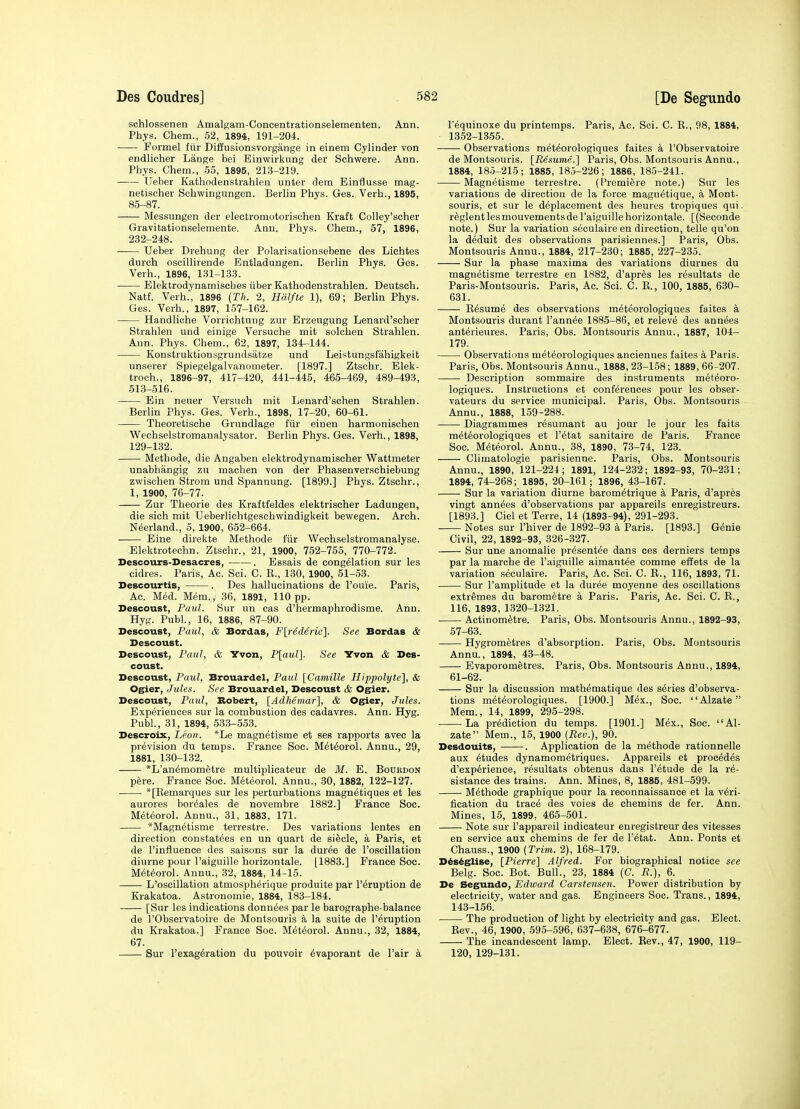 schlossenen Amalgam-Concentrationselementen. Ann. Phys. Chem., 52, 1894, 191-204. Formel ftir Diffusionsvorgange in einem Cylinder von endlicher Lange bei Einwirkung der Schwere. Ann. Phys. Chem., 55, 1895, 213-219. Ueber Kathodenstrahlen unter dem Einflusse mag- netischer Schwingungen. Berlin Phys. Ges. Verb., 1895, 85-87. Messungen der electromotorischen Kraft CoUey'scher Gravitationselemente. Ann. Phys. Chem., 57, 1896, 232-248. Ueber Drehung der Polarisationsebene des Lichtes durch osoillirende Entladungen. Berlin Phys. Ges. Verb., 1896, 131-133. Elektrodynamiscbes iiber Kathodenstrahlen. Deutscb. Natf. Verb., 1896 {Th. 2, Halfte 1), 69; Berlin Phys. Ges. Verb., 1897, 157-162. Handlicbe Vorriohtung zur Erzeugung Lenard'scber Strablen und einige Versuche mit solcben Strahlen. Ann. Phys. Chem., 62, 1897, 134-144. Konstruktionsgrundsatze und Leistungsfahigkeit unserer Spiegelgalvanometer. [1897.] Ztscbr. Elek- troch., 1896-97, 417-420, 441-445, 465-469, 489-493, 513-516. Ein neuer Versnch mit Lenard'schen Strahlen. Berlin Phy.s. Ges. Verb., 1898, 17-20, 60-61. Theoretische Grundlage ftir einen harmonischen Wecbselstromanalysator. Berlin Phys. Ges. Verb., 1898, 129-132. Methods, die Angaben elektrodynamiscber Wattmeter unabbangig zn macben von der Phasenverschiebung zwischen Strom und Spannung. [1899.] Phys. Ztscbr., 1, 1900, 76-77. Zur Theorie des Kraftfeldes elektriscber Ladungen, die sich mit UeberHohtgeschwindigkeit bewegen. Arch. N^erland., 5, 1900, 652-664. Eine direkte Methode fiir Wecbselstromanalyse. Elektrotechn. Ztscbr., 21, 1900, 752-755, 770-772. Descours-Desacres, . Essais de congelation sur les cidres. Paris, Ac. Sci. C. R., 130, 1900, 51-53. Descourtis, . Des hallucinations de I'ouie. Paris, Ac. Med. Mem., 36, 1891, 110 pp. Descoust, Paul. Sur un cas d'hermaphrodisme. Ann. Hyg. Publ., 16, 1886, 87-90. Descoust, Paul, & Bordas, F[rederic]. See Bordas & Descoust. Descoust, Paul, & Yvon, P[aul]. See Yvon & Des- coust. Descoust, Paul, Brouardel, Paul [Camille Hippolyte], & Ogier, Jules. See Brouardel, Descoust & Ogiex. Descoust, Paul, Robert, [Adhemar], & Ogier, Jules. ExpMences sur la combustion des cadavres. Ann. Hyg. Publ., 31, 1894, 533-553. Descroix, Leon. *Le magn^tisme et ses rapports avec la prevision du temps. France Soc. M^teorol. Anna., 29, 1881, 130-132. *L'anemometre multiplicateur de M. E. Bourdon pere. France Soc. Meteorol. Annu., 30, 1882, 122-127. *[Eemarques sur les perturbations magnetiques et les aurores boreales de novembre 1882.] France Soc. Meteorol. Annu., 31, 1883, 171. *Magnetisme terrestre. Des variations lentes en direction constatees en un quart de siecle, a Paris, et de I'influence des saisons sur la duree de I'oscillation diurne pour I'aiguille horizontale. [1883.] France Soc. M6t«5orol. Annu., 32, 1884, 14-15. L'oscillation atmospb^rique produite par I'^ruption de Krakatoa. Astronomie, 1884, 183-184. [Sur les indications donn^es par le barographe-balance de I'Observatoire de Montsouris a la suite de I'^ruption du Krakatoa.] France Soc. Meteorol. Annu., 32, 1884, 67. Sur Texag^ration du pouvoir ^vaporant de I'air a I'equinoxe du printemps. Paris, Ac. Sci. C. R., 98, 1884, 1352-1355. Observations m^t^orologiquea faites a I'Observatoire de Montsouris. [Restime.] Paris, Obs. Montsouris Annu., 1884, 185-215; 1885, 185-226; 1886, 185-241. Magnetisme terrestre. (Premiere note.) Sur les variations de direction de la force magnetique, a Mont- souris, et sur le deplacement des beures tropiques qui. reglentlesmouvementsde I'aiguille horizontale. [(Seconde note.) Sur la variation seculaire en direction, telle qu'on la deduit des observations parisiennes.] Paris, Obs. Montsouris Annu., 1884, 217-230; 1885, 227-235. Sur la phase maxima des variations diurnes du magnetisme terrestre en 1882, d'apres les resultats de Paris-Montsouris. Paris, Ac. Sci. C. R., 100, 1885, 630- 631. —— Resume des observations m^teorologiques faites a Montsouris durant I'annee 1885-86, et releve des annees anterieures. Paris, Obs. Montsouris Annu., 1887, 104- 179. Observations meteorologiques anciennes faites a Paris. Paris, Obs. Montsouris Annu., 1888, 23-158; 1889, 66-207. Description sommaire des instruments meteoro- logiques. Instructions et conferences pour les obser- vateurs du service municipal. Paris, Obs. Montsouris Annu., 1888, 159-288. Diagrammes resumant au jour le jour les faits meteorologiques et I'etat sanitaire de Paris. France Soc. Meteorol. Annu., 38, 1890, 73-74, 123. Climatologie parisienne. Paris, Obs. Montsouris Annu., 1890, 121-224; 1891, 124-232; 1892-93, 70-231; 1894, 74-268; 1895, 20-161; 1896, 43-167. Sur la variation diurne barom^trique a Paris, d'apres vingt annees d'observations par appareils enregistreurs. [1893.] Ciel et Terre, 14 (1893-94), 291-293. Notes sur I'hiver de 1892-93 k Paris. [1893.] Genie Civil, 22, 1892-93, 326-327. Sur une anomalie presentee dans ces derniers temps par la marche de I'aiguille aimant^e comme effets de la variation seculaire. Paris, Ac. Sci. C. R., 116, 1893, 71. Sur I'amplitude et la duree moyenne des oscillations extremes du barometre a Paris. Paris, Ac. Sci. C. E., 116, 1893, 1320-1321. Actinom^tre. Paris, Obs. Montsouris Annu., 1892-93, 57-63. Hygrometres d'absorption. Paris, Obs. Montsouris Annu., 1894, 43-48. Evaporometres. Paris, Obs. Montsouris Annu., 1894, 61-62. Sur la discussion matbematique des series d'observa- tions meteorologiques. [1900.] M^x., Soc. Alzate  Mem., 14, 1899, 295-298. La prediction du temps. [1901.] Mex., Soc. Al- zate Mem., 15, 1900 (Rev.), 90. Desdouits, . Application de la methode rationnelle aux etudes dynamometriques. Appareils et precedes d'experience, resultats obtenus dans I'etude de la re- sistance des trains. Ann. Mines, 8, 1885, 481-599. Methode graphique pour la reconnaissance et la veri- fication du trace des voies de chemins de fer. Ann. Mines, 16, 1899, 465-501. Note sur I'appareil indicateur enregistreur des vitesses en service aux chemins de fer de Tetat. Ann. Ponts et Chauss., 1900 (Trim. 2), 168-179. D^s6glise, [Pierre] Alfred. For biographical notice see Belg. Soc. Bot. Bull., 23, 1884 (C. R.), 6. De Segundo, Edward Carstensen. Power distribution by electricity, water and gas. Engineers Soc. Trans., 1894, 143-156. The production of light by electricity and gas. Elect. Rev., 46, 1900, 595-596, 637-638, 676-677. The incandescent lamp. Elect. Rev., 47, 1900, 119- 120, 129-131.