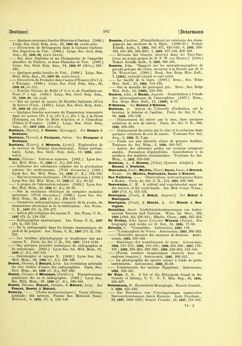 Quelques nouveaux fossiles Siluriens k Ombret. [1896.] Li6ge, Soc. G60I. Belg. Ann., 23, 1896-96, cxviii-exix. Decouverte de Syringopora dans le Calcaire Carboni- fere Superieur de Vise. [1896.] Li^ge, Soe. Geol. Belg. Ann., 23, 1895-96, cxxvi-cxxvii. Sur deux Diplodus et un Chomatodus de I'amp^lite alunif^re de Chokier, et deux Cladodus de Vis6. [1897.] Li^ge, Soc. G60I. Belg. Ann., 24, 1896-97 (Mem.), 219- 223. :—- Quelques petits fossiles de Vise. [1898.] Li^ge, Soc. G^ol. Belg. Ann., 25, 1897-98, cxxii-cxxvi. Decouverte de Protaster dans I'assise d'Eaneux (Fa 1 c), k Tohogne. [1898.] Li6ge, Soc. G(5ol. Belg. Ann., 26, 1898-99, Ivi-lvii. Fossiles Vis^ens de Seille (V 2 c) et de Gomblain-au- Pont (V 1 by). [1899.] Li^ge, Soc. G^ol. Belg. Ann., 26, 1898-99, cix-cxiii. Sur un eristal de quartz du Houiller Inf^rieur (Hla) de Souvr^ (Vise). [1899.] Liege, Soc. Geol. Belg. Ann., 26, 1898-99, clii-oliii. Quelques fossiles nouveaux du Famennien, rencontres dans les assises (Fa 2 a), (Fa 2 c), (Fa 1 h), a la Hesse (Tohogne), au Bois de Mont (Clavier) et a Clemodeau (Villers-le-Temple). [1900.] Liege, Soc. G(5ol. Belg. Ann., 27, 1899-1900, clvi-clxi. Destinez, P\ierre'\, & Cesilro, G{iuseppe\. See Ceekro & Destinez. Destinez, P[ierre], & Fraipont, Julien. See Fraipont & Destinez. Destinez, P[ierre], & Moreels, L[ouis]. Exploration de la caverne de Verlaine (Luxembourg). Notice pr^limi- naire. Liege, Soc. G60I. Belg. Ann., 15, 1888, cxlv- cxlvii. •Destot, Etienne. Infection urineuse. [1891.] Lyon Soc. Sci. MM. M<5m., 31, 1892 (C. R.), 183-184. Influence des substances volatiles sur la penetration outanee des medicaments. [\Vith discussion,] [1894.] Lyon Soc. Sci. Med. Mem., 34, 1895 (G. R.), 182-183. Sur les courants electriques. [With discussion.] [1895.] Lyon Soc. Sci. M(5d. M(5m., 35, 1896 (C. R.), 30-32. A propos de I'absorption cutan^e. [1895.] Lyon Soc. Sci. Med. Mem., 35, 1896 (C. R.), 82-85. ■ Sur la resistance eiectrique de certaines maladies nerveuses. [With discussion.] [1895.] Lyon Soc. Sci. Med. Mem., 35, 1896 (C. R.), 108-112. Caracteres radiograpbiques compares de la goutte, du rhumatisme chrouique et de la tuberculose. Ass. Franp. C. E., 1897 (Ft. 1), 376-377. Action physiologique des rayons X. Ass. Fran(j. C. R., 1897 (Ft. 2), 518-523. Radiographics anatomiques. Ass. Frang. C. R., 1897 (Ft. 2), 733-734. De la radiographic dans les lesions traumatiques du pied et du poignet. Ass. Franp. 0. R., 1897 (Ft. 2), 735- 737. Les troubles physiologiques et trophiques dus aux rayons X. Paris, Ac. Sci. C. R., 124, 1897, 1114-1116. Sur quelques precedes techniques de radiographie et de radioscopie. [1897.] Lyon Soc. Sci. Med. Mem., 37, 1898 (C. R.), 142-145. Osteotrophie et rayons X. [1899.] Lyon Soc. Sci. Med. Mem., 39, 1900 (C. R.), 106-108. Destot, Etienne, & B6rard, Leon. La circulation arterielle du rein etudiee d'apres des radiographies. Paris, Soc. Biol. Mem., 48, 1896 (C. R.), 957-958. Destot, Etienne, & nsouisset, [Frederic]. Degenerescence graisseuse des os et radiographie. [1897.] Lyon Soc. Sci. Med. Mem., 37, 1898 (C. R.), 160-164. Destot, Etienne, Foncet, Antoniii, & B^rard, Leon. See Foncet, Destot & B^rard. Destray, . *[Notes meteorologiques.] Varzy (Nievre) (altitude: 221 metres). France Soc. Meteorol. Nouv. Meteorol., 8, 1875, Ft. 2, 139-140. Destrie, Caroline. [Contributions] au catalogue des cham- pignons des environs de la Haye. [1889-97.] Nederl. Kruidk. Arch., 5, 1891, 341-371, 625-632 ; 6, 1895, 169- 194, 356-365, 594-619; 1, 1899, 127-138, 232-239. Revision des Geaster observes dans les Pays-Bas. [Avec un avant-propos de M. F. W. van Eeden.] [1894.] Nederl. Kruidk. Arch., 6, 1895, 488-501. Destr^e, Edm. *Rapport sur les microphotographies de pseudo-polypes du colon, envoyees a la Societe par M. le Dr. Woodward. [1881.] Brux., Soc. Beige Micr. Bull., 7, [1883], cxxxviii-cxxxix or cxli-cxliii. Le bacille de la lepre. [1887.] Brux., Soc. Beige Micr. Bull., 13, 1886, 113-125. Sur la maladie du perroquet gris. Brux., Soc. Beige Micr. Bull., 14, [1888], 159-162. Destr^e, Edm., & Slosse, Auguste. Contribution a I'etude des microorganismes de I'atmosphere. [1887.] Brux., Soc. Beige Micr. Bull., 14, [1888], 4-17. D'Estrdes. See Debout d'Estr^es. Destrem, A. Action de I'etincelle d'induction sur la benzine, le toluene et I'aniline. Paris, Ac. Sci. C. R., 99, 1884, 138-139. Deplaeement du cuivre par le zinc, dans quelques solutions de sels de cuivre. Paris, Ac. Sci. C. R., 106, 1888, 489-492. Deplaeement du cuivre par le zinc et le cadmium dans quelques solutions de s,9ls de cuivre. Toulouse Fac. Sci. Ann., 2, 1888, H, 7 pp. Etude sur une nouvelle classe de picrates doubles. Toulouse Ac. Sci. Mem., 2, 1890, 240-247. Action des chlorures acides sur certains composes amides. Formation d'anhydrides. Contribution a la synthese des mati^res albuminoides. Toulouse Ac. Sci. Mem., 5, 1893, 323-330. Destrem, A., & Berson, [Felix] G[ustave Adolphe]. See Berson & Destrem. Desvacbez, Emile, Mativa, Henri, Isaac, Isaac, & Evrard, Nestor. See Mativa, Desvachez, Isaac & Evrard. Des VaUi6res, . Observations meteorologiques faites k Eodez. Paris, Ac. Sci. C. R., 113, 1891, 665-666. Desvernine, C. M. A critical and experimental essay on the tension of the vocal bands. Int. Med. Congr. Trans., 1887 (Vol. 4), 115-121. Desvignes, [Paul], & Bdhal, A[uguste]. See B^hal & Desvignes. Desvignes, [Paul], & Houd^, A. See Houdd & Des- vignes. Deszdthy, Aurel. Loslichkeitsbestimmungen von butter- saurem Barium und Calcium. Wien, Ak. Sber., 102, 1893 (Ahth. 26), 236-245; Mhefte. Chem., 1893, 245-254. De Tabley, John Byrne Leicester Warren (Baron). For biography and works see Jl. Bot., 34, 1896, 77-80. DetaiUe, C. *Uranolithe. Astronomic, 1883, 110. *L'atmosphere de Venus. Astronomie, 1883, 260-262. *Nouvelles mesures des anneaux de Saturne. Astro- nomie, 1883, 333-336. Statistique des tremblements de terre. Astronomie, 1884, 178-179; 1885, 183-189 ; 1886, 216-228 ; 1887, 170- 187; 1888, 259-263, 292-302; 1889, 330-335, 372-383. [Points sombres enigmatiques observes dans les crateres lunaires.] Astronomie, 1885, 309-311. La photographic du spectre solaire a I'aide de petits instruments. Astronomie, 1888,,26-28. L'astronomie des anciens Egyptiens. Astronomie, 1888, 339-347. De Tarr, D. N. A list of the Rhizopoda found in the vicinity of Albany, N. Y. N. Y. Mus. Rep., 35, 1884, 165-167. Determann, i7. Hysterische Monoplegie. Neurol. Centrbl., 9, 1890, 424-430. Zur Kenntniss von Ueberlagerungen organischer Nervenerkrankungen durch Hysteric. Arch. Psychiatr., 29, 1897, 1008-1010; Neurol. Centrbl., 16, 1897, 578-583. 74—2