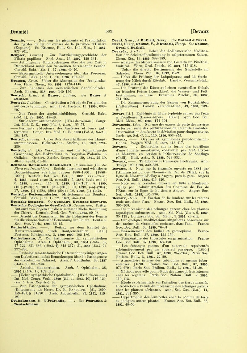 Deumie] Deumi6, . Note sur les gisements et I'exploitation des pyrites de fer cuivreuses de la province d'Huelva (Espagne). St. Etienne, Bull. Soc. Ind. Min., 1, 1887, 827-861. Deupser, [Gonrad]. Zur Entwieldungsgeschichte der Filaria papillosa. Zool. Anz., 15, 1892, 129-131. • Aetiologisclie Untersucliungen iiber die zur Zeit in Deutschland unter den Schweinen herrschende Seuche. Centrbl. Bakt. (AM. 1), 17, 1895, 49-70. Experimentelle Untersucliungen iiber das Porcosan. Centrbl. Bakt. [Aht. 1), 20, 1896, 421-428. Deussen, Ernst. Ueber die Absorption der Uranylsalze. Ann. Phys. Chem., 66, 1898, 1128-1148. • Zur Kenntnis des westindischen Sandelholzoles. Arch. Pharm., 238, 1900, 149-156. Deutsch, Ernst, & Bauer, Ludwif/. See Bauer & Deutsch. Beutsch, Ladislas. Contribution a I'etude de Torigine des anticorps tj'phiques. Ann. Inst. Pasteur, 13 (1899), 689- 727. Zur Frage der Agglutininbildung. Centrbl. Bakt. (Aht. 1), 28, 1900, 45-49. Sur le serum antihepatique. [With discussion.] Congr. Int. M(5d. C. K., 1900 (Vol. 3, Baet.], 55-57. Ferments r&lucteurs des bact6ies et leurs anti- ferments. Congr. Int. Med. C. E., 1900 (Vol. 3, Bact.), 184-187. Deutsch, Ludwip. Ueber Betriebsverhaltnisse der Haupt- strommotoren. Elektrotechn. Ztschr., 13, 1892, 228- 230. Deutscb, S. Das Yorkommen und die bergmannische Gewinnung des Erdwaclises in Boryslaw-Wolanka in Galizien. Oesterr. Ztschr. Bergwesen, 39, 1891, 25-30, 40-43, 49-55, 61-64. Deutsche Botanische Gesellschaft, Commission fur die Flora von Deutschland. Bericht iiber neue und wichtigere Beobachtungen aus [den Jahren 1886-1900]. [1886- 1900.] Deutsch. Bot. Ges. Ber., 3, 1885, Ixxxi-cxciv; 4, 1886, cxxxi-cexcviii, cecxxiii; 5, 1887, Ixxix-cxciii; 6, 1888, cv-cxci, 115; 7, 1889, {73)-(163) ; 8, 1890, (101)-(240); 9, 1891, (93)-(210); 10, 1892, (55)-(204) ; 17, 1899, (1)-(158), (293)-(294) ; 18, 1900, (1)-(142). Deutsche Festcommission. Mitteilungen aus Bombay. Centrbl. Bakt. (Aht. 1), 22, 1897, 463-473. Deutsche Seewarte. See Germany, Deutsche Seewarte. Deutsche Zoologische G-esellschaft, Commission. Dritter Entwurf von Eegeln fiir die wissenschaftliche Benennung der Thiere. Deutsch. Zool. Ges. Verh., 1893, 89-98. Bei'ioht der Commission fiir die Redaction der Eegeln fiir die wissenschaftliche Benennung der Thiere. Deutsch. Zool. Ges. Verh., 1894, 36-45. Deutschlander, . Beitrag zu dem Kapitel der Hautverbrennung durcli Eontgenstrahlen. [1900.] Fortsohr. Eontgenstr., 3, 1899-1900, 182-186. Deutschmann, R. Zur Pathogenese der sympathischen Ophthalmie. Arch. f. Ophthalm., 30, 1884 (Ahth. 3), 77-122, 331-336, (Ahth. 4), 315-317 ; 31, 1885 (Ahth. 2), 277-290. Pathologisch-anatomische Untersuehung einiger Augen von Diabetikein, nebst Bemerkungen iiber die Pathogenese der diabetischen Cataract. Arch. f. Ophthalm., 33, 1887 (Ahth. 2), 229-243. Arthritis blennorrhoica. Arch. f. Ophthalm., 36, 1890 (Ahth. 1), 109-119. [Ueber sympathische Ophthalmic.] [With discussion.] Int. Med. Congr. Verh., 1890 (Bd. 4, Ahth. 10), 116-129, (Bd. 5, Gen. Register), 63. Zur Pathogenese der sympathischen Ophthalmie. (Entgegnung an Herrn Dr. E. Eandolph. [21, 1890, 159-181.]) [1890.] Arch. Augenheilk., 22, 1891, 119- 121. Deutschmann, R., & Fedraglia, . See Fedraglia & Deutschmann. Deval, Henry, & Dutheil, Henry. See Dutheil & Deval. TieviLl,Henri), Dauzat, P., & Dutheil, Henry. See Dauzat, Deval & Dutheil. Devarda, A\;rthur]. Ueber die Jodlbauer'sche Modifica- tion der Stickstoffbestimmung in salpetersauren Salzen. Chem. Ztg., 13, 1889, 388-389. Analyse des Mineralwassers von Costalta im Pinethal, Siidtirol. Wien, Geol. Jbuch., 40, 1891, 515-518. Ueber die directe Bestimmung des Stickstoffs im Salpeter. Chem. Ztg., 16, 1892, 1952. Ueber die Priifung der Labpriiparate und die Gerin- nung der Milch durch Kaselab. Landw. Versuchs-Stat., 47, 1896, 401-447. Die Priifung des Eases auf einen eventuellen Gehalt an fremden Fetten (Kunstkase), die Wasser- und Fett- bestimmung im Ease. Fresenius, Ztschr., 36, 1897, 751-766. Die Zusammensetzung der Samen von Runkelriiben (Futterriiben). Landw. Versuchs-Stat., 49, 1898, 239- 240. Devars, [A.]. Epidemic de fievre typhoide causae par I'eau a Fouillouse (Basses-Alpes). [1885.] Lyon Soc. Sci. Med. M6m., 25, 1886, 174-191. Devaureix, Leon. Sur une des causes de perte des navires en fer par suite des perturbations de I'aiguille aimant(5e. Di5termination des hearts de deviation pour chaque navire. Paris, Ac. Sci. C. E., 110, 1890, 853-855. Devaux, . Oxyures et symptomes pseudo-m6ningi- tiques. Progres Med., 6, 1887, 415-417. Devaux, . Eecherches sur la forme des tourillons d'une lunette nieridienne, construite par MM. Pistor et Maetinr, en service a I'Observatoire de Santiago (Chili). Bull. Astr., 5, 1888, 523-532. Devaux, . Telephones et tramways 61ectriques. Ann. Telegr., 20, 1893, 330-332. Devaux, A. Note sur la tranch^e ouverte en 1884 par I'Administration des Chemins de Fer de I'Etat, sur la ligne de Montreuil-Bellay a Angers, pres la gare. Angers Soc. Sci. Bull., 1884, 413-420. Note sur la tranch^e ouverte en 1884 a Montreuil- Bellay par I'Administration des Chemins de Fer de I'Etat, sur la ligne de Poitiers a Angers. Angers Soc. Sci. Bull., 1885, 185-236. Devaux, Henri. De Faction de la lumiere sur les racines croissant dans I'eau. France Soc. Bot. Bull., 35, 1888, 305-308. Du m(5eauisme des eehanges gazeux chez les plantes aquatiques submergees. Ann. Sci. Nat. (Bot.), 9, 1889, 35-179 ; Bordeaux Soc. Sci. Mem., 3, 1893, xl-xlii. Sur quelques modifications singuli^res observ^es sur des racines de Graminees croissant dans I'eau. France Soc. Bot. Bull., 36, 1889, 76-81. Enracinement des bulbes et geotropisme. France Soc. Bot. Bull., 37, 1890, 155-159. Temperature des tubercules en germination. France Soc. Bot. Bull., 37, 1890, 168-170. Les ^changes gazeux d'un tubereule repr^sentes sch^matiquement par un appareil physique. [1890.] France Soc. Bot. Bull., 37, 1890, 257-264; Paris Soc. Philom. Bull., 3, 1891, 22-29. Atmosphere interne des tubercules et racines tuber- culeuses. [1890.] France Soc. Bot. Bull., 37, 1890, 272-279; Paris Soc. Philom. Bull., 3, 1891, 31-38. Methode nouvelle pour I'^tude des atmospheres internes chez les v^getaux. Paris Soc. Philom. Bull., 2, 1890, 110-113. Etude experimentale sur I'a^ration des tissus massifs. Introduction a I'^tude du mecanisme des eehanges gazeux chez les plantes a6riennes. Ann. Sci. Nat. (Bot.), 14, 1891, 297-395. Hypertrophie des lenticelles chez la pomme de terre et quelques autres plantes. France Soc. Bot. Bull., 38, 1891, 48-50.