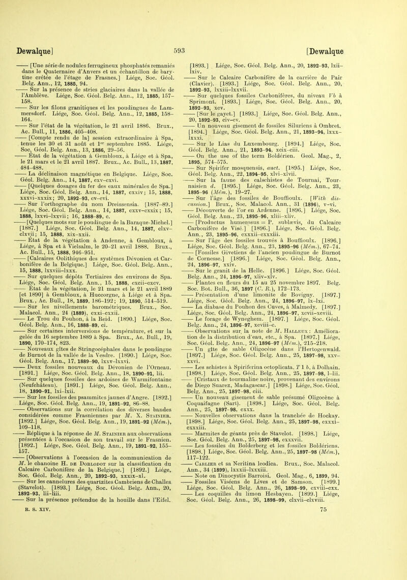 [Une serie de nodules ferrugineux phosphates remanies dans le Quaternaire d'Anvers et un 6chantillon de bary- tine cr^tee de I'^tage de Frasnes.] Liege, Soc. Geol. Belg. Ann., 12, 1885, 94. Sur la presence de stries glaciaires dans la valMe de I'Atnbleve. Liege, Soc. G^ol. Belg. Ann., 12, 1885, 157- 158. Sur les filons granitiques et les poudingues de Lam- mersdorf. Li6ge, Soc. G6ol. Belg. Ann., 12, 1885, 158- 164. Sur retat de la vegetation, le 21 avril 1886. Brux., Ac. Bull., 11, 1886, 405-408. [Compte rendu de la] session extraordinaire a Spa, tenue les 30 et 31 aout et 1' septembre 1885. Liege, Soc, Geol. Belg. Ann., 13, 1886, 29-56. Etat de la vegetation a Gembloux, a Liege et a Spa, le 21 mars et le 21 avril 1887. Brux., Ac. Bull., 13,1887, 484-488. La dedinaison magnetique en Belgique. Liege, Soc. Geol. Belg. Ann., 14, 1887, cxv-cxvi. [Quelques dosages du fer des eaux minerales de Spa.] Liege, Soc. Geol. Belg. Ann., 14, 1887, cxxiv; 15, 1888, xxxvi-xxxix; 20, 1892-93, cv-cvi. Sur I'orthographe du nom Dreissensia. [1887-89.] Liege, Soc. Geol. Belg. Ann., 14, 1887, cxxv-cxxix; 15, 1888, Ixxvi-lxxvii; 16, 1888-89, c. [Quelques mots sur le poudiugue de la Baraque-Michel.] [1887.] Liege, Soc. Geol. Belg. Ann., 14, 1887, clxv- clxvii; 15, 1888, xix-xxii. • • Etat de la vegetation k Andenne, a Gembloux, a Liege, a Spa et a Vielsalm, le 20-21 avril 1888. Brux., Ac. Bull., 15, 1888, 946-961. [Calcaires Oolithiques des systemes Devonien et Car- ' bonifere de la Belgique.] Liege, Soc. Geol. Belg. Ann., 15, 1888, Ixxviii-lxxx. Sur quelques depots Tertiaires des environs de Spa. Liege, Soc. Geol. Belg. Ann., 15, 1888, cxcii-excv. Etat de la vegetation, le 21 mars et le 21 avril 1889 [et 1890] a Gembloux, a Huccorgne, a Liege et a Spa. Brux., Ac. Bull., 18, 1889, 186-192; 19, 1890, 514-519. Sur les nivellements barometriques. Brux., Soc. Malacol. Ann., 24 (1889), cxxi-cxxii. Le Trou du Pouhon, a la Reid. [1890.] Liege, Soc. Geol. Belg. Ann., 16, 1888-89, ci. Sur certaines interversious de temperature, et sur la gelee du 16 septembre 1889 k Spa. Brux., Ac. Bull., 19, 1890, 170-174, 823. Nouveaux gites de Stringocephales dans le poudingue de Burnot de la valiee de la Vesdre. [1890.] Liege, Soc. Geol. Belg. Ann., 17, 1889-90, Ixxv-lxxvi. Deux fossiles nouveaux du Devonien de I'Orneau. [1891.] Liege, Soc. Geol. Belg. Ann., 18, 1890-91, lii. Sur quelques fossiles des ardoises de Warmifontaine (Neufchateau). [1891.] Liege, Soc. Geol. Belg. Ann., 18, 1890-91, Ixi-lxii. Sur les fossiles des psammites jaunes d'Angre. [1892.] Liege, Soc. Geol. Belg. Ann., 19, 1891-92, 86-88. Observations sur la correlation des diverses bandes considerees comme Frasniennes par M. X. Stainier. [1892.] Liege, Soc. Geol. Belg. Ann., 19,1891-92 (Mem.), 109-118. Keplique a la reponse de it/. Stainier aux observations presentees k I'occasion de son travail sur le Frasnien. [1892.] Liege, Soc. Geol. Belg. Ann., 19, 1891-92, 155- 157. [Observations a I'occasion de la communication de M. le chanoine H. de Dorlodot sur la classification du Calcaire Carbonifere de la Belgique.] [1892.] Liege, Soc. Geol. Belg. Ann., 20, 1892-93, xxxix-xl. Sur les cannelures des quartzites Cambriens de Challes (Stavelot). [1893.] Liege, Soc. Geol. Belg. Ann., 20, 1892-93, lii-liii. Sur la presence pretendue de la houille dans I'Eifel. [1893.] Liege, Soc. Geol, Belg. Ann., 20, 1892-93, Ixii- Ixiv. Sur le Calcaire Carbonifere de la carriere de Pair (Clavier). [1893.] Liege, Soc. Geol. Belg. Ann., 20, 1892-93, Ixxiii-lxxvii. Sur quelques fossiles Carboniferes, du niveau Vb a Sprimont. [1893.] Liege, Soc. Geol. Belg. Ann., 20, 1892-93, xcv. [Sur le gayet.] [1893.] Liege, Soc. Geol. Belg. Ann., 20, 1892-93, civ-cv. Un nouveau gisement de fossiles Siluriens a Ombret. [1894.] Liege, Soc. Geol. Belg. Ann., 21, 1893-94, Ixxx- Ixxxi. Sur le Lias du Luxembourg. [1894.] Liege, Soc. Geol. Belg. Ann., 21, 1893-94, xcix-ciii. • On the use of the term Bolderien. Geol. Mag., 2, 1895, 574-575. Sur Spirifer mosquensis, auct. [1895.] Liege, Soc. Geol. Belg. Ann., 22, 1894-95, xlvi-xlvii. Sur la faune des calschistes de Tournai, Tour- naisien d. [1895.] Liege, Soc. Geol. Belg. Ann., 23, 1895-96 (Mem.), 19-27. Sur Page des fossiles de Bouffioulx. [With dis- cussion.] Brux., Soc. Malacol. Ann., 31 (1896), v-vi. Decouverte de I'or en Ardenne. [1896.] Liege, Soc. Geol. Belg. Ann., 23, 1895-96, xliii-xliv. [Productus humernsus = P. subliBvis, du Calcaire Carbonifere de Vise.] [1896.] Liege, Soc. Geol. Belg. Ann., 23, 1895-96, cxxxii-cxxxiii. Sur I'age des fossiles trouves a Bouffioulx. [1896.] Liege, Soc. Geol. Belg. Ann., 23, 1895-96 (Mem.), 67-74. [Fossiles Givetiens de I'ancien poudingue de Burnot de Cornesse.] [1896.] Liege, Soc. Geol. Belg. Ann., 24, 1896-97, xxiv. Sur le granit de la Helle. [1896.] Liege, Soc. Geol. Belg. Ann., 24, 1896-97, xliv-xlv. Plantes en fleurs du 15 au 25 novembre 1897. Belg. Soc. Bot. Bull., 36, 1897 (C. R), 172-173. Presentation d'une limonite de Bovigny. [1897.] Liege, Soc. Geol. Belg. Ann., 24, 1896-97, Ix-lxi. La diabase du Pouhon des Cuves, a Malmedy. [1897.] Liege, Soc. Geol. Belg. Ann., 24, 1896-97, xcvii-xcviii. Le forage de Wyneghem. [1897.] Liege, Soc. Geol. Belg. Ann., 24, 1896-97, xcviii-c. Observations sur la note de M. Halleux : Ameliora- tion de la distribution d'eau, etc., a Spa. [1897.] Liege, . Soc. Geol. Belg. Ann., 24, 1896-97 (Mem.), 215-218. Un glte de sable Oligocene dans I'Hertogenwald. [1897.] Liege, Soc. Geol. Belg. Ann., 25, 1897-98, xxv- xxvi. Les schistes a Spiriferina octoplicata, Tl 6, a Dolhain. [1898.] Liege, Soc. Geol. Belg. Ann., 25, 1897-98, 1-lii. [Cristaux de tourmaline noire, provenant des environs de Diego Suarez, Madagascar.] [1898.] Liege, Soc. Geol. Belg. Ann., 25, 1897-98, ciii. Un nouveau gisement de sable presume Oligocene a Coquaifagne (Sart). [1898.] Liege, Soc. Geol. Belg. Ann., 25, 1897-98, cxxx. ■ Nouvelles observations dans la tranchee de Hockay. [1898.] Liege, Soc. Ged. Belg. Ann., 25,1897-98, cxxxi- cxxxiii. • Marmites de geants pres de Stavelot. [1898.] Liege, Soc. Geol. Belg. Ann., 25, 1897-98, cxxxvii. Les fossiles du Bolderberg et les fossiles Bolderiens. [1898.] Liege, Soc. Geol. Belg. Ann., 25, 1897-98 (Mem.), 117-122. Caelier et sa Neritina leodica. Brux., Soc. Malacol. Ann., 34 (1899), Ixxxii-lxxxiii. Note on Dinocystis Barroisi. Geol. Mag., 6, 1899, 94. Fossiles Viseens de Lives et de Samson. [1899.] Liege, Soc. Geol. Belg. Ann., 26, 1898-99, cxviii-cxx. Les coquilles du limon Hesbayen. [1899.] Liege, Soc. Geol. Belg. Ann., 26, 1898-99, clxvii-clxviii. B. 8. XIV. 75