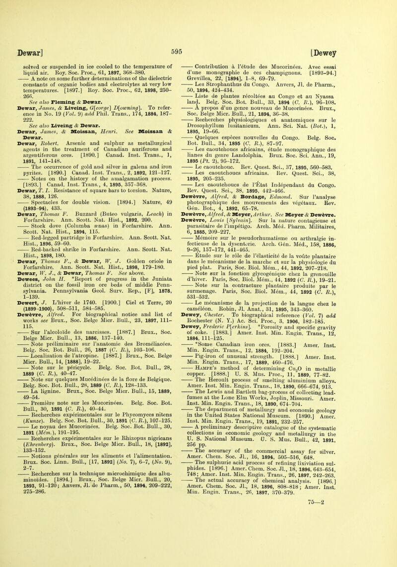 DewarJ LBewey solved or suspended in ice cooled to the temperature of liquid air. Eoy. Soc. Proc, 61, 1897, 368-380. A note on some further determinations of the dielectric constants of organic bodies and electrolytes at very low temperatures. [1897.] Koy. Soc. Proc, 62, 1898, 250- 26fi. See also Fleming & Dewar. Dewar, James, & Zjiveing, 0[eorge] Dlowning]. To refer- ence in No. 19 (Vol. 9) add Phil. Trans., 174, 1884, 187- 222. See also Liveing & Dewar. Dewar, James, & Moissan, Henri. See IVEoissan & Dewar. Dewar, Robert. Arsenic and sulphur as metallurgical agents in the treatment of Canadian auriferous and argentiferous ores. [1890.] Canad. Inst. Trans., 1, 1891, 141-148. The occurrence of gold and silver in galena and iron pyrites. [1890.] Canad. Inst. Trans., 2, 1892, 121-127. Notes on the history of the amalgamation process. [1893.] Canad. Inst. Trans., 4, 1895, 357-368. Dewar, T. I. Kesistance of square bars to torsion. Nature, 38, 1888, 126. Spectacles for double vision. [1894.] Nature, 49 (1893-94), 433. Dewar, Tliomas F. Buzzard (Buteo vulgaris. Leach) in Forfarshire. Ann. Scott. Nat. Hist., 1892, 200. Stock dove (Columba 8enas) in Forfarshire. Ann. Scott. Nat. Hist., 1894, 115. Eed-legged partridge in Forfarshire. Ann. Scott. Nat. Hist., 1896, 59-60. Ked-backed shrike in Forfarshire. Ann. Scott. Nat. Hist., 1898, 180. Dewar, Thomas F., & Dewar, W. J. Golden oriole in Forfarshire. Ann. Scott. Nat. Hist., 1898, 179-180. Dewar, IF. J., & Dewar, Thomas F. See above. Dewees, John H. *Report of progress in the Juniata district on the fossil iron ore beds of middle Penn- sylvania. Pennsylvania Geol. Surv. Kep., [F], 1878, 1- 139. Dewert, J. L'hiver de 1740. [1900.] Ciel et Terra, 20 (1899-1900), 508-511, 584-585. Dewfevre, Alfred. For biographical notice and list of works see Brux., Soc. Beige Micr. Bull., 23, 1897, 111- 115. Sur ralcoloide des narcisses. [1887.] Brux., Soc. Beige Micr. Bull., 13, 1886, 137-140. Note pr^liminaire sur I'anatomie des Brom61iac6es. Belg. Soc. Bot. Bull., 26, 1887 (C. R.), 103-106. Localisation de I'atropine. [1887.] I3rux., Soc. Beige Micr. BuU., 14, [1888], 19-22. Note sur le p6ricycle. Belg. Soc. Bot. Bull., 28, 1889 {C. R.), 40-47. Note sur quelques Muc^din^es de la flore de Belgique. Belg. Soc. Bot. Bull., 28, 1889 (C. R.), 128-133. La lignine. Brux., Soc. Beige Micr. Bull., 15, 1889, 49-54. Premiere note sur les Mucorin6es. Belg. Soc. Bot. Bull., 30, 1891 (C. R.), 40-44. Recherches exp^rimentales sur le Phycomyces nitens {Kunze). Belg. Soc. Bot. Bull., 30, 1891 (C.R.), 107-125. Le noyau des Mucorin^es. Belg. Soc. Bot. Bull., 30, 1891 (Mem.), 191-195. Eecherches exp6rimentales sur le Ehizopus nigricans (Ehrenberg). Brux., Soc. Beige Micr. Bull., 18, [1892], 133-152. Notions g^n^rales sur les aliments et I'alimentation. Brux. Soc. Linn. Bull., [17, 1892] (No. 7), 6-7, (No. 9), 2- 7. Eecherches sur la technique microchimique des albu- minoides. [1894.] Brux., Soc. Beige Micr. Bull., 20, 1893, 91-120; Anvers, Jl. de Pharm., 50, 1894, 209-222, 275-286. Contribution a I'^tude des Mueorin^es. Avec essai d'une monographie de ces champignons. [1893-94.] Grevillea, 22, [1894], 1-8, 69-79. Les Strophanthus du Congo. Anvers, Jl. de Pharm., 50, 1894, 424-434. Liste de plantes recolt^es au Congo et au Nyassa land. Belg. Soc. Bot. Bull., 33, 1894 (C. R.), 96-108. A propos d'un genre nouveau de Mucorin^es. Brux., Soc. Beige Micr. Bull., 21, 1894, 36-38. Eecherches physiologiques et anatomiques sur le Drosophyllum lusitanicum. Ann. Sci. Nat. (Bot.), 1, 1895, 19-66. Quelques especes nouvelles du Congo. Belg. Soc. Bot. Bull., 34, 1895 (C. R.), 87-97. Les caoutchoucs africains, 6tude monographique des lianes du genre Landolphia. Brux. Soc. Sci. Ann., 19, 1895 (Pt. 2), 95-172. Le caoutchouc. Eev. Quest. Sci., 37, 1895, 560-583. Les caoutchoucs africains. Eev. Quest. Sci., 38, 1895, 205-235. Les caoutchoucs de I'Etat Ind^pendant du Congo. Eev. Quest. Sci., 38, 1895, 442-466. Dewfevre, Alfred, & Bordage, Edmond. Sur I'analyse photographique des mouvements des v^g^taux. Eev. G6n. Bot., 4, 1892, 65-78. He^kwve,Alfred, &lia.ayex,Arthur. See nieyer & Dew^vre. Dew^vre, Louis [Sylvain]. Sur la nature contagieuse et parasitaire de I'imp^tigo. Arch. M^d. Pharm. Militaires, 6, 1885, 209-227. Memoire sur le pseudorhumatisme ou arthralgie in- fectieuse de la dysentorie. Arch. G6n. M6d., 158, 1886, 9-26, 157-172, 441-465. Etude sur le role de I'^lasticit^ de la voute plantaire dans le m6canisme de la marche et sur la physiologic du pied plat. Paris, Soc. Biol. M6m., 44, 1892, 207-218. Note sur la fonction glycog(5nique chez la grenouille d'hiver. Paris, Soc. Biol. M^m., 44, 1892 (C. R.), 19-21. Note sur la contracture plantaire produite par le surmenage. Paris, Soc. Biol. M6m., 44, 1892 (C. R.), 631-532. Le m^canisme de la projection de la langue chez le cam(516on. Eobin, Jl. Anat., 31, 1895, 343-360. Dewey, Chester. To biographical reference (Vol. 7) add Eochester (N. Y.) Ac. Sci. Proc, 3, 1906, 182-185. Dewey, Frederic P[erkins]. *Porosity and specific gravity of coke. [1883.] Amer. Inst. Min. Engin. Trans. 12, 1884, 111-125. *Some Canadian iron ores. [1883.] Amer. Inst. Min. Engin. Trans., 12, 1884, 192-204. Pig-iron of unusual strength. [1888.] Amer. Inst. Min. Engin. Trans., 17, 1889, 460-476. Hampe's method of determining Cn,fi in metallic copper. [1888.] U. S. Mus. Proc, 11, 1889, 77-82. The Heroult process of smelting aluminium alloys. Amer. Inst. Min. Engin. Trans., 18,1890, 666-674, 913. The Lewis and Bartlett bag-process of collecting lead- fumes at the Lone Elm Works, Joplin, Missouri. Amer. Inst. Min. Engin. Trans., 18, 1890, 674-704. The department of metallurgy and economic geology in the United States National Museum. [1890.] Amer. Inst. Min. Engin. Trans., 19, 1891, 232-257. A preliminary descriptive catalogue of the systematic collections in economic geology and metallurgy in the U. S. National Museum. U. S. Mus. Bull., 42, 1891, 256 pp. The accuracy of the commercial assay for silver. Amer. Chem. Soc. Jl., 16, 1894, ,505-516, 648. -—■ The sulphuric acid process of refining lixiviation sul- phides. [1896.] Amer. Chem. Soc JL, 18, 1896, 643-654, 748; Amer. Inst. Min. Engin. Trans., 26, 1897, 242-263. The actual accuracy of chemical analysis. [1896.] Amer. Chem. Soc. JL, 18, 1896, 808-818; Amer. Inst. Min. Engin. Trans., 2fi, 1897, 370-379. 75—2