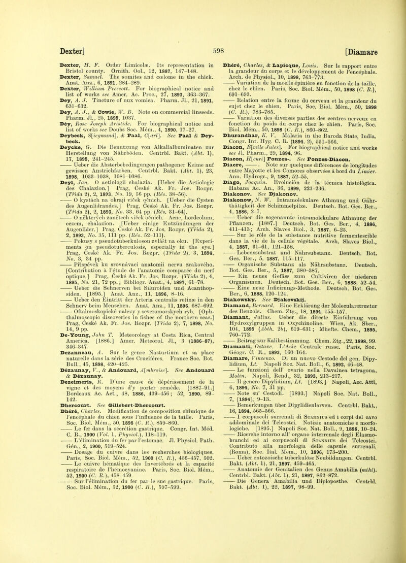 Dexter, H. F. Order Limicolas. Its representation in Bristol county. Ornith. Ool., 12, 1887, 147-148. Dexter, Samuel. The somites and ccelome in the chick. Anat. Anz., 6, 1891, 284-289. Dexter, William Preacott. For biographical notice and list of works see Amer. Ac. Proc, 27, 1893, 363-367. Dey, A. J. Tincture of nux vomica. Pharm. Jl., 21,1891, 631-632. Dey, A. J., & Cowie, W. B. Note on commercial linseeds. Pharm. Jl., 25, 1895, 1037. D6y, Rose Joseph Aristide. For biographical notice and list of works see Doubs Soc. Mem., 4, 1890, 17-27. Deybeck, S[iegmund], & Paal, Clarl}. See Faal & Dey- beck. Deycke, G. Die Benutzung von Alkalialbuminaten zur Herstellung von Nabrboden. Centrbl. Bakt. {Abt. 1), 17, 1895, 241-245. Ueber die Absterbebedingungen pathogener Keime auf gewissen Anstrichfarben. Centrbl. Bakt. (Abt. 1), 23, 1898, 1033-1038, 1081-1086. Deyl, Jan. 0 aetiologii chalazia. [Ueber die Aetiologie des Chalazion.] Prag, Ceske Ak. Fr. Jos. Eozpr. {Tfida 2), 2, 1893, No. 19, 56 pp. (Res. 38-56). 0 kystach na okraji vif-ek qcuich. [Ueber die Cysten des Augenlidrandes.] Prag, Cesk^ Ak. Fr. Jos. Eozpr. (Tfida 2), 2, 1893, No. 33, 64 pp. (Res. 31-64). O nekterych zauetech viCek oSnich. Acne, hordeolum, eczem, chalazion. [Ueber einige Entziindungen der Augenlider.] Prag, Ceske Ak. Fr. Jos. Eozpr. (Tfida 2), 2, 1893, No. 35, 111 pp. (Res. 52-111). Pokusy s pseudotuberkulosou zvlast na oku. [Experi- ments on pseudotuberculosis, especially in the eye.] Prag, Ceske Ak. Fr. Jos. Eozpr. (THda 2), 3, 1894, No. 3, 34 pp. Prispevek ku srovnavaci anatomii nervu zrakoveho. [Contribution a I'^tude de I'anatomie comparee du nerf optique.] Prag, 6esk6 Ak. Fr. Jos. Rozpr. (Tfida 2), 4, 1895, No. 21, 72 pp.; Bibliogr. Anat., 4, 1897, 61-78. Ueber die Sehnerven bei Siluroiden und Acanthop- siden. [1895.] Anat. Anz., 11, 1896, 8-16. Ueber den Eintritt der Arteria centralis retinte in den Sehnerv beira Meuschen. Anat. Anz., 11, 1896, 687-692. Oftalmoskopicke nalezy y severomorskych ryb. [Oph- thalmoscopic discoveries in fishes of the northern seas.] Prag, Ceske Ak. Fr. Jos. Eozpr. (Tfida 2), 7, 1898, No. 14, 9 pp. De-Young, John T. Meteorology at Costa Eica, Central America. [1886.] Amer. Meteorol. JL, 3 (1886-87), 346-347. Dezanneau, A. Sur le genre Nasturtium et sa place naturelle dans la s&rie des Cruciferes. France Soc. Bot. Bull., 45, 1898, 420-425. Ddzaunay, V., & Andouard, Almbroise]. See Andouard & D^zaunay. Dezeimeris, R. D'une cause de d^p^rissement de la vigne et des moyens d'y porter remade. [1887-91.] Bordeaux Ac. Act., 48, 1886, 439-456; 52, 1890, 89- 142. Dbercourt. See Gillebert-Dhercourt. Db^r6, Charles. Modification de composition chimique de I'encephale du chien sous I'influence de la taille. Paris, Soc. Biol. Mem., 50, 1898 (C. R.), 859-860. Le fer dans la secretion gastrique. Congr. Int. M6d. C. E., 1900 (Vol. 1, Physiol), 118-119. L'elimination du fer par I'estomac. Jl. Physiol. Path. G6n., 2, 1900, 519-524. Dosage du cuivre dans les recherches biologiques. Paris, Soc. Biol. M6m., 52, 1900 (C. R.), 456-457, 502. Le cuivre h^matique des Invert^bres et la capacite respiratoire de I'h^mocyaniue. Paris, Soc. Biol. M^m., 52, 1900 (C. R.), 458-459. Sur l'elimination du fer par le sue gastrique. Paris, Soc. Biol. Mem., 52, 1900 (C. R.), 597-599. Dh6r^, Charles, & Z.apicque, Louis. Sur le rapport entre la grandeur du corps et le developpement de I'encephale. Arch, de Physiol., 10, 1898, 763-773. Variation de la moelle 6pini6re en fonction de la taille, chez le chien. Paris, Soc. Biol. Mem., 50, 1898 (C. R.) 691-693. Relation entre la forme du cerveau et la grandeur du sujet chez le chien. Paris, Soc. Biol. M6m., 60, 1898 (C. R.), 783-785. Variation des diverses parties des centres nerveux en fonction du poids du corps chez le chien. Paris, Soc. Biol. Mem., 50, 1898 (C. R.), 860-862. Dhurandbar, K. V. Malaria in the Baroda State, India. Congr. Int. Hyg. C. E. (1894, 2), 551-566. Diacon, E[mile Jules]. For biographical notice and works see Jl. Pharm., 29, 1894, 96. Diacon, H[eiiri] Fonzes-. See Fonzes-Diacon. Diacre, . Note sur quelques differences de longitudes entre Mayotte et les Comores observees a bord du Limier. Ann. Hydrogr., 9, 1887, 52-55. Dlago, Joaquin. Evolucion de la t^cnioa histologica. Habaua Ac. An., 36, 1899, 223-236. Diakonov. See Djakonov. Diakonow, N. W. Intramolekulare Athmung und Gahr- thatigkeit der Schimmelpilze. Deutsch. Bot. Ges. Ber., 4, 1886, 2-7. Ueber die sogenannte intramolekulare Athmung der Pflanzen. [1887.] Deutsch. Bot. Ges. Ber., 4, 1886, 411-413; Arch. Slaves Biol., 3, 1887, 6-25. Sur le role de la substance nutritive fermentescible dans la vie de la cellule veg6tale. Arch. Slaves Biol., 4, 1887, 31-61, 121-158. ■ Lebenssubstrat und Nahrsubstanz. Deutsch. Bot. Ges. Ber., 5, 1887, 115-117. Organische Substanz als Nahrsubstanz. Deutsch. Bot. Ges. Ber., 5, 1887, 380-387. Ein neues Gefass zum Cultiviren der niederen Organismen. Deutsch. Bot. Ges. Ber., 6, 1888, 52-54. Eine neue Inficirungs-Methode. Deutsch. Bot. Ges. Ber., 6, 1888, 120-124. Diakowsky. See Djakovskij. Diamand, Bernard. Eine Erklarung der Molecularstructur des Benzols. Chem. Ztg., 18, 1894, 155-157. Diamant, Julius. Ueber die directe Einfiihrung von Hydroxylgruppen in Oxychinoline. Wien, Ak. Sber., 104, 1895 (Abth. 26), 6i9-631; Mhefte. Chem., 1895, 760-772. Beitrag zur Kalibestimmung. Chem. Ztg., 22,1898, 99. Diamanti, Octave. L'Asie Centrale russe. Paris, Soc. Geogr. C. R., 1893, 160-164. Diamare, Vincenzo. Di un nuovo Cestode del gen. Dipy- lidium, Lt. Napoli Soc. Nat. Boll., 6, 1892, 46-48. Le funzioni dell' ovario neila Davainea tetragona, Molin. Napoli, Eend., 32, 1893, 213-217. II geuere Dipylidium, Lt. [1893.] Napoli, Acc. Atti, 6, 1894, No. 7, 31 pp. Note su' Cestodi. [1893.] Napoli Soc. Nat. Boll., 7, [1894], 9-13. Bemerkungen iiber Dipylidienlarven. Centrbl. Bakt., 16, 1894, 565-566. I corpuscoli surrenali di Stannius ed i corpi del cavo addominale dei Teleostei. Notizie anatomiche e morfo- logiche. [1895.] Napoli Soc. Nat. Boll., 9, 1896, 10-24. Eicerche intoruo all' organo interrenale degli Elasmo- branchi ed ai corpuscoli di Stannius dei Teleostei. Contributo alia morfologia delle capsule surrenali. (Roma), Soc. Ital. Mem., 10, 1896, 173-200. ■ Ueber eutozoische tuberkulose Neubildungen. Centrbl. Bakt. (Abt. 1), 21, 1897, 4.59-465. • Anatomie der Genitalien des Genus Amabilia (mihi). Centrbl. Bakt. (Abt. 1), 21, 1897, 862-872. Die Genera Amabilia und Diploposthe. Centrbl. Bakt. (Abt. 1), 22, 1897, 98-99.