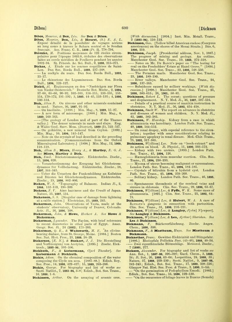 Dibos, Maurice, & Dex, Leo. See Dex & Dibos. Dibos, Maurice, Dex, Leo, & Hourst, {It.) E. A. L. Expose detains de la possibilit(5 de voyages aeriens au long cours a travers le Sahara central et le Soudan fran9ais. Ass. Fran?. C. R., 1898 {Pi. 2), 778-794. Dicenko, M. Positions inoyennes de 123 etoiles circon- polaires pour I'epoque 1893.0, deduites des observations faites au cercle meridian de Poulkovo pendant les annees 1892-94. St. Petersb. Ac. Sci. Bull., 9, 1898, 215-271. Dichas, A. Etude sur les marnes coquillieres de Saint- Lon. Dax Soc. Borda Bull., 1889, 237-248. La cochyle du mais. Dax Soc. Borda Bull., 1893, 13-17. Le rhizoctone des Legumineuses. Dax Soc. Borda Bull., 1894, 123-127. Dichtl, Al. Ergiinzungen zu den  Nachtragen zur Flora von Nieder-Oesterreich. Deutsche Bot. Mschr., 2, 1884, 57-60, 65-66, 90-92, 102-103, 114-115, 133-135, 153- 154, 170-172, 191-192; 3, 1885, 44-45, 133-135 ; 4, 1886, 130-134. Dick, Allan B. On zircons and other minerals contained in sand. Nature, 36, 1887, 91-92. On kaolinite. [1888.] Min. Mag., 8, 1889, 15-27. A new form of microscope. [1888.] Min. Mag., 8, 1889, 160-163. [The geology of London and of part of the Thames valley.] The denser minerals in sands and clays. Eng. & Wales Geol. Surv. Mem. {District), 1889 (1), 523-527. On geikielite, a new mineral from Ceylon. [1892.] Min. Mag., 10, 1894, 145-147. Note on the crystals of lead described in the preceding communication. [Communications from the Oxford Mineralogioal Laboratory.] [1898.] Min. Mag., 12, 1900, 118-119. Dick, Allan B., Miers, Henry A., & Hartley, E. G. J. See Miers, Hartley & Dick. Dick, Ernil. Eiickstromanzeiger. Elektrotechn. Ztschr., 15, 1894, 620. Vorausbestimmung der Erregung bei Gleichstrom- dynamos fiir Vollbelastung. Elektrotechn. Ztschr., 18, 1897, 344-345. Ueber die Ursachen der Funkenbildung an Kollektor und Biirsteu bei Gleichstromdynamos. Elektrotechn. Ztschr., 19, 1898, 802-806. Dicken, IF. S. *Topography of Balasore. Indian Jl., 2, 1844, 152-159, 198-209. Dickens, F. V. Aino hairiness and the Urvolk of Japan. Nature, 35, 1887, 534. Dickenson, ,S'. S. [Singular case of damage from lightning at a cable station.] Electrician, 23, 1889, 245. Dickerman, John. Observations of Vesta, made at the students' observatory. University of Denver, Colorado. Astr. JL, 16, 1896, 108. Dickerman, John, &. Howe, Herbert A. See Howe & Dickerman. Dickerman, Lysander. The Fayum, with brief references to recent discoveries in other parts of Egypt. Amer. Geogr. Soc. Jl., 24 (1892), 173-203. Dickerman, Q. E., & Wadsworth, M. E. An olivine- bearing diabase, from St. George, Maine. [1884.] Boston Soc. Nat. Hist. Proc, 23, 1888, 28-29. Dickerson, [E. N.j, & Suckert, J. J. Die Herstellung und Verfliissigung von Acetylen. [1895.] Ztschr. Elek- troch., 1895-96, 105-106. Dickbuth, F., & Ziiebermann, C[arl Tkeodor]. See Iiiebermann & Dickhuth. Dickie, Adam. On the chemical composition of the water composing the Clyde sea area. [1887-88.] Edinb. Eoy. Soc. Proc, 14, 1888, 422-427; 15, 1889, 283-286. Dickie, George. For biography and list of works see Scott. Natlist., 7, 1883-84, 3-8; Edinb., Bot. Soc. Trans., 16, 1886, 1-6. Dickinson, Arthur. On the assaying of arsenic ores. [With discussion.] [1894.] Inst. Min. Metall. Trans., 2 (1893-94), 110-119. Dickinson, Geo. [Yellow billed American cuckoo (Coccyzus americanus) on the shores of the Menai Straits.] Ibis, 6, 1900, 219. Dickinson, Joseph. [Presidential address, Nov. 1, 1887.] The progress of mining and geology. An outline. Manchester Geol. Soc. Trans., 19, 1888, 272-318. Notes on Mr. De Eanoe's paper on The boring for' coal on the Freeholders' Estate at Hazel Grove. [1894.] Manchester Geol. Soc. Trans., 22, 1895, 548-550. The Permian marls. Manchester Geol. Soc. Trans., 23, 1895, 189-190. River valleys. Manchester Geol. Soc. Trans., 24, 1896, 137-163. Subsidence caused by colliery workings. [With dis- cussion.] [1898.] Manchester Geol. Soc. Trans., 25, 1898, 583-615; 26, 1901, 50-81. Dickinson, Robert L. The corset: questions of pressure and displacement. N. Y. Med. JL, 46, 1887, 507-516. Details of a practical course of manikin instruction in obstetrics. N. Y. Med. JL, 56, 1892, 454-458. Dickinson, Smelt W. The report on advances in obstetrics and diseases of women and children. N. Y. Med. JL, 42, 1885, 382-383. Dickinson, IF. Howship. Kidney from a case in which albuminuria was hereditary. London Path. Soc. Trans., 40, 1889, 144-152. On renal dropsy, with especial reference to the circu- lation ; together with some considerations relating to pulmonary apoplexy in renal disease. Med.-Chir. Trans., 75, 1892, 317-385. Dickinson, W[illiam] Lee. Note on leech-extract and its action on blood. Jl. Physiol., 11, 1890, 566-572. Kidney with two ureters. [1893.] London Path. Soc. Trans., 45, 1894, 126. Hiemoglobinuria from muscular exertion. Clin. Soc. Trans., 27, 1894, 230-233. Myoma of uterus becoming malignant or sarcomatous. London Path. Soc. Trans., 45, 1894, 184-185. Crystals of bilirubin from a hydatid cyst. London Path. Soc. Trans., 45, 1894, 259-260. Solitary kidney. London Path. Soc. Trans., 46,1895, 80. Spontaneous thrombosis of the cerebral veins and sinuses in chlorosis. CKn. Soc. Trans., 29, 1896, 63-67. Dickinson, W[illiam] Lee, & TySe, W. K. Some cases of albumosuria. [1891.] Clin. Soc. Trans., 25, 1892, 64- 73. Dickinson, W[illiam] Lee, & Hubert, W. A. A case of Raynaud's gangrene in connection with parturition. Clin. Soc. Trans., 31, 1898, 216-221. Dickinson, W[iUiam] Lee, & Iiangley, J[ohn] N[eioport]. See Iiangley & Dickinson. Dickinson, W[illiam] Lee, & tea, A[rthur] Sheridan. See Ziea & Dickinson. Dickmann, F. Starkeverfalschung. Ztschr. Angew. Chem., 1890, 596. Dickmann, F., & unastbaum, Hugo. See MCastbaum & Dickmann. Dicknether, Franz. Gewitter-Elektrizitat und Blitzgefahr. [1886.] Rheinpfalz Pollichia Jber. (43-46), 1888, 40-64. Zwei eigenthiimliche Blitzschlage. Meteorol. Ztschr., 7 (1890), 277. Dickson, Alexander. For biography and list of works see Ann. Bot., 1, 1887-88, 396-399; Gard. Chron., 3, 1888, 24; Jl. Bot., 26, 1888, 63-64; Leopoldina, 24, 1888, 55; Nature, 37, 1888, 229-230 ; Scott. Natlist., 9, 1887-88, 242-243; Edinb., Bot. Soc. Trans., 17, 1889, 508-516; Glasgow Nat. Hist. Soc. Proc. & Trans., 2, 1890, li-liii. *0n the germination of Podophyllum Emodi. [1882.] Edinb., Bot. Soc. Trans., 16, 1886, 129-130. *0n the occurrence of foliage-leaves in Ruscus (Semele)