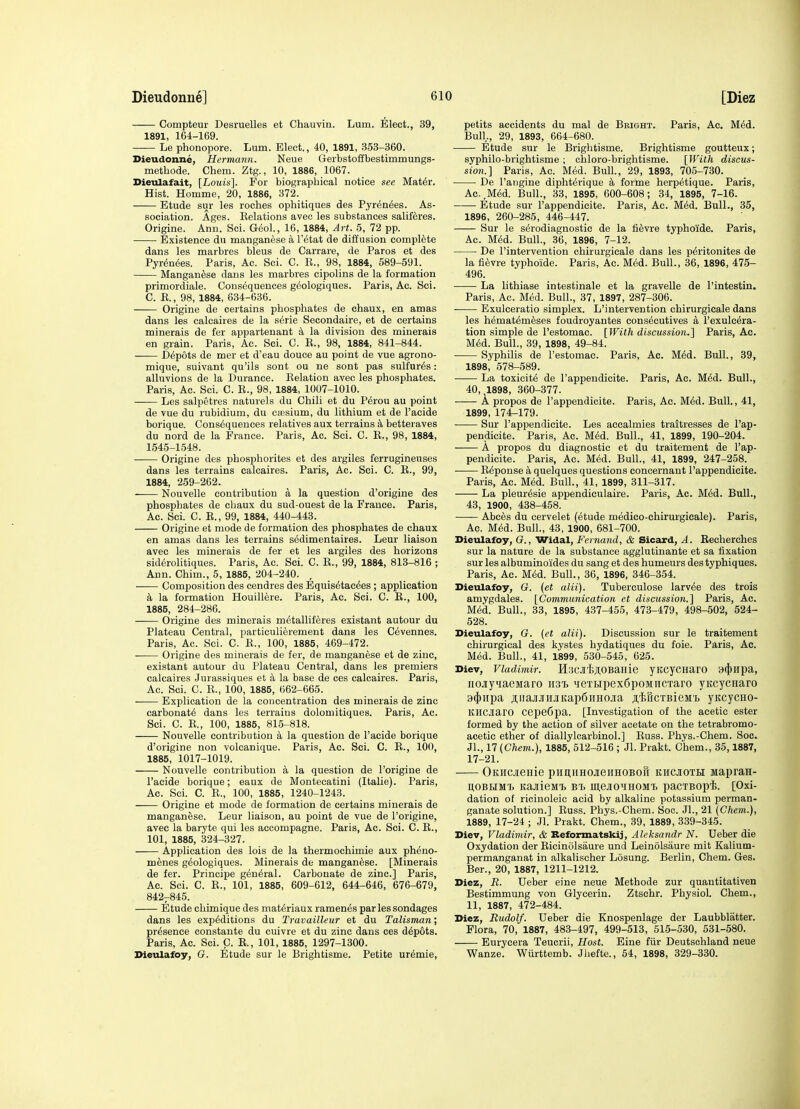 Compteur Desruelles et Chauvin. Lum. Elect., 39, 1891, 164-169. Le phonopore. Lum. Elect., 40, 1891, 353-360. Dieudonne, Hermann. Neue Gerbstoffbestimmungs- methode. Chem. Ztg., 10, 1886, 1067. Dieidafait, [Louis]. For biograpliical notice see Mat6r. Hist. Homme, 20, 1886, 372. Etude sur les roches ophitiques des Pyr6n6es. As- sociation. Ages. Kelations avec les substances saliferes. Origine. Ann. Sci. G(5ol., 16, 1884, Art. 5, 72 pp. Existence du manganese a I'etat de diffusion complete dans les marbres bleus de Carrara, de Paros et des Pyrenees. Paris, Ac. Sci. C. K., 98, 1884, 589-591. Manganese dans les marbres cipolins de la formation primordiale. Consequences g^ologiques. Paris, Ac. Sci. C. E., 98, 1884, 634-636. Origine de certains phosphates de chaux, en am as dans les calcaires de la s6rie Secondaire, et de certains minerals de fer apparteuant a la division des minerals en grain. Paris, Ac. Sci. C. R., 98, 1884, 841-844. Depots de mer et d'eau douce au point de vue agrono- mique, suivant qu'ils sont ou ne sont pas sulfur^s: alluvions de la Durance. Relation avec les phosphates. Paris, Ac. Sci. C. E., 98, 1884, 1007-1010. Les salpetres naturels du Chili et du Perou au point de vue du rubidium, du ciesium, du lithium et de I'acide borique. Consequences relatives aux terrains k betteraves du nord de la France. Paris, Ac. Sci. C. E., 98, 1884, 1645-1548. Origine des phosphorites et des argiles ferruginenses dans les terrains calcaires. Paris, Ac. Sci. C. R., 99, 1884, 259-262. Nouvelle contribution a la question d'origine des phosphates de chaux du sud-ouest de la France. Paris, Ac. Sci. C. E., 99, 1884, 440-443. Origine et mode de formation des phosphates de chaux en amas dans les terrains sedimentaires. Leur liaison avec les minerals de fer et les argiles des horizons siderolitiques. Paris, Ac. Sci. C. R., 99, 1884, 813-816 ; Ann. Chim., 5, 1885, 204-240. , Composition des eendres des Bquis6tac6es ; application k la formation Houillere. Paris, Ac. Sci. C. R., 100, 1885, 284-286. Origine des minerals metalliferes existant autour du Plateau Central, particulierement dans les Cevennes. Paris, Ac. Sci. C. E., 100, 1885, 469-472. • Origine des minerals de fer, de manganese et de zinc, existant autour du Plateau Central, dans les premiers calcaires Jurassiques et a la base de ces calcaires. Paris, Ac. Sci. C. R., 100, 1885, 662-665. Explication de la concentration des minerals de zinc carbonate dans les terrains dolomitiques. Paris, Ac. Sci. C. R., 100, 1885, 816-^818. Nouvelle contribution a la question de I'acide borique d'origine non volcanique. Paris, Ac. Sci. C. E., 100, 1885, 1017-1019. Nouvelle contribution a la question de rorigine de I'acide borique; eaux de Montecatini (Italic). Paris, Ac. Sci. C. R., 100, 1885, 1240-1243. Origine et mode de formation de certains minerals de manganese. Leur liaison, au point de vue de I'origine, avec la baryte qui les aecompagne. Paris, Ac. Sci. C. R., 101, 1885, 324-327. Application des lois de la thermochimie aux pheno- menes g^ologiques. Minerals de manganese. [Minerals de fer. Principe general. Carbonate de zinc] Paris, Ac. Sci. C. R., 101, 1885, 609-612, 644-646, 676-679, 842-845. Etude chimique des mat^riaux raraen^s par les sondages dans les expeditions du Travailleur et du Talisman; presence constante du cuivre et du zinc dans ces depots. Paris, Ac. Sci. C. R., 101, 1885, 1297-1300. Dieulafoy, G. Etude sur le Brightisme. Petite uremie. petits accidents du mal de Bbight. Paris, Ac. Med. Bull,, 29, 1893, 664-680. Etude sur le Brightisme. Brightisme goutteux; syphilo-brightisme ; ohloro-brightisme. {With discus- sion.] Paris, Ac. Med. Bull, 29, 1893, 705-730. De I'angine diphterique k forme herpetique. Paris, Ac,Med. Bull., 33, 1895, 600-608; 34, 1895, 7-16. Etude sur I'appendielte. Paris, Ac. Med. Bull., 35, 1896, 260-285, 446-447. Sur le serodiagnostic de la fievre typhoide. Paris, Ac. Med. Bull., 36, 1896, 7-12. De I'intervention chirurgicale dans les peritonites de la fievre typhoide. Paris, Ac. Med. Bull., 36, 1896, 475- 496. La lithiase intestinale et la gravelle de I'intestin. Paris, Ac. Med. Bull., 37, 1897, 287-306. Exulceratlo simplex. L'intervention chirurgicale dans les hematemeses foudroyantes consecutives a I'exulcera- tion simple de I'estomac. [With discussion.] Paris, Ac. Med. Bull., 39, 1898, 49-84. Syphilis de I'estomac. Paris, Ac. Med. Bull., 39, 1898, 578-589. • La toxicite de I'appendielte. Paris, Ac. Med. Bull., 40, 1898, 360-377. A propos de I'appendlcite. Paris, Ac. Med. Bull., 41, 1899, 174-179. —— Sur I'appendielte. Les acealmies traitresses de I'ap- pendioite. Paris, Ac. Med. Bull., 41, 1899, 190-204. A propos du diagnostic et du traitement de I'ap- pendielte. Paris, Ac. Med. Bull., 41, 1899, 247-258. Reponse k quelques questions concernant I'appendlcite. Paris, Ac. Med. Bull, 41, 1899, 311-317. La pleuresie appendiculaire. Paris, Ac. Med. Bull., 43, 1900, 438-458. Abces du cervelet (etude medico-chirurgieale). Paris, Ac. Med. Bull., 43, 1900, 681-700. Dieulafoy, (?., Widal, Fernand, & Sicard, A. Eecherches sur la nature de la substance agglutinante et sa fixation sur les albuminoides du sang et des humeurs des typhiques. Paris, Ac. Med. Bull., 36, 1896, 346-354. Dieulafoy, 6f. {et alii). Tuberculose larvee des trois amygdales. [Communication et discussion.] Paris, Ac. Med. Bull., 33, 1895, 437-455, 473-479, 498-502, 524- 528. Dieulafoy, G. {et alii). Discussion sur le traitement chirurgical des kystes hydatiques du foie. Paris, Ac. Med. Bull., 41, 1899, 530-645, 625. Diev, Vladimir. HijcJi'taoBanie yKcycHaro 9(|)Hpa, iiojiyqaeMaro irai ^ieTi,ipex6poMncTaro yitcycHaro 94)Hpa ^iiajiJiHJiKapSiiHOJia ;i,t,RcTBieM'i> yitcycHO- KHCJiaro cepeCpa. [investigation of the acetic ester formed by the action of silver acetate on the tetrabromo- acetic ether of diallylcarbinol.] Russ. Phys.-Chem. 8oc. Jl., n{Chem.), 1885, 512-516 ; Jl. Prakt. Chem., 35,1887, 17-21. OKHCienie pimiiHOjreHHOBOH khcjoth Mapran- itOBHMT. KajiieMi> Bi> in,ejio'iHOMT> pacTBopi. [Oxi- dation of ricinolelc acid by alkaline potassium perman- ganate solution.] Euss. Phys.-Chem. Soc. Jl., 21 {Chem.}, 1889, 17-24 ; Jl. Prakt. Chem., 39, 1889, 339-345. Diev, Vladimir, & Beformatskij, Aleksandr N. Ueber die Oxydation der Eicinolsaure und Leinolsaure mit Kalium- permanganat in alkalischer Losung. Berlin, Chem. Ges. Ber., 20, 1887, 1211-1212. Diez, R. Ueber eine neue Methode zur quantitativen Bestimmung von Glycerin. Ztschr. Physiol. Chem., 11, 1887, 472-484. Diez, Rudolf. Ueber die Knospenlage der Laubblatter. Flora, 70, 1887, 483-497, 499-513, 515-530, 531-580. Eurycera Teucrii, Host. Eine fiir Deutschland neue Wanze. Wiirttemb. Jliefte., 54, 1898, 329-330.