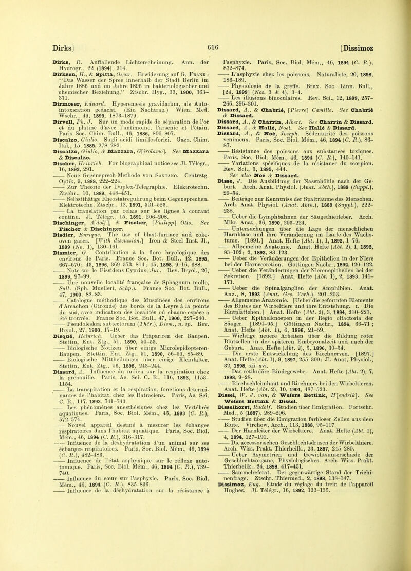 Dirks, R. Anffallende Lichterscheinung. Ann. der Hydrogr., 22 (1894), 314. Dirksen, H., & Spitta, Oscar. Erwiderung anf G. Fbank : Das Wasser der Spree innerhalb der Stadt Berlin im Jabre 1886 und im Jahre 1896 in bakteriologischer und chemischer Beziehung. Ztscbr. Hyg., 33, 1900, 363- 371. Dirmoser, Eduard. Hyperemesis gravidarum, als Auto- intoxication gedacht. (Ein Nachtrag.) Wien. Med. Wsclir., 49, 1899, 1873-1879. Dirvell, Ph. J. Sur un mode rapide de separation de Tor et du platine d'avec I'antimoine, I'arsenic et I'etain. Paris Soc. Chim. Bull., 46, 1886, 806-807. Discalzo, GiuUo. Sugli acidi timilfosforici. Gazz. Chim. Ital, 15, 1885, 278-282. Discalzo, GiuUo, & Mazzara, G[irolamo]. See Mazzara & Discalzo. Discber, Heinrieli. For biographical notice see Jl. Telegr., 16, 1892, 291. Neue Gegenspreeh-Methode von Santano. Centrztg. Optik, 9, 1888, 222-224. Zur Theorie der Duplex-Telegraphie. Elektrotechn. Ztschr., 10, 1889, 448-451. Selbstthatige Eheostatregulirung beim Gegensprechen. Elektrotechn. Ztschr., 12, 1891, 521-523. —— La translation par relais sur les ligues a courant continu. Jl. Telegr., 15, 1891, 206-208. Discbinger, A[dolf'\, & Fischer, [Philipp] Otto. See Fiscber & Discbinger. Disdier, Enrique. The use of blast-furnace and coke- oven gases. [With discussion.] Iron & Steel Inst. Jl., 1899 (No. 1), 130-161. Dismier, G. Contribution a la flore bryologique des environs de Paris. France Soc. Bot. Bull., 42, 1895, 667-670; 43, 1896, 369-373, 814; 45, 1898, 9-16, 688. Note sur le Fissidens Cyprius, Jur. Rev. Bryol., 26, 1899, 97-99. Une nouvelle localite fran^aise de Sphagnum molle, Sull. (Sph. Muelleri, Schp.). France Soc. Bot. Bull., 47, 1900, 82-83. Catalogue methodique des Muscinees des environs d'Arcachon (Gironde) des bords de la Leyre a la pointe du sud, avec indication des localites ou chaque espece a ete trouvee. France Soc. Bot. Bull., 47, 1900, 227-240. Pseudoleskea subtectorum (Ther.), Dism., n. sp. Rev. Bryol., 27, 1900, 17-19. Disqu^, Hcinrich. Ueber das Prapariren der Raupen. Stettin, Ent. Ztg., 51, 1890, .50-.53. Biologische Notizeu iiber einige Microlepidopteren- Raupen. Stettin, Ent. Ztg., 51, 1890, 56-59, 85-89. Biologische Mittheilungen iiber einige Kleinfalter. Stettin, Ent. Ztg., 56, 1895, 243-244. Dissard, A. Influence du milieu sur la respiration chez la grenouille. Paris, Ac. Sci. C. R., 116, 1893, 1153- 1154. La transpiration et la respiration, fonctious determi- nantes de I'habitat, chez les Batraciens. Paris, Ac. Sci. C. B., 117, 1893, 741-743. Les phenomenes anesthesiques chez les Vert^bres aquatiques. Paris, Soc. Biol. Mem., 45, 1893 (C. R.), 572-574. Nouvel appareil destine k mesurer les ^changes respiratoires dans I'habitat aquatique. Paris, Soc. Biol. Mem., 46, 1894 (C. R.), 316-317. Influence de la deshydratation d'un animal sur ses ^changes respiratoires. Paris, Soc. Biol. Mem., 46,1894 (C. R.), 482-483. Influence de I'etat asphyxique sur le r^flexe auto- tomique. Paris, Soc. Biol. M6m., 46, 1894 (C. R.), 739- 740. Influence du coeur sur I'asphyxie. Paris, Soc. Biol. Mem., 46, 1894 (C. R.), 835-836. Influence de la deshydratation sur la resistance a I'asphyxie. Paris, Soc. Biol. Mem., 46, 1894 (C. R.), 872-874. ■ L'asphyxie chez les poissons. Naturaliste, 20, 1898, 186-189. Physiologie de la greffe. Brux. Soc. Linn. Bull., [24, 1899] {Nos. 3 & 4), 3-4. Les illusions binoculaires. Rev. Sci., 12, 1899, 257- 266, 296-301. Dissard, A., & Chabri6, [Pierre] Camille. See Cbabri^ & Dissard. Dissard, A., & Cbarrin, Albert. Sec Cbarrin & Dissard. Dissard, A., & HalU, Noel. See IIall4 & Dissard. Dissard, A., & Noi, Josejih. S6dentarit6 des poissons venimeux. Paris, Soc. Biol. M6m., 46, 1894 (C. R.), 86- 87. Resistance des poissons aux substances toxiques. Paris, Soc. Biol. M6m., 46, 1894 (G. R.), 140-141. Variations specifiques de la resistance du scorpion. Rev. Sci., 3, 1895, 444. See also No& & Dissard. Disse, J. Die Ausbildung der Nasenhohle nach der Ge- burt. Arch. Anat. Physiol. {Anat. Abth.), 1889 (Suppl.), 29-54. Beitrage zur Kenntniss der Spaltraume des Menschen. Arch. Anat. Physiol. {Anat. Abth.), 1889 {Suppl), 222- 238. Ueber die Lymphbahnen der Saugethierleber. Arch. Mikr. Anat., 36, 1890, 203-224. Untersuchungen iiber die Lage der menschlichen Harnblase und ihre Veranderung im Laufe des Wachs- tums. [1891.] Anat. Hefte {Abt. 1), 1, 1892, 1-76. Allgemeine Anatomic. Anat. Hefte (Abt. 2), 1, 1892, 83-102; 2, 1893, 83-123. Ueber die Veranderungen der Epithelien in der Niere bei der Harnsecretion. Gottingen Nachr., 1892, 120-122. Ueber die Veranderungen der Nierenepithelien bei der Sekretion. [1892.] Anat. Hefte (Abt. 1), 2, 1893, 141- 171. Ueber die Spinalganglien der Ampliibien. Anat. Anz., 8, 1893 (Anat. Gcs. Verh.), 201-203. Allgemeine Anatomie. [Ueber die geformten Elemente des Blutes der Wirbeltiere und ihre Entstehung. i. Die Blutplattchen.] Anat. Hefte (Abt. 2), 3, 1894, 210-227. Ueber Epithelknospen in der Regio olfactoria der Sauger. [1894-95.] Gottingen Nachr., 1894, 66-71 ; Anat. Hefte (AM. 1), 6, 1896, 21-59. Wichtige neuere Arbeiten iiber die Bildung roter Blutzellen in der spateren Embrvonalzeit und nach der Geburt. Anat. Hefte (Abt. 2), 5, 1896, 30-54. Die erste Entwickelung des Riechnerven. [1897.] Anat. Hefte (Abt. 1), 9, 1897, 255-300; Jl. Anat. Physiol., 32, 1898, xii-xvi. Das retikulare Bindegewebe. Anat. Hefte (Abt. 2), 7, 1898, 9-28. Riechschleimhaut und Riechnerv bei den Wirbeltieren. Anat. Hefte (Abt. 2), 10, 1901, 487-523. Dissel, ir. J. van, & Wefers Bettink, H[cndrik'\. See vrefers Bettink & Dissel. Disselborst, Rudolf. Studien iiber Emigration. Fortschr. Med., 5 (1887), 289-296. Studien iiber die Emigration farbloser Zelleu aus dem Blute. Virchow, Arch., 113,1888, 95-117. Der Harnleiter der Wirbeltiere. Anat. Hefte (Abt. 1), 4, 1894, 127-191. Die accessorischen Geschlechtsdriisen der Wirbelthiere. Arch. W\SB. Prakt. Thierheilk., 23, 1897, 245-280. Ueber Asymetrien uud Gewichtsunterschiede der Geschiechtsorgane. Physiologisches. Arch. Wiss. Prakt. Thierheilk., 24, 1898, 4i7-451. Sammelreferat. Der gegenwartige Stand der Trichi- nenfrage. Ztschr. Thiermed., 2, 1898, 138-147. Dissimoz, Eug. Etude du r^glage du frein de I'appareil Hughes. Jl. Telegr., 16, 1892, 133-135.