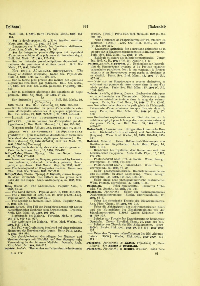 Math. Bull., 1, 1891, 46-73; Fortschr. Math., 1891, 463- 464. Sur le developpement de sJR en fraction continue. Nouv. Ann. Math., 10, 1891, 134-140. Eemarques sur la theorie des fonctions abeliennes. Nouv. Ann. Math., 10, 1891, 478-502. Sur les integrales pseudo-elliptiques qui dependent d'une racine cubique d'un pol^'nome du troisieme degre. Bull. Sci. Math., 17, 1893, 125-138. Sur les integrales pseudo-elliptiques dependant des radicaux du quatrieme et sixieme degr6. Bull. Sci. Math., 17, 1893, 288-296. Hsi. xeopiii A6ejieBHX'i> HHxerpajioBi. [The theory of Abelian integrals.] Kazan Soe. Phys.-Math. Bull., 3, 1893, 1-26, 57-81, 109-137. Sur la forme plus precise des racines des equations alg^briques resolubles par radicaux. Bull. Sci. Math., 18, 1894, 130-143; Kec. Math. (Moscou), 17, [1895], 801- 819. Sur la resolution alg^brique des equations de degre premier. Bull. Sci. Math., 19, 1895, 27-32. f dx Sur I'integrale I , - . Bull. Sci. Math., 19, 1895, 76-84; Eec. Math. (Moscou), 18, 1896, 108-120. Sur la determination du genre d'une certaine cate- gorie d'integrales abeliennes et quelques applications. Bull. Sci. Math., 19, 1895, 272-281; 21, 1897, 243-244. -— HoBHH cjiyMaii iiHTerpupoBaHia b'b Jiora- pHSMaxt. [Sur un nouveau cas d'int^gration par des logarithmes.] Rec. Math. (Moscou), 18, 1896, 150-160. 0 npiiBej;eHiii A6ejieBHxi> iiH'rerpajiOB'b, 3aBn- cflmiixf. OTT. ^ByMJieHHHxi. ajrefipaii'iecKiix't ypaBHeHift. [Sur la reduction des integrales abeliennes dependant des equations alg^briques binomes.] Eec. Math. (Moscou), 18, 1896, 647-688; Bull. Sci. Math., 20, 1896, 156-184 [Part only]. Etude directe des integrales abeliennes du genre un. Paris, Ecole Norm. Ann., 15, 1898, 393-430. Dolby-Tyler, Charles H[enrxj'\. The river Napo. Geogr. Jl., 3, 1894, 476-484. Lecanium longulum, Douglas, parasitized by Lecanio- bius Cockerellii, Ashmead. Secondary parasite, Holco- pelte, n. sp., Ashm. Ent. Month. Mag., 35, 1899, 85-86. The development of Ceroplastes roseatus. Towns, and Ckll. Ent. Soc. Trans., 1899, 277-280. Dolby-Tyler, Charles Ulenry], & GigUoli, Enrico Hillyer. Di alcuni strumenti litici tuttora in uso presso certe tribu del Rio Napo. Arch. Antropologia, 25, 1895, 283- 294. Dole, Robert M. The Andromedes. Popular Astr., 8, 1900, 51-52. The Lyrid shower. Popular Astr., 8, 1900, 348-349. The V Orionids of 1900, Oct. 18, 1900 (12.50—4.50). Popular Astr., 8, 1900, 520-521. The Leonids at Jamaica Plain, Mass. Popular Astr., 8, 1900, 566-567. Dolega, {Max\ Ein Fall von Pemphigus acutus mit acuter hamorrhagischer Nephritis beim Erwachsenen. Deutsch. Arch. Khn. Med., 45, 1889, 101-107. Blutbefunde bei Malaria. Fortschr. Med., 8 (1890), 769-775, 809-814, 977. Zur Aetiologie der Malaria. Wien. Med. Wschr., 40, 1890, 1417-1418. Ein Fall von Cretinismus beruhend auf einer primaren Hemmung des Knochenwachsthums. Beitr. Path. Anat., 9, 1891, 488-514. Die physiologischen Grundlagen der Massage und Mechanotherapie mit Hinblick auf ihre therapeutische Verwenduug in der internen Melicin. Deutsch. Arch. Klin. Med., 64, 1899, 288-315. Dol^ris, Aiiiedee. *Eecherches sur I'albuminurie des femmes grosses. [1883.] Paris, Soc. Biol. Mem., 35,1884 (C. R.), 504-508. *Sur I'influence de I'hyperthermie sur les femelles en gestation. [1883.] Paris, Soc. Biol. Mem., 35, 1884 (C. R.), 608-511. Evacuation artificielle des collections enkystees de la trompe par la dilatation permanente et le drainage uterin. Paris, Soc. Biol. Mem., 40, 1888, 45-49. Etiologie et nature des infections puerperales. Congr. Int. Med. C. R., 1900 {Vol. 15, ObstHr.), 3-33. Dol^ris, Ame'dee, & Bourges, H. Recherches sur I'associa- tion du Streptocoque pyogene et du Proteus vulgaris; parametrite purulente, dont le pus contenait le Proteus vulgaris et un Streptocoque ayant perdu sa virulence et sa vitalite. Paris, Soc. Biol. M6m., 44, 1892 (C. R.), 877-881. Note sur un Streptocoque a courtes chainettes, se cultivant sur pomme de terre, trouve dans le pus d'un abces pelvien. Paris, Soc. Biol. Mem., 45, 1893 (C R.), 1051-1053. Dol^rls, Ainedee, & Butte, Lncien. Recherches chimiques et experimentales sur I'eclampsie. Decouverte d'une substance cristalline toxique dans le sang des 6clamp- tiques. Paris, Soc. Biol. Mem., 38, 1886 (C. R.), 82-85. Nouvelles recherches sur la pathogenie de I'eclampsie. Decouverte d'une substance toxique dissoute dans le sang. Paris, Soc. Biol. Mem., 38, 1886 (C. R.), 97- 100. Recherches experimentales sur I'intoxication par le sublime employe pour le lavage des muqueuses saines et des plaies. Paris, Soc. Biol. M^m., 38, 1886 (C. R.), 562-567. Doleschall, Alexander von. Einiges iiber klimatische Kur- orte. Gorbersdorf (Pr.-Schlesien) und Neu-Schmecks (Ungaru). Wien. Med. Wschr., 35, 1885, 181-184, 245- 248. Dolezal, Eduard. Ueber Differential-Gleichungen von Rotations- und Regelflachen. Arch. Math. Phys., 14, 1896, 1-104. Relationen bei reguliirea, dem Kreise ein- und um- beschriebenen Polygonen. Arch. Math. Phys., 15, 1897, 172-222. Phototheodolit nach Prof. A. Rocha. Wien, Photogr. Correspond., 34, 1897, 178-182. Phototheodolit nach J. Bridges-Lee. Wien, Photogr. Correspond., 35, 1898, 73-79. Ueber photogrammetrische Reconstructionsarbeiten und Hilfsmittel zu deren Ausfiihrung. Wien, Photogr. Correspond,, 35, 1898, 345-356, 408-417. Ueber einige neue photogrammetrische Instrumente. Wien, Photogr. Correspond., 37, 1900, 81-89. Dolezalek, . Ueber Spreugmittel. Hannover Archi- tekt.-Ver. Ztschr., 33, 1887, 701-724. Dolezalek, F[riedrich]. Ueber ein hochempfindliches Quadrantenelektrometer. Ztschr. Instrumentenk., 17, 1897, 65-77. Ueber die chemische Theorie des Bleiaccumulators. Ann. Phys. Chem., 65, 1898, 894-916. Ueber die Abhangigkeit der elektromotorischen Kraft und des Nutzeffektes des Bleiakkumulators von der Saurekonzentration. [1898.] Ztschr. Elektroch., 1897- 98, 349-355. Beitiage zur Theorie der Dampfspannung homogener Gemische. Ztschr. Physikal. Chem., 26, 1898, 321-336. Beitrage zur Theorie des Blei-Akkumulators. [1899- 1900.] Ztschr. Elektroch., 1898-99, 533-539; 1899-1900, 557. Ueber den Temperaturkoeffizienten des Blei-Akkumu- lators. [1900.] Ztschr. Elektroch., 1899-1900, 517- 519. Dolezalek, F[riedrich], & Kiister, Frliedrich] W[ilhelm Albert]. See Kiister & Dolezalek. Dolezalek, F[riedrich], & Nernst, Walther. Eine neue E. S. XIV. 81