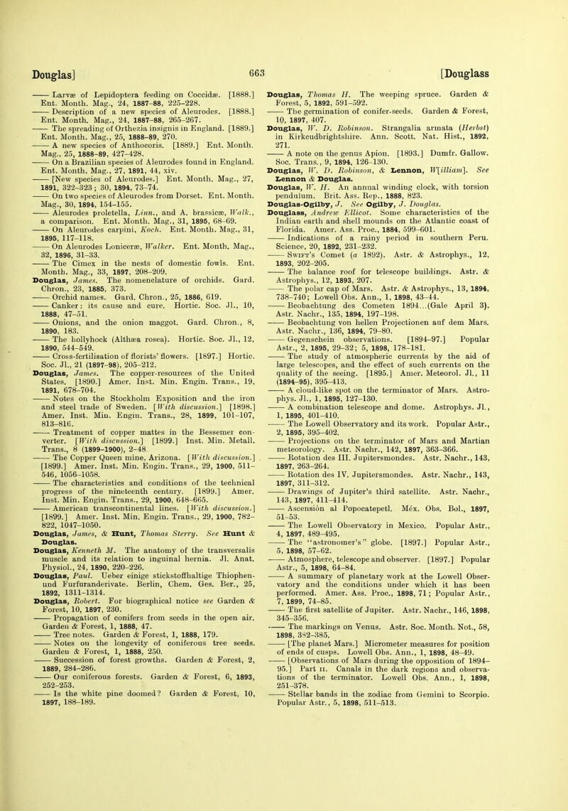 Laivse of Lepidoptera feeding on Coccidse. [1888.] Ent. Month. Mag., 24, 1887-88, 225-228. Description of a new species of Aleurodes. [1888.] Ent. Month. Mag., 24, 1887-88, 265-267. The spreading of Orthezia insignis in England. [1889.] Ent. Month. Mag., 25, 1888-89, 270. A new species of Anthocoris. [1889.] Ent. Month. Mag., 25, 1888-89, 427-428. On a Brazilian species of Aleurodes found in England. Ent. Month. Mag., 27, 1891, 44, xiv. • [New species of Aleurodes.] Ent. Month. Mag., 27, 1891, 322-323; 30, 1894, 73-74. ■ On two species of Aleurodes from Dorset. Ent. Month. Mag., 80, 1894, 154-155. Aleurodes proletella. Linn., and A. brassiese. Walk., a comparison. Ent. Month. Mag., 31, 1895, 68-69. On Aleurodes carpiui, Koch. Ent. Month. Mag., 31, 1895, 117-118. On Aleurodes Lonicerie, Walker. Ent. Month. Mag., 32, 1896, 31-33. The Cimex in the nests of domestic fowls. Ent. Month. Mag., 33, 1897, 208-209. Douglas, Jamen. The nomenclature of orchids. Gard. Chron., 23, 1885, 373. Orchid names. Gard. Chron., 25, 1886, G19. Canker: its cause and cure. Hortic. Soc. Jl., 10, 1888, 47-31. Onions, and the onion maggot. Gard. Chron., 8, 1890, 183. The hollyhock (Althaea rosea). Hortic. Soc. Jl., 12, 1890, 544-549. Cross-fertilisation of florists' flowers. [1897.] Hortic. Soc. JL, 21 (1897-98), 205-212. Douglas, James. The copper-resources of the United States. [1890.] Amer. Inst. Min. Engin. Trans., 19, 1891, 678-704. Notes on the Stockholm Exposition and the iron and steel trade of Sweden. [With discussion.] [1898.] Amer. Inst. Min. Engni. Trans., 28, 1899, 101-107, 813-816. Treatment of copper mattes in the Bessemer con- verter. [With discussion.} [1899.] Inst. Min. Metall. Trans., 8 (1899-1900), 2-48 The Copper Queen mine, Arizona. [With discussion.] . [1899.] Amer. Inst. Min. Engin. Trans., 29, 1900, 511- 546, 1056-1058. The characteristics and conditions of the technical progress of the nineteenth century. [1899.] Amer. Inst. Min. Engin. Trans., 29, 1900, 648-665. American transcontinental lines. [With discussio7i.] [1899.] Amer. Inst. Min. Engin. Trans., 29, 1900, 782- 822, 1047-1050. Douglas, James, & Hunt, Thomas Sterry. See Hunt & Douglas. Douglas, Kenneth 31. The anatomy of the trausversalis muscle and its relation to inguinal hernia. Jl. Anat. Physiol., 24, 1890, 220-226. Douglas, Pavl. Ueber einige stickstofihaltige Thiophen- und Furfuranderivate. Berlin, Chem. Ges. Ber., 25, 1892, 1311-1314. Douglas, Robert. For biographical notice see Garden & Forest, 10, 1897, 230. Propagation of conifers from seeds in the open air. Garden & Forest, 1, 1888, 47. Tree notes. Garden & Forest, 1, 1888, 179. Notes on the longevity of coniferous tree seeds. Garden & Forest, 1, 1888, 250. • Succession of forest growths. Garden & Forest, 2, 1889, 284-286. Our coniferous forests. Garden <fe Forest, 6, 1893, 252-253. Is the white pine doomed ? Garden & Forest, 10, 1897, 188-189. Douglas, Tliomas H. The weeping spruce. Garden & Forest, 5, 1892, 591-592. The germination of conifer-seeds. Garden & Forest, 10, 1897, 407. Douglas, W. D. Robinson. Strangalia armata (Herbst) in Kirkcudbrightshire. Ann. Scott. Nat. Hist., 1892, 271. A note on the genus Apiou. [1893.] Dumfr. Gallow. Soc. Trans'., 9, 1894, 126-130. Douglas, W. I). Robinson, & I.ennon, W[iUiam]. See Iiennon & Douglas. Douglas, ir. II. An annual winding clock, with torsion pendulum. Brit. Ass. Eep., 1888, 823. Douglas-Ogilby, J. See Ogilby, J. Douglas. Douglass, Andreic Kllicot. Some characteristics of the Indian earth and shell mounds on the Atlantic coast of Florida. Amer. Ass. Proc, 1884, 599-601. Indications of a rainy period in southern Peru. Science, 20, 1892, 231-232. Swift's Comet (a 1892). Astr. & Astrophys., 12, 1893, 202-205. The balance roof for telescope buildings. Astr. & Astrophys., 12, 1893, 207. The polar cap of Mars. Astr. & Astrophys., 13, 1894, 738-740; Lowell Obs. Ann., 1, 1898, 43-44. Beobachtung des Conieten 1894...(Gale April 3). Astr. Nachr., 135, 1894, 197-198. Beobachtung von hellen Projectionen auf dem Mars. Astr. Nachr., 136, 1894, 79-80. Gegenschein observations. [1894-97.] Popular Astr., 2, 1895, 29-32; 5, 1898, 178-181. The study of atmospheric currents by the aid of large telescopes, and the effect of such currents on the quality of the seeing. [1895.] Amer. Meteorol. Jl., 11 (1894^95), 395-413. A cloud-like spot on the terminator of Mars. Astro- phys. JL, 1, 1895, 127-130. A combination telescope and dome. Astrophys. JL, 1, 1895, 401-410. The Lowell Observatory and its work. Popular Astr., 2, 1895, 395-402. Projections on the terminator of Mars and Martian meteorology. Astr. Nachr., 142, 1897, 363-366. Rotation des III. Jupitersmondes. Astr. Nachr., 143, 1897, 263-264. Rotation des IV. Jupitersmondes. Astr. Nachr., 143, 1897, 311-312. Drawings of Jupiter's third satellite. Astr. Nachr., 143, 1897, 411-414. Ascension al Popocatepetl. Mex. Obs. BoL, 1897, 51-53. The Lowell Observatory in Mexico. Popular Astr., 4, 1897, 489-495. The astronomer's globe. [1897.] Popular Astr., 5, 1898, 57-62. Atmosphere, telescope and observer. [1897.] Popular Astr., 5, 1898, 64-84. A summary of planetary work at the Lowell Obser- vatory and the conditions under which it has been performed. Amer. Ass. Proc, 1898, 71; Popular Astr., 7, 1899, 74-85. The first satellite of Jupiter. Astr. Nachr., 146, 1898, 345-356. The markings on Venus. Astr. Soc. Month. Not., 58, 1898, 3S2-385. [The planet Mars.] Micrometer measures for position of ends of cusps. Lowell Obs. Ann., 1, 1898, 48-49. [Observations of Mars during the opposition of 1894- 95.] Part ii. Canals in the dark regions and observa- tions of the terminator. Lowell Obs. Ann., 1, 1898, 251-378. Stellar bands in the zodiac from Gemini to Scorpio. Popular Astr., 5, 1898, 511-513.