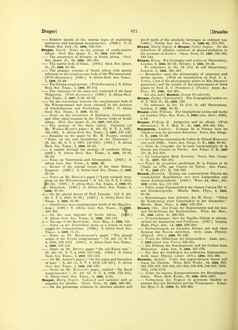 Kelative merits of the various types of registering maximum and minimum thermometers. [1896.] U. S. Weath. Bur. Bull., 11, 1894, 710-718. Draper, David. Notes on the geology of south-eastern Africa. Geol. Soc. Quart. Jl., 50, 1894, 548-560. ■ The occurrence of dolomite in South Africa. Geol. Soc. Quart. JL, 50, 1894, 561-564. The marble beds of Natal. [1894.] Geol. Soc. Quart. Jl., 51, 1895, 51-56. The primary systems of South Africa with special reference to the conglomerate beds of the Witwatersrand. [Witlt discussion.] [1895.] S. Africa Geol. Soc. Trans., 1, 1896, 12-49. The Dwyka conglomerate. [With discussion.] S.Africa Geol. Soc. Trans., 1, 1896, 90-112. The extension of the main reef westward of the farm Witpoortje. [With discussion.] [1896.] S. Africa Geol. Soc. Trans., 2, 1897, 5-36, 42-46. On the connection between the conglomerate beds of the Witwatersrand and those situated in the districts of Potchefstroom and Klerksdorp. [1896.] S. Africa Geol. Soc. Trans., 2, 1897, 47-51. Notes on the occurrence of Sigillaria, Glossopteris, and other plant-remains in the Triassic rocks of South Africa. Geol. Soc. Quart. Jl., 53, 1897, 310-314. The geology of the Sabie valley. Criticism [of Mr. Wilson-Moore's paper: S. Afr. Gl. S. T. 2, 1897, 131-140]. S. Africa Geol. Soc. Trans., 2, 1897, 147-149. Remarks on the paper by Mr. M. Frames, entitled Notes on the coal formations of the Transvaal: [S. Afr. Gl. S. T. 2, 1897, 150-155]. [1897.] S. Africa Geol. Soc. Trans., 3, 1898, 10-12. A ramble through the geology of southern Africa. [1897.] S. Africa Geol. Soc. Trans., 3, 1898, 19-30, 34-44. Notes on Vertebraria and Glossopteris. [1897.] S. Africa Geol. Soc. Trans., 3, 1898, 48. Review of the annual report of the State Mining Engineer. [1897.] S. Africa Geol. Soc. Trans., 3, 1898, 53-59. Notes on Mr. Heslop's paper [Later volcanic erup- tions on the Witwatersrand : S. Afr. Gl. S. T. 3, 18ii8, 49-52]. [1897.] S. Africa Geol. Soc. Trans., 3,1898, 68. Diamonds. [1897.] S. Africa Geol. Soc. Trans., 3, 1898, 87-88. On the glacial theory of Prof. Pristbr. [Cf. S. Afr. Gl. S. T. 3, 1898, 70-82.] [1897.] S. Africa Geol. Soc. Trans., 3, 1898, 95-96. [Sandstones and conglomerates north of the Magalies- berg.] [1897.] S. Africa Geol. Soc. Traus., 3,U^98, 108-109. On the coal deposits of South Africa. [1S97.] S. Africa Geol. Soc. Trans., 3, 1898, 128-141. The age of the Rand beds. Geol. Mag., 5, 1898, 141. Notes on the Zuurbekom basin as a source of water supply for Johannesburg. [1898.] S. Africa Geol. Soc. Trans., 4, 1899, 11-15. Notes on Dr. Molensraaff's paper  The glacial origin of the Dwyka conglomerate: [S. Afr. Gl. S. T. 4, 1899, 103-113]. [1898.] S. Africa Geol. Soc. Trans., 4, 1899, 153-156. Notes on Mr. Dunn's paper On sub-Karoo coal: [S. Afr. Gl. S. T. 4, 1899, 115-116]. [1898.] S. Africa Geol. Soc. Trans., 4, 1899, 157-158. On Mr. Alison's paper [On the origin and formation of pans  : S. Afr. Gl. S. T. 4, 1899,159-161]. S. Africa Geol. Soc. Trans., 4, 1899, 169-170. Notes on Mr. Bi;Eloch's paper, entitled  On Rand conglomenites: [S. Afr. Gl. S. T. 4, 1899, 175-181]. 5. Africa Geol. Soc. Trans., 5, 1899, 3-15. Draper, Harry Napier. Lakmoid and carminic acid as reagents fur alkalies. Chem. News, 51, 1885, 206-207. On the percentage relations to absolute alcohol and proof spirit of the alcoholic beverages in ordinary use. [1889.] Dublin Soc. Sci. Proc, 6, 1888-90, 375-378. Draper, Harry Napier, & Draper, Carter Napier. On the behaviour of alkaline solutions of phenol-phthalein in the presence of alcohol. Chem. News, 55, 1887, 133-134, 143-144. Draper, Henry. For biography and works see Observatory, London, 6, 1883, 23-24; Science, 1, 1883, 29-34. To references in No. 24 {Vol. 9) add Observatory, London, 5, 1882, 165-167. Researches upon the photography of planetary and stellar spectra. [With an introduction by Prof. C. A. Young, a list of the photographic plates in Mrs. Draper's possession, and the results of the measurement of these plates by Prof. E. C. Pickering.] [Posth.] Amer. Ac. Proc, 19, 1884, 231-261. See also under Barker, George F[rederick]. Draper, J[ohn] C[hristopher]. For biographical notice see N. Y. Med. JL, 42, 1885, 720. To reference in No. 15 (Vol. 9) add Observatory, London, 3, 1880, 46-50. Draper, John William. For biographical notice and works see London Phys. Soc. Proc, 5, 1884 (Ann. Meet., 1882), 8-10. Draper, William H. Antipyrine and its effects. [With discussion.] N. Y. Med. JL, 41, 1885, 429-431, 448. Drapeyron, Ludovic. L'image de la France sous les Valois et sous les premiers Bourbons. Paris, Soc. G^ogr. C. R., 1889, 67-68. Le troisi^me ceutenaire de I'atlas de Gerard Mercator (ler avril 1895). Paris, Soc. Geogr. C. R., 1895, 96-98. Suite de I'enquete sur la carte topographique de la France par Cassini de Thury. Ass. Fran?. C. R., 1897 (Pt. 2), 851-859. Le cartographe Rizzi Zannoni. Paris, Soc. Geogr. C. R., 1897, 204-205. Projet de geometrie g^od^sique de la France et de I'ltalie en 1776, par Cassini de Thury. Ass. Fran?. C. R., 1898 (Pt. 2), 795-797. Drascb, Heinrich. Beitrag zur constructiven Theorie der windschiefen Begelflachen mit zwei Leitgeraden und einem Leitkegelschnitt. [1891.] Wien, Ak. Sber., 101, 1892 (Ahth. 2a), 171-183. —— Ueber einige Eigenschaften der ebenen Curven III. 0. mit Riickkehrpunkt. Mhefte. Math. Phys., 4, 1893, 81-84. Bemerkungen zum Aufsatze des H. Rule : Ueber die Entfeinung einer Unstetigkeit in der Geometrie. Mhefte. Math. Phys , 4, 1893, 376-378. Drascb, Otto. Zur Frage der Regeneration und der Aus- und Riickbildung der Epithelzellen. Wien, Ak. Sber., 93, 1886 (Abth. 3), 200-213. Untersuchungen iiber die Papillffi foliatse et circum- vallatffi des Kauinchen und Feldhasen. [1887.] Leipzig, Math. Phys. Abb., 14, 1888, 229-268. Beobachtungen an lebenden Driisen mit und ohne Reizung der Nerven derselben. Arch. Anat. Physiol. (Physiol. Ahth.), 1889, 96-136. Ueber die Giftdriisen des Salamanders. Anat. Anz., 7, 1892 (Anat. Ges. Verh.), 244-253. Die Bildung der Somatopleura und der Gefasse beim Hiihnchen. Anat. Anz., 9, 1894, 567-670. Der Ban der Giftdriisen des gefleckten Salamanders. Arch. Anat. Physiol. (Anat. Abth.), 1894, 225-268. Drasche, A[nton]. Ueber den gegenwartigen Stand und Gang der Cholera. Wien. Med. Wschr., 34, 1884, 833- 835, 878-880, 902-903, 93.3-934, 958-959, 986-987, 1010- 1011, 1170-1172. Ueber die wahren Kompensationen der Herzklappen- fehler. Wien. Med. Wschr., 39, 1889, 2035-2037. Verbreitung des Typhus in giosseren Stadten in neuerer Zeit mit Riicksicht auf das Trinkwasser. Congr. Int. Hyg. C. R. (1894, 2), 456-465.